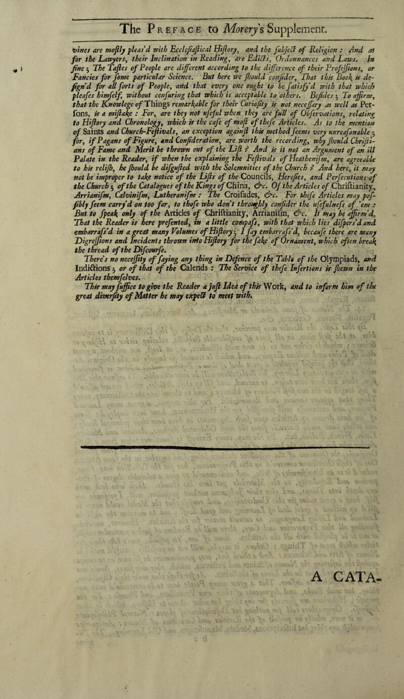 The Preface to Morerys Supplement. vines are moftly pleas’d with Ecclepaftical Hiftory, and the filjeB of Religion : And as for the Lawyers, their Inclination in Reading, are Editts, Ordonnances and Laws. In fine 5 The Taftes of People are different according to the difference of their ProfeJJions, or Fancies for fome particular Science. But here we ftjould confider. That this Booh. & de- fa n’d for all forts of People, and that every one ought to be fatisfyd with that which pleafes h inf elf without cenfuring that which is acceptable to others. Bcfides 5 To affirm, that the ICnowlege of Things remarkable for their Curiofity is not necejfary as well as Per- fons, is a miflake : For, are they not ufeful when they are full of Obfervations, relating to Hiflory and Chronology, which is the cafe of mofi of thefe Articles. As to the mention of Saints and Church-Feftivals, an exception againfl this method feems very unreafonable 5 for, if Pagans of Figure, and Confider at ion, are worth the recording, why fhonld Chrifti- ans of Fame and Merit be thrown out of the Lift <? And is it not an Argument of an ill Palate in the Reader, if when the explaining the Fefivals of Heathenifm, are agreeable to his relifh, he fhould be difgufted with the Solemnities of the Church ? And here, it may not be improper to take notice of the Lifts of the Councils, Hercfies, and Perfections of the Church 5 of the Catalogues of the Kings of China, &c. Of the Articles of Christianity, Arrianifm, Calvinifm, Lutheranifm : The Croifades, <&c. For t>hefe Articles may pof- ftbly feem carry d on too far, to thofe who don’t throughly confider the ufefulnefs of 'em ; But to fpeak only of the Articles of Chriftianity, Arrianifm, &c. It may be affirm'd. That the Reader is here prefented, in a little compafs, with that which lies difpers’d and embarrafs'd in a great many Volumes of Hiftory^ 1 fay embarrafs'd, becaufe there are many Digrejjions and Incidents thrown into Hiftory for the fake of Ornament, which often break the thread of the Difcourfe* There’s no necejfity of faying any thing in Defence of the Table of the Olympiads, and Indittions 5 or of that of the Calends : The Service of thefe Infertions is ftjewn in the Articles themfelves. This may fuffice to give the Reader a juft Idea of this Work, and to inform him of the great diverpty of Matter he may expeft to meet with. \ . ri. . * • • 5 ' • X . \ A CAT A-