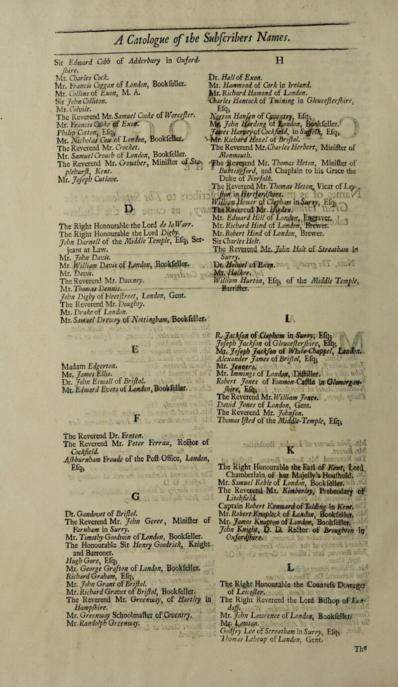 Sir Edward Cobb of Adderbury in Oxford- /hire. Mr. Charles Cock. IVir. IcVaflcis Coggd/2 of London^ BooKlcllcr* Mr. Collins of Exon, M. A. Sir John Colliton. Mr. Colvile. The Reverend Mr. Samuel Cooke okWorceJter. Mr. Francis Cooke of Exotf. .a f Philip Cotton, Efq; . _ \ Mr. Nicholas Cox of London, Bookiellet# The Reverend Mr. Crocket. Mr. Samuel Crouch of London, Bookfeller H Dr. Hall of Exon. Mr. Hammond of Cork in Ireland. Mr. Richard Hamond of London. Charles Hancock of Twining in Gloucefierjhire, E% Ityjon Hanfpn of Coventry, Efq; Mr. John Harding ok London, Bookfeller.' James Harvey of Cockfield, in Suffolk, Efq, v Mr; Richard Hazel of Brijlol. The Reverend Mr.Charles Herbert, Minifter of xvxr. oumuci - Monmouth. The Reverend Mr. Crowther, Minifter of Ste-. .-'fhe Reverend Mr. Thomas Heton, Minifter of plehurjl, Kent. ' ' Bufttingford, and Chaplain to his Grace the Mr. Jofeph Cut love. Duke of Norfolk. The Reverend Mr. Thomas Heton, Vicar of Ley*r 'jpn m Hertfprd/hfre. • ; or, iO I * Wifliom Hewer pf Clqpbam m$ur*y, Efqj •j Z’A ■ \ The Reverend Mr. Higda»yy'l-X~ l V.'jIvj Mr. Edward Hill of Lwv^/?,Eggrayer, • + The Right Honourable the Lord de la Warr* Mr. Richard Hind of London, Brewer. The Right Honourable the Lord Digby. Mr. Robert Hind of London, Brewer. John Darnell of the Middle Temple, Efq*, Set* Sir Charles Holt. jeant at Law. The Reverend Mujuhn Halt of Streath&m iri Mr. John Davis. Surry. Mr. William Davis of lymdon, Bookfellefc- ^ Dt, Holwel oCExpti. Al Mr. Davis. MXr Hulker. The Reverend Mr. Dawney. William Hurt on, Efq; of the Aliddle Temple, Mr.Thomas Dennis. -—— Barfifter. John Digby of fleetfir eet, London, Gent. The Reverend Mr. Doughty. Mr. Drake of London. Mr. Samuel Drewry of Nottingham, Bookfeller* '■ Vr * V * ,*Vt>\V.C.a 0 E Madam Edgerton. Mr, James Ellis. Dr. John Etwall of Brijlol. Mr. Edward Evcts of London, Bookfeller. t R. Jackfon of Chpham in Surry, Efq; Jofeph Jackfon of Gloucefterfbire, Efq; I Mr. Jofeph Jackfon of White-Chappel, tendon. Alexander James of Briflol, Efq$ Mr. fearers. Mr. lmmings of London, Diftillef. Robert Jones of Eonmon-CzfklQ in Glamorgan- 1 iO V,v/, . H i /hire, Efq; c... The Reverend Mr. William Jones. David Jones of London, Gent. The Reverend Mr. Jobnfon. Thomas IJled of the Middle-Temple, Efq; 'Am/. The Reverend Dr. Eenton. The Reverend Mr. Peter Eerrau, Reflor of Cockjield. Afhburnham Eroude of the Poft-Office, London, E% _ % jp .iM .G U v 5 Jl K toxvAM The Right Honourable the Earl of Kent, Lord Chamberlain of her Majefty’s Houftiold. Mr. Samuel Keble of London, Bookfeller, The Reverend Mr. Kimberley, Prebendary of Litchfield. i .. ., . / Captain Robert Kenward of Yalding in Kent. Dr. Qandovet of Brijlol. . Mr. Robert Knaplock of London, Bookfeller. The Reverend Mr. John Geree, Minifter of Mr. James Knapton of London, Bookfeller. Farnham in Surry. John Knight, ft. El Re&or of Broughton in Mr. Timothy Goodwin of London, Bookfeller. Oxfordfhire. The Honourable Sir Henry Goodrich, Knight : „ andBarronet. - ■. . ; „ . . A . Hugh Gore, Efq; . . Mr. George Grafton of London, Bookfeller. L . iw Richard Graham, Efq-, “ rv Mr. John Grant ok Brijlol. The Right Honourable the Countefs Dowager Mr. Richard GraVet of Brijlol, Bookfeller. of Lekefier. The Reverend Mr. Greenway, of Hartley in The Right Reverend the Lord Bifhop of Ban- Hampfhire. dajfi. Mr. Greenway Schoolmafter of Coventry. Mr. John Lawrence ok London, Bookfeller Mr .Randolph Greenway. Mr. Lawton. God fry Lee of Streatham in Surry, Efq*, Yhomas Leheup of London, Gent- Th«