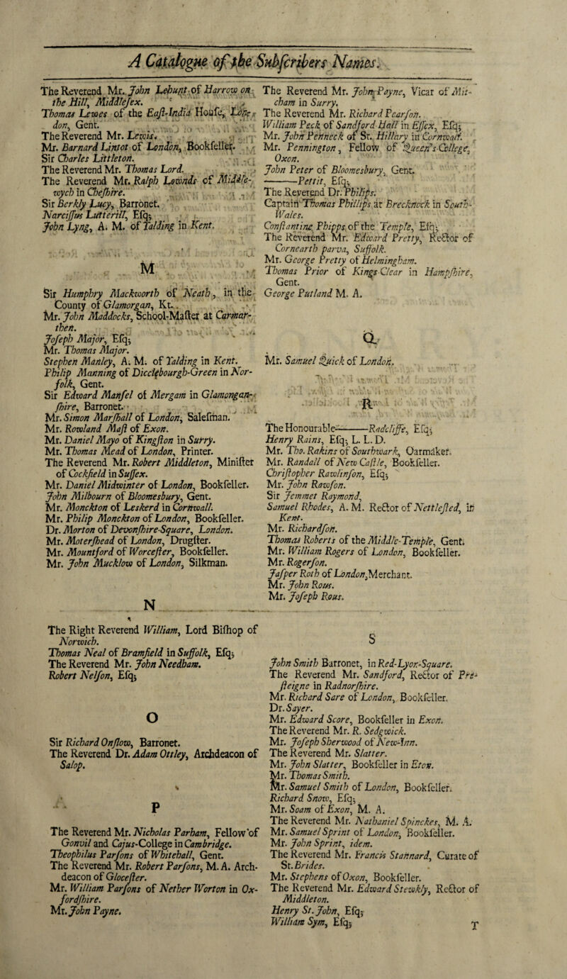 The Reverend Mr .John Lebuntok. Harrow on the mi, Middlejex. ; Thomas Lewes of the EafiTndia Houfe, Lon?- . don, Genr. The Reverend Mr. Lewis'. ') «*l'i Mr. Barnard Linjot of London, Bookfellef. Sir Charles Littleton. ., The Reverend Mr. Thomas Lord. The Reverend Mr. Ralph Lownds of Midd/e- wych in Chejhire. Sir Bcrkly Lucy, Barronet. Narciffr/s Lutterill, Efq*, John Lyng, A. M. of Raiding in Kent, ■ I..'. M Sir Humphry Mackwortb of Neath, in the County of Glamorgan, Kt.. Mr. John Maddocks, School-Mafter at Carmar- then. Jofeph Major, Efq; Mr. Thomas Major. Stephen Manley, A. M. of Raiding in Kent. Philip Manning of Dicclfbourgh-Green in Nor¬ folk, Gent. Sir Edward Manfel of Mergam in Glamongan■=> /hire, Barronet. Mr. Simon Marjhall of London; Salefriian. Mr. Rowland Maji of Exon. Mr. Daniel Mayo of Kingjlon in Surry. Mr. Thomas Mead of London, Printer. The Reverend Mr. Robert Middleton, Minifter of Cockfield in Sujfex. Mr. Daniel Midwinter of London, Bookfeller. John Milbourn of Bloomesbury, Gent. Mr. Monckt on of Leskerd in Cornwall. Mr. Philip Monckton of London, Bookfeller. Dr. Morton of Devonjhire-Square, London. Mr. Moterjhead of London, Drugfter. Mr. Mountford of Worcefter, Bookfeller. Mr. John Mucklow of London, Silkman. N The Right Reverend William, Lord Bifhop of Norwich. Thomas Neal of Bramfeld in Suffolk, Efq* The Reverend Mr. John Needham. Robert Neljon, Efq* The Reverend Mr. John-, Payne, Vicar of Mit¬ cham in Surry. The Reverend Mr. Richard Dear [on. William Peck of Sandford Hall in Effcx, Efq; Mr. John Penneck of Sr. Hillary in Cornwall. Mr. Pennington, Fellow of Queer?s-College, Oxen. John Peter of Bloomesbury, Genr. --Pettit, Efq; The Reverend Dr. Philips. Captain Thomas Phillips ar Brecknock in South- ^ Wales. Con famine. Phipps of rhe Temple, Efq; The Reverend Mr. Edward Pretty, Re£tor of Corneartb parva, Suffolk. Mr. George Pretty of Helminghdm. Thomas Prior of Kings Clear in Hampshire, Genr. George Putland M. A. CL w '• • Mr. Samuel Quick of London. 7\\NC i •us.wtAT ,tM -.tjyiav •>>! .' ,^'f v r, , h-'Vl. :,i • •. ..V R • 4 fY.li 1 w . : \ A\n \■S' The Honourable—-Radcliffe, Efq-, Henry Rains, Efq-, L. L. D. Mr. Tho. Rakins of Southwark, Qarmaker, Mr. Randall of New Cafile, Bookfeller. Chrifopher Rawhnfon, Efq; Mr. John Rawfon. Sir Jemmet Raymond, Samuel Rhodes, A. M. Re£lor of Nettle fed, it? Kent. Mr- Ricbardfon. Thomas Roberts of the Middle-Temple, Gent Mr. William Rogers of London, Bookfeller. Mr. RogerJon. Jafper Roth of Lb/ri^Merchant. Mr. John Rot/s. Mr. Jofeph Rous. o Sir Richard Onflow, Barronet. The Reverend Dr. Adam Ottley, Archdeacon of Salop. The Reverend Mr. Nicholas Parham, Fellow of Gonvil and G*/»f-College in Cambridge. Theophilus Parfons of Whitehall, Genr. The Reverend Mr. Robert Parfons, M. A. Arch¬ deacon of G locefler. Mr. William Parfons of Nether Worton in Ox¬ ford/hire. Mr .John Payne. John Smith Barronet, in Red-Lyor-Square. The Reverend Mr. Sandford, Reftor of Pre- feigns in Radnorfhire. Mr. Richard Sare of London, Bookfeller. Dr. Sayer. Mr. Edward Score, Bookfeller in Exon. The Reverend Mr. R. Sedgwick. Mr. Jofeph Sherwood of New-\nn. The Reverend Mr. Slatter. Mr. John Slatter, Bookfeller in Eton. Mr. Thomas Smith. Mr. Samuel Smith of London, Bookfeller. Richard Snow, Efq-, Mr. Soam of Exon, M. A. The Reverend Mr. Nathaniel Spinckes, M. A. Mr. Samuel Sprint of London, Bookfeller. Mr. John Sprint, idem. The Reverend Mr. Francis Stahnard, Curate of St. Brides. Mr. Stephens of Oxon, Bookfeller. The Reverend Mr. Edward Stewkly, ReQor of Middleton. Henry St. John, Efq; William Sym, Efq;