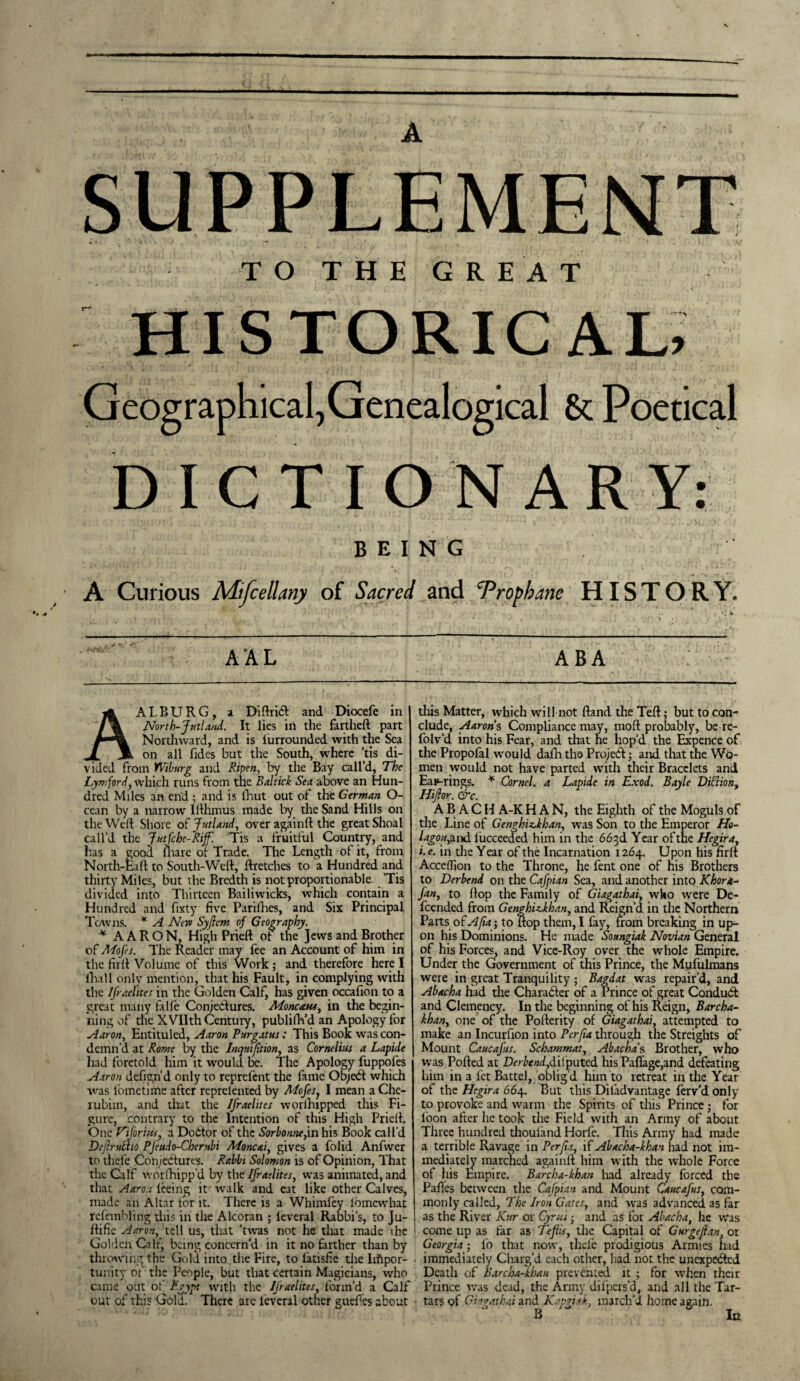 SUPPLEMENT TO THE GREAT HISTORICAL, Geographical,Genealogical & Poetical DICTIONARY: BEING A Curious Mifcellany of Sacred and 'Proph.rne HISTORY, AAL ABA AALBURG, a DiftriCt and Diocefe in North-Jutland. It lies in the fartheft part Northward, and is lurrounded with the Sea on all Tides but the South, where ’tis di¬ vided from Wiburg and Ripen, by the Bay call’d, The Lymford, which runs from the Baltick Sea above an Hun¬ dred Miles an end ; and is fhut out of the German O- cean by a narrow Ifthmus made by the Sand Hills on the Weft Shore of Jutland, over againft the great Shoal call’d the Jutfcbe-Rif. Tis a fruitful Country, and has a good marc of Trade. The Length of it, from North-Eaft to South-Weft, ftretches to a Hundred and. thirty Miles, but the Bredth is not proportionable ’Tis divided into Thirteen Bailiwicks, which contain a Hundred and fixty five Parifhes, and Six Principal Towns. * A Neva Syftem of Geography. * AARON, High Prieft of the Jews and Brother of Mofes. The Reader may fee an Account of him in the jfirft Volume of this Work ; and therefore here I ilia 11 only mention, that his Fault, in complying with the Ifraelites in the Golden Calf, has given occafion to a great many falfe Conjectures. Monc&us, in the begin¬ ning of the XVIIth Century, publilin’d an Apology for Aaron, Entituled, Aaron Purgatus: This Book was con¬ demn’d at Rome by the Inqmfition, as Cornelius a Lapide had foretold him it would be. The Apology fuppoles Aaron defign'd only to reprefent the fame ObjeCt which was lbmetime after reprelented by Mofes, I mean a Che¬ rubim, and that the Ifraelites worlhipped this Fi¬ gure, contrary to the Intention of this High Prieft. One Viforiw, a DoCtor of the Sorbonne,in his Book call’d Dejlrulho PJeudo-Cherubi Moncai, gives a folid Anfwer to thefc Conjectures. Rabbi Solomon is of Opinion, That the Calf worlhipp’d by the Ifraelites, was animated, and that Aaron teeing it walk and eat like other Calves, made an Altar tor it. There is a Whimfey Ibmcwhat refembling this in the Alcoran ; leveral Rabbi's, to Ju- ftifie Aaron, tell us, that ’twas not he that made the Golden Calf, being concern’d in it no farther than by throwing the Gold into the Fire, to latisfie the Impor¬ tunity of the People, but that certain Magicians, who came out of Egypt with the Ifraelites, form’d a Calf out of this Gold. There are leveral other gueftes about this Matter, which will not ftand the Teft; but to con¬ clude, Aarons Compliance may, raoft probably, be re- folv’d into his Fear, and that ne hop’d the Expence of the Propofal would dafh the PrqjeCl; and that the Wo¬ men would not have parted with their Bracelets and Earrings. * Cornel, a Lapide in Exod. Bayle DiCtion, Hijlor. &c. ABACI! A-K HAN, the Eighth of the Moguls of the Line of GenghizJehan, was Son to the Emperor Ho- lagou, and liicceeded him in the 663d Year of the Hegira, i.e. in the Year of the Incarnation 1264. Upon his firft Acceflion to the Throne, he fent one of nis Brothers to Derbend on the Cafpian Sea, and another into Khora^ fan, to ftop the Family of Giagathai, who were De¬ fended from GenghUkhan, and Reign’d in the Northern Parts o fA/ia-, to ftop them, I fay, from breaking in up¬ on his Dominions. He made Soungiak Novian General of his Forces, and Vice-Roy over the whole Empire. Under the Government of this Prince, the Mufulmans were in great Tranquility ; Bagdat was repair’d, and Abacha had tire Character of a Prince of great Conduct and Clemency. In the beginning of his Reign, Barcha- khan, one of the Pofterity of Giagathai, attempted to make an Incurfion into Pcrfia through the Streights of Mount Caucafis. Schammat, Abacha s Brother, who was Polled at Derbend,dilputed his Paflage,and defeating him in a fet Battel, oblig d him to retreat in tire Year of the Hegira 664. But this Difad vantage ferv’d only to provoke and warm the Spirits of this Prince; for loon after lie took the Field with an Army of about Three hundred thouland Horfe. This Army had made a terrible Ravage in Perfia, if Abacha-khan had not im¬ mediately marched againft him with the whole Force of his Empire. Barcha-khan had already forced the Paftes between the Cafpian and Mount Caucafus, com¬ monly called, The Iron Gates, and was advanced as far as the River Kur or Cyras • and as for Abacha, he was come up as far as Tefiis, the Capital of G urge fan, or Georgia; lo that now, tilde prodigious Armies had immediately Charg’d each other, had not the unexpected Death of Barcha-khan prevented it; for when their Prince was dead, the Army difpers’d, and all the Tar- ■ tars of Giagathai and Kapgiak, march’d home again. In
