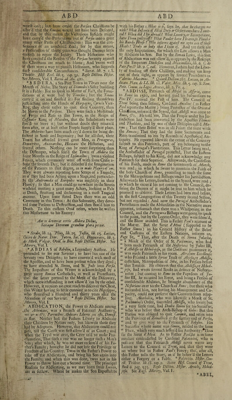 worft on’t; but how could the Per fan Chriftians be afTur’d that the Romans would not have been Defeated, and that by this means the Victorious Infidels might have carry d the Pcrfccution put of Per fa into a great many other Parts of Chriftendom: This was the con- l'equence of an unadvis’d Zeal; for by this means, a Pcrfccution of thirty years was thought Damage little cnojagh to repair the Injury. Thole Hiftorians who have conceal'd the Reafon Oi tire Pcrfan Severity againfl the jCHriftians are much to blame; And’twere well if there were a way to puniilr Hiftorians, who fupprefs Inch confiderable Circumflanccs. * Socrat. lib. 7. c. S. Theodor. . Hifl. Eccl. lib. <5. cap. jy. Bayle Died ion. Hijlor. See Adorery, Vol. I. Baron ad An. 4 20. * ip B D E II A, a Sea-Port Town in Thrace near the Mouth of Ne/lns. The Story of Diomedes'sSiftcr building it is a'Fable: For to ipeak to Matter of Faff, the Foun¬ dations of it were laid by Time fas; but the Teians cafry’d it on and finilli’d it: For finding thcmfclvcs juft falling into the Hands of Ilarpagus, Cyrus's Vice- Roy, they chofe rather to quit their Country, than be Slaves to the Per fans. There were fuch a Multitude of Frogs and Rats in this Town, in the Reign cf CaJJander King of Adacedon, that the Inhabitants were forc’d to leave it; but without doubt they return’d loon after, or at leaft other People liipply’d their place. The. Abderites have been much cry’d down for being de¬ fective in Sente and Ingenuity; but for all that, their Town has afforded feveral great Men, as Protagoras, Democritus, Anaxarchus, Hecat&us the Hiftorian, ap.d feveral others. Nothing can be more furprizing than the Diftemper, which ieiz’d the Town of Abdera for l’ome Months in the Reign of Lyfatachus; ’twas a violent Feaver, which commonly went off with fome Crifis a- bout the feventh Day, but it diforder’d the Imagination of the Patients to that degree, as to make Players of ’em. They were always repeating fome Scraps of a Tragedy, as it they had been Acting upon a Stage,and particular¬ ly the Andromeda of Euripides was mightily in their Pliancy; fo that a Man could go nowhere in the Streets without meeting a great many Actors, looking as Pale as Death, {Rutting and declaiming in a molt Tragical manner. Upon tome ftated Days there was an odd Ceremony in this Town : At this Solemnity, they devo¬ ted lome Perfons to DeltruCtion,and then (ton’d him to Death. To this cultom Ovid refers, where he. withes this Misfortune to his Enemy: Ant te devoveat certis Abdera Diebus, Saxaque Devotum grandine plura petant. * Strabo, lib. [4. Pliny, lib. 25. Jujlin, lib. 1^. Lucian, Cicero de Natur. Deor. Juven. Sat. 10. Hippocrates, lib. 3. de A.dorb. Vulgar. Ovid, in Jbin. Bayle Diblwn. Hijlor. See Adorery, Vol. I. * A B D I A S of Babylon, a Legendary Author. He pretended to fee our Saviour ; to have bin one of the Seventy two Difciples; to have convers’d with molt of the Apoltles,and to have been prefent when they dyed ; to have attended St. Simon, and St. Jude into Per fa. The Impolture of this Writer is acknowledged by a great many Roman Catholicks, as well as Proteltants, tho’ the latter pretend to the Merit of the Difcovcry, which notwithftanding is not allow’d ’em by the other. However, it requires no great reach to difeover the Cheat, this Writer having fo little cunning as to cite Hcgefippus, who fiourillied a Hundred and thirty years after the Alcenfion of our Saviour. * Bayle Ditlion. Hijlor. See Adorery, Vol. I. ABDICATION, the Power to Abdicate among ..the Athenians, was a Branch of Paternal Authority, 7t\i y>rct.:,&c. Pdrentibus Abdicare Libcros jus cflo, Demo/l. in Boot. Neither had the Fathers Liberty to Abdicate their Children by Nature only, but likewile thole they had by Adoption. However, this Abdication could not pais, till the Cau ft.was firft allow’d of in Court; and when the Tryal avis over, the Crier us’d to make Pro¬ clamation, That fircli a one was no longer luch a Man’s Son ; after which, he wras no more reckon’d of his Fa¬ ther’s Family; however he did not lofe the Privilege or Freedom of his Country. ’Twas in the Father’s Pow'er to take off the Abdication, and bring his Son again into the Family; and when this was done,’twas not in his Power to throw him out a Second time. The principal Reafons for Abdicating, as we may learn from Lucian, are as follow. Where he makes the Son Expofluktc with his Father : What is it, fays he, that he charges me nith f What Jnjlance of Filial Duty or Obfervancehave 1 omit¬ ted l. When did I lye abroad l What Luxiiry, or Intemperance, have I been guilty off What Pander have I beaten,to Plunder his Bandy Houfe t Who informs againjl me upon any of thefe Pleads f Truly no body that I know of. And yet thefe are the only Imputations, for which the Law allows a Man * to Abdicate his Son. But by the Roman Laws, this lore of Abdication was not allow’d, as appears by the Refcript of the Emperors Dioclefan and Adaximilian, lib. 6. C. de Patr.Pot.& lib. 9. C. ead. However, Fathers had the Liber¬ ty of lending off their Children, and making ’em keep out of their fight, as appears by feveral Precedents m Talerius Adaxiwus. * Ot1intil.Dcdam.2Sj. Lucian, in Ab- dicato. Plato, de LL. lib. Ti. Haler. Ad ax. lib. 5. cap. 8. Sam. Petit. Comm, in Leges At tic as, lib. 2. Tit. 4. *ABDISSI, Patriarch of AdoJ'al in Affyria, came to Rome in 1562, and having paid his Submillions to Pius IV. received the Pall of him. The Council of Trent being then fitting, Cardinal Amulius ( as Father PaulReports-the Matter j being Protestor of the Oriental Chr-i^ians, inform’d the Synod, that Abdijfi was come to Rome, &c. He told ’em, That the People under his ju¬ risdiction had been converted by the Apoftles Thomas and Thaddeus, and by one of their Dilciples call’d Ada- reus; That their Belief was in all Points the liune with the Roman', That they had the fame Sacraments and Rites tranfmited to’em by Records of Apoltolical An¬ tiquity. He reported likewile the extent of the Country fubjedt to this Patriarch, part of ’em belonging to the King of Portugal’s Plantations. This Letter being read, the AmbafTador of Portugal protefted, That the Eaftern Bilhops, lubjedt to his King, did not acknowledge any Patriarch for their Superior. Afterwards, the Confedion of his Faith, made in Rome the feventeenth of Ad arch, was read; in which he Iwore to maintain the Faith of the holy Church of Rome, promifing to teach the lame to die Metropolitans and Billiops under his Jurildidtion. Afterwards his Letters,diredod to the Synod, were read ; in which lie excus’d his not coming to the Council, de¬ firing the Decrees of it might be lent to him which he promis’d to ublcrve. Thefe Letters had been read before, in the firft Congregation of this Twenty fecund Seffion’ but not regarded : And now tire Portugal Ambaflador’s Proteftation made the Ablurdities in the Narrative more apparent, infomuch that there was a Whifpering in the Council, and the Portugue^ePfifhops weregoingdo Ipeak to the point, but by the Legates Order, they were lilenc’d, and the Blow avoided. This is Father Paul's account of the Matter. But the Sieur d'Adoni ( fuppofed to be Father Simon) in his Critical Hiftory of the Belief and Cuftoms of the Eaftern Nations, informs us. Page 85, “ That, after the Death of Simon julacha, “ a Monk of the Order of St. Packomius, who had “ been made Patriarch of the Nejlorians by Julius III, “ d’Abdiffu or Hebed-jefu, as the Chaldeans pronounce it, cC was made Patriarch in his room. Abraham Eccellenfa “ who Printed a \1tt\eSyr1ac Tract of Abjeju,or AbdiJJu, “ calls him, Metropolitan of Sob a, in his Preface before “ this Treatife. He obferves that this Abdiffu,or Hebed- “ jeju, had wrote feveral Books in defence of Ncftoria- “ nifin ; but coming to Rome in the Popedom of Ju- a lius III, he recanted his Error, and being a Perfon of “ confiderable Abilities, he brought abundance of the “ Nejlorians over to the Church oi Rome; but thole who “ lucceeded him, not having his Management and Ca- “ pacity, could not preferve their Converts from rclap- “ fmg. Ahathalta, wrho was likewile a Monk of St. “ Pachomius's Order, fuccceded Abdiffu, who living but “ a very little time, had Denha Simon for his Succefor, “ who was before that Arch-Bifhop of Gclu: But this “ Perfon was obliged to quit Caremit, and retire into “ the Province of Zeinalbech at the further end of Per fa, “ and to give way to the Patriarch of Babylon. tfis “ Succeflbr whole name was Simon, reiided in the fame “ Place, which very much leflen’d his Authority :*Thus far the Sieur d'Adoni. As to Father Paul,he is in fome mealure contradicted by Cardinal Pa.lavicini, who is pofiiive that this Patriarch Abdijfi never wrote any Letters to the Council of Trent, and that they were no where but in Father Pdul'sFancy; tho’, after all, this Father tells the Story, as if he believ’d the Letters either a Forgery or a Fable. * Palavidn. Hijlor. Con- cil. Trident, lib.1%. cap. 9. Soave Hid. Council of Trent, Book 6. pag. 535. Bayle Ditlion. Hijlor. Article, Hebed- jefu. See End. Adorery, Vol. I. * ABEL,
