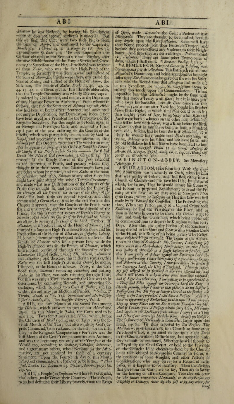 whether he was Rdlpr’dy by having his Banilliment miiitted', does not appear, neither is (t material. But tftp 'vc Hnd, that there were tvvo (uch Pridfs from the time oh Aaron, and continued to the Captivity, Numb. 3. 4. 1 Chron. 24. 2. 2 Kings 25. 181 fer. <52. 24. and horn Sp. Luke 3.2. Tis not improbable this Culfom obtain'd in our Saviour’s time. Farther, after the new Eftablifhment of the Temple Service and Oeco- noiny,thc Succclhon of the High-Priefllicod was reckon¬ ed from Zadoc, who was the fil'd High-Pried of the Temple, as formerly it was from Aharon-, and m.ftead of the Sons of AarongXx Pridfe were afterwards called the Sons of Zadoc, and indead of the Houfeof Aaron, the Stile ran, The Houle of Zadoc. Ez,ek. 11. 46. 43. 19. 44. 15. 48. 2. 2 Chron. 31. 10. It is likewiie obfervable, that the Temple Oeconomy was wholly Divine, exprel- ly ordered by God him (elf, and not left to the Dilcretion of any Humane Power or Authority. From whence it follows, that tho’ the Sentence of Solomon again!! Abia- thar had been an Ecclefiadical Sentence, and amounted not only to Deprivation, but Degradation, it could not have been urged as a Precedent for the Prerogative of the Kings his SuccdTors. For this ought to be lookt upon as an Exempt and Privileged Cale, and reckoned a Prin¬ cipal part of the new ordering of the Courlcs of the Prieds, which was particularly commanded by God to D.tv.id, and accordingly the Scripture informs us, that Solomon put this Order in execution : The words run thus; And he appointed,according to the Order of David his Father, the Courfes of the Prjejh t o their Service-- For Jo had David the Ad an of God commanded, 2. Chron. 8. 14. To proceed; If the Kingly Power of the Jens extended to the depriving of Prieds, and putting whom they thought fit in their room, then Solomon might have put any other whom he plealed, and not Zadoc in the room of Abiathar; and if lb, Solomon or any other SuccdTors might have quite altered the whole Temple Oeconomy, and made wnat new Didributions of the Courlcs of the Prieds they thought fit, and have carried the Innovati¬ on through all the Work of the Service of the Houfe of the Lord: For both tliele are jovned together, and alike commanded,1 Chron. 28.13. And by the 2td Verle of this Chapter it appears, drat the Courles of the Prieds were fixt and unalterable, and not left to the dilpolal of the Prince; for this is there put as part of David's Charge to Solomon: And behold the Courfes of the Priejls and the Levites are all for the Service of the Houfe of the Lord. Farther ; II Abiathar, or Eli before him, of the Houfe of Ithamar, had uturped the Supreme High-Priedhood from Zadoc and his PredccdTors of the Houle of Eleavdr, as Jojephus (Antiq. lib. 8. cap. 1.) leeins to luppo(e,and reckons tip five of the Family of Elea^ar who led a private I.ite, while the Higli-Pricdhood was in the Branch of Ithamar, which Interruption continued through the Succelfcn of four lihamarian Bigh-Prieds, (viz.) Eli, Ahitub, Abimelech and Abiathar; and therefore this Hidorian remarks,that Zadoc was the fil'd High-Pried under David, lie means, I luppofe, of the Houle of Eleaz,ar. Notv, if the Cale dood thus, Solomon's removing Abiathar, and putting Zadoc in Ins Place, was only redoring the right Line; For this was only a Civi l controverly,the Cale was to be determined by examining Records, and inlpeCting Ge¬ nealogies, which belongs to a Court of Juflice, and lies within the ordinary Juf.ldiction of Princes. * Salian. & Torniel. Annal. in I'd. Tefl. Spondanus and Arch-Bijhop VJbcr s Annals, £?c. See Engltjh Mor cry, Vol. I. A BIB, the firlf Month ol the Sacred Year among the Hebrews, which anfvvcrs to part of our March and April. In this Montli, in Judea, the Corn uled to be near.ripe. Twas foinetnnes called Nijdn, which, before the Children of IJrads going out of Egypt-, was the fe- '•venth Month of the Year ; but afterwards,by God’s cx- prets Command,’twas reckoned for the firlf; ror the fird, 1 lay, in the Religious Computation: For Ticri was the firlf Month of the Civil Year; it came in about Autumn, and was the beginning, not only of the Year,but of the World too, according to Scahger, Calvifius, Schotanus, and a great many others, whole Realons for the Atfir- niativc, are not .confuted by thole of a contrary Sentiment. Upon the Fourteenth day of this Month Abib,God commanded thePaflovcr to be killed. * Philo fud. Exodus 12. Leviticus 23. 'Bochart. Hkrdz,.'par. 1. /.£. cap. 50. g ■  '/ A B 11, a People ( zs_Stephamsv:\\\ have i't) of Scythia, tho’ others .make Thrace tlieir Country. Thele People, who .had defended their Liberty bravely,-from the Reign ol Cyrus, made Alexander the Great a Prefent of it at Mvracanda. They arc thought to, be lo called, bccaule they dwelt upon the River Abianus. Some will have their Name proceed from their' Peaceable Temper; and bccaule they never offered, any Violence to. their Neigh¬ bours : And thus they are derived from - Privativa,and i 1 , Ziolentia. There are feme other Etymologies of thcan, -which I (hall omit. * Bochart. Phaleg. 1. 3! c. a. ABIMELEG H, King of Gcrar in Bale fine, waS Contemporary, with Abraham This Patriarch retired into Abimelech s Dominions, and being apprchcnlive he might lufter upon Sarah'saccountjhe gave out (he was his Siller. This was the iecond time that Abraham had made ufe of this Expedient, for which, St. Chnfojhme leems to enlarge too inuch upon his Commendation. ’Tis not impolfible but this Abimelech might be the lame witli him that made a Treaty with Ifaac) but it is more bre- bable’twas his Succcfbr, bccaule Ifaac came into this Abimelech'sT mi tones after Jacob had bought his Brother EJaus Birth-Right, at which time Ifaac could be no Ids than Eighty years of Age, being Sixty when Efau ancf Jacob were born; whereas on the other fide, Abimelech1 who fell in love with Sarah, was a King before thcBirtii of Ifaac; lo that he mull have been, at lcall, a Hundred years old ; befides, had he been the (bit Abimelech, it is likely he would have undcrltood IJdac s meaning,1 in laying, Rebecca was his Siller, and not have fallen’into the old Miftakc,which had like to hate been fatal to him before. * St. Cftryjojl. ^2. in Genef, siwbroJ. etc Abrah. lib. I. cap. 2. Jofph. Antiq. lib. i. cap. ii.Gchel.cap 20. er 12. &r cap. 26, Ox. • • • - A B I N G d O N - A B B E Y. See Menaftery (Abington.) A B J U R A TIO N, (The form of.) With the £n?~ l’/hj Abjuration was anciently an Oath, taken by him that was guilty of Felony, and had fled, either into a Church or Church-yard, to lave his Lift; by virtue of which, he Swore, That he would depart his Country, and lubmit to perpetual Banilhment; to avoid the Pe¬ nalty ol the Law - as we may read in Stamford's Pleas of the Crown • where lie Informs us,That this Law was firil made by St. Edward the Confefior. The Proceeding was thus; When any Perlon guilty of a Capital Crime’took Sanctuary, he had the Privilege of tlie Place, and as loon as lie was known to be there, the Coroner went to liim, and took his Confdlion which being publiliicd, lie commanded him to depart the Kingdom within forty Days. After this, the guilty Perlon left the Sanctuary, being drefitd in his Hurt and Coat,with a w ooden Crols in his Hand, as a Badg of his being preferv’d by Religi¬ on ,as Polydure Virgil relates it; The Tenor of the' Abjura¬ tion runs thus in Stamford: Mr. Coroner, 1 cemffs my Jelj before you to be a Shccp-jieaier, Horfe-fiedlcr, or, that I have been guilty of Murthir in a fmgle Infiance or farther, and that I am guilty of Felony agawjl our Sovereign Lord the Kmg ; andvecaufe l have been guilty of a great many Crimes and Roberies in this Country, I therefore abjure the Realm Of our Sovereign Lord, the King of England, / Ukewife confej my felf obliged to Jet forward to .the Port ajjigned me, and that I will travel to it by no other Road than that enjdynedg and if /goe any otlyer way I am willing to be apprehended as a Thiel and Felon againjt our Sovereign Lord the King. / likewije promife, when I come to that place, to do my bejFfor d ([age,and that I'll flay no longer there than the flowing and ebbing of the Tide, provided I can have a Paffage. ’ And if V have no opportunity of Embarking in that time, I will go every Day up to my Knees into the Sea to try to TranJ'port my felf. And if I cannot gain a Paffage within forty Days, LIl return back again to the Sdnftuary jrom whence 1 came; as a Thief and Fdon of our Sovereign Lord the King. So help me Godt&c. The Cufiomary of Normandy is fomew-hat larger upon this Head, cap. 24. ’Tis thus reported by Du Erefm; The Malefactor, upon liis.retiring to a Church or lome other Privileged Place, is permifed to continue eight Days in the Church without Dillurbance, but upon the ninth Day he nitift be examined. Whether he will fjibmit to be Trycd by the Civil Court, or hold to the Privilege of the Church: If lie choblcs to hold by the,Church,'' he is then obliged to Abjure his Country in Form, iii the pretence 01 Ionic Knights, and odier Perlbns of Conjklerarion, who may lerve •• for a Record of what pafles, if it happens to be neceflary. Then tlic Periods, fliat give- him the Oath, are to lay, Thou art to SrvCar in die hearing of all the Company, That thou wif never for the future return into Normandy, or do any Ptrjon any MifchieJ or Damage, either by thy Jelf or by any other for being