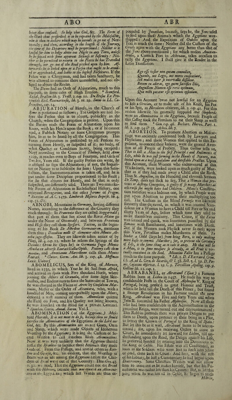 ABO ABR bang thus confined. So help thee God, &c. The Form of the Oath thus prefcribed is to be repeated by the Malefattor, vrloo is then to declare which way he intends to go out of Nor- itundy; and then, according to the length of the journey$ the time oj his Departure mujl be proportioned .' Neither is it lawful for him to lodge above one Night in any Town, mnlefs he be Jeiced with fome apparent Sicknefs or Infirmity : Nei¬ ther is he permitted to return to the Places he has Travelled through, nor go out of the Road pitched upon by him. Af¬ terwards he is looked upon as a Perfon that ought to be avoid¬ ed or apprehended, and liable to the highefl Forfeitures. If the Felon was a Clergyman, and had taken Sanctuary, he was allowed to continue there unmolelted, and not ob¬ liged to abjure the Realm. ‘ The Danes had an Oath of Abjuration, much to this purpole, in fome cales of High Treaion. * Stamford. Rajtal. Bratton lib. 3. Trail. 2. cap. 16. Du Frefne Ex Pro¬ vincial Eccl. Fantuarienfis, lib. 3. tit. 29. Sueno in LL. Ca- ftrenfibus, cap. 14. AB JURATION of Hercfy, in the Church of Rome is performed as follows; The Gofpels are laid be¬ fore the Per.lon that is to abjure, publickly in the Church, when the Congregation is prelent. Upon this the Per ion reads the Form of Abjuration upon his Knees, with his Hands upon the Book ; or if he cannot read, a Publick Notary or l'ome Clergyman prompts him, lb as to be heard by all the Congregation. This Form of Abjuration is prelcribed to all Perlons re¬ turning from Herefy, or luipebtel of it; no body, of what. Qualify or Condition locver, being excepted : Nay; according to the Council of Tholouje, held Anno 1229, it reaches even to Boys ot Fourteen, and Girls ol Twelve, Years old. If the guilty Perfon can write, he is obliged to fign the Abjuration; if not, the Inquifi- tor or Notary is to lubferibe for him: Upon this Satis- f .dtion, the Excommunication is taken olf, and he is put under fome Diicipline proportioned to his Fault; for he that abjures for Herely, and he that is only lufpected, are differently ufed. There are Two remarka¬ ble Forms of Abjuration in Eccleliaftical Hillory, one enioyned Bercngarius, and the other Jerome of Prague. * Brovins ad A. C. 1479. Limborch Hijloria Inquifit. lib. 4. cap.^i.&c., . _ • . . , A B N O B I, Mountains in Germany, having different Names, according to the difference of the Country they reach through: In Franconia they are called Stepgarwald • that part of them tint lies about the River Maine go under the Name of Ottenwald; and between Franconia and Hejfe they call them Spejfart. Tacitus, in the begin¬ ning of his Book De Mtiribus Germanorum, mentions them thus ; Danub'ms molli & clementer edito Montis Ab- noba jugo ejfujits. They are likewile taken notice of by Pliny, lib. 4. cap. 12. where he relates the Springs of the Danube: Ortus hie (lays he) in Germania Jugis Montis Abnobte. ex adverfo Rauraci Gallia. Opidi. Ptolomy calls them Awo/sa., and Amnnanws Marcelhnus calls them Montes Rauraci. * Cluver. Germ. Ant. lib. 3. cap. 48. Hoffman Lexic.Univerf. ABOMELICUS, Son of the King of Morocco, lived in 1339, ’n which Year he fet Sail from Africk, and arrived in Spain with Five thouland Horfe, where joining the Moors of Granada, after lome light Skir- mifhes, and Endeavours to force the Surrender of Towns, he was charged in the Plains ot Arcos by Gonjalvus Mar- tinius. Mailer ot' the Order of Alcantara, who, with a handful of Men, coming unexpectedly upon the Moors, defeated a vail number of' them. Abomelicus quitted the Field on Foot, and his Quality not being known, lie was knocked cn the Head for a private Centintl. + Spend an. Contin. Annal. Baron. Vol. I. ABOMINATION (of the Egyptians.) Alofes told Pharaoh, It is not meet to do Jo, becauje then we Jhould Jacrifice the Abomination oj the Egyptians to the Lord our God, 6zc. By this Abomination are meant Goats, Oxen and Sheep, which were made Objects of Idolatrous YVorlhip by the Egyptians; it bang the Culiom of Sa¬ cred Writers to call Heathen Idols Abominations. Now it was very unlikely that the Egyptians ihould Infer the IJ'raelites to lacrihce thole Animals they made Gods of. From this PafTage, and icveial others 111 Exo- dits and Gpncjis, &c. tis evident, that the Worihip of Beads was in uie among the Egyptians before the Chil¬ dren of Ijrad went out of that Country : Thus Gen. 43. v.-yi. we read, Ih.it the Egyptians could not ext Bread with the' Hebrews, hecaule that was counted an Abomina¬ tion to the Lgvp.i. ns; which laft Words are thus ex¬ pounded by Jonathan} becaufe, fays he, the Jews ufed to feed upon thofe Animals which the Egyptians wor- ihipped: And the Expofition of Onkelos upon the Text is much the lame: Neither did the Cuftom of the Greeks agree with the Egyptians any better than that of the Jews above-mentioned ; for which reafon Anaxan- drides, a Comick Poet in At he nans, takes occafion to rally the Egyptians. I (hall give it the Reader in the Latin Tranllation. Ego effe vefier non queam commilito, Quando, nec Leges, nec mores conjentiunt, Sed multis inter fe interVallis diffident. Bovem tu adoras, ego quern facrifico Diis, Anguillam Numen effe reris optimum, Qua mihi putatur effe optimum opfonium. Upon this Account Twas not lawful for an Egyptian to kils a Grecian, or to make ufe of his Knife, his Pot or his Spit, as Herodotus obierves, lib. 2. cap. 41. For this realon likewile Tis generally luppofed that Shepherds were an Abomination to the Egyptians, becaule People of this Calling took the Freedom to eat their Sheep as well as feed them. * Gen. cap. 46. Bochart. Hteroz,. Part. 1. lib. 2. cap. 34 C7 33. At hen. lib. 7. ABORTION. To promote Abortion or Mifcar- riage was anciently condemned both by Lawyers and Phyficians ; and thole Women that applied to this Ex¬ pedient, to conceal their Infamy, were the general Aver¬ sion ot all People of Probity. Thus Gel hits tells us. That to kill a Man in the firjl Principle and Rudiments of Life, while he was jufl forming in the Hands of Nature, was looked upon as a mojl jcandalous and detefiable Pratlice. Upon this Account, thole Women wrho endeavoured at this Wickednels, were looked upon as much guilty of Mur- ther as if they had made away a Child after the Birth. Thus St. Augujline, in die Hundred and eleventh Sermon De Temp, does not Kick to lay. That a Woman that pre¬ vents or dejlroys Conception, is guilty of fo many Murthers as otberwife Jhe might have had Children. Minos's, Conftitu- tion therefore was a hideous one, by which People were put upon Abortion to prevent their multiplying too fait. The Culiom in the Ifland Formoja was likewile formerly thus adep raved, in which it was counted Scan¬ dalous lor a Woman to have a Child till Five or Six and thirty Years of Age, before which time they ufed to make themfelves mifearry. This Crime, if the Fatus was formed and quick, was fometimes punifhed by die Romans widi Baniiliment, and lometinies with Death, ^ut if the Women took Phyfick never fo early upon this View, Tertullian makes Murtherers of them. To hinder a Child (lays he) from being Born, is only making more hajle to commit Alurther ■ for, to prevent the Certainty of Life, is the Jame thing as to take it away. He that will be a Man, is in Jome meajure Jo already, as all Fruit is vir¬ tually contained in the Seed. Mimt'ms Falix lias a Paflitge much to the lame purpole. * Lib. 2. D. d'Extraord. Crim. l.S. A. ad L. Corn, de Sicariis, & (.38. Sett. >5. /. 39. D. Poe- nis. Cujacius ubjervat. 1. 19. C. 9. Tertullian Apollog. cap. 9. Gellius lib. 12. cap. 1. abrabanel, or Abravanel (IJaac) a Famous Rabbin born at Lisbon in 1437. He made his way to confiderable Pods in the Court of AlphonJ'nsV. King of Portugal, being prefer’d to great Honour and Trull which he held till the Death of this Prince ; but found a lfrange Revolution in his Fortune under the new King. Abrabanel was Five and forty Years old when John II. lucceeded his Father Alphonfus. Now all thole who had been confiderable in the Adminillration in the precedent Reign, were turned out and diicountcnanced: This Rabbin pretends there was private Deligns to put them to Death, upon pretence ot their being in a Plot, to betray the Crown of Portugal to the King of Spain : But let this be as it will, Abrabanel leans to be uncon¬ cerned ; for, upon his receiving Orders to come to Court, he immediately let forward for Lisbon, till un¬ derbuilding upon the Road, the Delign againlt his Life, he pielerved hnnlelf by retiring into the Dominions of the King or Cajtile. His Etiate was all Confiicated, as loon as the Soldiers wiio were lent to fetch him jalive or dead, came back to Court: And here, with the reif ot Ins Library, he loll a Commentary he had begun upon Deuteronomy. Some Chriitian Writers will not allow him lo innq.cnt as he makes himielf, but that his Pu- mJhment was rather lets than his Crimes: But, to let this ' pais, when he was leu ei in Cajlilr, h; began to teach Hebrew,