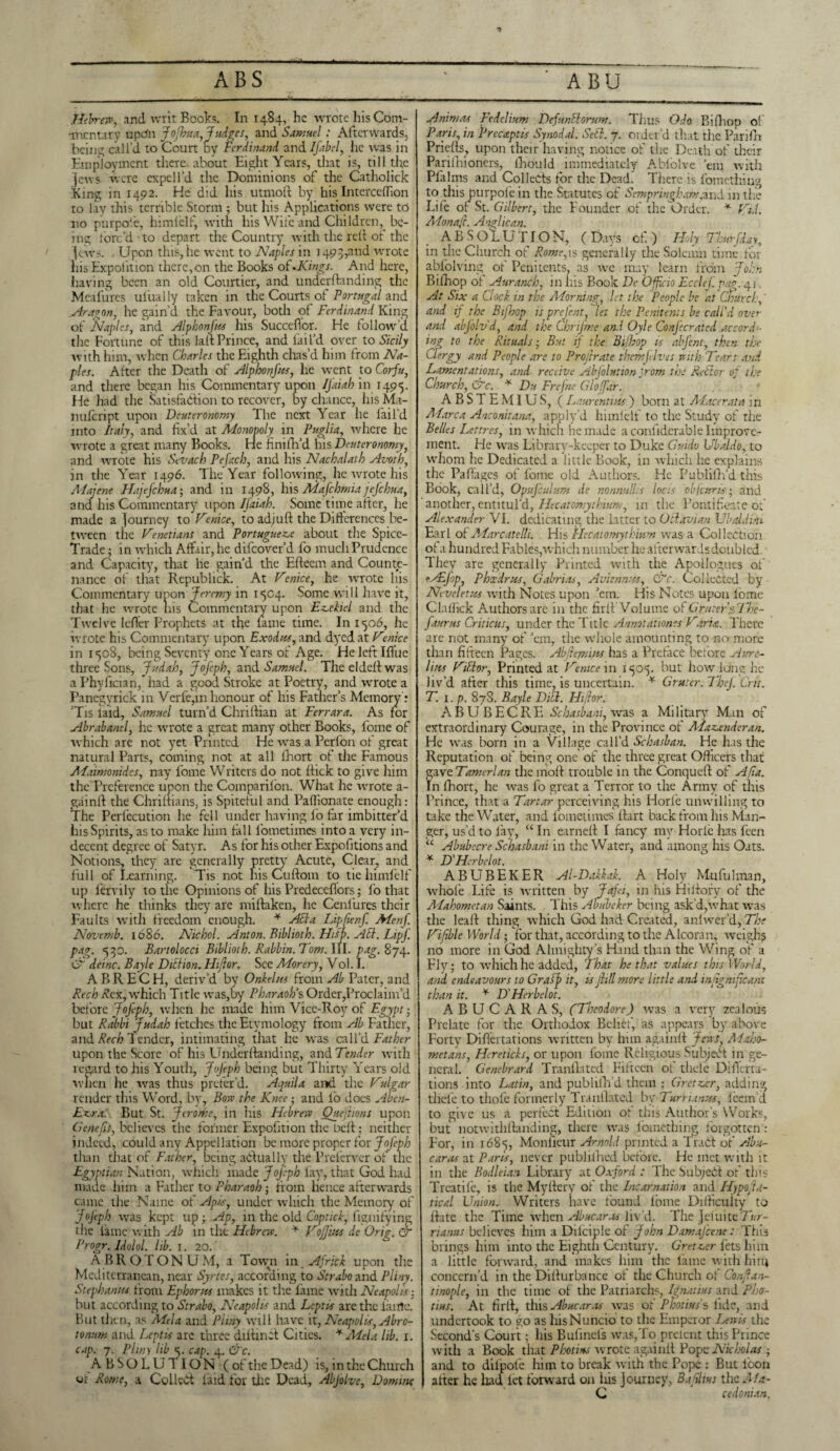 *> Hebrew, and writ Books. In 1484, he wrote his Com¬ mentary upefn JoJhua, -fudges, and Samuel: Afterwards, being call’d to Court by Ferdinand and Ifabel, he was in Employment there, about Eight Years, that is, till the jews were expel I’d the Dominions of the Catholick King in 1492. He did his utmoft by his Intercelfion to lay this terrible Storm ; but his Applications were to no purpofe, himlelf, with his Wife and Children, be¬ ing torc’dto depart the Country with the reft of the jews. Upon this, he went to Naples in 1493,and wrote his Expoliticn there,on the Books of-Kings. And here, having been an old Courtier, and undemanding the Meafures uiiially taken in the Courts of Portugal and Aragon, he gain’d the Favour, both of Ferdinand King of Naples, and Alphonfus his SuccdTor. He follow’d the Fortune of this lair Prince, and fail’d over to Sicily with him, when Charles the Eighth chas’d him from Na¬ ples. After the Death of Alp ho nf its, he went to Corfu, and there began his Commentary upon IJ'aiah in 1495. He had the Satisfaction to recover, by chance, his Ma- nufeript upon Deuteronomy The next Year he fail’d into Italy, and fix’d at Monopoly in Puglia, where he wrote a great many Books. He finifil’d his Deuteronomy, and wrote his Sevach Pefacb, and his Nachalath Avoth, in the Year 1496. The Year following, he wrote his Majene Hajefchua; and in 1498, his Mafchmia jefehua, and his Commentary upon IJaiah. Some time after, he made a journey to Venice, to adjuft the Differences be¬ tween the Venetians and Portuguese about the Spice- Trade ; in which Affair,he difeover’d fo muchPrudence and Capacity, that he gain’d the Efteem and Counte¬ nance of that Republick. At Venice, he wrote his Commentary upon Jeremy in 1504. Some will have it, that he wrote his Commentary upon Eseliel and the Twelve Icfler Prophets at the lame time. In 1506, he wrote his Commentary upon Exodus, and dyed at V»nice in 1508, being Seventy one Years of Age. He left Ifiue three Sons, Judah, Jofeph, and Samuel. The elded was a Phyfician,*had a good Stroke at Poetry, and wrote a Panegyrick in Verfe,in honour of his Father’s Memory : Tis laid, Samuel turn’d Chriftian at Ferrara. As for Abrabanel, he wrote a great many other Books, fome of which are not yet Printed He was a Perfon of great natural Parts, coming not at all lliort of the Famous Maimonides, nay fome Writers do not ftick to give him the Preference upon the Comparifon. What he wrote a- gainft the Chrifxians, is Spiteful and. Paffionate enough: The Perfccution he fell under having fo far imbitter’d his Spirits, as to make him tall fometimes into a very in¬ decent degree of Satyr. As for his other Expofitions and Notions, they are generally pretty Acute, Clear, and full of Learning. Tis not his Cuftom to tie himfelf up lervily to the Opinions of his Predeceflors; lo that where he thinks they are miftaken, he Cenfures their Faults with freedom enough. * Acla Lipfienf. Menf. Novemb. 1686. Nichol. Anton. Biblioth. Hifp. AEl. Lipf. pag. 530. Bartolocci Biblioth. Rabbin. Fom. 111. png. 874. & deinc. Bayle Diction.Htjlor. See Morery, Vol. I. A B R E C H, deriv’d by Onkelus from Ab Pater, and Rech A’cx, which Title was,by Pharaoh's Order,Proclaim’d before Jofeph, when he made him Vice-Roy of Egypt • but Rabbi Judah fetches the Etymology from Ab Father, and Rech l ender, intimating that he was call’d Father upon the Score of his Underfianding, and Tender with regard to his Youth, JoJeph being but Thirty Years old ■when he was thus prefer’d. Aquila and the Vulgar render this Word, by, Bow the Knee; and lb does Aben- Ezra. But St. Jerome, in his Hebrew Ouejhons upon Cienefis, believes the former Expofition the Deft; neither indeed, could any Appellation be more proper for Jofeph than that of Father, being actually the Preferver of the Egyptian Nation, which made Jofeph fay, that God had made him a Father to Pharaoh ; from hence afterwards came the Name of Apis, under which the Memory of Jojeph was kept up ; Ap, in the old Coptic!, fignifying the fame with Ab in the Hebrew. * Vof ins de Grig, cT Progr. Idolol. lib. 1. 20/ ABROTONUM, a Tovyn in Africk upon die Mediterranean, near Syrtes, according to Strabo and Pliny. Stephanas from Ephon-ts makes it tire fame with Neapolis- but according to Strabo, Neapolis and Leptbs arc the lame. But then, as Mela and Pliny will have it, Neapolis, Abro- tonum and Lcptis arc three diffincf Cities. * Mela lib. 1. cap. 7. Pliny lib<. cap. 4. &c. ABSOLUTION (of the Dead) is, m the Church or Rome, a Collect laid for the Dead, Abjolve, Domine Animas Fedelium Defuntlorum. Thus Odo Bifiiop of Paris, in Frecaptts Synodal. Sett. 7. order’d that the Parifh Priefts, upon their having notice of the Death of their Parifhioners, fiiould immediately Ablolve ’em with Pfiilms and Collects for the Dead. There is fomething to this purpofe in the Statutes of Sempringham,and in the Life of St. Gilbert, the Founder of the Order. * Vi.i. Monafi. Anglican. ABSOLUTION, (Days of) Holy Thurfday, in the Church of Rome,is generally the Solemn time for ablolving of Penitents, as wc may learn from John Bilhop of Auranch, in his Book De Officio Ecclcfpf. 41 At Six a Clock in the Adorning., let the People be at Church, and if the Bijbop is prefent, let the Penitents be call’d over and abfolvd, and the Chrijme and Oyle Confecrated accord¬ ing to the Rituals; But if the Bi/hop is alfent, then the Clergy and People are to Proftrate themfelves with 'Tears and Lamentations, and receive Abfolution Jrom the Reftor of the Church, &c. * Du Frefne Gloffar. ABSTEMIUS, (L aurentius) born at Macerata in Marc a Aaconitana, apply’d himlelf to the Study of the Belles Lettres, in which he made a confiderable Improve¬ ment. He was Library-keeper to Duke Guido Ubaldo, to whom he Dedicated a little Book, in which he explains the Pafiages of fome old Authors. He Publiflfd this Book, call’d, OpuJ'culum de nonnullis locis obfeuns• and another, entitul’d, Hecatomythtum, in the Pontificate of Alexander VI. dedicating the latter to Oct avian Ubaldim Earl of Marcatelli. His Hecatomythium was a Collection of a hundred Fables,'which number he afterwards doubled. They are generally Printed with the Apollogues of fAbfop, Phxdrxs, Gabriels, Aviennxs, 0he. Collected by Nevelettts with Notes upon ’em. His Notes upon lome Clallick Authors arc in the firlf Volume of Gruter$The- f turns Criticus, under the Title Annotations Varia. There are not many of ’em, the whole amounting to no more than fifteen Pages. Abfteptins has a Preface before Aure¬ lius Vihlor, Printed at Venice in 1505. but how long he liv’d after this time, is uncertain. * Gruter. Thef Crit. T. 1. p. 878. Bayle DUE. Hi for. A P>UB EC RE Schasbani, was a Military Man of extraordinary Courage, in the Province of Maz.enderan. He was born in a Village call’d Schasban. He has the Reputation of being one of the three great Officers that gave Tamerlan the moll trouble in the Conqueft of Afia. In (holt, he was fo great a Terror to the Army of this Prince, that a Tartar perceiving his Horle unwilling to take the Water, and fometimes ftart back from his Man¬ ger, us’d to fay, “In earned I fancy my Horle has feen “ Abubecre Schasbani in the Water, and among his Oats. * D’Hcrbelot. ABUBEKER Al-Dakkak. A Holy Mufulman, whole Life is written by Jafei, in his Hi dory of the Mahometan Saints. This Abubeker being ask’d,what was the leaft thing which God had Created, anlwer’d, The Vifible World • for that, according to the Alcoran, weighs no more in God Almighty’s Hand than the Wfing of a Fly; to which he added, That he that values this World, and endeavours to Graff it, is Jill more little and infignificant than it. * D'Herbelot. ABUCARAS, (Theodore) was a very zealous Prelate for the Orthodox Belief, as appears by above Forty Difiertations written by him againrt Jews, Maho¬ metans, Hcreticks, or upon fome Religious Subject in ge¬ neral. Genebrard Tranflated Fifteen ot thele Difierta¬ tions into Latin, and publififd them ; Gretz.tr, adding thefe to thofe formerly Tranflated by Turn anus, fieem’d to give us a perfect Edition of this Author’s Works, but notwithflanding, there was fomething forgotten : For, in 168^, Monfieur Arnold printed, a Tract ot' Abu- caras at Parts, never publifhed before. He met with it in the Bodleian Library at Oxford : The Subject of this Treatife, is the Myltcry of the Incarnation and Hypoja- tical Union. Writers have found lome Difficulty to date the Time when Ab near as liv’d. The Jeluite Tur- rianus believes him a Dilciple of John Damafcene: This brings him into the Eighth Century. Gretzer lets him a little forward, and makes him the lame with him concern’d in the Dilturbance of the Church of Conjan¬ ti no pie, in the time of the Patriarchs, Ignatius and Pho- tius. At fird, this Ab near.is was ot Photius’s lide, and undertook to go as his Nuncio to the Emperor Lewis the Second’s Court; his Bufmels was,To prelent this Prince with a Book that Photius wrotelagainlt Pope Nicholas; and to difpofc him to break with the Pope : But loon alter he had let forward on his Journey, BaSitus the Ala- C cedonian.