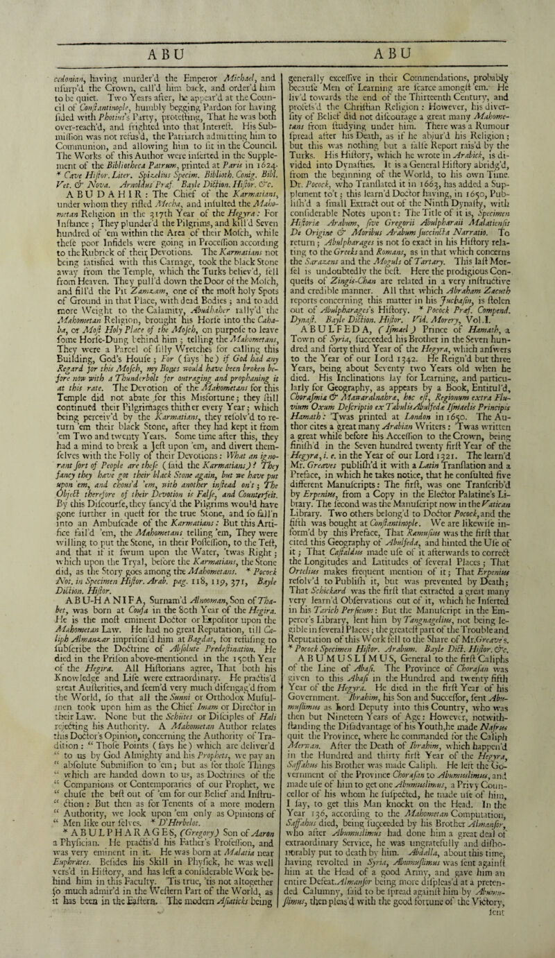 cedonian, having murder’d the Emperor Michael, and ufurp’d the Crown, call’d him back, and order’d him to be quiet. Two Years after, he appear’d at the Coun¬ cil of Con/iantiMple, humbly begging Pardon for having lided with Photiuss Party, protethng, That, he was both over-reach’d, and frighted into that Intereft. His Sub¬ million was not refus’d, the Patriarch admitting him to Communion, and allowing him to lit in the Council. The Works of this Author wereinferted in the Supple¬ ment of the Bibliotheca Patrum, printed at Paris in 1624- * Cave Hifior. Liter. Sphoeli'us Specim. Biblioth. Conig. Bill. Vet. & Nova. Arnoldus Prof. Bayle Diilion. Hifior. C~c. ABUDAH1R: The Chief of the K arm at tans, under whom they rifled Mecha, and inlulted the Maho¬ metan Religion in the 317th Year of xht Hegyra: For Tnftance ; They plunder’d the Pilgrims, and kill’d Seven hundred of ’em within the Area of their Molch, while thele poor Infidels were going in Proceffion according to theRubrick of their Devotions. The Karmatians not being latisfied with this Carnage, took the black Stone away from the Temple, which the Turks believ’d, fell from Heaven. They pull’d down the Door of the Molch, and fill’d the Pit Zamz.am, one of the nioft holy Spots of Ground in that Place, with dead Bodies; and to add more Weight to the Calamity, Abudhaher rally d'the Mahometan Religion, brought his Horfe into the Caba¬ la, or Mojl Holy Place of the Mojch, on purpofe to leave feme Horle-Dung behind him ; telling the Mahometans, They were a Parcel of filly Wretches for calling this Building, God’s Houfe ; For (fays he) if God had any Regard Jor this Mofch, my Bo jyes no aid have been broken be¬ fore now with a Thunderbolt for outraging and prophaning it at this rate. The Devotion of the Mahometans for this Temple did not abate/or this Misfortune; they Itill Continued their Pilgrimages thither every Year; which being perceiv’d by the Karmatians, they refolv’d to re¬ turn ’em their black Stone, after they had kept it from ’em Two and twenty Years. Some time after this, they had a mind to break a left upon ’em, and divert them- felves with the Folly of their Devotions: What an igno¬ rant fort of People are thefe ( faid the Karmatians) i They fancy they have got their black Stone again, but we have put upon 'em, and chous'd 'em, with another injlead ont; The ObjeEl therefore of their Devotion is Falfe. and Counterfeit. By this Dilcourfe, they fancy’d the Pilgrims would have gone further in quell for the true Stone, and fo fall'n into an Ambufcade of the Karmatians : But this Arti¬ fice fail’d ’em, the Mahometans telling ’em, They wrere willing to put the Stone, in their Pofteifion, to the Teft, and that if it fwum upon the Water, ’twas Right; which upon the Tryal, before the Karmatians, the Stone did, as the Story goes among tire Mahometans. * Pocock Not. in Specimen Hifior. Arab. pag. 118, up, 371, Bayle Diblion. Hifior. A B U-H A NIF A, Surnam’d Alnoowan, Son of Tha- bet, was born at Coufa in the 80th Year of the Hegira. He is the moft eminent Doitor or Expolitor upon the Mahometan Law. He had no great Reputation, till Ca¬ liph Almanxar imprilon’d him at Bagdat, for refufing to liibfcribe the Dodtrine of Abfolute Predefiination. He died in the Prilon above-mentioned in the 150th Year of the Hegira. All Hiftorians agree, That both his Knowledge and Life were extraordinary. He pradfis’d great Aufterities, and feem’d very much difengag’dfrom the World, fo that all the Sunni or Orthodox Muful- jnen took upon him as the Chief Imam or Diredfor in their Law. None but the Schiites or Difeipies of Halt rejecting his Authority. A Mahometan Author relates tins Dodror’s Opinion, concerning the Authority of Tra¬ dition : “ Thofe Points ( fays he) which are deliver’d “ to us by God Almighty and his Prophets, we pay an “ abfolute Submillion to ’em; but as for thole Tilings “ which are handed down to us, as Doctrines of the “ Companions or Contemporaries of our Prophet, we “ chufe the beft out of ’em for our Belief and Inftru- u dtion : But then as for Tenents of a more modern “ Authority, we look upon ’em only as Opinions of “ Men like our lelves. * D'Htrbelot. * ABULPHARAGES, (Gregory) Son of Aaron a Phyfician. He practis’d his Father’s Profeflion, and was very eminent in it. He was born at Malatia near Euphrates. Befides his Skill in Phyfick, he was well vers’d in Hiftory, and has left a confiderable Work be¬ hind him in this Faculty. ’Tis true, ’tis not altogether fo much admir’d in the Weftern Part of the World, as it lias been in the Eaftern. The modern Ajiaticks being generally excelfive in their Commendations, probably becaufe Men of Learning are lcarce amongft ’em.- He liv’d towards the end of the Thirteenth Century, and profel’s’d the_ Chri-ftian Religion : However, hjs diver- lity of Belief did not difeourage a great many Mahome¬ tans from ftudying under him. There was a Rumour fpread after his Death, as if he abjur’d his Religion ; but this was nothing but a falfe Report rais’d by the Turks. His Hiftory, which he wrote in Arabick, is di¬ vided into Dynafties. It is a General Hiftory abridg’d, from the beginning of the World, to his own Time. Dr. Pocock, who Tranflated it in 1663, has added a Sup¬ plement to’t; this learn’d Doctor having, in 1650, Pub- lifh’d a fmall Extrait out of the Ninth Dy natty, with confiderable Notes upon t: The Title of it is, Specimen Hfioria Arabum, five Gregorii Abulpharaii Alalatienfis De Origine & Monbus Arabum JuccinDa Narratio. To return; Abulpharages is not fo exait in his Hiftory rela¬ ting to the Greeks and Romans, as in that which concerns the Sarazans and the Moguls of Tartary. This laft Mor- fel is undoubtedly the beft. Here the prodigious Cori- quefts of Zingis-Chan are related in a very inftruitivc and credible manner. All that which Abraham Zacuth reports concerning this matter in his Juchafin, is ftolen out of Abulpharages's Hiftory. * Pocock Pr<tf. Compend. Dynajl. Bayle Dill ion. Hi/lor. Vid. Alorery, Vol.I. ABULFEDA, (Ifmael) Prince of Hamath, a Town of Syria, fucceeded his Brother in the Seven hun¬ dred and forty third Year of the Hegyra, which anfwers to the Year of our lord 1342. He Reign’d but three Years, being about Seventy two Years old when he died. His inclinations lay for Learning, and particu¬ larly for Geography, as appears by a Book, Entitul’d, Chorafmix & Mawaralnahra, hoc ejl, Regiomm extra Flu- vium Oxum Defcriptio ex Tabul is Aval fed a Ifmael is Principis Hamath: ’Twas printed at London in 1650. The Au¬ thor cites a great many Arabian Writers: ’Twas written a great while before his AccelTion to the Crown, being finilh’d in the Seven hundred twenty firft Year of the Hegyra,;. e. in the Year of our Lord 1321. The learn’d Mr. Greaves publish'd it with a Latin Tranflation and a Preface, in which he takes notice, that he confulted five different Manulcripts: The firft, was one Tranlcrib’d by Erpenini, from a Copy in the Elector Palatine’s Li¬ brary. The l’econd was the Manufcript now in the Vatican Library. Two others belong’d to Doctor Pocock, and the fifth was bought at Conflantinople. We are likewile in¬ form’d by this Preface, That Ramufius was the firft that cited this Geography of Abulfeda, and hinted the Ule of it; That Cafialdus made ufe of it afterwards to correct the Longitudes and Latitudes of feveral Places ; That Ortelius makes frequent mention of it; That Erpenius refolv’d to Publiih it, but was prevented by Death; That Schickard was the firft that extracted a great many very learn’d Obfervations out of it, which he Inlerted in his Tarich Perficurn: But the Manufcript in the Em¬ peror’s Library, lent him by Tangnagel'ms, not being le¬ gible in feveral Places; the greateft part of the Trouble and Reputation of this Work fell to the Share of Mr.Greave s. * Pocock Specimen Hifior. Arabum. Bayle Dill. Hifior. &c. A B UM USLIMUS, General to the firft Caliphs of the Line of Abaft. The Province of Chorafan was given to this Aba fit in the Hundred and twenty fifth Year of the Hegyra. He died in the firft Year of his Government. Ibrahim, his Son and Succeflor, fent Abu- muflimns as Lord Deputy into this Country, who was then but Nineteen Years of Age: However, notwith- ftanding the Difadvantage of his Youth,he made Nafrns quit the Province, where he commanded for the Caliph Merwan. After the Death of Ibrahim, which happen’d in the Hundred and thirty firft Year of the Hegyra, Saffahus his Brother was made Caliph. He left the Cjo- vernment of the Province Chorafan to Abumuslimus, and made ule of him to get one Abumuslimus, a Privy Coun- cellor of his whom he lulpeCtcd, he made ufe of him, I lay, to get this Man knockt on the Head. In the Year 136, according to the Alahometan Computation, Saffakus died, being lucceeded by his Brother Almanfor, who after Abumuslimus had done him a great deal of extraordinary Service, he was ungratefully and diiho- ncrably put to death by him. Abel all a, about this time, having revolted in Syria, Abumuflimus was lent againft him at the Head of a good Army, and gave him an entire Defeat .Almanfor being more difpleas’d at a preten¬ ded Calumny, laid to be lpread againft him by Abumu- Imus, then pleas’d with the good fortune of the Victory, lent