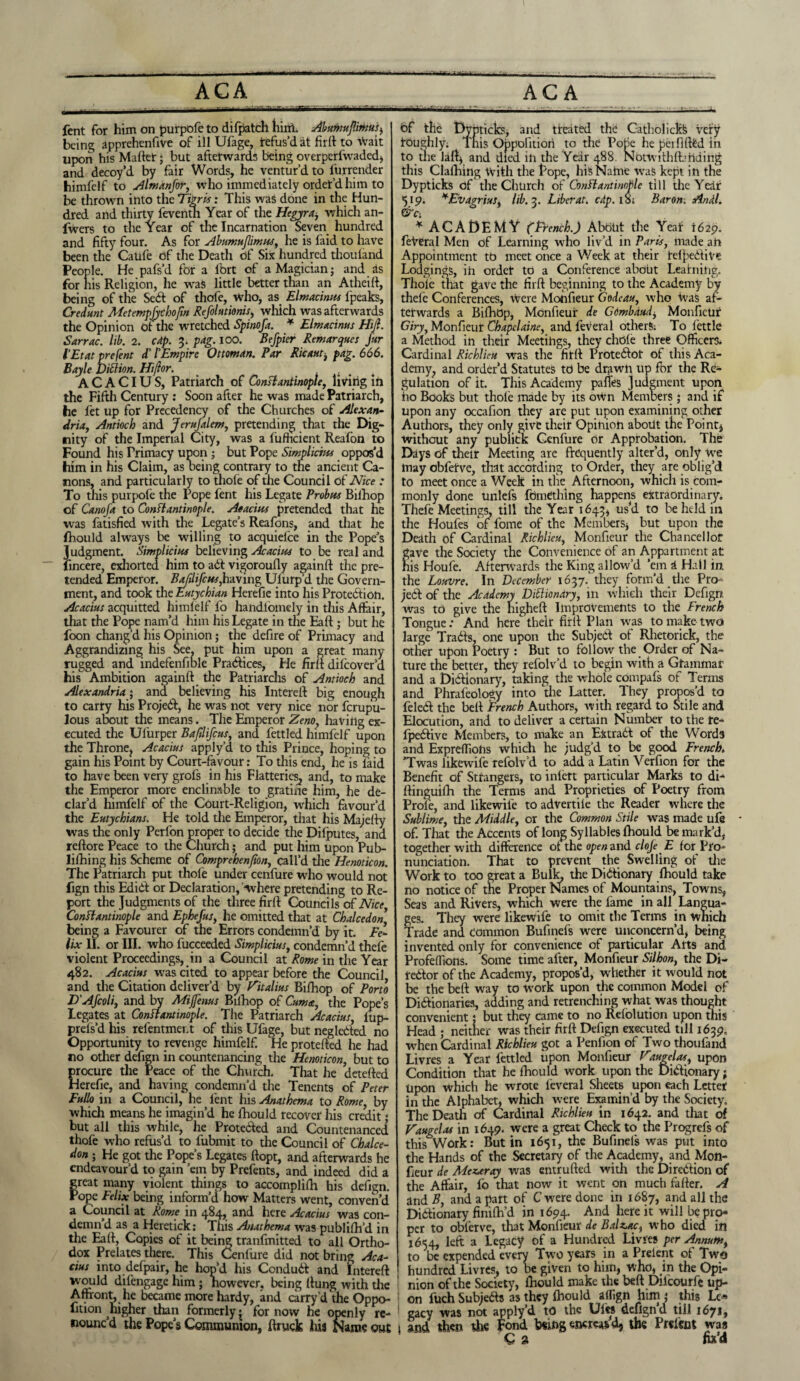 ACA --- — ACA fent for him on purpofe to difpatch him. Abumujlirnus, being apprehenftve of ill Ufage, refus’d at firft to wait upon his Maftet; but afterwards being overpcrfwadcd, and decoy’d by fair Words, he ventur’d to furrender himfelf to Almanfor, who immediately order’d him to be thrown into the Tigris: This was done in the Hun¬ dred and thirty feventn Year of the Hegyra, which an- fwers to the Year of the Incarnation Seven hundred and fifty four. As for Abumujlimus, he is faid to have been the CaUfe of the Death of Six hundred thouland People. He pafs’d for a lbrt of a Magician; and as for his Religion, he was little better than an Atheift, being of the Sedb of thofe, who, as Elmacinm fpeaks, Credunt Metemphthojin Refolutionis, which was afterwards the Opinion of the wretched Spinofa. * Elmacinus Hiji. Sarrac. lib. 2. cap. 3. pag. too. Befpier Remarques Jar I’Etat prefent d’ l'Empire Ottoman. Par Ricaut, pag. 666. Bayle DiClion. Hijlor. _ 11. ACACIUS, Patriarch of Constantinople, living in the Fifth Century: Soon after he was made Patriarch, he fet up for Precedency of the Churches of Alexan¬ dria, Antioch and Jerufalem, pretending that the Dig¬ nity of the Imperial City, was a fufheient Reafon to Found his Primacy upon ; but Pope Simplicius oppos’d him in his Claim, as being contrary to the ancient Ca¬ nons, and particularly to thole of the Council of Nice : To this purpofe the Pope fent his Legate Probus Bilhop of Canoja to Constantinople. Aeacius pretended that he was fatisfied with the Legate’s Reafons, and that he fhould always be willing to acquiel'ce in the Pope’s Judgment. Simplicius believing Acacius to be real and fincere, exhorted, him to add vigoroufly againft the pre¬ tended Emperor. Bafilifcus,having Ulurp’d the Govern¬ ment, and took the Eutychian Herefie into his Protection. Acacius acquitted himfelf fo handibmely in this Affair, that the Pope nam’d him his Legate in the Eaft ; but he foon chang’d his Opinion5 the defire of Primacy and Aggrandizing his See, put him upon a great many rugged and indefenfible Practices, He firft difeover’d his Ambition againft the Patriarchs of Antioch and Alexandria; and believing his Intereft big enough to carry his Projedb, he was not very nice nor ferupu- lous about the means. The Emperor Zeno, having ex¬ ecuted the Ul’urper Bajilifcus, and fettled himfelf upon the Throne? Acacius apply’d to this Prince, hoping to gain his Point by Court-favour: To this end, he is laid to have been very grofs in his Flatteries, and, to make the Emperor more enclinable to gratine him, he de¬ clar’d himfelf of the Court-Religion, which favour’d the Eutychians. He told the Emperor, that his Majefty was the only Perfon proper to decide the Difputes, and reftore Peace to the Church; and put him upon Pub- lilhing his Scheme of Comprehenjton, call’d the Henoticon. The Patriarch put thofe under cenfure who would not lign this Edidl or Declaration, 'where pretending to Re¬ port the Judgments of the three firft Councils of Nice Constantinople and Ephefus, he omitted that at Chalcedon being a Favourer of the Errors condemn’d by it. Fe¬ lix II. or III. who fucceeded Simplicius, condemn’d thefe violent Proceedings, in a Council at Rome in the Year 482. Acacius was cited to appear before the Council and the Citation deliver’d by Fitalius Bifhop of Porto D'Afcoli, and by Miffenus Bilhop of Cum a, the Pope’s Legates at Constantinople. The Patriarch Acacius, iup- prels’d his refentmer.t of this Ufage, but neg letted no Opportunity to revenge himfelf. He protefted he had no other defign in countenancing the Henoticon, but to frocure the Peace of the Church. That he detefted lerefie, and having condemn’d the Tenents of Peter Fullo in a Council, he fent his Anathema to Rome, by which means he imagin’d he fhould recover his credit; but all this while, he Protected and Countenanced thofe who refus’d to fubmit to tire Council of Chalce¬ dony He got the Pope’s Legates ftopt, and afterwards he endeavour'd to gain ’em by Prefents, and indeed did a great many violent things to accomplilh his defign. Pope Felix being inform’d how Matters went, conven’d a Council at Rome in 484, and here Acacius was con¬ demn’d as a Heretick: This Anathema was publilh’d in the Eaft, Copies of it being tranfmitted to all Ortho¬ dox Prelates there. This Cenfure did not bring Aca¬ cius into defpair, he hop’d his Conduit and Intereft w ould difengage him; however, being (lung with the Affront, he became more hardy, and carry d the Oppo lition higher than formerly • for now he openly re¬ nounc’d the Pope’s Communion, ftruck his Name out bf the Dypticks, and treated the Catholicte very toughly; Tnis Oppolitiori to the Pone he peilifted in to the la ft* and died in the Year 488. Notwithfb tiding this Clafhing With the Pope, his Name was kept in the Dypticks of the Church of Constantinople till the Year 519. ¥Evagrius, lib. 3. Liber at. cap. 18; Baron, Andl. * ACADEMY (French.) About the Yeaf 1629. feVeral Men of Learning who liv’d in Paris, made an Appointment tt> meet once a Week at their befpedbive Lodgings, ih ordet to a Conference about Leafning. Thole that gave the firft beginning to the Academy by thele Conferences, Were Motifieur Godeau, who Was af¬ terwards a Bilhop, Monfteur de GOmbaud, Monfteur Giry, Monfteur Chapelaine, and feveral others; To fettle a Method in their Meetings, they chole three Officers; Cardinal Richl'teu was the firft Protedbot of this Aca¬ demy, and order’d Statutes to be drawn up for the Re¬ gulation of it. This Academy paltes Judgment upon ho Books but thole made by its own Members; and if upon any occafion they are put upon examining other Authors, they only give their Opinion about the Point* without any publick Cenfure or Approbation. The Days of their Meeting are frequently alter’d, only toe may obfefve, that according to Order, they are oblig’d to meet once a Week in tlie Afternoon, which is com¬ monly done unlefs fdmething happens extraordinary. Thefe Meetings, till the Year 1643, us’d to beheld in the Houfes of fome of the Members* but upon the Death of Cardinal Richlieu, Monfteur the Chancellor ave the Society the Convenience of an Appartment at is Houfe. Afterwards the King allow’d ’em a Hail in. the Louvre. In December 1637. they form’d the Pro¬ jedb of the Academy Dictionary, in which their Defign was to give the higheft Improvements to the French Tongue: And here their firft Plan was to make two large Tradts, one upon the Subjedb of Rhetorick, the other upon Poetry : But to follow the Order of Na¬ ture the better, they refolv’d to begin with a Gfammar and a DidUonary, taking the whoie compafs of Terms and Phrafeology into the Latter. They propos’d to feledt the belt French Authors, with regard to Stile and Elocution, and to deliver a certain Number to the re- fpedbive Members, to make an Extradt of the Words and Exprefliohs which he judg’d to be good French* ’Twas likewife refolv’d to add a Latin Verfion for the Benefit of Strangers, to inlett particular Marks to di- ftinguifh the Terms and Proprieties of Poetry from Prole, and likewife to advertile the Reader where the Sublime, the Middle, or the Common Stile was made ufe of. That the Accents of long Syllables fhould be mark’d, together with difference of the operand cloje E for Pro¬ nunciation. That to prevent the Swelling of the Work to too great a Bulk, the Didfionary fhould take no notice of the Proper Names of Mountains, Towns, Seas and Rivers, which were the fame in all Langua¬ ges. They were likewife to omit the Terms in Which Trade and common Bufinefs were unconcern’d, being invented only for convenience of particular Arts and Profeffions. Some time after, Monfteur Silhon, the Di- tedbor of the Academy, propos’d, whether it would not be the beft way to work upon the common Model of Didlionaries, adding and retrenching what was thought convenient; but they came to no Relolution upon this Head ; neither was their firft Defign executed till 1639, when Cardinal Richlieu got a Penfion of Two thoufand Livres a Year fettled upon Monfteur Fdugelat, upon Condition that he fhould work upon the Didfionary; Upon which he wrote feveral Sheets upon each Letter in the Alphabet, which were Examin’d by the Society, The Death of Cardinal Richlieu in 1642. and that of Faugelas in 1649. were a great Check to the Progrefs of this Work: Butin 1651, the Buftneis was put into the Hands of the Secretary of the Academy, and Mon- fieur de Meza ray was entrufted with the Diredbion of the Affair, fo that now it went on much fafter. A and B, and a part of C were done in 1687, and all the Didbionary finiftfd in 1694. And here it will be pro¬ per to obferve, that Monfteur de Balzac, who died in 1654, left a Legacy of a Hundred Livres per Annum, to be expended every Two years in a Prelent of Two hundred Livres, to be given to him, who, in the Opi¬ nion of the Society, fhould make the beft Dilcourfe up¬ on fuch Subjedfs as they fhould allign him ; this Le¬ gacy was not apply’d to the Uies deflgn’d till 1671, 1 and then the Fond togencreasd, the Prelect was C a fad