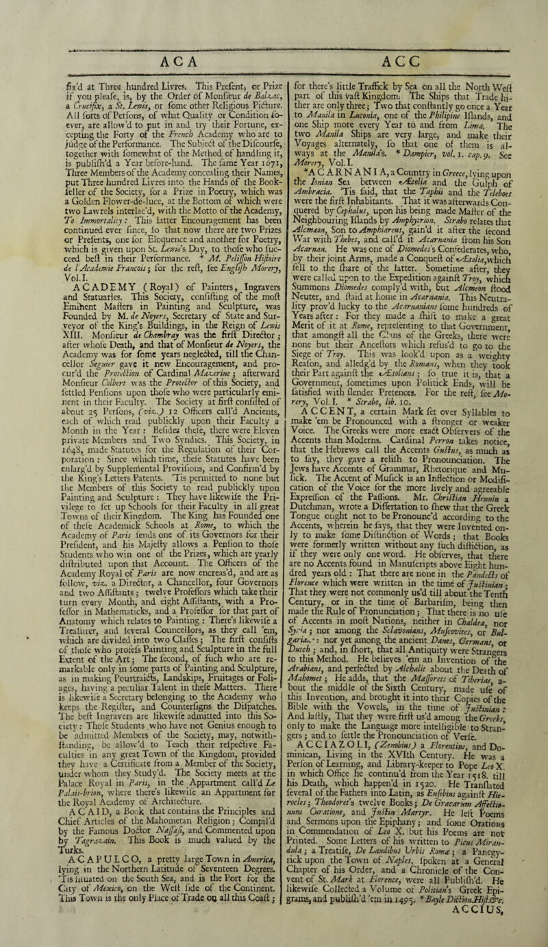 fix'd at Three hundred Livres* This Prefent, or Prize if you pleafe, is* by the Ordef of Monfieur de Balzac, a Crucifix, a St. Lewis, or fome other Religious Picture. All forts of Per fons, of what Quality or Condition i'o- cver? are allow’d to put in and try their Fortune, ex¬ cepting the Forty of the French Academy who are to judge of the Performance. The Subject of the Difcourfe, together with fomewbat of the Method of handling it, is publifh’d a Year before-hand. The fame Year 1671, Three Members of the Academy concealing their Names, put Three hundred Livres into the Hands of the Book- feller of the Society, for a Prize in Poetry, which was a Golden Flower-de-luce, at the Bottom of which were two Lawrels interlac’d, with the Motto of the Academy, To Immortality: This latter Encouragement has been continued ever fince, fo that now there are two Prizes or Prefents, one for Eloquence and another for Poetry, which is given upon St. Lewis s Day, to thofe who fuc- ceed bell in their Performance. * M. Pelijfon Hiftoire de l 'Academe Francois; for the reft, lee Englijh Morery, Vol.I. ACADEMY ( Royal) of Painters, Ingravers and Statuaries. This Society, confifting of the moft Emihent Mailers in Painting and Sculpture, was Founded by M. de Noyers, Secretary of State and Sur¬ veyor of the King’s Buildings, in the Reign of Lewis XIII. Monfieur deChambray was the firft Director; after whofe Death, and that of Monfieur de Noyers, the Academy was for fome years negleiled, till the Chan¬ cellor Seguier gave it new Encouragement, and pro¬ cur’d the Protection of Cardinal Alazerine; afterward Monfieur Colbert \v as the Protector of this Society, and fettled Penfions upon thofe who were particularly emi¬ nent in their Faculty. The Society at firft confined of about 25 Perfons, (viz.) 12 Officers call’d Ancients, each of which read publickly upon their Faculty a Month in the Year: Befides theie, there were Eleven private Members and Two Syndics. This Society, in 1648, made Statutes for the Regulation of their Cor¬ poration : Since which time, theie Statutes have been enlarg’d by Supplemental Provifions, and Confirm’d by the King’s Letters Patents. ’Tis permitted to none but the Members of this Society to read publickly upon Painting and Sculpture : They have likewise tne Pri¬ vilege to let up Schools for their Faculty in all great Towns of their Kingdom. The King has Founded one of theie Academiclt Schools at Rome, to which the Academy of Paris fends one of its Governors for their Prefidcnt, and his Majefty allows a Penfion to thole Students who win one of the Prizes, which are yearly dillributed upon that Account. The Officers of the Academy Royal of Paris are now encreas’d, and are as follow, viz. a Director, a Chancellor, four Governors and two Affiftants; twelve Profeftors which take their turn every Month, and eight Affiftants, with a Pro- feftor in Mathematicks, and a Profeflor for that part of Anatomy which relates to Painting : There’s likewife a Trealurer, and leveral Councellors, as they call ’em, which are divided into two Clafles; The firft confifts of thoie who profefs Painting and Sculpture in the full Extent of the Art; The fecond, of fuch who are re¬ markable only in iome parts of Painting and Sculpture, as in making Pourtraids, Landskips, Fruitages or Foli¬ ages, having a peculiar Talent in thefe Matters. There is likewife a Secretary belonging to the Academy who keeps the Regifter, and. Counterfigns the Dil'patches. The bed Ingravers are likewife admitted into this So¬ ciety : Thofe Students who have not Genius enough to be admitted Members of the Society, may, notwith- ftanding, be allow'd to Teach their relpeClive Fa¬ culties in any great Towm of the Kingdom, provided they have a Certificate from a Member of the Society, under whom they Study’d. The Society meets at the Palace Royal in Paris, in the Appartment call’d Le Palais-brion, where there’s likewife an Appartment for the Royal Academy of Architedlure. A C AID, a Book that contains the Principles and Chief Articles of the Mahometan Religion; Compil’d by the Famous Doctor NaJJdJi, and Commented upon by Tagrazain. This Book is much valued by the Turks.° ACAPULCO, a pretty large Town in America, lying in the Northern Latitude of Seventeen Degrees. ’Tisinuated on the South Sea, and is the Port for the City of Mexico, on the Well fide of the Continent. This Town is the only Place of Trade 00 all this Coafl; for there’s little Traffick by Sea on all the North Weft part of this vaft Kingdom: The Ships that Trade hi¬ ther are only three; Two that conftantly go once a Year to Manila in Luconia, one of the Philipine Iflands, and one Ship more every Year to and from Lima. The turn Manila Ships are very large, and make their Voyages alternately, fo that one of them is al¬ ways at the Manila's. * Dampier, Vol. 1. cap. 9. Sec Morery, Vol.I. *A C ARN AN I A,a Country in Greece, lying upon the Ionian Sea between eAitolia and the Gulph of Ambracia. ’Tis faid, that the Tap hit and the Teleboes were the firft Inhabitants. That it was afterwards Con¬ quered by Cephalus, upon his being made Mailer of the Neighbouring Iflands by Amphytrion. Strabo relates that Alcmaon, Son to Amphiareus, gain’d it after the lecond War with Thebes, and call’d it Acarnania from his Son Acarnan. He was one of JDiomedes's Confederates, who by their joint Arms, made a Conqueft of zAtolia,whiclr fell to the lhare of the latter. Sometime after, they were called upon to the Expedition againft Troy, which Summons Diomedes comply’d with, but Alcmeon flood Neuter, and ftaid at home in Acarnania. This Neutra¬ lity prov’d lucky to the Acarnanians fome hundreds of Years after: For they made a fhift to make a great Merit of it at Rome, reprefenting to that Government that amongfl all the Chns of the Greeks, there were none but their Anceflors which refus’d to go to the Siege of Troy. This was look’d upon as a weighty Reafon, and alledg’d by the Romans, when they took their Part againft the zAtolians ; fo true it is, that a Government, fometimes upon Politick Ends, will be finished with flender Pretences. For the reft, fee Mo¬ rery, Vol.I. * Strabo, lib. 10. ACCENT, a certain Mark fet over Syllables to make ’em be Pronounced with a flronger or weaker Voice. The Greeks were more exad O bier vers of the Accents than Moderns. Cardinal Perron takes notice that the Hebrews call the Accents Guftus, as much as to fay, they gave a reliih to Pronounciation. The Jews have Accents of Grammar, Rhetorique and Mu- lick. The Accent of Mufick is an Inflexion or Modifi¬ cation of the Voice for the more lively and agreeable Expreifion of the Paffions. Mr. Chriflian Hennin a Dutchman, wrrote a Diflertation to fhew that the Greek Tongue ought not to be Pronounc’d according to the Accents, wherein heYays, that they were Invented on¬ ly to make fome Diftinbtion of Words ; that Books were formerly written without any luch diftiblion, as if they were only one wmrd. He obfierves, that there are no Accents found in Manufcripts above Eight hun¬ dred years old : That there are none in the PandeCts of Florence which were written in the time of Justinian - That they were not commonly us’d till about the Tenth Century, or in the time of Barbarifin, being then made tne Rule of Pronunciation j That there is no ufe of Accents in moft Nations, neither in Chaldea nor Syria; nor among the Sclavonians, Mufcovites, or Bul¬ garia,.': nor yet among the ancient Danes, Germans or Dutch ; and, in ftiort, that all Antiquity were Strangers to this Method. He believes ’em an Invention of the Arabians, and perfected by Alchalit about the Death of Mahomet; He adds, that the Majjorets of Tiberias a- bout the middle of the Sixth Century? made ufe* of this Invention, and brought it into their Copies of the Bible with the Vowels, in the time of Justinian : And la Illy, That they wrere firft us’d among the Greeks only to make the Language more intelligible to Stran¬ gers ; and to fettle the Pronounciation of Verfc. AC CIA Z O L I, (Zenobius) a Florentine, and Do¬ minican, Living in the XVIth Century. He was a Perfon of Learning, and Library-keeper to Pope Leo X. in which Office he continu’d from the Year 1518. till his Death, which happen’d in 1520. He Tranflated feveral of the Fathers into Latin, as Eufebius againft Hie- rocles ■ Theodora's twelve Books; De Gracarum Afectie- num Curatione, and Juftin Martyr. He left Poems and Sermons upon the Epiphany; and fome Orations in Commendation of Leo X. but his Poems are not Printed. Some Letters of his written to Ficus Miran- dula ; a Treatile, De Laudibus Urbis Roma ; a Panegy- rick upon the Town of Naples, lpoken at a General Chapter of his Order, and a Chronicle of the Con¬ vent of St. Mark at Florence, were all Publifil’d. He likewife Colleded a Volume of Politians Greek Epi¬ grams, and publish'd ’em u; 1495. * Bayle Diclion.Hift.&c. ACCIUS,