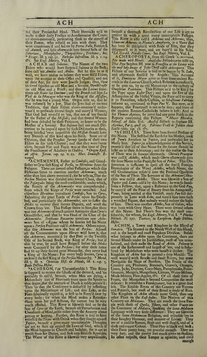 ACH ACH ted their Patriarchal Head. Thefe Hercticks Us’d to make it their daily Practice to Anathematize the Coun¬ ci 1 above-mention’d, perfecuting thofe to the Utmoft of their Power, who refus’d to join with them. Thev were countenanc’d and led on by Petrus Fullo, Patriarch cf Antioch, and fplit afterwards into feveral Se<fts of the Severians, Monophyftes , Theopafchites , Tritheites, &c. * Evagr. lib. 3. cap. 31. Forbefus Inflruction. lib. 3. c. 14. &c. See Engl. Morery, Vol. I. A C H A B and Sedecias. The Names of the two Elders who would have furpris’d Sufanna in the Bath fome call ’em Amidus and Abidus. But let this be as it will, we have reafon to believe they were ftil’d Elders, upon the account of their Office ana Quality, and not of their Age, for they were Jewifh Judges; thus, Ti^v in Greek figmfies an old Man and a Senator, n?w#thsf©- an old Man and a Prieft; and thus the Latines fome- times ufe Senior for Dominies; and the French call him La Vieil de la Montagne who was the King of the Affaffns, tho’ he was but a young Man. Origcn tells us, that he was inform’d by a Jew, That the Jews had an ancient Tradition, that theie Elders above-mention’d endea¬ vour’d to perfwade leveral ftngle and marry’d Women, That God had reveal’d to ’em, that one of ’em lhould be the Father of the M<jfah; and that leveral Women had been deluded by theie Pretences, in hopes to be the Mother of a Saviour. But Sajama had too much Dif- cretion to be- impos’d upon by fuch Difcourfes as thefe, being fatisfied ’twas impoffible the Meffah lhould have any Blemiih of this kind upon his Birth. Some are of Opinion, that the Prophet Jeremy fpeaks of thefe two Elders in his 29th Chapter; and that they were burnt alive, becaul’e Fire and Fagot was at that time of Day the Punifhment of Adultery in Chaldea. * Origen Epifl. ad Ajric. Jerem. cap. 29. v. 22. Huct. Demonfr. E- vangel. *A C H E M E N E S, Father to Cambyfes, and Grand¬ father to Cyrus firft King of Perjia, as Herodotus ftates the Pedigree. There are leveral other Paflages,in which this Hiftorian feems to mention another Achemenes, much elder than him above-mention’d; for he tells us,That the Perfian Nation was divided into feveral Clans, that of the Pafargades being the molt confiderable, under which, the Family of the Achemenides was comprehended ; from which the Kings of Per fa were extradbed. And clfewhere Herodotus introduces Cambyfes, Son to Cyrus, Exhorting the great Lords of Perfta upon his Death¬ bed, and particularly the Achemenides, not to fuffer the Modes to recover their former EJignity, and wreft the Crown from ’em. This Paflage feems to hint,that there was one Achemenes of much greater Antiquity than Cyrus’s Grandfather, and that he was Head of the Clan of the Achemenides. Stephanas Byz>antius mentions one Ache¬ menes Son of zAEgaus whom he fancies left his Name upon a Per fan Province call’d Achemenia. Others report, that this Achemenes was the Son of Per feus. A1 molt all the Commentators upon Horace will have it, that the Achemenes, mention’d by that Poet in the Twelfth Ode of his Second Book, was King of Per fa; but if this be true, he rauft have Reign’d before the Medes were Conquer’d by the Per fans; for after thefe latter had fet up their fecond great Monarchy, they never had a King of his Name: For every body knows, Cyrus is reckon’d the firft King of the Per fan Monarchy. * Herod, lib. 3. lib. 7. Chevreau Hift. du Monde, lib. 1. cap. 5. Boyle Dittion.Hifor. *A CHE RON, for Uncomfortable.) This River is fuppos’d to receive the Ghofts of the deceas’d, and ’tis probably fo call’d, becaufe, when Men are dying, a Melancholy fort of Heavinefs feizes upon the Spirits to that degree,that the nearnefs of Death is eafily perceiv’d: Then ’tis that the Confcience is difturb’d by reflecting upon the Mifcarriages of Life; and this Lake, as the Poets fabuloufly exprels it, is firft to be Ferry’d over by every body; for when the Mind makes a Retrofpe- Ction upon her pa ft Actions, Ihe cannot but be very much affeCted. This River is likewife faid to be the Son of Ceres or the Earth, becaufe all Perturbation and Uneafinefs ofMind,arifes either from the Anxiety about getting or keeping. Further, this River is laid to have refrefh’d thcTitans with Drink when they fought againft Jupiter, becaufe a great many unreafonable Thoughts are apt to ftart up againft the Laws of God, which if the Mind happens to Cherilh and Indulge, fhe is apt to revolt from her Duties, and fink into Brutifh Appetites. The Water of this River is likewife very unpallatable, becaufe a thorough RecoIleCbon of our Life is apt to present Us with a great many unacceptable Paflages. This River is alfo call’d Acherons and Acheruns, thus, Ulmorum Acheruns ih Plautus’s Amphytrio, is a Slave that has beenfo difeiplin’d with Rods of Elm, that they difappear’d as it were, and are bury’d in his Sides. *Lil. Gyrald. Natalis Comes. See Engl. Morery, Vol. I. ACHEROPOETA, from the Greek Not made with Hands. Andflafus Bibliothecarius tells us, That Pope Stephen III. went in Proceffon at the Litany with the mof holy Image of Jefus Chrift call'd Achcropoeta. This PiCiure of our Saviour is laid to be begun by St. Luke, and afterwards finilh’d by Angels: This Account of it, Dominions Macer gives us from fome ancient Re¬ cords in the Later an Church,which Relation is confirm’d, as he goes on, by an old Manulcript in the cuftody of Onuphrius Panvinius. This Picture us’d to be kifs’d by the Pope upon Eafer Day ; and upon the Eve of the Affumption of the blefl’ed Virgin, the Pope us’d to carry it in Proceffion, which Cuftom, as Sebafianus Fabrinus informs us, continued to Pope Pius V. But now, as it happens, this PourtraiCt is not to be feen; and fome of the modern Roman-Catholicks believe it loft: And as for Thomas Aquinas, he never had any great Faith in the Reports concerning this Picture. * Macer Hierolex. Salmaf. ad Solin. 806. Anaflaf. Biblioth. in Stephano III. Aquinas, Par.%. quefl. 2<. Fabrinus Trail de Jubileo Anni Santti 1660. cap. 18. &c. ^ACHILLES. There have been feveral Perfons of this Name. The firft had the Earth for his Mother, took off Juno's Averfion to Jupiter, and perfwaded her to Marry him. Jupiter,in acknowledgment of this Service, promis’d that all of that Name for the future lhould be talkt on to their Advantage; and for this reafon the Son of Thetis was fo famous afterwards. Chiron’s Praceptor was call’d Achilles, which made Chiron afterwards give the lame Name to his Pupil,the Son of Pelias. This Ob- fervation is fufficient to lpoil all the forc’d Foreign Etymologies of the Word Achilles, which Name, the old Grammarians refolv’d into the Perfonal Qualities of the Son of Thetis. The In venter of the Athenian Oftra- cifm was call’d Achilles. There was likewife a Son of Jupiter and Lamia call’d by this Name; he was fo hand- lome a Fellow, that, upon a Reference to the God Pan, he carry’d off the Prize of Beauty from his Antagonift; Vtnus, being nettled at this VerdiCf, made Pan fall def- perately in Love with Echo, and turn’d him into fuch a wretched Figure, that nobody would endure the Sight of him. There was another Achilles, Son of Galate, who was born with Grey Hairs. There were feveral others of this Name. But Thetis’s Son was the raoft con- fid erable, for whom, fee Engl. Morery, Vol. I. * Photius Biblioth. N. 190. Ticetz.es, in Lycophron. Bayle DiHion. Hiftor. A CHIN, a Town and Kingdom in the Iflandof Sumatra. ’Tis fituated in the North Weft of this Ifland, and is the largeft and moft Populous Divifion. Befide what belongs to Achin upon the Continent, there arc feveral Iflands under its JurifdiCtion, moft of ’em unin¬ habited, and thefe make the Road of Achin. Puloway is one of the Eafternmoft and largeft of ’em, and is Inha¬ bited by Malefactors who were banifh’d thither. The Kingdom of Achin has in general a deep Mould: ’Tis well water’d with Brooks and fmall Rivers, but none Navigable for Ships of Burthen. The Fruits of the Country are, Plantanes, Bonano’s, Guava’s, Oranges, Limes, Jacks, Durians, Coco-Nuts, Pumplenofes, Pome- Granates, Mango’s, Mangaftans, Citrons, Water-Melons, Musk-Melons, Pine-Apples, &c. Of all thefe forts of Fruits, the Mangaftan is beyond Companion the nioft delicate: It refembles a Pomegranate, but is a great deal lefs. The Eatable Roots of this Country are Yamms and Potato’s, but moft of their Bread is made of Rice. The Kingdom of Achin affords more Gold, than any other Place in the Eaf-Indies. The Natives of this Country are Malayans. They are much the fame Peo¬ ple with thofe of Queda, Jihore, and other Places on the Continent of Malacca, fpeaking the fame Malayan Language with very little difference : They are likewife of the lame Mahometan Religion, and refemble ’em in their haughty Humour, and manner of Living. They are of a middle Stature, ftrait and well fhap’d, and of a dark and copper Colour. Their Hair is black and lank; their Faces pretty long, yet graceful enough. They are very lazy, and the poorer fort much given to ftealing. In other refpedis, their Temper is agreable, and civil enough