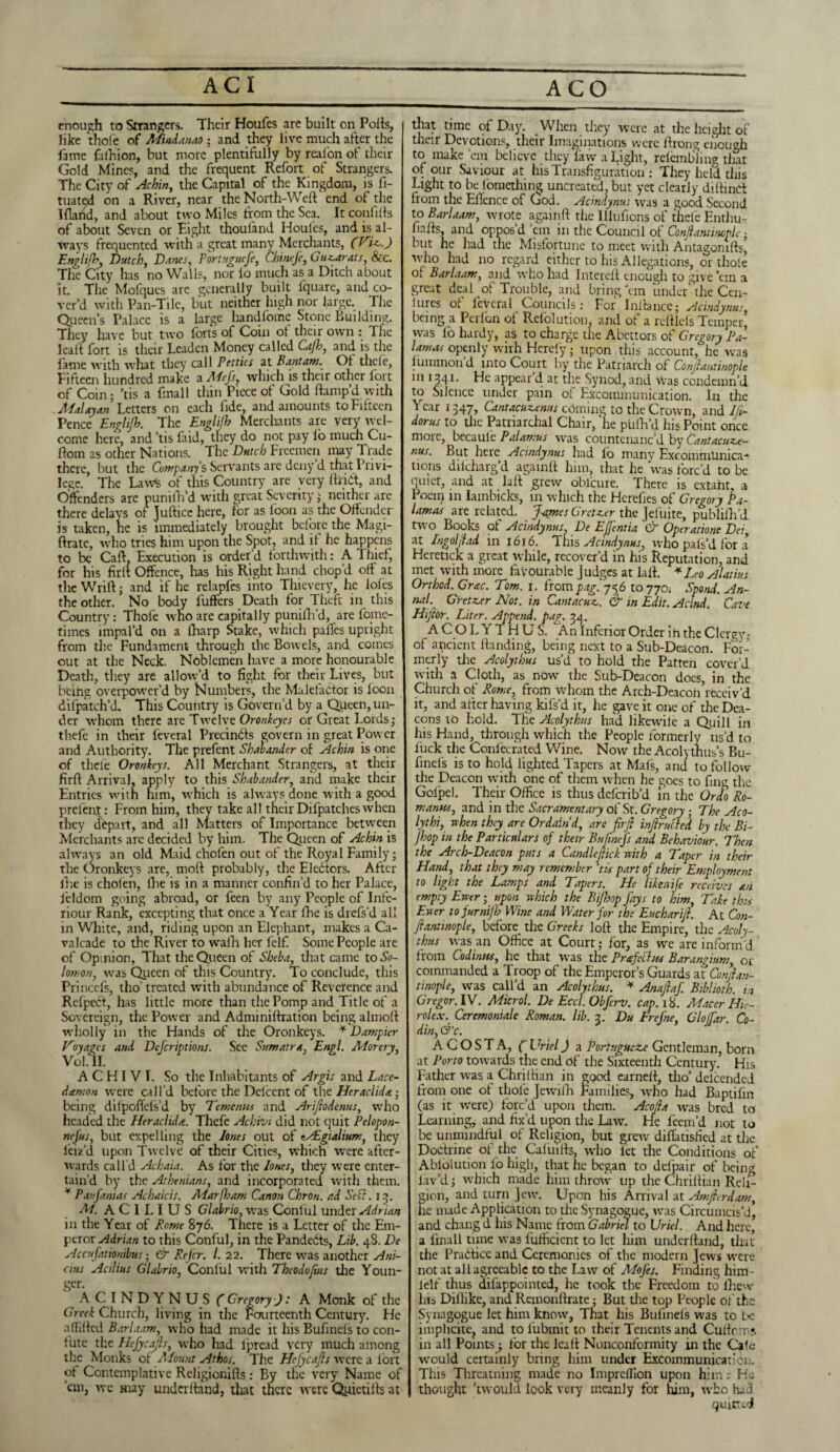 enough to Strangers. Their Houfes are built on Polls, like thofe of Mindanao ; and they live much after the lame faihion, but more plentifully by reafon of their Gold Mines, and the frequent Refort of Strangers. The City of Achin, the Capital of the Kingdom, is fi- tuated on a River, near the North-Weft end of the Iflarid, and about two Miles from the Sea. It confifts of about Seven or Eight thoufand Houfes, and is al¬ ways frequented with a great many Merchants, Englifb, Dutch, Danes, Portuguefe, Chinefe, Gu^arats, &c. The City has no Walls, nor io much as a Ditch about it. The Mofques are generally built iquare, and co¬ ver’d with Pan-Tile, but neither high nor large. The Queen’s Palace is a large handlome Stone Building. They have but two forts of Coin ot their own : The leaft fort is their Leaden Money called Cajh, and is the fame with what they call Petties at Bantam. Of theft, Fifteen hundred make a Mcfs, which is their other fort of Coin; ’tis a final 1 thin Piece of Gold ftamp’d with Malayan Letters on each fide, and amounts to Fifteen Pence Englijh. The Englijh Merchants are very wel¬ come here, and ’tis faid, they do not pay fo much Cu- ftom as other Nations. The Dutch Freemen may Trade there, but the Company's Servants are deny d that Privi¬ lege. The Laws of this Country are very ftriCt, and Offenders are punifh’d with great Severity; neither are there delays of Juftice here, for as loon as the Offender is taken, he is immediately brought before the Magi- ftrate, who tries him upon the Spot, and it he happens to be Caft. Execution is order'd forthwith: A Thief, for his firft Offence, has his Right hand chop'd off at the Wrift; and if he relapfes into Thievery, he lofts the other. No body fufters Death for Theft in this Country: Thofe who are capitally punilh’d, are fomc- times impal’d on a iharp Stake, which pafles upright from the Fundament through the Bowels, and comes out at the Neck. Noblemen have a more honourable Death, they are allow’d to fight for their Lives, but being overpower’d by Numbers, the Malefactor is foon difpatch’d. This Country is Govern'd by a Queen, un¬ der whom there are Twelve Oronkeyes or Great Lords; theft in their feveral Precindts govern in great Pow er and Authority. The prefent Shalander ot Achin is one of theft Oronkeys. All Merchant Strangers, at their firft Arrival, apply to this Shabander, and make their Entries with him, which is always done with a good prefent: From him, they take all theirDifpatcheswhen they depart, and all Matters of Importance between Merchants are decided by him. The Queen of Achin is always an old Maid chofen out of the Royal Family; the Oronkeys are, moft probably, the Electors. After the is chofen, lhe is in a manner confin’d to her Palace, jeldom going abroad, or ften by any People of Infe- riour Rank, excepting that once a Year fhe is drefs’d all in White, and, riding upon an Elephant, makes a Ca¬ valcade to the River to wafh her felfi Some People are of Opinion, That the Queen of Sheba, that came to So¬ lomon, was Queen of this Country. To conclude, this Princefs, tho’ treated with abundance of Reverence and Refpcct, has little more than the Pomp and Title of a Sovereign, the Power and Adminiftration being almoft wholly in the Hands of the Oronkeys. * Dampler Voyages and Defcriptions. See Sumatra, Engl. Moray, VoI.IL A C HIV I. So the Inhabitants of Argis and Lace- damon were call’d before the Deiccnt of the Herxclida • being dilpoflefs’d by Temenus and Ariftodenus, wrho headed the Heraclida. Thefe Achivi did not quit Pelopon- nejus, but expelling the Iones out of tAEgialium, they leiz’d upon Twelve of their Cities, which were after¬ wards call'd Achaia. As for the /ones, they were enter¬ tain'd by the Athenians, and incorporated with them. * Paufanias Achaicis. Mar /ham Canon Chron. ad Sett. 13. M. A C 1 L I U S Glalrio, was Conliil under Adrian in the Year of Rome 876. There is a Letter of the Em¬ peror Adrian to this Conful, in the Pandedts, Lib. 48. De Accufationibus; & Refer. 1. 22. There vras another Ani¬ cius Acilius Glabrio, Conful with Theodo/ius the Youn¬ ger. A C l N D Y N U S C Gregory ): A Monk of the Greek Church, living in the Fourteenth Century. He affiled Barlaam, who had made it his Bufincls to con¬ fute the Hefycafts, who had Ipread very much among the Monks of Mount Athos. The Hefycafts w'ere a fort of Contemplative Religionifts: By the very Name of 'em, we may underftand, that there w'ere Quictifts at that time of Day. When they were at the height of their Devotions, their Imaginations were ftrong enough to make ’em believe they law a Light, retembling that of our Saviour at his Transfiguration : They held this Light to be lomething uncreated, but yet clearly diftind from the Ellence of God. Acindynus wras a good Second to Barlaam, wuote againft the Illufions of thefe Enthu- fiafts, and oppos'd ’em in the Council of Conftantmople • but he had the Misfortune to meet with Antagomfts, who had no regard cither to his Allegations, or thole of Barlaam, and who had Intereft enough to give ’em a great deal of Trouble, and bring’em under'the Cen- iures of feveral Councils: For Inftance; Acindynus, being a Perfon of Refolution and of a reftlels Temper, was fo hardy, as to charge the Abettors of Gregory Pa- lamas openly wirh Hereby; upon this account, he was fummon'd into Court by the Patriarch of Conjlantinople m 1541. He appear d at the Synod, and Was condemn’d to Silence under pain of Excommunication. In the Year 1347, Cantacuz,emts coming to the Crown, and Ifi- dorus to the Patriarchal Chair, ‘he pufh’d his Point once moio, becaule Palamus was countenanc'd by Cantacuz.e- nus. But here Acindynus had fo many ExcommUnica-* tions dilcharg’d againft him, that he was forc’d to be quiet, and at laft grew oblcure. There is extant, a Poem in Iambicks, in which the Hcrefies of Gregory Pa- lamas are related. Jaynes Gretzxr the Jefuite, publiih’d two Books of Acindynus. De Effentia & Operatione Dei, at Ingolf id in 1616. This Acindynus, who pals’d for a Heretick a great while, recover’d in his Reputation, and met with more favourable judges at laft. * Leo Alatius Orthod. Grac. Tom. 1. frompag'.y56 to770: Spend. An¬ nul. Gretz.er Not. in Cantacuz,. & in Edit. Acind. Cave Hiftor. Liter. Append, pag» 34. A CO LYTHUS. An Inferior Order 1 n the Clergy- of apeient Handing, being next to a Sub-Deacon. For¬ merly the Acolythus us’d to hold the Patten cover'd with a Cloth, as now the Sub-Deacon does, in the Church of Rome, from whom the Arch-Deacon receiv'd it, and after having kifs’d it, he gave it one of the Dea¬ cons to hold. Tlie Acolythus had likewile a Quill in his Hand, through which the People formerly us’d to luck the Confocrated Wine. Now the Acoly thus’s Bu- finels is to hold lighted Tapers at Mats, and to follow the Deacon with one of them when he goes to fmg the Gofpel. Their Office is thus deferib’d in the Ordo Ro¬ manes, and in the Sacramentary of St. Gregory ; The Aco- lythi, when they are Ordain d, are firft inftrufded by the BD Jhop in the Particulars of their Bufincfs and Behaviour. Then the Arch-Deacon puts a Candle/tick with a Taper in their Hand, that they may remember tis part of their Employment to light the Lamps and Tapers. He likewife receives an empty Ewer; upon which the Bijhop fays to him. Take thus Ewer tojurnijh Wine and Water for the Eucharift. At Con- ftantinople, before^ the Greeks loft the Empire, the Acoly¬ thus was an Office at Court; for, as we are inform'd from Codings, he that was the Prafethu Barangium, or commanded a Troop of the Emperor’s Guards at Conftan- tinople, was call’d an Acolythus. * Anaftaf. Biblioth. in Gregor. IV. Microl. De Eccl.Obferv. cap. 18. Macer Hie- rolex. Ceremoniale Roman, lib. 3. Du Frefne, Gloffiar. Co¬ din, (j'c. A G O S T A, ( Uriel) a Portuguese Gentleman, born at Porto towards the end of the Sixteenth Century. His Father was a Chriftian in good earneft, tho’ delcended from one of thofe Jewifh Families, who had Baptifm (as it w'ere) forc’d upon them. Acofta was bred to Learning, and fix’d upon the Law. He foem’d not to be unmindful of Religion, but grew diffatisfied at the Dodrine of the Cafuifts, who let the Conditions of Ablolution fo high, that he began to delpair of being lav’d; which made him throw up the Chriftian Reli¬ gion, and turn Jew. Upon his Arrival at Amfterdam, he made Application to the Synagogue, was Circumcis’d, and chang d his Name from Gabriel to Uriel. And here, a linall time was lufficicnt to let him underftand, that the Pradfice and Ceremonies of the modem Jews were not at all agreeable to the Law of Mofes. Finding him- lelf thus difappointed, he took the Freedom to fhew his Dillike, and Remonftrate; But the top People of the Synagogue let him knowr, That his Bulinels was to be impheite, and to lubmit to their Tcnents and Cuftcms in all Points; for the leaft Nonconformity in the Cafe w'ould certainly bring him under Excommunication. This Threatning made no Impreffon upon him: He thought ’twould look very meanly for him, who had quitted
