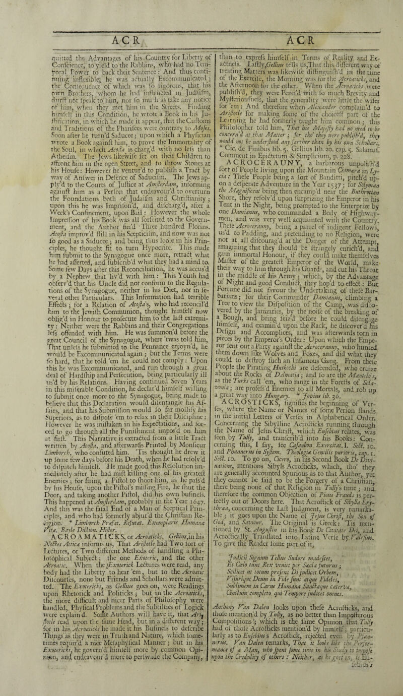 ACR ACR quitted the Advantages of his . Country for Liberty of Confidence, to yield to the Rabbins, who had no Tem¬ poral Power to bach their Sentence : And thus conti¬ nuing inflexible; he was actually Excommunicated ; the Conlequencc of which was fo rigorous, that his durft riot f peak to him, nor fo imrh as take any notice of him, when they met him in the Streets. Finding himfelf in this Condition, he wrote a Rook in his Ju- ifification, in which he made it appear, that theCufloms and Traditions of the Pharifces were contrary to Adofes Soon after he turn’d Saducee; upon which a Phyfician w than to exprefs himfelf in Terms of Reality and Ex- adtnefs. Laftly,6V//:/« tells us,That this different way of treating Matters was iikewil'e diftinguifh'd in the tune of the Exercifc, tlie Morning was for the Acroaticks, and _ _ _ _ , , the Afternoon for the other. When the ftferoaheks were own Brothers, whom he had inftviiCtcd in Judaifm, j publifh’d, they were Penn’d with fo much Brevity and Myffcr ion fuels, that the generality were little the wiler for cm : And therefore when Alexander complain’d to Arijhtle for making fome of the choiedt part of the Lctrning he had formerly taught him common; this Philofophcr told him, That his Majejly had no need to be Km ancr lie min u oauucec; upu mnui .1 mynuaii 1 concern'd at that Matter ; for tho' they were pubhjh'd, they rote a Book againft him, to prove the Immortality of would not be underftood any farther than by his own Scbollars. the Soul, in which Acojia is charg’d with no lets than * Cic. de Finibus lib. 5. Gcilius lib. 20. cap. <5. Salamaf Atheifm. The Jews likewife fet on their Children to Comment in Epidtetum & Simplicium, p. 228. affront him in the open Street, and to throw Stones at ACROCERAUNY, a barbarous unpolifh’d his Houfe: However he ventur’d to publifh a Trad by f°rt of People living upon the Mountain Chmwa in Ay- way of An fiver in Defence of Saducifin. The Jews ap- I c‘a: Thefe People being a lort of Banditti, pitch’d up- ply’d to the Courts of Juftice at Amfterdam, informing on 3 defperate Adventure in the Year 1537; for Solyman againft him as a Per Ion that endeavour’d to overturn Magnificent being then encamp’d near the Buthrotian the Foundations both of Judaifm and Chriftianity ; Shore, they refblv’d upon fiirprizing the Emperor in his upon this he was Imprilon’d, and difeharg’d, after a Tent in the Night, being prompted to the Enterprize by Week’s Confinement, upon Bail: However the whole onc Damianns, who commanded a Body of Highway- IinpreUion of his Book was all forfeited to the Govern- mcn, and was very well acquainted with the Country, ment, and the Author fin’d Three hundred Florins. Thele Acrocerauny, being a parcel of indigent Fellows Acojia improv’d ftill in his Scepticiim, and now was not US*A to Padding, and pretending to no Religion, were fo good as a Saducee ; and being thus looie in his Prin- not at all difeourag’d at the Danger of the Attempt, ciples, he thought fit to turn Hypocrite. This made imagining that they lliould be ftrangely enrich’d, and him iubmit to the Synagogue once more, retract what PA in immortal Honour, if they could make themlelves he had aflerted, and lubicrib’d what they had a mind to. Matter of the greatett: Emperor of the World, make Some few Days after this Reconciliation, lie was accus’d meir way to him through his Guards, and cut his Throat by a Nephew that liv’d with him : This Youth had m the middle of his Army ; which, by the Advantage obferv’d that his Uncle did not conform to the Regula- of Night and good Conduct, they hop’d to effect: But tions of the Synagogue, neither in his Diet, nor in le- Fortune did not favour the Undertaking of thefe Bar- veral other Particulars. This Information had terrible barians; for their Commander Damianns, climbing a Effects; for a Relation of Acojia's, who had reconcil’d Tree to view the Difpofition of the Camp, was difeo- him to the Jewifh Communion, thought himlelf now vered by the Janizaries, by the noiie of the breaking of oblig’d in Honour to profecute him to the laft extremi- a Bough, and being leizd before he could dilengage ty: Neither were the Rabbins and their Congregations hunfelfj and examin’d upon the Rack, he dilcover’d his left offended with him. He was fummon’d before the L>efign and Accomplices, and was afterwards torn in great Council of the Synagogue, where ’twas told him, pieces by the Emperor’s Order: Upon which the Empe- That unlels he fubmitted to the Pennance enjoynd, he ror lent out a Party againft the Acrocerauny, who hunted would be Excommunicated again ; but the Terms were I them down like Wolves and Foxes, and did what they fo hard, that he told ’em he could not comply: Upon this he was Excommunicated, and run through a great deal of Hardship and Perfecution, being particularly ill us’d by his Relations. Having continued Seven Years in this miferable Condition, he declar’d himfelf willing to fubmit once more to the Synagogue, being made to believe that this Declaration would difentangle Jus Af- coukl to deftroy fuch an Infamous Gang. From thele People tlie Pirating Httskochi are defeended, who cruize about the Rocks of Dalmatia; and lo are the Mantelo's, as tlie Turks call ’em, who range in tlie Forefts of Scla- vonia-, are profels’d Enemies to all Mortals, and rob up a great way into Hungary. * Join us lib. 36. _I..m_ „ ACROSTICKS, fignifies the beginning of Ver- tairs, and that his SubnlifPton would io far mollify his fes, where the Name or Names of fome Perl on ftands Superiors, as to dilpofe ’em to relax in their Dilcipline: in the initial Letters of Verles in Alphabetical Order. However he was miftaken in his Expectations, and for- Concerning the Sibylline Acrofticks running through ced to go through all the Punilhment impos’d, on him the Name of Jefus Chrift, which Eufebius relates, was at firftf This Narrative is extracted from a little Tradt leen by Tally, and tranferib’d into liis Books: Con- written by Acojia, and afterwards Printed by Monlieur cerning this, I lay, lee Cafaubon Exercitat.l. Sett. 10. Limborch, who confuted him. ’Tis thought he drew it and P banner ns in Syftem. Thologia Gentilis pur tor is, cap. 1. up fome few days before bis Death, when he had relolv’d Sett. 10. To go on, Cicero, in his Second Book De Divi~ to difpatch himlelf. He made good this Rclolution im- natione, mentions Sibyls Acrofticks, which, tho’ they mediately after lie had mitt killing one of his greatett I are generally accounted Spurious as to that Author, yet Enemies; for firing a Piftol to (Loot him, as he pals d they cannot be laid to be the Forgery of a Chriliian, by his Houfe, upon thePiftol’s milling Fire, he ihut the I there being none ol that Religion in Tally's time ; and Door, and taking another Piftol, did his own bufinels. This happened at Amfterdam, probably in the Year 1647. And tliis was the fatal End of a Man ot Sceptical Prin¬ ciples, and who had formerly abjur’d the Chriftian Re¬ ligion. * Limborch Prafat. Refat at. Exemplar is Humana Fita. Bayle Dittton. Hiflor. . --e> v. .._^_^ _, A C R O A M A TIC K S, or Acroaticks. GeUixs,in his Acrottically Tranflatcd into Latine Verle by Tralefins, Nottes Attica informs us, That Arijhtle had Two lort of j do give the Reader lomc part of it. Lectures, or Two different Methods of handling a Phi- iofbpfcical Subject; the one Exoteric, and the other Acroatic. When the Txotenck LeCturcs were read, any body had the Liberty to hear ’em, but to the Acroatic Dilcourfes, none but Friends and Schollars were admit¬ ted. The Exotericks, as Gellms goes on, were Readings upon Rhetorick and Politicks; but in til c. Acroaticks, the more difficult and nicer Parts of Philofophy were handled, Phyfical Problems and the Subtil tics of logick I Anthony Fan Dalen looks upon thefe Acrofticks, and were explain d. Some Authors will have it, that Arij thole mention’d by Tally, as no better than lmpofterous Jfotle read upon tlie lame Head, but in a different way; J Compoiitions q which is the fame Opinion that Tally for m his Acroaticks he made it his Bufinels to delcribe j had ot’ thole Acrofticks mention’d by himfelf; particu- Things as they were in Truth and Nature, which fome- J iarly as to Eujebi/-ts s Acrottick, rejected even by Pfan times reqiiir'd a nice Metaphyiical Manner ; but in his j nerns. Van Dalen remarks, That it lool-s like the Perfor- Exotericks, he govern’d himlelf more by common Opi- J mance of a Matty who Jpent fome time in his Study to impofe ni«n, and endeavour’d more to periwade the Company, j upon the Credulity of others : Neither, as he goes c.7, is Eu- ’ iebt'js s therefore the common Objection of Pious Frauds is per¬ fectly out of Doors here. That Acrottick of Sibylla Ery- thraa, concerning the Laft Judgment, is very remarka¬ ble ; it goes upon the Name of Jejus Chrift, the Son of God, and Saviour. The Original'is Greek: ’Tis men¬ tioned by St. Auguftm in his Book De Civitate DC, and Judicii Signum Tellus Sudore wadefeer, Et Casio tunc Rex veniet per Sacl a jut urns; Scilicet at iotum prefens Di jadicet Orbem, FiJarLjuc Deum in Fide Jant atque Fideles, Sublimem in Came Humana Santtaque catena, Cinttum completo qui Tempore jadicet omnes.