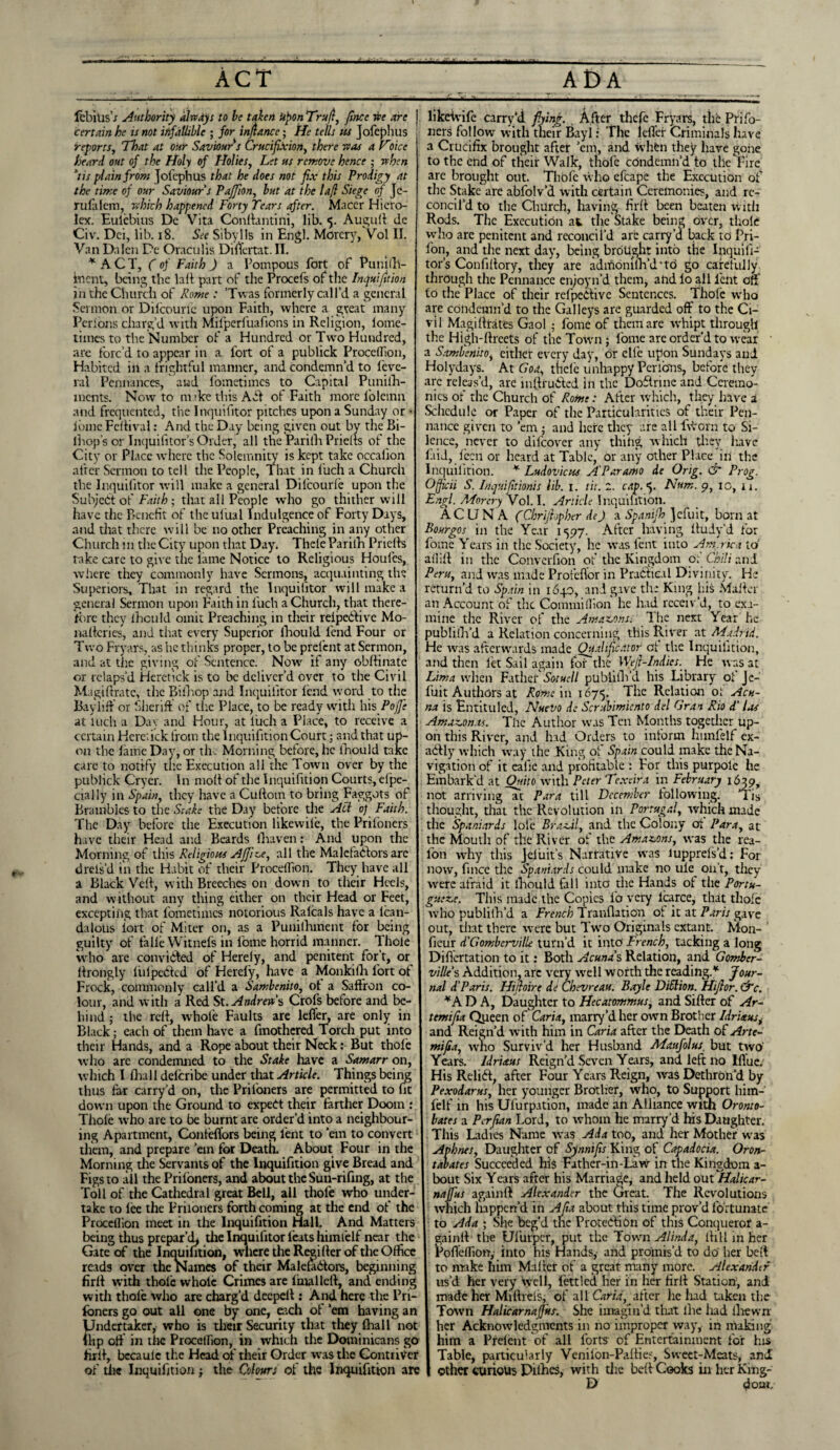 IbbitisT Authority always to be taken Upon Trufl, fince we are certain he u not infallible ; for infiance; He tells us Jofephus reports, That at our Saviour s Crucifixion, there was a Choice heard out of the Holy of Holies, Let us remove hence ; when his plain from jofephus that he does not fix this Prodigy at the time of our Saviour s Pafiion, but at the lafl Siege of Jc- rufalem, which happened Forty Tears after. Macer Hiero- lex. Eulcbius De Vita Conftantini, lib. 5. Auguft de Civ. Dei, lib. 18. See Sibylls in Engl. Morery, Vol II. Van Dalen De Oraculis Diftertat. II. * ACT, (of Faith J a Pompous fort of Punifti- inent, being the lad part of the Procefs of the Inquifition in the Church of Rome: ’Twas formerly call’d a general Sermon or Dilcouric upon Faith, where a great many Perlons charg'd with Mifperfuafions in Religion, loine- tiines to the Number of a Hundred or Two Hundred, are forc’d to appear in a foil of a publick Procelfion, Habited in a frightful manner, and condemn’d to leve- ral Pennances, and fometimes to Capital Punilh- ments. Now to m ’ke this A6I of Faith more l'oleinn and frequented, the Inquifitor pitches upon a Sunday or • lome Feftival: And the Day being given out by the Bi- lhop’s or Inquifitor’s Order, all the Parilli Prielts of the City or Place where the Solemnity is kept take occalion after Sermon to tell the People, That in fuch a Church the Inquifitor will make a general Dilcourle upon the Subject of Faith; that all People who go thither w ill have the Benefit of the ulual Indulgence of Forty Days, and that there will be no other Preaching in any other Church m the City upon that Day. Thele Parilh Prielts rake care to give the lame Notice to Religious Houfes, where they commonly have Sermons, acquainting the Superiors, That in regard the Inquifitor will make a general Sermon upon Faith in fuch a Church, that there¬ fore they lhculd omit Preaching in their relpeCtivc Mo- nalteries, and that every Superior llrould fend Four or Two Fryars, as he thinks proper, to be prefent at Sermon, and at the giving of Sentence. Now if any obftinate or relaps’d Heretick is to be deliver’d over to the Civil Magiftratc, the Bifhop and Inquifitor lend word to the BayiifF or Sheriff of the Place, to be ready with his Poffe at inch a Day and Hour, at luch a Place, to receive a certain Here.ick from the Inquifition Court; and that up¬ on the lame Day, or the Morning before, he lhould take care to notify the Execution all the Town over by the publick Cryer. In molt of the Inquifition Courts, efpe- cially in Spain, they have a Cultom to bring Faggots of Brambles to the Stake the Day before the A cl 0) Faith. The Day before the Execution likewile, the Prifoners have their Head and Beards fhaven: And upon the Morning of this Religious Affile, all the Malefactors are drels’d in the Habit of their Procelfion. They have all a Black Veit, with Breeches on down to their Heels, and without any thing either on their Head or Feet, excepting that fometimes notorious Ralcals have a lcan- dalous iort of Miter on, as a Punilhinent for being guilty of falle Witnefs in lome horrid manner. Thole who are convicted of Herely, and penitent for’t, or ftrongly iiilpeCtcd of Herely, have a Monkilh fort of Frock, commonly call’d a Sambenito, ol a Saffron co¬ lour, and with a Red St. Andrews Crofs before and be¬ hind ; the reff, whole Faults are letter, are only in Black; each of them have a fmothered Torch put into their Hands, and a Rope about their Neck: But thofe who are condemned to the Stake have a Samarr on, which I lira 11 deferibe under that Article. Things being thus far carry’d on, the Prifoners are permitted to fit down upon the Ground to expert their farther Doom : Thole %vho are to be burnt are order’d into a neighbour¬ ing Apartment, Confettors being lent to ’em to convert them, and prepare ’em for Death. About Four in the Morning tire Servants of the Inquifition give Bread and Figs to all the Prifoners, and about the Sun-rifing, at the Toll of the Cathedral great Bell, all thofe who under¬ take to lee the Prifoners forth coming at the end of the Procellion meet in the Inquifition Hall. And Matters being thus prepar’d, the Inquifitor feats himtelf near the Gate of the Inquifition, where the Remitter of the Office reads over the Names of their MalefaCfors, beginning fir 11 with thole whole Crimes are final left, and ending with thofe who are charg’d deepeft : And here the Pri¬ foners go out all one by one, each of ’em having an Undertaker, who is their Security that they fhall not flip off in the Procelfion, in which the Dominicans go firft, bccaulc the Head of their Order was the Contriver of the Inquifition j the Colours of the Inquifition are likeivife carry’d fifing., After thefe Fryars, thb Prifo¬ ners follow with their Bayi: ’the idler Criminals have a Crucifix brought after ’em, and when they have gone to the end of their Walk, thofe condemn’d to tile Fire are brought out. Thofe who efcape the Execution of the Stake are abfolv’d with certain Ceremonies, and re¬ concil’d to the Church, having firft been beaten with Rods. The Execution at the Stake being over, thole who are penitent and reconcil’d arc carry’d back to Pri- fon, and the next day, being brotight into the Inquifi¬ tor’s Con fiftory, they are adfoomlh’d’td go carefully through the Pcnnance enjoyn’d them, and lo all lent off to the Place of their refpeCiive Sentences. Thole who are condemn’d to the Galleys are guarded off to the Ci¬ vil Magiftratfes Gaol ; fomc of them are -whipt through the High-ftreets of the Town ; lome are order’d to wear a Sambenito, cither every day, or elle upon Sundays and Holydays. At Goa, thele unhappy Per ions, before they arc releas’d, are inftru&ed in the DoClrine and Ceremo¬ nies of the Church of Rome: After which, they have a Schedule or Paper of the Particularities of their Pcn¬ nance given to ’em ; and here they are all fvhorn to Si¬ lence, never to difeover any thing which they have laid, Icon or heard at Table, or any other Place in the Inquifition. * Ludovicus A'Paramo de Orig. & Prog. Ojficii S. Inquifitionis lib. 1. tit. 2. cap.5. Num. 9, 10, ii. Engl. Morery Vol. I. Article Inquifition. ACIJNA (Chrijhpher de J a Spanifih ]efuit, born at Bourgos in the Year 1597. After having ftudy'd for fomc Years in the Society, he was fent into America to aflift in the Converfion of the Kingdom of Chili and Peru, and was made Profeflor in Pra6tie.il Divinity. He return’d to Spain in 1640, and gave the King his Mailer an Account of the Commilfion he had receiv’d, to exa¬ mine the River of the Amazons: 1 he next Year he publish'd a Relation concerning this River at Madrid. He avas afterwards made Qualificator of the Inquifition, and then let Sail again foTthe W.efir-Indics. He was at Lima when Father Sotuell publish'd his Library ol Je- fuit Authors at Rome in 1675. The Relation ol Acu¬ na is Entituled, Nuevo de Scrubimiento del Gran Rio d‘ las Amazonas. The Author was Ten Months together up¬ on this River, and had Orders to inform hunfelf ex¬ actly which way the King of Spain could make the Na¬ vigation of it eafic and profitable : For this purpolc he Embark’d at Ouito with Peter Texeira in February 1639, not arriving at Para till December following. i is thought, that the Revolution ill Portugal, which made the Spaniards lole Brazil, and the Colony of Para, at the Mouth of the River of the Amazons, w'as the rea- lon why this Jeliiit’s Narrative was lupprefs’d: For now, fince the Spaniards could make no ule on’t, they wrere afraid it ihould fall into the Hands of tire Portu- gueze. This made the Copies To very icarce, that thole w'ho publish'd a French Tranllation of it at Paris gave out, that there were but Two Originals extant. Mon- fieur d'Gomberville turn’d it into' French, tacking a long Diflertation to it: Both Acuna's Relation, and Gomber- ville’s Addition, arc very wrell worth the reading.* Jour¬ nal d'Paris. Hifioire de Chevreau. Boyle DiSlion. Hifior. &c. *A D A, Daughter to Hecatommus, and Sifter of Ar¬ temi fia Queen of Caria, marry’d her own Brother Idrietus, and Reign’d with him in Caria after the Death of Arte¬ mi fia, who Surviv’d her Husband Maufolus. but two Years. Idriaus Reign’d Seven Years, and left no Iflue; His Reli6f, after Four Years Reign, was Dethron’d by Pexodarus, her younger Brother, who, to Support him-' felf in his Ufurpation, made an Alliance with Oromo- bates a Perfian Lord, to whom he marry’d his Daughter. This Ladies Name was Ada too, and her Mother w as Aphnes, Daughter of Synnifis King of Capadocia. Oron- tabates Succeeded his Father-in-Law in the Kingdom a- bout Six Years after his Marriage^ and held out Haltcar- naffus again!! Alexander the Great. The Revolutions which happen’d in Alia about this time prov’d fortunate to Ada ; She beg’d the Protection of this Conqueror a - gainft the Ulurper, put the Town Alinda, lhll in her Pofldfiony into his Hands, and promis’d to do her beft to make him Mailer of a great many more. Alexander us’d her very well, fettled her in her firft Station, and made her Miftrels, of all Caria, after he had Liken the Tow’n Halicarnafjus. She imagin’d that llie liad lliewn her Acknowledgments in no improper way, in making him a Prelent of all forts of Entertainment for his Table, particularly Venifon-Pafties, Sweet-Meats, and other curious Pithes, with the beft Cooks in her Khig- D doat„