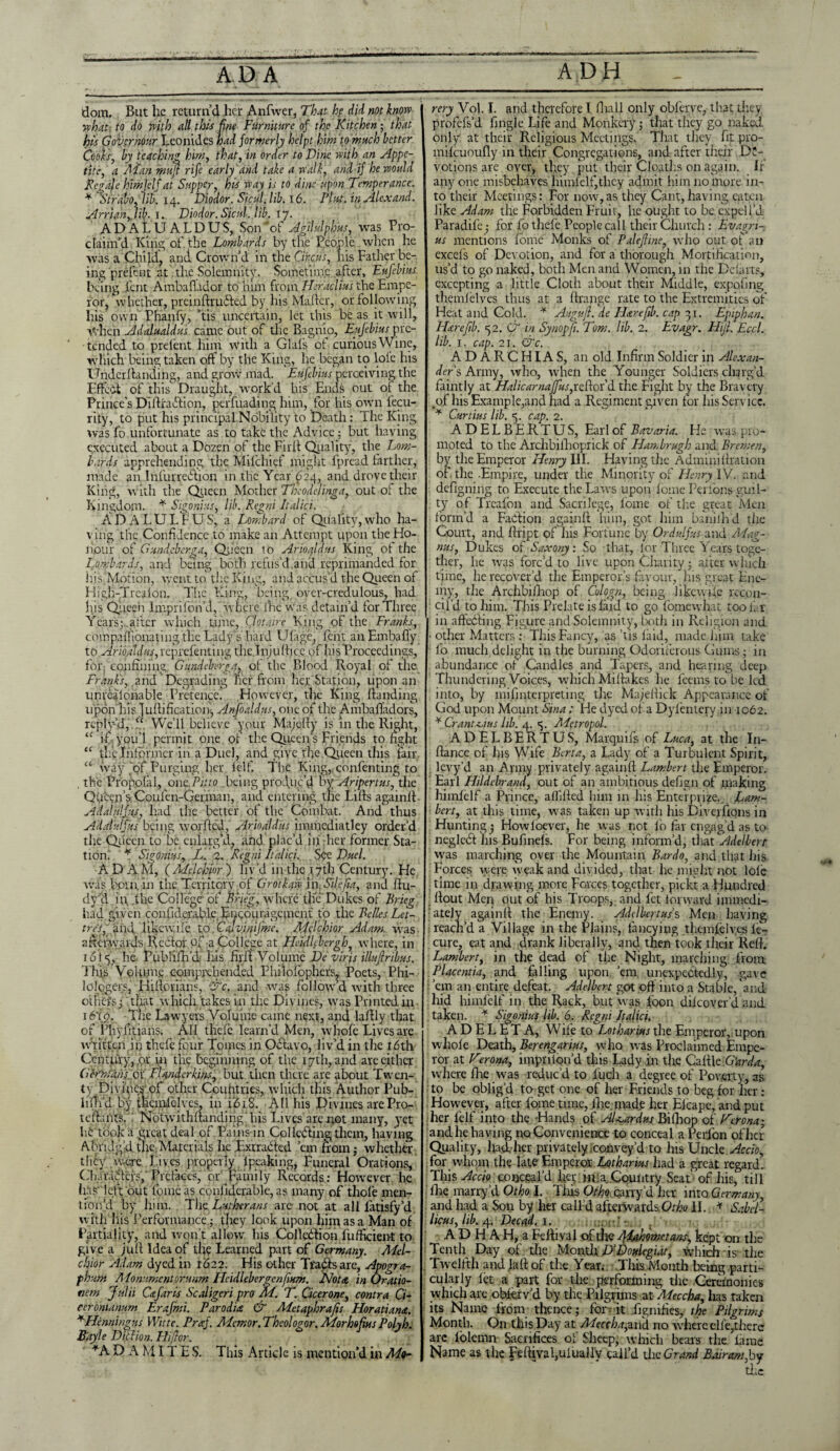 dom. But lie return’d her Anfvver, That he did not know what-, to do with all this fine Furniture of the Kitchen • that his Governour Leonides had formerly helpt him to much better Cools, by teaching him, that, in order to Dine with an Appe¬ tite, a Alan rnufi rife early and take a walk, and if he would Repale himjelf at Supper, his way is to dine upon Temperance: * Strabo, lib. 14. Diodor. Sicul.lib. 16. Pint. inAlexand. Arrianflib. r. Diodor.Sicul.lib. 17. AD ALU ALDUS, Son “of Agilulphus, was Pro¬ claim’d King of the Lombards by the People when he was a Child, and Crown’d in the Circus, liis Father be¬ ing prefent at the Solemnity. Sometime after, Eufebius being lent Ambaflador to him from Heraclmihe Empe¬ ror, whether, preinftrubied by his Matter, or following Iris own Phanfy, ’tis uncertain, let this be as it will, when Adalualdus came out of the Bagnio, Eufebius pre¬ tended to prelent him with a Glals ot curious Wine, which being taken off by the King, he began to lole his Underttanding, and grow mad. Eufebius perceiving the Effect of this Draught, work’d his Ends out oi the Prince's Dittraftion, perfuading him, for his own lecu- rity, to put his principal Nobility to Death: The King was fo unfortunate as to take the Advice; but having executed about a Dozen of the Firtt Quality, the Lom¬ bards apprehending the Mifchief might fpread farther, made an Infurreftion in the Year 624, and drove their King, with the Queen Mother Theodelinga, out of the Kingdom. * Sigonius, lib. Regni Italici. ADALULFUS, a Lombard of Quality,who ha¬ ving the Confidence to make an Attempt upon the Ho¬ nour of Gund.cber.sra. Queen to Arioaldus King ot the Lombards, and being both refus'd.and reprimanded for his Motion, went to tire King, and accus’d the Queen of High-Trcalon. The King, being, over-credulous, had his Queen lmprifon’d, where lhe was detain’d for Three Years; .after which time, Clotaire King of the Franks, compaiTionating the Lady’s hard Ufage, fent anEmbafiy to Ariofldus, reprefenting the.Inju tticc of his Proceed ings, for confining, Gundeberga, of the Blood Royal of the Franks, and Degrading her from her Station, upon an unrealonable Pretence. However, the King handing upon his Juttification, Anfoaldus, one of the Ambafladors, rcply’d, “ We’ll believe your Majetty is in the Right, “ if . ypii’l permit one of tire Queen’s Friends to fight “ the.Infornier in a Duel, and give the Queen this fair “ way tof Purging her felf. The King, confenting to , the Propolal, out fit:0 being produc’d bv Aripertus, the Queen’s. Coufen-Germau, and entering the Lifts againtt Adalnlfus, had the better of the Combat. And thus AHat.ulfus being worfted, Arioaldus immediatley order’d the Queen to be enlarg’d, and plac’d in' dier former Sta¬ tion; * Sigonius.,. L. 2. Regni Italici. See Duel. A D A M, ( Melchior ) liv’d in the 17th Century. He was born, in the. Territory of Grotkaiv in, Silefia, and ttu- dv’d in, the College of Brief, where the Dukes of Brieg had given confiderabk Encouragement to the Belles Let- tre'S, and likew.ile. to, Cfvinijme. Melchior Adam, was afterwards Reef or of a College at Heidlfbergh, where, in idly, he Publifh’d his firttt Volume De viris illu/Iribus. This Volume comprehended Philofophers, Poets, Phi- lologers, Hittorians, c. and was follow’d ivith three others; that which takes in the Divines, was Printed in 16'ig. The Lawyers Volume came next, and laftly that of Phyfitians. All thefe. learn’d Men, whofe Lives are written in thefe four Tomes in Octavo, liv’d in the idth Century, ,pr in the beginning of the 17th, and are either G&'mans. ox FUnderkins, but then there are about Twen¬ ty Divines of other Coufitries, which this Author Pub- lifh’d by thcinlclves, in iidiS. All his Divines are Pro- tcftaiits. Notwithftanding'his Lives are not many, yet lit took a great deal of Pains in Col Lifting them, having Abridg’d the Materials lie .Extracted ’em from; whether they were Lives properly ipeaking, Funeral Orations, (di.1 rafters, Prefaces, or Family Records: However he hgS' left out fbme as confiderable, as many of thole men¬ tion’d by him. The Lutherans arc not at all latisfy’d with his Performance; they look upon him as a Man of Partiality, and won't allow his Col'lccftibn fufficient to give a juft Idea of the Learned part of Germany. Mel¬ chior Adam dyed in 1622. His other Trafts are, Apogra- fhum Monumcnt.or.unm Heidlebergenfium. Not#, in Oratio- nem Julii C&faris Scaligeri pro M. T. Cicerone, contra Ci- ceromanum Erafnsi. Parodia & Metaphrafis Horatiana. +Henningus Witte. Praf. Aiemor. Theologor. Morhofius Polyh. Bayle Diction. Hiftor. *A D A MIT E S. This Article is mention’d in Mo- rery Vol. I. and therefore I fliall only obferve, that they profefs’d fingle Life and Monkery; that they go naked only at their Religious Meetings. That they fit pro- milcuoufly in their Congregations, and after their De¬ votions are over, they put their Cloaths on again. If anyone misbehaves himlett’thcy admit him no more in¬ to their Meetings: For now,as they Cant, having eaten like Adam the Forbidden Fruit, he ought to be expel I’d Paradife; for fo thefe People cal l their Church: Evagn- us mentions fbme Monks of Palefiine, who out ot an excels of Devotion, and for a thorough Mortification, us’d to go naked, both Men and Women, in the Debuts, excepting a little Cloth about their Middle, expottng themfelves thus at a ttrange rate to the Extremities of Heat and Cold. * Auguft. de Hare fib. cap 31. Epiphan. Hare fib. 52. G in Synopfi. Tom. lib. 2. Evagr. Hijl. Eccl. lib. 1. cap. 2t. &c. ADARCHIAS, an old Infirm Soldier in Alexan¬ ders Army, who, when the Younger Soldiers charg’d faintly at Halicarnaffus,reftor’d the Fight by the Bravery .of his Example,and had a Regiment given tor his Service. * Curtius lib. <5. cap. 2. ADELBERTUS, Earl of Bavaria. He wras pro¬ moted to the Archbilhoprick of Hambrugh and Bremen, by the Emperor Henry III. Having the Admini (Ration of the -Empire, under the Minority of Henry IV. and defigning to Execute the Laws upon fome Perrons guil¬ ty of Treafon and Sacrilege, fome of the great Men form’d a Faction againtt him, got him baniih’d the Court, and ttript of his Fortune by Ordulfus and Mag¬ nus, Dukes of Saxony: So that, lor Three Years toge¬ ther, he was forc’d to live upon Charity ; after which time, lie recover’d the Emperor’s favour, his great Ene¬ my, the Archbifhop of Culogn, being likewise recon¬ cil’d to him. This Prelate is laid to go fomewhat too far in afhxfting Figure and Solemnity, both in Religion and • other Matters : This Fancy, as ’tis laid, made him take fo much delight in the burning Odoriferous Gums; in abundance of Candles and Tapers, and hearing deep Thundering Voices, which Mittakes he feems to be led into, by mifinterpreting the Majettick Appearance of Cod upon Mount Sina ; He dyed of a Dylentefy in 1062. ¥ Cranti.ius lib. 4. <$. Alftropol. ADELBERTUS, Marquifs of Luca, at the In- ftance of his Wife Berta, a Lady of a Turbulent Spirit, levy’d an Army privately againtt Lambert the Emperor. Earl Hildebrand, out of an ambitious defign of making hhnlelf a Prince, aflifted him in his Enterprise.. Lam¬ bert, at this time, was taken up with his Divejfions in Hunting; Howloever, he was not fo far engag’d as to negleft his Bufinels. For being inform’d, that Adelberr was marching over the Mountain Bardo, and that his Forces were weak and divided, that he might not lole time in drawing more Forces together, pickt a Hundred flout Men out of his Troops, and fet forward immedi¬ ately againtt the Enemy. Adclbertus s Men having reach’d a Village in the Plains, fancying themlelves fe- cure, eat and drank liberally, and then took their Rett. Lambert, in the dead of the Night, marching from Placentia, and falling upon, ’em unexpectedly, gave ’em an entire defeat. Adelbert got off into a Stable, and hid himfelf in the Rack, but was foon dilcoverd and taken. * Sigonius lib. 6. Regni Italici. ADEL E T A, Wife to Lotharius the Emperor, upon whole Death, Berenganus, who was Proclaimed Empe¬ ror at Verona, imprilon’d this Lady in the Cattle G'arda, where lhe was reduc’d to fuch a degree of Poverty, as to be oblig’d to get one of her Friends to beg for her: However, after lome tune, lhe made her Elcape, and put her felf into the -Hands of AUardus Bifliop of Verona; and lie having no Convenience to conceal a Perfon of her Quality, had her privately,convey’d to his Uncle Accio, for whom the late Emperor Lotharius had a great regard. This Accio conceal’d her in;a Country Seat of his, till lhe marry’d Otho I. This Otho carry’d her into Germany, and had a Son by her calld afterwards Otho II. * Sabel- licus, lib. 4. Decad, 1. A D H A H, a Felhval of the Aiahomctans, kept on the Tenth Day of the Month D’Doulegiat, which is- the , Twelfth and latt of the Year. This Month being parti¬ cularly let a part for the performing the Ceremonies which are ohkrv’d by the Pilgrims at 'Meccha, has taken its Name from thence; for-it dignifies, the Pilgrims Month. On this Day at Meccha,and no where elfe,there arc folemn Sacrifices of Sheep, which bears the lame Name as the Feftival,uiualiv call’d the Grand Bair am,by