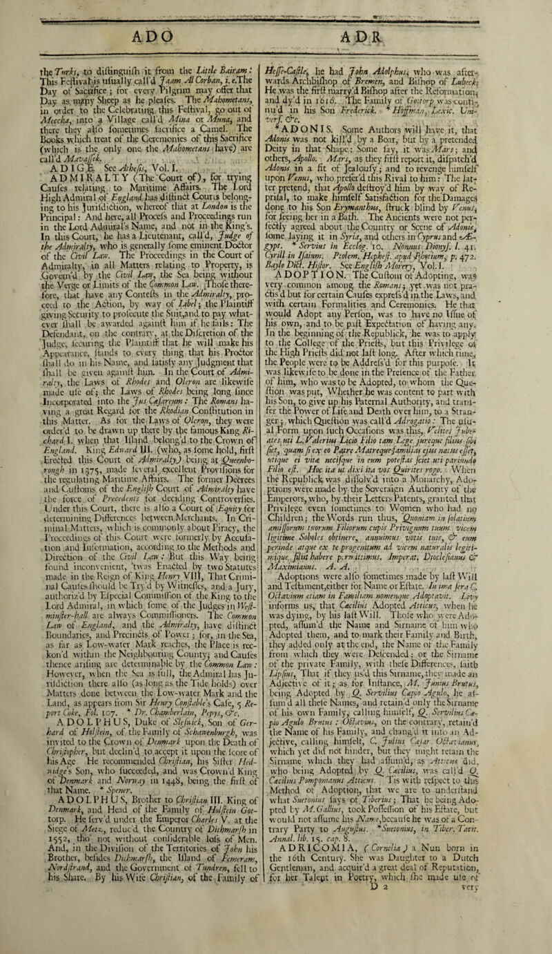 Xlf***.-- t ADO ADR the Turh, to diftinguifh it from the Little Bair am * This Feftivatjjis ufually call'd Liam AlCorban, i. f.The Day of Sacrifice ; for every Pilgrim may offer that Day as majpy Sheep as he pleaks. The AFahometans, in order to the Celebrating this Fettival, go out of Meccha, into a Village call'd Mina or ALuna, and there they affo fometimes facrifice a Camel. The Books which treat of the Ceremonies of this Sacrifice (which is the. only one the Mahometans have) arc call'd Adavaffik. ADIGE. See Atkefisy Vol. I. A D MI R A L T Y ( The Court of), for trying Caufes relating to Maritime Affairs. The Lord High Admiral of England has diftindl Courts belong¬ ing to his Juvildidion, whereof that at London is the Principal: And here, all Procefs and Proceedings run in the Lord Admiral’s Name, and not in the King’s. In this Court, he has a Lieutenant, call’d, Judge of the Admiralty, who is generally fome eminent Docfor of the Civil Law. The Proceedings in the Court of Admiralty, in all Matters relating to Property, is .Govern'd by . the Civil Law, tire Sea being without the Verge or Limits of the Common Law. Thole there¬ fore, that have any Cornells in the Admiralty, pro¬ ceed to the Action, by way of Libel; the Plaintiff giving Security to profecute the Suit,and to pay what¬ ever Ilia 11 be awarded againft him if he tails: The Defendant, on the contrary, at the Difcvetion of the Judge, lecming the Plaintiff that lie will make his Appearance, hands to every thing that his Prodtor fhall do m his Name, and latisfy any Judgment that lhall be given againft him. In the Court of Admi¬ ralty, the Laws of Rhodes and Olcron are likewife made ule of; the Laws of Rhodes being long lince Incorporated into the Jus Cafareum : The Romans ha¬ ving a great Regard tor the Rhodian Conftitution in this Matter. As tor the Laws of Olcron, they were order’d to be drawn up there by the famous King Ri¬ chard I. when that Iftand belong’d to the Crown off England. King Edward 111. (who, as lomc hold, firft Erected this Court of Admiralty) being at Queenbo- rough in 1575, made kveral excellent Provifions for the regulating Maritime Affairs. The former Decrees and Cu(toms of the Englifh Court of Admiralty have the force of Precedents for deciding Controvcrfies. Under this Court, there is alto a Court of Equity for determining Differences between Merchants. In Cri¬ minal Matters, which is .commonly about Piracy, the Proceedings of this Court were formerly by Accufa- tion and Information, according to the Methods and Direction of the Civil Law: But this Way being found inconvenient, ’twas Enabled by two Statutes made in the Reign of King Henry VIII, That Crimi¬ nal Caules fhoiild. be Try’d by Witncffes, and a Jury, authoriz’d by Elpccial Coinmillion of the King to the Lord Admiral, in which fome of the Judges in Wefi- minfier-hall arc always Com mi Hi oners. The Common Law of England, and the Admiralty, have diftinCt Boundaries, and Precindts of Power; for, in the Sea, as far as Low-water Mark reaches, the Place is rec¬ kon’d within the Neighbouring County, and Caules thence anting arc determinate by the Common Law: However, when the Sea is full, the Admiral has Ju- riidibtion there alio (as long as the Tide holds) over Matters done between the Low-water Mark and the Land, as appears from Sir Henry Con/htble’s Cak, y Re¬ port Cole, Fol. 107. * Dr. Chamberlain, Pepys, &c. ADOLPHUS, Duke of Slefwick, Son of Ger¬ hard of Holjlein, of the Family of Schawenburgh, was invited to the Crown of Denmark upon the Death of Chrijiopher, but declin’d to accept it upon the lcore of his Age He recommended Chrijtian, his Sifter Hed- widgc's Son, who lucceedcd, anil was Crown’d King of Denmark and Norway in 1448, being the firft of that Name. * Spener. ADOLPHUS, Brother to Chrijlian III. King of Denmark, and Head of the Family of Hoi fan Got- torp. He ferv’d under the Emperor Charles V. at the Siege of Aietz,, reduc'd the Country of Dithmarlh in 1552, tho not without conliderable lols of Men. And, in the Divifion of the Territories of John his Brother, befidcs Duhmarfh, the llland of Femeram, Nordjlrand, and the Government of Tundren, fell to his Share. By his Wife Chrijlian, of the Family of Heffi-Cajlle, he had John Adolphus, who was after¬ wards Archbillrop of Bremen, and Bilhop of Lubeck He was the firft marry’d Bilhop after the Reformation^ and dy’d in 1616. The Family of Gottorp was-conti- nu’d in his Son Frederick. ¥ Hoffman,. Lexic. Uni-' Vert. &c. ¥ADONIS. Some Authors will have it, that Alonis Was not kill’d by a Boar, but by a pretended Deity in that Shape: Some fay, it was Mars; and others, Apollo. Mars, as they firft report it, difpatch’d Adonis in a fit of Jcaloufy; and to revenge himfeif upon Hems, who prefer’4 this Rival to him: The lat¬ ter pretend, that Apollo deftroy’d him by way of Rc- prilal, to make himlelf Satisfaction for the Damages done to his Son Erymanthw, ftruck blind by Hems, for feeing her in a Bath. The Ancients were not per- kdfly agreed about the Country or Scene of Adonist loine laying it in Syria, and others in Cyprus and e^£- gypt. * Servius in Ecclog. 10. Nonnas Dionyj. 1. 41. Cyrill in IJaium. Ptolem. Hephefi. apifd Phqtium, p. 472. Bayle Dill. Hijlor. See Englifh Morery, Vol.I. ADOPTION. The Cuftom of Adopting, was very.common among the Romans; yet was not pra- btis’d but for certain Caufes exprefs’d in the Laws, and with certain Formalities and Ceremonies. He that would Adopt any Perlon, was to have no Ift’ue of his own, and to be paft Expectation of having any. In the beginning of the Republick, lie was to apply to the College of the Priefts, but this Privilege of the High Priefts did not laft long. After which time, the People were to be Addrefs’d for this pjurpok. It was likewife to.pc done in the Preknee of the Father of him, who was to be Adopted, to whom the Quo ftion was put, Whether he was content to part with his Son, to give up his Paternal Authority, and trani- fer the Power of Life and Death over him, to a Stran¬ ger ; which Queftion was call'd Adrogatio : The ulu- al Form upon luch Occafions was tins, Heines jube- ates uti L. Haleritu Licio Eilio tarn Lege jureque films fibi fiet, quam ft eaf eo Pat re Matrequefamilias ejus natnsejfiet, utique ei vita, necifque in cum potefl.ts feiet uti pariundo Filio eft. Hoc ita at dixi ha vos Ouirit es rogo. . When the Republick was ffiftolv’d into a Monarchy, Ador ptions were made by the Sovcraign Authority of the Emperors, who, by their Letters Patents, granted that Privilege even fometimes to Women who had no Children; the Words run thus, Quoniam in folatium amijjorum tuorum Filiorum cupis Privignum tmm vicem ligitime Soboles obtinere, annuimus votis tuts, & eum perinde atque ex te progenitum ad vicem naturalts legiti- mique filiit habere p. rn. itnmus. Imperat. Dioclefianus & Maximiams. A. A, Adoptions were alfo fometimes made by laft Will and Teftament,either for Name orEftate. In ima fern C. Otlavium etiam in Famiham nomenque Adoptavit. Livy informs us, that Cacilius Adopted Atticus, when lie was dying, by his laft Will. Thole who w ere Ado*- pted, aftum’d the Name and Sirname of him who Adopted them, and to mark their Family and Birth, they added only at the end, the Name or’ the Family from which they were Delcended; or the Sirname of the private Family, with thele Differences, faith Liplius, That if they us’d this Sirname, they made an Adjective of it; as for Inftance, Ad. Junius Brutus, being Adopted by 0. Servilius Capio Agulo, lie af- fum’d all theie Names, and retain’d only the Sirname of his own Family, calling himlelf, Q. Servilius Ge~ pio Agulo Brutus: Odavius, on the contrary, retain’d the Name of his Family, and chang'd it into an Ail- jcCtive, calling himfeif, C. Julius Cajar OSlaviantss, which yet did not hinder, but they might retain the Sirname which they had aftum’d, as Atucits did, who being Adopted by O. Cacilius, eras call'd O. Cdtcilius Pomponianus Atticus. Tis with rcl'pect to tins Method of Adoption, that we are to underftand what Suetonius lays of Tiberius; That he being Ado¬ pted by AI.Gallius, took Poffellion of his Eftate, but would not aflumc his Adwte,bccaul'e he was of a Con trary Party to Augufius. ¥Suetonius, in Tiber. Tacit. Annal. lib. i y cap. 8. ADRICOM1A, C Cornelia) a Nun born in the 16th Century. She was Daughter to a Dutch Gentleman, and acquir’d a great deal of Reputation, for her Talept in Poetry, which fhc made ule of D 2 very
