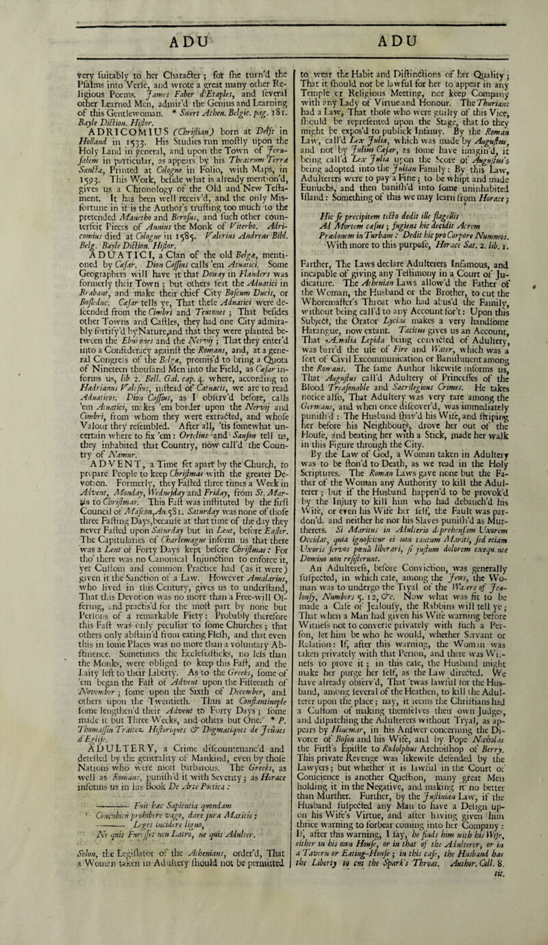 very fuitably to her Chara&er; fot fhe turn’d the Pfalms into Verl'e, and wrote a great many other Re¬ ligious Poems. James Faber tTEtaples, and feveral other Learned Men, admir’d the Genius and Learning of this Gentlewoman. * Swert At hen. Belgic. pag. 181. Bayle DiSlion. Hi/lor, ADRICOMIUS (Chriflian) born at Delft in Holland in 1533. His Studies run mobly upon the Holy Land in general, and upon the Town of Jeru- falem in particular, as appears by his The at ram Terra Santdee, Printed at Cologne in Folio, with Maps, in 1593. This Work, befide what is already mention’d, gives us a Chronology of the Old and New Tefta- ment. It has been well receiv’d, and the only Mis¬ fortune in it is the Author’s trubing too much to the pretended Manctko and Berofns, and fuch other coun¬ terfeit Pieces of Annins the Monk of Viterbo. Adri- comius died at Cologne in 1585. V(thrifts Andreas Bibl. Belg. Bayle Diblion. Hiftor. ADUATICI, a Clan of the old Belga, menti¬ oned by Cafar. Dion Cajftus calls ’em Atuatici. Some Geographers will have it that Dove ay in Flanders was formerly their Town ; but others feat the Aduatici in Brabant, and make their chief City Bofcum Duds, or Bojleduc. Csejar tells ye, That thele Aduatici were de- lcended from the Cimbri and Teutones ; That befides other Towns and Cables, they had one City admira¬ bly fortify’dbyNature,and that they were planted be¬ tween the Ebui ones and the Nervij ; That they enter’d into a Confederacy againb the Romans, and, at a gene¬ ral Congreis of the Belga, promis’d to bring a Quota of Nineteen thoufand Men into the Field, as Cafar in¬ forms us, lib 2. Bell. Gal. cap. 4. where, according to Hadriams Vdlefius, inbead of Catuacis, we are to read Aduaticos. Dion Cajftus, as I oblerv’d before, calls ’em Atuatici, makes ’em border upon the Nervij and Cimbri, from whom they were extracted, and whofe Valour they refembled. After all, *tis fomewhat un¬ certain where to fix ’em : Ortclius and San Jon tell us, they inhabited that Country, now call’d the Coun¬ try of Namur. ADVENT, a Time fet apart by the Church, to prepare People to keep Chrijlmas with the greater De¬ votion. Formerly, they Failed three times a Week in Advent, Monday, Wednejday and Friday, from St. Mar¬ tin to Chrijlmas. This Fab was inbituted by the full Council of Mafcon,An.j81. Saturday was none of thofe three Falling Days,becaule at that time of the day they never Failed upon Saturday but in Lent, before Eajler. The Capitularies of Charlemagne inform us that there was a Lent of Forty Days kept before Chrijlmas : For tho’ there was no Canonical Injunction to enforce it, yet Cullom and common Practice had (as it were) given it the Sanction of a Law. However Amalarius, who lived in this Century, gives us to underhand, That this Devotion was no mote than a Free-will Of¬ fering, and practis’d for the molt part by none but Perlons of a remarkable Piety: Probably therefore this Fall wak only peculiar to fome Churches ; that others only abbain’d from eating Flelh, and that even this in lome Places was no more than a voluntary Ab- flinence. Sometimes the Ecclefialticks, no Ids than the Monks, were obliged to keep this Fall, and the laity left to their Liberty. As to the Greeks, fome of ’em began the Fall of Advent upon the Fifteenth of November ; lome upon the Sixth of December, and others upon the Twentieth. Thus at Conjlantinople lome lengthen’d their Advent to Forty Days ; fome made it but Three Weeks, and others but One. * P. Thomajjin Traitez, Hijloriquts & Dngmatiqy.es de Jeunes dEgliJe. ADULTERY, a Crime difcountenanc’d and detelled by the generality of Mankind, even by thole Nations who were molt barbarous. The Greeks, as well as Romans, punilh’d it with Severity; as Horace informs us in las Book De Arte Poctica : -— Fait h<ec Sapientia quondam '• ConcnUtn prohrbth vago, dare jura Alar.itis ; -- Leges incidere ligno, Ne quis Fnrejfet run Lairo, ne quis Adulter, Solon, the Legiflator of the Athenians, order’d, That a Woman taken in Adultery lhou-ld not be permitted j to wear the Habit and DibinCtions of her Quality ; That it Ihould not be lawful for her to appear in any Temple cr Religious Meeting, nor keep Company with any Lady of Virtue and Honour. The ThurUns had a Law, Tnat thole who were guilty of this Vice, 111 oil Id be reprefented upon the Stage, that lb they might be expos’d to pubiick Infamy. By the Roman Law, call’d Lex Julia, which was made by Aagujhis, and not by Julius Cajar, as lome have imagin’d, it being call’d Lex Julia upon the Score of Augujlus's being adopted into the Julian Family: By this Law, Adulterers were to pay a Fine ; to be whipt and made Eunuchs, and then banilh'd into lome uninhabited I band: Something of this we may learn from Horace: * * Hie fe precipitem teElo dedit ille flagclli: Ad Mortem cafus; fugiens hie deetdit Acrem Pradonem in Turbam : Dedit hie pro Corpore Nummos. With more to this purpofe, Horace Sat. 2. lib. 1. Farther, The Laws declare Adulterers Infamous, and incapable of giving any Tebimony in a Court of Ju¬ dicature. The Athenian La tvs allow’d the Father of the Woman, the Husband or the Brother, to cut the Whoremaber’s Throat who had abus'd the Family, without being call’d to any Accountfor’t: Upon this SubjeCt, the Orator Lycias makes a very handlome Harangue, now extant. Tacitus gives us an Account, That 'Admilia Lepida being convicted of Adultery, was barr’d the ule of Fire and Water, which was a lort of Civil Excommunication or Banilhipent among the Romans. The lame Author likewile informs us. That Augujlus call’d Adultery of Princefoes of the Blood Treafonable and Sacrilegious Crimes. He takes notice alfo, That Adultery was very rare among the Germans, and when once dilcover’d, was immediately punilh'd ; The Husband (hav’d his Wife, and briping her before his Neighbourly drove her out of the Houle, and beating her with a Stick, made her walk in this Figure through the City. By the Law of God, a Woman taken in Adultery was to be bon’d to Death, as we read in the Holy Scriptures. The Roman Laws gave none but the Fa¬ ther of the Woman any Authority to kill die Adul¬ terer ; but if the Husband happen’d to be provok’d by the Injury to kill him who had debauch’d his Wife, or even his Wife her lelf, the Fault was par¬ don’d. and neither he nor his Slaves punilh’d as Mur- therers. Si Maritus in Adulterio (U prehenfam XJxorem Occidat, quia ignofeitur ei non tantum Alariti, Jed etiam Uxoris fervos poena liber ari, fi jujlnm dolorem exequ.nte Domino non rejijlermt. An Adulterefs, before Conviction, was generally lulpcded, in which cale, among the Jews, the Wo¬ man was to undergo the Tiyal of the Wa.crs of Jca- loufy. Numbers 5. 12,&c. Now what was lit to be made a Cafe of Jealoufy, the Rabbins will tell ye •, That when a Man had given his Wife warning before Witnefs not to converie privately with iuch a Per- fon, let him be who he would, whether Servant or Relation: If, after this warning, the Woman was taken privately with that Perion, and there was Wi.- nels to prove it; in this cale, the Husband might make her purge her lelf, as the Law directed. We have already oblerv’d, That ’twas lawful lor the Hus¬ band, among leveral of the Heathen, to kill the Adul¬ terer upon the place; nay, it leems tire Chribianshad a Cubom of making thcml’elves their own Judges, and dilpatching the Adulterers without Tryal, as ap¬ pears by Hincmar, in his Anlvver concerning the Di¬ vorce of Bofon and his Wife, and by Pope Nicholas the Firlt’s Epiltle to Rodolphus Archuilhop of Berry. This private Revenge was likewile defended by the Lawyers; but whether it is lawful in the Court of Conicience is another Qucbion, many great Men holding it in the Negative, and making nr no better than Murther. Further, by the Jujlinian Law, if the Husband lulpcCled any Man to have a Delign up- on his Wife’s Virtue, and after having given 1 him thrice warning to forbear coming into her Company : If after this warning, I lay, he finds him with his Wife, either in his own Houje, or in that of the Adulterer, or in a Tavern or Eating-Houfe ; in this cafe, the Husband has this Liberty to cut the Spark’s Throat. Author. Coll. 8.