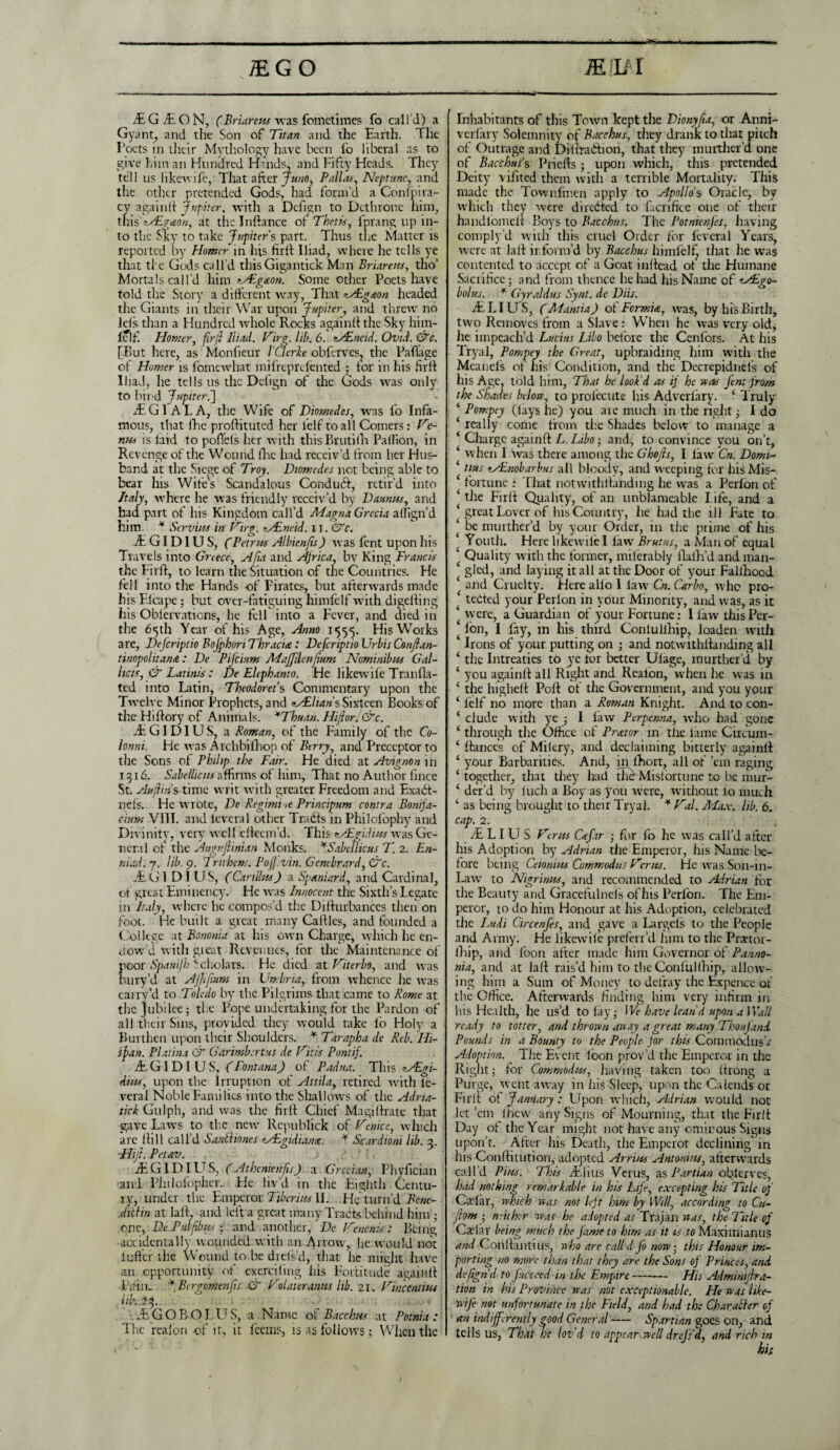 £GO * iELil IE Git ON, (Briar eus was fometimes fo call’d) a Gyant, and the Son of Titan and the Earth. The Poets in their Mythology have been fo liberal as to give him an Hundred Hinds, and Fifty Heads. They tell us likewife, That after Juno, Palias, Neptune, and the other pretended Gods, had form’d a Coni pi ra¬ cy againti Jupiter, with a Defign to Dethrone him, tfris <L&?<eon, at the Inftance of Thetis, fprang up in¬ to the Sky to take Jupiter's part. Thus the Matter is reported by Homer in his hr 11 Iliad, where he tells ye that ti c Gods call’d thisGigantick Man Briar eus, tho’ Mortals call’d him *s£g<con. Some other Poets have told tire Story a different way, That Mdg&on headed the Giants in their War upon Jupiter, and threw no Jels than a Hundred whole Rocks againft the Sky him- lelf. Homer, fir ft Iliad. Virg.lib.6. zs£neid. Ovid. &c. [But here, as Monfieur / Cleric obferves, the Paflage of Homer is fomewhat mifreprefented ; for in his firft Iliad, lie tells us the Defign of the Gods was only to bind Jupiter.] it G1 A L A, the Wife of Diomedes, was fo Infa¬ mous, that (he proftituted her lelf to all Comers: Ve- nus is laid to poffcls her with thisBrutiill PalTion, in Revenge of the Wound Hie had receiv’d from her Hus¬ band at the Siege of Troy. Diomedes not being able to bear Ins Wife's Scandalous Condudf, retir’d into Italy, where lie was friendly receiv’d by Daunus, and had part of his Kingdom call’d Magna Grecia aiTign’d him. * Scrums in Hirg. zAEneid. 11. &c. JE GI D1U S, (Petrus Alhienjis) was fent upon his Travels into Greece, Afa and Africa, bv King Francis the Fir ft, to learn the Situation of the Countries. He fell into the Hands of Pirates, but afterwards made his Elcape; but over-fatiguing himfelf with digefting his Oblervations, he fell into a Fever, and died in the 65th Year of his Age, Anno 1555. His Works are, Defcriptio Bofphon Thracia: DefcriptioUrbis Conjlan- tinopolitansc: De Pifcium Majjilenjium Nominibus Gal¬ lic is, & Latinist De Elephanto. He Iikewile Tranfla- ted into Latin, Theodorets Commentary upon the Twelve Minor Prophets, and oALliaris Sixteen Books of theHiftoryof Animals. *Thuan. Hiftor.&c. .EGIDIUS, a Roman, of the Family of the Co- lonni. He was Archbilhop of Berry, and Preceptor to the Sons of Philip the Fair. He died at Avignon in 1316. Sabellicits affirms of him, That no Author ftnee St. Aujlins inwc writ with greater Freedom and Exabt- nels. He wrote, De Regimes Principum contra Bonifa- c-ium VIII. and lcveral other Traits in Philofophy and Divinity, very well efteem’d. This cAEgidius was Ge¬ neral of the Augufiinian Monks. *Sabeilicus T. 2. En- niad.j. lib. 9. Trtthem. Pofj.vin. Gembrard, &c. JEG1 D I US, (Carillus) a Spaniard, and Cardinal, of great Emincncy. He rvas Innocent the Sixth’s Legate in Italy, where he compos’d the Difturbances then on foot. He built a great many Cattles, and founded a College at Bononia at his own Charge, which he en¬ dow d with great Revenues, for the Maintenance of poor Spani/h ‘•cholars. He died at Viterbo, and was bury’d 3t A/Jifum in Umbria, from whence he was carry’d to Toledo by the Pilgrims that came to Rome at the jubilee; tire Pope undertaking for the Pardon of all their Sins, provided they would take l'o Holy a Burthen upon their Shoulders. * Tarapha de Reb. Hi¬ ll fan. Platina & Garimb.rtus de Hit is Punt if. JE GIDI U S, (Fontana) of Padua. This zAEgi- ditts, upon the Irruption of Attila, retired with ie- veral Noble Families into the Shallows of the Adna- tick Gulph, and was the firft Chief Magiftrate that gave Lawrs to the new' Republick of Venice, which are Hill call’d Sadi tones zAigidiana. * Scardioni lib. 3. Hifl. Petav. JE GIDI U S, (Athenienfis) a Grecian, Phyfician and Philofopher. He liv’d in the Eighth Centu¬ ry, under the Emperor Tiberius II. He turn’d Bene¬ dict m at laft. and left a great many Tracts behind him ; one, De. Puff bus ; and another, De Hellenist Being accidentally wounded with an Arrow, he would not 1 utter the Wound to be diefsd, that lie might have an opportunity of exerciling his Fortitude againft Lain.. *Birgomenfis CT Vulaieranus lib. 21. Hincentms lib. 23. JE G O B O I. U S, a Name of Bacchus at Potnia : The real on of it, it leans, is as follows; When the Inhabitants of this Town kept the Diony/ia, or Anni- verfary Solemnity of Bacchus, they drank to that pitch of Outrage and Dittra&ion, that they murther’d one of Bacchus s Priefts; upon which, this pretended Deity vifited them with a terrible Mortality. This made the Townfmen apply to Apollo's Oracle, by which they were directed to facrifice one of their handlomeft Boys to Bacchus. The Potnienfes, having comply’d with this cruel Order for feveral Years, were at laft inform’d by Bacchus himfelf, that he was contented to accept of a Goat inftead of the Humane Sacrifice; and from thence he had his Name of zAEgo- bolus. * Gyraldus Synt. de Dlls. ft:. LI U S, (Manti a J of Fermi a, wras, by his Birth, two Removes from a Slave : When he was very old, he impeach’d Lucius Libo before the Cenlors. At his Tryal, Pompey the Great, upbraiding him w'ith the Mcanels of his Condition, and the Decrepidnefs of his Age, told him, That he look'd as if he was fent from the Shades below, to prolecute his Advcriary. ‘ Truly ‘ Pompey (lays lie) you are much in the right; I do ‘ really come from the Shades below to manage a * Charge againft L. Libo; and, to convince you on’t, ‘ when I was there among the Ghojls, I law' Cn. Domi- tins zAEnobarbus all bloody, and weeping for his Mis- ‘ fortune : That notwithftanding he wras a Perlon of ‘ the Firft Quality, of an unblameablc Life, and a ‘ great Lover of his Country, lie had the ill Fate to ‘ be murther’d by your Order, in the prime of his Youth. Here likew'iiel law Brutus, a Man of equal ‘ Quality with the former, milerably flafh’d and man- £ gled, and laying it all at the Door of your Falllrood ‘ and Cruelty. Here alio 1 lawr Cn. Carbo, who pro- ‘ tebted your Perlon in your Minority, and was, as it ‘were, a Guardian of your Fortune: I law this Pcr- (Ion, I fay, in his third Conlullhip, loaden with ‘ Irons of your putting on ; and notwithftanding all ‘ the Intreaties to ye lor better Ulage, murther’d by ‘ you againft all Right and Reaion, when he was in ‘ the highett Pott of the Government, and you your ‘ felf no more than a Roman Knight. And to con- ‘ elude with ye ; I law Perpenna, who had gone ‘ througli the Office of Prat or in the lame Circum- 4 fiances of Mifery, and declaiming bitterly againft 1 your Barbarities. And, in fhort, all of ’em raging ‘ together, that they had the' Misfortune to be mur- c der’d by luch a Boy as you w'ere, without lo much ‘ as being brought to their Tryal. * Val. Max. lib. 6. cap. 2. .ELI U S Verus Ccefar ■ for fo he was call’d after his Adoption by Adrian the Emperor, his Name lie- fore being Ceiomus Commodus Herus. He was Son-in- Lawr to Nigrinus, and recommended to Adrian for the Beauty and Gracefulneis of his Perfon. The Em¬ peror, to do him Honour at his Adoption, celebrated the Ludi Circenfes, and gave a Largels to the People and Army. He likewife preferr’d him to the Prxtor- fliip, and foon after made him Governor of Panno- nia, and at laft rais’d him to the Conlullhip, allow¬ ing him a Sum of Money to defray the Expencc of the Office. Afterwards finding him very infirm in his Health, he us’d to lay; We have lean d upon a Wall ready to totter, and thrown away a great many Thou I and Pounds in a Bounty to the People for this CommodusV Adoption. The Event loon prov’d the Emperor in the Right; for Commodus, having taken too ttrong a Purge, went aw\ay in his Sleep, upon the Calends or Firft of January: Upon which, Adrian would not let’em lhew any Signs of Mourning, that the Firft Day of the Year might not have any ominous Signs upon’t. After his Death, the Emperor declining in his Conftitution, adopted Arrius Antonins, aftcrw'ards call’d Pius. This .Elms Verus, as Partian obferves, had nothin* remarkable in his Life, excepting his Title of Cattar, which was not left him by Will, according to Cu- ftom ; neither was he adopted as Trajan was, the Title of Cattar being much the fame to him as it is to Maxitnianus and Conftantius, who are call d fo now • this Honour im¬ porting no more than that they are the Sons of Princes, and defign d to fucceed in the Empire- His Adminijf ra¬ tion in his Province was not exceptionable. He was like¬ wife not unfortunate in the Field, and had the Character of an indifferently good General- Spartian goes on, and tells US, That he loz'd to appear well drejs'ft, and rich in