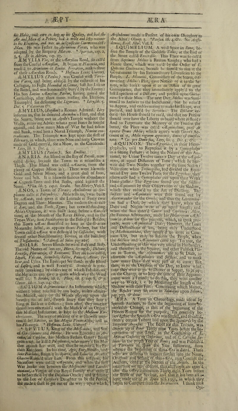 MP Y- MtfpannqM MA Habit, took care to hq> up his Quality, /vd //re ^z> and Mien of a Prince, had a noble and lofty manner in his Elocution, W »w no infgnificant Commonwealth’s Man. He was Father to Antoninus Her us, who was adopted by the Emperor Marcus. * Spartian, cap. 2, 3 <. Et in Adrian, t/rp. 23. jEMYLIA LT?, or the Mimylian Road, fo call’d from the Conful Mimylius, It began at Placentia, and reach’d to Ariminum or Rimini. Terr arms, makes three of thefe Mimylian Roads. * Hoffman Le.vic. Univerj. .EMYLlUS (Paulas) was Conlul with Teren- tius Harro, and being oblig’d by the ralhncls of- his Collegue, to Fight Hannibal at Cannes, loft his Life 111 the Battel, and was honourably bury’d by the Enemy : His Son Lucius Mmylius Paul us, having gain’d the Confulfhip, after three times milling the Blech on, Triumph’d for defeating the Ligurians. * Livy,lib. 5. Dec. <5 Hoi at er ran &c. .EMYLlUS, (Regillus) a Roman Admiral. Livy informs us, that he defeated Antiochus's Fleet, and that the Senate, being met in Apollo’s Temple without the Walls, receiving Advice what a great Force he fought again!!, and how many Men of War he had taken and Sunk, voted him a Naval Triumph, Nomine con- tradicente. The Triumph w as kept upon the Hr(f of February, in which, there were Nine and forty Crowns made of Gold carry d, for a Show, rn the Cavalcade. * Livy, lib. 7. Dec. 4. .EMYLlUS (Paulus). See Emilias. jENARIA. An Eland in the Bay of Puteoli, now call’d IJchia, becaufe the Town in it relembles a Thigh. This Illand was call’d Minaria, from the plenty of Copper Mines in’t. There were likewifc Gold and Silv er Mines, and a great deal of Iron, Stone and Salt. It is likewife famous for abundance A Cyprds-Trees and Hot Baths, good again!! the Stone. *Plin. lib. 3. cap.6. Strabo. See APorery,Vcl.l. /ENOS, a Town of Thrace', Apollodorus in Ste¬ phanies calls it Poltymhria. Mela tells us, ’twas built'* by Mac as, and gives it the Latitude of Forty two Degrees and Thirty Minutes. The modern Greeks cal 1 it Eno, and the Turks, Tgnos • but notwithflandittg ■ Aldas Opinion, it was built long before Mneas’$\ time, at the Mouth of the River Hebrus, and in the Trojan War, Lent Auxiliaries to tire Beficg’d: Betides, this Town Minos flourilh’d as long as the Grecian Monarchy la Led, as appears from Ptclomy, but the Town call’d Minea wasdeliroyd by Cajjander, with feveral other Neighbouring Towns, at the building of Theffalomca. * Salmaf. ad Sol in. pag. E O L IE. Seven Elands between Italy and Sicily. The old Names of ’em are, Hiera, Strongyle, Didyme, Ericafa, Phornicaja, & Euonymos. They are iiow call'd; Lipari, Hole am, Stromboli, Saline, Panari,■Alicar, Fe- licur,and XJjlica. The Epi!copal See Hands in the Eland of Lipari, and is well Fortify’d. Strongyle -is gene¬ rally- fmoakmg; byobferving of which Exhalations, the Mariners can give a gueis which way the Wind will lit. * Strabo, lib. 6. Pliny, lib. if. cap. 8, & 9. it aver., lib. 2..'cap. 14. &c. A.O L LU M Injirumentum: An Inftrumcnt which, without being touch’d by.any body, makes admira- bje Mufick, only -by the Winds playing upon the Strings; for at fir!!. People fancy that they hear a Ring of Bolls at a dillance; foon after, they imagine ihcmlclvcs entertain’d with the Mufick of an Organ: this Mufical Inllrument is kept in the Mufaum Kir- cherianum. The way of making of it is likewife men¬ tion d bv‘ Kircker, in his Magi a Phonotacficaj and in his Phonurgia. * Hoffman. Le.vic. Univerf. * .E P T U S, King of the Meffemans, and Son of Chteifihontes and Merope.- He was Educated in Ar¬ cadia, at1 Cypjelus, his Mothers Fathers Court : Being grown up, lie kill’d Polyphontes, who marry’d his Mo¬ ther agarnl! her will', and thus he recover’d liis Fa¬ thers Kingdom. In his time, Agis, EuryjfEttifdcs)gird Sous PiMiides, Reign’d in Sparta, a.nd Laius ln Arcadia. Glaucus.'Raign’d aftfr him. From this Mpytus, hts; Succdlors were call’d Mipytida, and when the firl! War .broke out between the Meffenians and Lacede¬ monians, a Virgin of this Royal Family was- order’d to be Sacrific'd by the Delphian Oracle; and it falling1 to the Lot of Lycifcuss Daughter to be the Perfon, ibe made a lhift to get out of*the way; upon which, Arijlodemus made a Prefent of his own Daughter to the Altar: Olymp. 3. *Paufan. lib, 4. &c. Sec Arijlo¬ demus, Engl. Mar. Yol. I. -EQ.U 1M E LI U M. A void Space in Rome, be¬ fore the Temple of the Goddels Tellus, at the End of the Street call’d Execrable. This Place was lo call'd from Septimus Melius a Roman Knight; who had a Houle there, which was raz’d Lay the Order of L. Quintiies Cincinnatus, becaulc he leem’d to aim at the Government by his Extraordinary Liberalities to die People. L. Mimtius, Couimillary of the Stores, dif- covcring Melius's Plot, gave Notice of it to die Se¬ nate, who look’t upon it as an Affair of lo great Comcqueiice, that they immediately apply’d to die Ldi Expedient of a Did at or, and pitch'd upon Cincin¬ natus for their Man. The next Day, Melius was Sum¬ mon d to Anlwer to the Indidlment; but he refus’d to Appear, and endeavouring to make his Elcape, was purlud, and kill’d by Servitius. The Dictator or¬ der’d his Houle fhould he raz’d, and that no Perfon lhould ever have the Liberty to build where it Ifcod : And to Perpetuate the Memory of the Trealon the better, the Place was call’d MLquimelinm, quafi ab aquata Domo Ale hi• which agree’s with Cicero's Ac¬ count ot it, Melii regnum appetentis, domus eft compla- nata. * Cic. pro Domo fua, Livy, lib. 3. Dec. 1. &c. EQUIN OX. The Migyptians, in their Hiero- glyphicks, us’d to Rcprelent it by a Cyncceploalm in a fitting Pollute * it being the Nature of this An- nimal, to Urine Twelve times a Day at the Mtqui- no.ycs, at equal Dillances of Time ; which lie like¬ wife did Two Nights together at die fa'tuc Seafon : Wherefore when Trijmegtjtus, had divided the .Equi- noxial Day into Twelve Parts for the Egyptians, thev afterwards had a Cynocephalus cut' upon'their Water Hour-glafies: The Egyptians found out the Solfices and MLqumoxe's by their Oblcrvation of the Shadow which they reduc’d to the Art of Dialling. ThS Solfices and MLquinoxes were thus found cut by Anaximander for the Greeks, and tliusthe Lacedcmdni- \ans bad a Dial, by which they knew, when die Days and Nights were of an equal length; and when the Sun enter’d Cancer and Capricorn: AT to ithe Famous Allronomer, made his Helioiropum Mtfi- ] ■vum in Athens for this purpalc, which, to fpeak pro¬ perly, were Mquimxul Dials; However, the Lines .and Diftindlions of ’em, being only Underliood by Mathematicians, they lignify’d ijo more in Com- mon Ule, but only to Inform the People, when' the Solfices and Mtquitioxes came up : ’Tis true, the Undeidanding of this vvas very ul’etul in Husbandry, and therefore in the Square?, and other Pubhck Pla¬ ces in Towns, the Ajlronomers ule to fix Dials, to a 1'certaih the Mbqninoxes and Solfices, .and to mark how many Days -they were pal! or to come: But then, as to the Diyiiion of the Day, to know what time they were to go to'Dinner or Supper, to be up¬ on the Change, or to-keep the time of their Appoint¬ ment with' a Freind; to do this, they went another way to Work, L e. by Mealuring the length of the Shadow with their Feet: Concerning which Matter, the Reader may lee more in Salmafms upon Solinus, pag. 732. & deinc. ERA. A Term in Chronology,made ufeof by Spanilli Authors, to flrew the beginning of lome^e- markable Change, as that of the beginning of the Princes Reigns' for the purpole; ’Tis generally be¬ liev’d,that the Spanilli Mr a was fettled^,and fo call’d, from a certain Tribute laid upen the Spaniards by the Emperor Augujlus. The Edid! for this Tribute, was drawn up at Rome Thirty nine Years before the In¬ carnation of our Lord, in the Conlullhip of L. ATa'rcus Cenforius or Cenjorinus, and of C. Calvifms Sa- binus in the 715^ Year of Rome; and was Publilli’d at Tdrragdh in Spain the Year following, from wlience the beginning of x[\\s*M.ra is dated. Thole who-' are defirous to emiuire further into the Name, .Original and Sethn’g of this Mira, may Conlult the Authors, cited at Yfe bottom of the Article. In the Imean time we may oblerve, tliatallPeopIe arc agrec’d that this Mira colhmcnces Thirty eight Years before the Birth of our Saviour, anti that it has been all a- Iqng made ufe of iir Spain till- 1351, in which they bdgan to Compute from the Incarnation. I think th’err Opr-