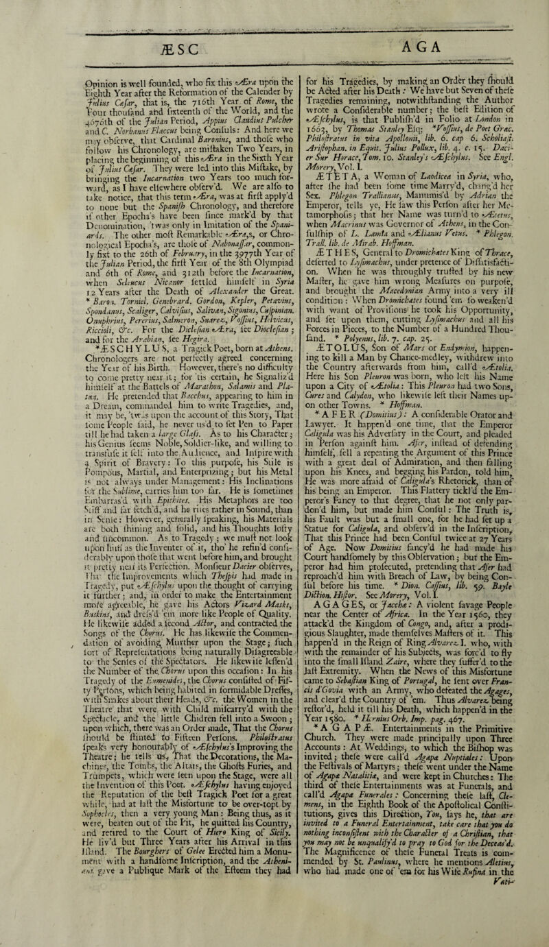 JE SC AGA Opinion is well founded, who fix this zAEra upon the Eighth Year after the Reformation of the Calender by Ivlins Cafar, that is, the 716th Year of Rome, the Four thoufand and fixteenth of the World, and the 4676th of tire Julian Period, Appius Claudius Fulcher and C. Norbanus Flaccus being Coniuls: And here we m,iy obferve, that Cardinal 'Baronins, and thole who follow Ins Chronology, are mi {taken Two Years, in placing the beginning of i\\\sAEra in the Sixth Year of Julius Cafar. They were led into this Miftakc,_by bringing the Incarnation two ^ ears too much for¬ ward, as I have ellewhere oblerv’d. We are alfo to take notice, that this term *AEra, was at firlt apply’d to none but the Spanijb Chronology, and therefore if other Epocha’s have been llnce mark’d by that Denomination, 'tvvas only in Imitation of the Spani¬ ards. The other raoft Remarkable tAEra,s, or Chro¬ nological Epocha’s, are thole of Nabonaffar, common¬ ly fixt to the 26th of February, in the 3977th Year of the Julian Period, the firft Year of the 8th Olympiad and 6th of Rome, and 312th before the Incarnation, when Selencus Nicanor lettled liimfelf in Syria 12 Years after the Death of Alexander the Great. * Baron. Formed. Gencbrard. Gordon, Kepler, Petavius, Spondanus, Scaliger, Calvifus, Salivan, Sigonius, Cufpinian. Onuphrius, Pererius, Salmeron, Suarez., off us, Helvicus, Riccioli, CTc. For the DicUfan tALra, lee Dioclefan ; and for the Arabian, fee Hegira. *J£ SCHYLUS, a Tragick Poet, born at Athens. Chronologers are not perfectly agreed concerning the Year of his Birth. However, there’s no difficulty to come pretty near it; for tis certain, he Signaliz’d himlelf at the Battels of AFarathon, Salamis and Pla¬ tan. He pretended that Bacchus, appearing to him in a Dream, commanded him to write Tragedies, and, it may be, ’tw.;s upon the account of this Story, That tome People laid, he never us’d,to let Pen to Paper till he had taken a large GlaJ's. As to his Character; his Genius lecms Noble, Soldier-like, and willing to transfufe it lelf into the Audience, and Inlpirewith a Spirit of Bravery: To this purpofe, his Sale is Pompous, Martial, and Enterprizing ; but his Metal is not always under Management: His Inclinations fo'r the Sublime, carries him too tar. He is lometimes Embarras’d with Epithites. His Metaphors arc too Stiff and far fetch’d, and he rues rather in Sound, than in Senie : However, generally Ipcaking, his Materials arc both fhining and folid, and his Thoughts lofty and tfncbmmon. As to Tragedy; we mult not look upon him as the Inventer of it, tho’ he refin’d iconft- derably upon thole that went before him, and brought it pretty near its Perfection. Monfieur Dacier oblerves, Tha' the Improvements which TheJ'pis had made in Tragedy, put tALfchylus upon the thought of carrying it further; and, in order to make the Entertainment more agreeable, he gave his Actors Vizard Masks, Buskins f and drefs’d ’em more like People of Quality. He likewile added a iecond Ad or, and contracted the Songs of the Churns. He lias likewile the Commcn- / dation of avoiding Murtber upon the Stage; luch lort of Rcprelentations being naturally Dilagreeable to the Senles of the Spectators. He likewile ldfen’d the Number of the, C.hGrus upon this occafion : In his Tragedy of the Eumenidei, the Chorus conlilted of Fif¬ ty Perlons, which being habited in formidable Drcffes, with Snakes about their Heads, &c. the Women in the Theatre that were with Child milcarry’d with the Spectacle, and the little Chidren fell into a Swoon ; upon which, there was an Order made, That the Chorus Inotild be Hinted to Fifteen Perlons. Philoftratus 1 peaks vety honourably of *AEfchylus s Improving the Theatre; he tells us, That the Decorations, the Ma¬ chines, the Tombs, the Altais, the Ghofts Furies, and Trumpets, which were leen upon the Stage, were all the Invention of this Poet. <zAJchylus having enjoyed the Reputation of the bell Tragick Poet for a great while, had at laft the Misfortune to- be over-topt by Sophocles, then a very young Man : Being thus, as it were, beaten out of the Pit, he quitted his Country, and retired to the Court of Htero King of Sicily. He liv’d but Three Years after his Arrival in this Eland. The Bourghers of Gelee EreCled him a Monu¬ ment with a handloine Inlcription, and the Atheni¬ ans. gave a Publique Mark of the Efteem they had - —aa.. • - A*. •. . for his Tragedies, by making an Order they fhould be Acted after his Death : We' have but Seven of thefe Tragedies remaining, notwithftanding the Author wrote a Confiderable number; the belt Edition of eAEJchylus, is that Publifh’d in Folio at London in 1663, by Thomas Stanley Elq; *Voffus, de Poet Grac. Philnjiratus in vita Apollonii, lib. 6. cap 6. Scholiajh Ari/Iophan. in Equit. Julius Pollux, lib. 4. c. 15. Daci¬ er Sur Horace, 7om. 10. Stanley’s CAEfchylus. See Engl. MoreryfVo]. 1. dETE T A, a Woman of Laodicea in Syria, who, after ihe had been lome time Marry’d, chang’d her Sex. Phi ego n Tr alliances, Manumis’d by Adrian the Emperor, tells ye, He law this Perfon after her Me- tamorpliofis; that her Name was turn’d to tAEtetus, when AFacrinus was Governor of Athens, in the Con- fullhip of L. Lamta and ?Adlunus Vctus. * Phlcyon. Trail, lib. de Aiirab. Flojfman. jE T H F. S, Genera l to Dromichates King of Thrace, dclerted to Lyfmachus, under pretence of DiftatisfaCfi- on. When he was throughly trlilted by his new Matter, he gave him wrong Meafurcs on purpole, and brought the Macedonian Army into a very ill condition : When Dromichates found ’em lb weaken’d with want of Provifions he took his Opportunity, and let upon them, cutting Lyfmachus and all his Forces in Pieces, to the Number of a Hundred Thou- fand. * Polyenus, lib. 7. cap. 25. JETOLUS, Son of Mars or Endymion, happen¬ ing to kill a Man by Chance-medley, withdrew into the Country afterwards from him, call’d <zALtolia. Here his Son Pleuron was born, who lett his Name upon a City of eAEtolia: This Pleuron had two Sons, Cures and Calydon, who likewile left their Names up¬ on other Towns. * Hoffman. * A F E R (DomitiusJ : A confiderable Orator and Lawyer. It happen’d one time, that the Emperor Caligula wras his Adverlary in the Court, and pleaded in Perfon againft him. Afer, inllead of defending himlelf, fell a repeating the Argument of this Prince with a great deal of Admiration, and then falling upon his Knees, and begging his Pardon, told him. He was more afraid of Caligula’s Rhetorick, than of his being an Emperor. This Flattery tickl’d the Em¬ peror’s Fancy to that degree, that he not only par¬ don’d him, but made him Conlul: The Truth isr his Fault was but a fmall one, for he had fet up a Statue for Caligula, and obferv’d in the Inlcription, That this Prince had been Conlul rwice at 27 Years of Age. Now Domitius fancy’d he had made his Court handfomely by this Oblervation; but the Em¬ peror had him prolecuted, pretending that Afer had reproach’d him with Breach of Law, by being Con- l’ul before his time. * Dion. Caff us, lib. Bayle Didion. Hifior. Sec Morery, Vol.I. A G A G E S, or face ha: A violent favage People near the Center of Africa. In the Year 1560, they attack’d the Kingdom of Congo, and, after a prodi¬ gious Slaughter, made themfelves Matters of it. This happen’d in the Reign of TT\T\<gAvarcz\. who, with with the remainder of his Subjects, was forc’d to fly into the fmall Ifland Zaire, where they buffer'd to the Jalf Extremity. When the News of this Misfortune came to Selaflian King of Portugal, he lent over Fran¬ cis T Cl ovia with an Army, who defeated the Agages, and clear’d the Country of ’em. Thus Alvarez, being reftor’d, held it till his Death, which happen’d in the Year 1580. * ILrnius Orb. Imp. pag. 467. * A G A P ;£. Entertainments in the Primitive Church. They were made principally upon Three Accounts : At Weddings, to which the Bifhop was invited; thele were call’d Agapa Nuptiales: Upon- the Feflivals of Martyrs; thefe went under the Name of Agapa Natalitia, and were kept in Churches: The third of thele Entertainments was at Funerals, and call’d Agava Funerales: Concerning thele laft, Cle¬ mens, in the Eighth Book of the Apoftolical Contti- tutions, gives this Direction, Tou, lays he, that are invited to a Funeral Entertainment, take care that you do nothing inconfiflent jt it h the Charader of a Chriflian, that you may not A unqualify d to pray to God for the Deceas'd. The Magnificence of thele Funeral Treats is com¬ mended by St. Paulims, where he mentions Aletius, who had made one of ’em for his W lie Rufna in the