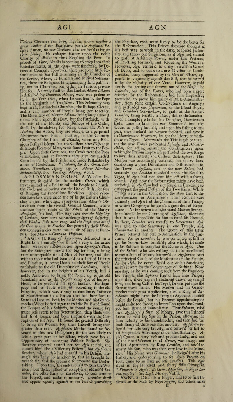 Av • t f * Vatican Church: Ton have, fays lie, drawn together a great number of our Benefatlors into the Apoftotical Pa¬ lace ; I mean, the poor Chriftians that are forc'd to beg for their Living. He enlarges farther upon the noble Charity ot Aletius in thus Regaling the Poor. In procel's of Time, Abufes happening to creep into thefe Entertainments;, all the Agapa rvere fupprefs’d by De¬ crees of Council: However, there arelolne little Re- iemblances of’em Hill remaining in the Churches of the Levant, where, at Funerals and Feltival Solemni¬ ties, there are Religious Entertainments heldpublick- ly, not in Churches, but^ either in Tents or private Houfes. A {lately Fealt of this kind at Mount Libanus is deferib’d by Dominicus Macer, who was prelent at it, in the Year 1624, when he was fent by the Pope to the Patriarch of Jerufalem : This Solemnity was kept in the Patriarchal Churches, the Bilhops, Clergy, and a vail number of People being got together. The Monaltery of Mount Libanus being only allow’d to cat Flefh upon this Day, but the Patriarch, with the reft of the Monks and Bilhops of this Order, din’d by themfelves; for being under the Rule of Anthony the Abbot, they arc oblig’d to a perpetual Abltincnce from FlelTi. Further, in the Country Churches of the Ifland of Maltha, when any Reli¬ gious Fcltival is kept, ’tis the Cultom after- VeJ'pers to diliribute Pieces of Meat, writh fome Fruit,to the Peo¬ ple. Upon thele Occafions, the Greeks treat the Poor with Cakes, and at Funerals they give ’em parch’d Corn bids’d by the Prielts, and made Pallatable by a lort of Confection. * Paul inns, Ep. 81. Concil. Lao¬ dicean. Tertuilian. Apolog. cap. 59. Macer Hierolex. Spelman Glojf. &c. See Engl. Morery, Vol. I. AGIOSYMANDRUM. A Wooden In- ftrument, fo call'd by the modern Greeks, which lerves inltead of a Eell to call the People to Church, the Turks not allowing ’em the Ufe of Bells, for fear of Ringing the People into Rebellion. Thefe Woo¬ den Knockers were made ule of in the Eaffern Chur¬ ches a great while ago, as appears from Macer s Ob- fervation from the Seventh General Council, where mention being made of the Relicks of the Martyr Anafafus, ’tis faid, When they came near the Holy City of Ceclarea, there were extraordinary Signs of Rejoycing, thefe Wooden Bells were rung, and the People went out of the Gate to meet the Relicks: But generally thefe Woo¬ den Conveniencies were made ule of only at Fune¬ rals. See Macer in Campana. Hoffman. *AGIS II. King of Lacedemon, defeended in a Right Line from Age flans II. had a very unfortunate End. He fat up a Reformation upon Lycurguss Plan, but the Enterprize prov’d too big for him, it being very unacceptable to all Men of Fortune, and like- wile to thole who had been us’d to a Life of Liberty and Plealure, it being Death to thefe fort of People to fubmit to the old Dilcipline of Lacedemon. Agis, how ever, tho’ in the heighth of his Youth, had a noble Ambition to bring the People up to the old Standard; and as the Project came out of his owrn Head, lb he practis’d fir If upon himfelf. His Equi¬ page and his Table were jult according to the old Frugality, which was a very extraordinary Inlfance of Mortification in a Perfon that had been bred to State and Luxury, both by his Mother and hisGrand- mother.When he firlt began to feel the Pulfe,and found the Temper of his Subjects, he found the young Fry much lels averle to his Reformation, than thole who had liv’d longer, and been tinCtur’d with the Cor¬ ruption of the Age. He found the grcatelf Difficulty to bring the Women too, their Interelf being then greater than ever. Agcflaus'% Mother found no Ac¬ count in this new Dilcipline ; for lhc was likely to lole a great part of her Eftate, which gave her an Opportunity of managing Publick Bufinefs. She therefore appeared again!! her Son Agis at firlf, and treated him like a Vifionary Fellow ; but Ageflaus's Brother, whom Agis had engag’d in his Defign, ma¬ nag’d this Lady 10 handlomly, that he brought her over fo far, that fhc promis’d to promote the Under¬ taking. Upon this, lhe endeavour’d to gain the Wo¬ men ; but thefe, inllead of complying, addrels’d Leo¬ nidas, the other King of Lacedemon, to countermine the Projebf, and make it milcany. Leonidas durft rot appear openly again If it, for fear of provoking the Populace, who were likely to be the better for the Reformation. This Prince therefore thought it his beff way to wmrk in the dark, to fpread Jealou- fies, and throw out Sulpicions, as if Agis had a mind to grafp at Arbitrary Power, under this Pretence, of Levelling Fortunes, and Reducing the Wealthy. However, Agis ventur’d to bring in a Bill to Cancel all Debts, and to come to a new Divifion of Lands: Leonidas, being fupported by the Men of Eflatcs, ap¬ pear’d lo vigoroufly againft this Bill, that he carry’d it by the Majority of one Vote. However, he paid dearly for getting on’t thrown out of the Houfe- for Lyfander, one of the Ephori, who had been a great Stickler for the Reformation, had him Impeach’d* pretended to prove him guilty of Male-Adminiftra- tion, from fome certain Oblcrvations in Augury; and perluaded one Cleombrotus, of the Bloud Royal, and Leonidas's Son-in-Law, to grafp at the Scepter. Leonidas, being terribly frighted, fled to the Sanctua¬ ry of a Temple ; whither his Daughter, Cleombrotus'$ Lady, came to him. He was Summon’d into the Court to julfify himfelf, and upon his failing to ap¬ pear, they declar’d his Crown forfeited, and gave it to Cleombrotus : However, he got the liberty to with¬ draw to Tegaa. Afterwards the Tide began to turn: for the new Ephori profecuted Lyfander and Mandro- clidas, for adding againft the Conftitution ; upon which,the Perlons impeach’d perluaded the two Kings to joyn their Interelf and Caiheer thefe Ephori: This Motion was accordingly executed, but not without occafioning a great Dilfurbance and DiflatisfaCfion iu the Towrn. Ageflaus, one of the new Ephori, had certainly got Leonidas murder’d upon the Road to Tegaa, if Agis had not fent him off with a ftrong Guard. And now the Reformation might have been perfected, if Agefdam had not found an Expedient to dilapppint the good Defign of the Two Kings. While Things were in this Condition, the Achci fent to the Lacedemonians for Auxiliaries : Their Requelt was granted ; and Agis had the Command of their Troops* m which Campaigne he gain’d a great deal of Repu¬ tation. At his return home,he found Matters ftrange- ly imbroyl’d by the Cunning of Ageflaus, infomuch that it was impoffible for him to ltand his Ground. In fhort, Leonidas wras recall’d, to Lacedemon : Agis was glad to take SanCtuary in one Temple, and Cleombrotus in another. The Queen of this latter Prince behav’d her lelf to Admiration in the Jun¬ cture. As for Leonidas, he was contented at firlt to get his Son-in-Law banifti’d; after which, he made it his Bufinefs to compleat the Ruine of Agis. One of the Ephori, wrho was willing not to be neceflitated to pay a Sum of Money borrow’d of Agefflrata, was the principal Caule of the Misfortune of this Family. As for Agis, he never Itirr’d out of his Sanctuary, unlefs it were for the Convenience of Bathing: Now- one day, as he wras coming back from the Bagnio to his Temple, this Ephorus haul’d him into Prilon; upon this, there was an Indictment drawn up againft him, and being Calf at his Tryal, he was put into the Executioner’s liands. His Mother and his Grand' mother made great Application, that a King of La¬ cedemon might have the Liberty to Argue for himlelf before the People ; but his Enemies apprehending he might make too ftrong an Impreflion upon the Croud, got him Itrangled immediately. That Ephorus, who ow’d Agifftrata a Sum of Money, gave this Princels Leave to vifit her Son in the Prilon, allowing the lame Liberty to his Grandmother, and then had ’em both Itrangled there one after another. Agifjlrata re- flgn’d her Life very bravely, and behav’d her felf to all imaginable Advantage under this Barbarity. A- gis's Queen, a very rich and prudent Lady, and one of the finelt Women in all Greece, was dragg’d out of her Apartments by King Leonidas, and tqrc’d to marry his Son, who was then very low in his Mino¬ rity. His Name was CLomenes; he Reign’d after his Father, and endeavouring to let Agis s Project, on foot, came to an End no lels Tragical. This Agis dyed in the Hundred and thirty fifth Olympiad. * Plutarch iii Agide : Et Cleom. Meurfus, de Regno La- con. bag. 87. See Engl. Morery, Vol. I. AGNUS D EI: Is a Prayer, laid to be firlt Iri- ferted in the Mafs by Pope Sergius, tho’ others njakc E it
