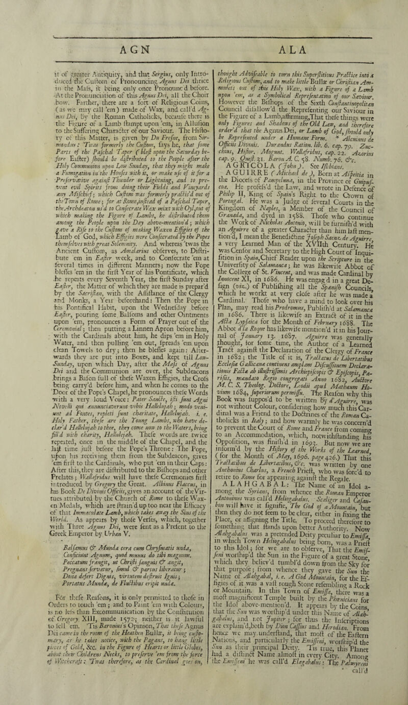 i it of greater Antiquity, and that Sergius, only Intro¬ duced the Cuftom of Pronouncing Agnus Dei thrice in tiie Mats, it being only once Pronounc'd before. 'At the Pronunciation of this Agnus Dei, all the Choir bow. Farther, there arc a fort of Religious Coins, (as we may call ’em) made of Wax, and call’d Ag¬ nus Dei, by the Roman Catholicks, becaul’e there is tiie Figure of a Lamb ftampt upon ’em, in Allufion to the Suffering Character of our Saviour. The Hifto- ry of this Matter, is given by Du Frefne, from Sir- mondtts: ‘Twas formerly the Cuftom, fays he, that fome Parts of the Pajchal Taper (bleft upon the Saturday be¬ fore Eifter) fhould be dijiributed to the People after the Holy Communion upon Low Sunday, that they might make a Fumigation in the tioufes with it, or make ufe of it for a Prejervstrive againft Thunder or Lightning, and to pre¬ vent evil Spirits from doing their Fields and Vineyards any Mifchief; which Cuftom was formerly practis'd out of the Town of Rome; for at Rome,inftead of a Pafchal Taper, the Archdeacon us'd to Confecrate Wax mixt with Oyl,out of which making the Figure of Lambs, he diftributed them among the People upon the Day above-mention d • which ave a Rife to the Cujlom of making Y/axen Effigies of the .amb of God, which Effigies were Confecrated by the Popes themfelves with great Solemnity. And whereas ’twas the Ancient Cuftom, as Amalarius obferves, to Diftri- bute cm in Eajter week, and to Confecrate’em at feveral times in different Manners; now the Pope bleftes ’em in the firft Year of his Pontificate, which .he repeats every Seventh Year, the firft Sunday after Eajier, the Matter of which they are made is prepar’d by the Sacrijlan, with the Afiiftance of the Clergy and Monks, a Year beforehand: Then the Pope in bis Pontifical Habit, upon the Wednefday before Eajier, pouring fome Balfoms and other Ointments . upon ’em, pronounces a Form of Prayer out of the Ceremonial; then putting a Linnen Apron before him, with the Cardinals about him, he dips’em in Holy Water, and then pulling ’em out, fpreads ’em upon clean Towels to dry; then he bleftes again: After¬ wards they are put into Boxes, and kept till Low- Sunday, upon which Day, after the Mafs of Agnus Dei and the Communion are over, the Subdeacons .brings a Bafon full of thefe Waxen Effigies, the Crols being carry’d before him, and when he comes to the Door of the Pope’s Chapel, he pronounces thele Words with a very loud Voice: Pater Sadie, i/h funt Agni Novelli qui annunciaveruntvobis Hallelujah; modo veni- unt ad Fajites, repleti funt charitate, Hallelujah, i. e. Holy Father, theje are the Toung Lambs, who have de¬ clar'd Elallelujah to thee, they come now to the Waters, being filld with charity, Hallulejah. Thefe words are twice repeated, once in the middle of the Chapel, and the Jaft time juft before the Pope’s Throne: The Pope, upon his receiving them from the Subdeacon, gives ’em firft to the Cardinals, who put ’em in their Caps: After this, they are diftributedto the Bifhops and other Prelates; Wallafridus will have thefe Ceremonies firft introduced by Gregory the Great. Albinus Flaccus, in his Book De Divinis Officiis, gives an account of theVir- tues attributed by the Church of Rome to thele Wax¬ en Medals, which are ftrain'd up too near the Efficacy of that Immaculate Lamb, which takes away the Sins of the World. As appears by thole Verfes, which, together with Three Agnus Dei, were Pent as a Prefent to the Greek Emperor by Urban V. Balfamus & Munda cera cum Chryfmatis unda, Conficiunt Agnum, quod munus do tibi magnum. Peccatum frangit, ut Chrijli fanguis & angit, Pregnans fervatur, firnnl & partus liber at ur; Dona defer t D ignis, virtutem de fruit Ignis; Portatus Mum*, de Fldlibus eripit unda. F6r thefe Reafons, it is only permitted to thofc in Orders to touch ’em ; and to Paint ’em with Colours, is no lei's than Excommunication by the Conftitution of Gregory. XIII, made 1572'; neither is it lawful to left ’em. ’Tis Baronins's Opinion, That thefe Agnus Dei came in the room of the Heathen Bulla:, it being cufto- mary, as he takes notice, with the Pagans, to hang little puces of Gold, &c. in the Figure of Hearts or little Globes, about their Childrens Necks, to preferve 'em from the force of Witchcraft: ’Twas therefore, as the Cardinal goes on, thought Advifeable to turn this Superfiitious P rail ice into a Religious Cuftom, and to make little Bulla: or Chriftian Am- mulet s■ out of this Holy Wax, with a Figure of a Lamb upon ’em, as a Symbolical Reprefentation of our Saviour. However the Bifhops of the Sixth Conftantinopolitan Council dilallow’d the Reprefenting our Saviour in the Figure of a Lamb,affirming,That thefe things were only Figures and Shadows of the Old Law, and therefore order'd that the Agnus Dei, or Lamb of God, fhould only be Reprefented under a Humane Form. * Aleninas de Officiis Divinis. Durandus Ration, lib. 6. cap. 79. Zuc¬ chini, Hi for. Mogunt. Wallafridus, cap. 22. Abortus cap. 9. Out ft. 31. Baron A. C. 58. Numb. ~j6. &c. AGRICOLA Cj°hn ). See Iflbians. AGUIRRE (Aiichael de J, Born at Asfeitia in the Diocels of Pampeluna, in the Province of Guipuf- coa. He profefs’d the Law, and wrote in Defence of Philip II, King of Spams Right to the Crown of Portugal. He was a Judge of leveral Courts in the Kingdom of Naples, a Member of the Council of Granada, and dyed in 1588. Thofe who continue tiie Work of Nicholas Antonio, will be furniih’d with an Aguirre of a greater Character than him laft men¬ tion’d, I mean the Benedictine Jofeph Saenz, de Aguirre a very Learned Man of the XVIIth Century. He was Cenf'or and Secretary to the High Court oflnqui- fition in Spain,Chief Reader upon the Scripture in the Univerfityof Salamanca; he was likevviie Abbot of the College of St. Vincent, and was made Cardinal by Innocent XI, in 1686. He was engag d in a great De- fign (viz.) of Publishing all the Spamfh Councils which he workt at very dole after he was made a Cardinal. Thofe who have a mind to look over his Plan, may read his Prodrome, Publiih’d at Salamanca in 1686. There is likewife an Extrad of it in the Aba Lypfaica for the Month of February 1688. The Abbot d'la Roque has likewife mention’d it in his Jour¬ nal of January 13. 16S7. Aguirre was generally thought, for fome time, the Author of a Learned Tra6t againft the Declaration of the Clergy of France in 1682; the Title of it is, Tr attains de Libertatibus Eccleft* Gallican* continent amplam Difcujfmem Declara¬ tions Fab* ab illuftriffimis Archiepifcopis & Epijcopis, Pa¬ ri fits, mandato Regio congregati Amo 1682, Auttore M.C. S. Theolog. Dob ore, Ltodii apud A4ath*um Ho- vium 1684, fuperiorum permiffu. The Reafon why this Book was luppos’d to be written By d’Aguirre, was not without Colour, confidering how much this*Car¬ dinal was a Friend to the Dodtrines of the Roman Ca¬ tholicks in Italy; and how warmly he was concern’d to prevent the Court of Rome and France from coming; to an Accommodation, which, notwithftanding his Oppofttion, was finiftfd in 1693. But now we are inform’d by the Hiflory of the Works of the Learned (for the Month of May, 1696. page426.) That this / ract at w its de Libertatibus, C7 c. was written by one Anthonius Charlus, a French Prieft, who was forc’d to retire to Rome for appearing againft the Regale. ALAHGABAL: The Name of an Idol a- mong the Sytians, from whence the Roman Emperor Antoninus was call’d Heliogabalus. Scaliger and Cafau- bon will have it figmfie, The God of a Mountain but then they do not feem to be clear, either in fixing the Place, or affignmg the Title. To proceed therefore to fomething that Hands upon better Authority. Now Alahgabah/s was a pretended Deity peculiar to Emifa in which Town Heliogabalus being born, was a Prieft to this Idol; for we are to obferve, That the Emit- feni worlhip’d the Sun in the Figure of a great Stone which they believ’d tumbl’d down from the Sky for that purpoie; from whence they gave the Sun the Name of Alahgabal, i. e. A God Mountain, for tile Ef¬ figies of it was a vaft rough Stone refembling a Rock or Mountain. In this Town of Emiffa, there was a moft magnificent Temple built by the Phoenicians for the Idol above-mention’d. It appears by the Coins that the Sun was worfhip'd under this Name of Alah- gabalus and not Jupiter ; for thus the Inlcriptions are explain d,both by Dion Cajjins and Herodian. From hence we may,underftand, that moft of the Eaftern Nations, and particularly the Emifjhn, worlhip’d the Sun as their principal Deity. ’Tis true, this Planet had a diftindt Name almoft in every City. Among the Emiffem he was call’d Elagabalus ; The Palmyreni ? * call’d