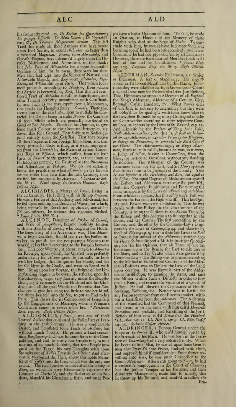 his frequently cited; as, Be Ratione fcx Quantitatum • Be quinque EJfentiis ; Be Motu Diurno ; Dc Hegetabili- bus • &, Be Theorica Magic arum Artium. This lafi Trail has made all thole Authors that have wrote upon Evil Spirits, to count Alchindus no better than a wretched Magician. Francis Picus Mirandula, and Conrade YVimpina, have dilcours’d largely upon the He- reOes, Blafphemies, and Ablurdities in this Book; but John Ficus of Mirandula has a more favourable Opinion of him, for he owns, there vyere but three Men that had dipt into the Science of Natural and Allowable Magick, and they were Alchindus, Roger Bacon,and William Biiliop of Paris. That which looks moft probable, according to Naudeus, from whom this Article is borrow’d, is, Firjl, That this JaH men¬ tion’d Trail of Alchindus is full of SuperHition, and other Tenents perfedly inconfifient with ChriHiani- ty, and fuch as we may expedl from a Mahometan, that fpeaks his Thoughts freely. Secondly, Thole that accule him of the Black Art, leem to mi Hake his Cha¬ racter, his Defign being to make Nature the Caule of all thole Effects which are generally attributed to Good or Bad Angels. People of his Opinion, to give fome lmall Colour to their Sceptical Principles, lay down this for a Ground, That Sublunary Bodies de¬ pend entirely upon the Celefiial; That they receive all their Properties from Foreign Impreflions, and that every particular Body is thus, as it were, impregna¬ ted from the Univerfe by the Means of certain Corpo¬ real Rays or Ejfluv a, which pafling from the leafl Parts ot Matter to the greatell, are, as thele fingular Pliilolophers pretend, the Caule of all the Phenomena and Alterations in Nature. We do not certainly know the precife time when Alchindus liv’d ; but we cannot make him later than the 12th Century, lincc we find him mention’d by Averroes. * Cardan de Sub- tilit. lib. 16. Naud Apoiog. dcs Grandes Hommes. Bayle Billion. Hijior. ALCIBIADES, a Martyr of Lyons, living in the 2d Century. He luffer’d with his Biiliop Pothinus. He wras a Perion of that Aufierity and Self-denial,that he fed upon nothing but Bread and Water; lor which, being reprov’d by Revelation by Attains, ©ne of his Fellow-iufferers, lie forbore that rigorous Method. * Eujeb. Eccles. Htjl. lib. <5. A L C I N O E, Daughter of Polybus of Corinth, and Wife of Amphilocus, became foolilhly fmitten with one Xanthus of Samos, who lodg’d at her Houle. The Singularity of the Adventure was, That Miner¬ va, a fingle Goddels, fhould contrive this Pailion in- her, to puniih her for not paying a Woman that work’d at her Houle according to the Bargain between ’em: This poor Woman, it leems, pray’d to Minerva for Revenge, upon which, her Quarrel wras prefently undertaken ; for Alcinoe grew lo furioufly in Love with her Lodger, that fhe quitted her Houle, and left her Children in the Cradle, and went on Board with him: Being upon her Voyage, the Eclipl'e of her Un- derfianding begun to be over ; fhe reflected upon her Misbehaviour, wept very heartily under the Recolle- dlion, cry’d extremely for her Husband and her Chil¬ dren ; and all the good Words and Promiles that Xan¬ thus could give her being too little to eale her Mind, Ihe threw her lelf into the Sea, to put an End to her Pain. This lliews the ill Conlequence of being falle to the Engagements of Marriage, when a Woman’s Conlcience comes to revive upon her. * Parthenius Erot. cap. 27, Bayle Billion. Hijior. ALCION1US, ( Peter) was one of tliofe Learned Italians that cultivated the Polite Part of Lear¬ ning in the 16th Century. He was a confiderable Orator, and Tranflated iome Traits of Ari/lotle, but without much Succels. He printed a Tract concer¬ ning Bamjhment,which wras lo ununiform in the Com¬ petition, and had lo many fine Stroaks in’t, with a mixture of lo much Rubbifh, that fome People ima¬ gin’d he had Tagg’d his own Thoughts with iomc Spangles out of Tully s Treatilc Be Gloria: And after¬ wards, to conceal the Theft, threw this noble Manu- feript of Tully s into the Fire, which was the only one extant. The two Speeches he made alter the taking of Rome, in w'hicli he very Rhetorically reprelentsthe Injuitice of Charles V, and the Barbarity of his Sol¬ diers, blanch’d his Character a little, and made Peo¬ ple have a better Opinion of him. ’Tis faid, he made an Oration, in Honour of the Memory of thole Knights wrho died at the Siege of Rhodes. To con¬ clude with him, he would have had more Senfe and Learning too,if he had been lei's conceited ; and fewer Enemies,if he had not provok’d ’em by ill Language: However, there are fome Learned Men that Ipeak well both of him and his Tranflations. * Jovius Elog, cap. 123. Longolius Epijl. ult. lib. 3. Bayle Billion, Hijior. ALDERMAN, Saxonicc Ea Herman, /. e. Senior or Elderman. A iort of Magiftracy, The Englifb Saxons call’d fcveral Magifiratcs by this Name, lome-1 times they were takeh for Earls, or Governors of Coun¬ ties, and fometimes for Perlons of a lefler ]urildidiont_ . Thus, Hiftorians mention an Alderman ot all England the King’s Alderman, Alderman of a County, City, Borough, Cattle, Hundred, &c. What Power each of ’em had, is not ealy to determine; but they were all oblig’d to be qualify’d with fome knowledge in the Law,their Bufinefs being to try Caules,and to take up Controverfies according to their refpective Com- miflions, as appears by the Laws of St. Edward, cap. 35. And likewilc by the Preface of King Ina's Laws, Nulli Aldermanno liceat, &c. that is, It [ball not be law¬ ful for any Alderman, or any other Per [on in our Kingdom, to de/lroy the Precedents, or contradill the Rul’d Cafes of our Courts. The Aldermannus Regis, or Kings Aider- man, teems to be fo call’d, becaule he wras, as it were, a Judge of Aflize, having a Commdion, from the King, for particular Occafions, without any Handing Jurifdiclion. The Alderman of the County, was fometimes taken for the Earl, but Sir Henry Spelman does believe him to be Juftitiary of the County. That he was Inferior to the Archbifbop and Earl, but equal to the Bi/hop; For equal Degrees of Misbehaviour againH the Biinop and Alderman were equally puniih’d; Both the Corporal Punifhment and Fines being the tame, as appears by the Laws of Aiured and Atheljlan: From whence it appears, that this Aldermans PoH wras between the Earl and the High-Sheriff. That his Qua¬ lity and Power was very confiderable, That he was joyn’d with the Bilhop in the Government of the County, it being the Cufiom in the Saxons Times for the Bilhop and this Alderman to fit together in the Court, and try Caules; The firfi proceeding by the Canons, and the other by the Common-Law^; as ap¬ pears by the Laws of Canutus,cap 44. and likewile by thole of Edgar,cap. <5, tho’ in thele lafi Laws the Earl or Comes, is put inflead of the Alderman • neither does Sir Henry Spelman lufpcCl a MiHake in either Quotati¬ on ; for ’tis his Opinion, that all Three of ’em fat fometimes upon the Bench, the Earl to take care of the State, and to Try Caules which were govern’d by Common-Law : The Bilhop was to proceed according to the Method in Ecclefiafiical Courts; and the Alder¬ man’s Bufinefs wras to Declare the Law of the Land upon occafion. It wras likewufe part of the Alder¬ man’s Jurifdibtion, to examine the Arms, and raile the Militia within fuch a DiUriel, in order to fup- prefs a Rout, and execute the Sentence of a Court of Jufiice. He had likewife the Cognizance of Houfe- breaking, Robbing,^. Neither was it lawful for any Perion to remove from one Place to another, with-v out a Certificate from the Alderman. The Alderman of the Hundred had the Command of that Precinct, and leems to be the fame with him call’d Hundredi Prapofitus, 3nd probably had fomething of the Jurif- diction of him nowr call’d Steward of the Hundred. *LL. Alur. cap. 33. LL. Hen. I. cap. 9. LL. Edw. Confef. cap. 35. Spelman Gloffar. Archaol. ALDRINGER, a Famous General under the Emperor Ferdinand II, who rais’d himlelf purely by the Strength of his Merit. He was born in the Terri¬ tory of Luxemburglo, of a very oblcure Family. When he began to be a Man, he waited upon fome Gentle¬ men thatTravell’d into France, Hudyed with them, and improv’d himlelf confiderably: From thence tra¬ velling into Italy, he was made Chancellor to the Count Madracci. Afterwards going to Trent, he had a creditable Employment in the Court of Chancery j but the Jealous Temper of his Partners, and their diforderly Management, made him lo uneafy, tliat he threw up his Bufinels, and reiolv’d to followr the