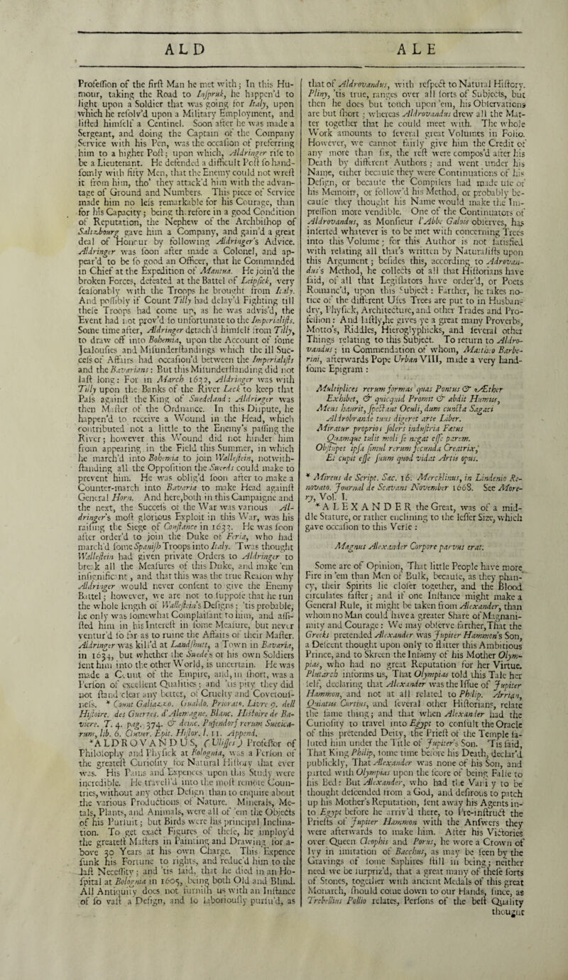 Profeffion of the firft Man he met with; In this Hu¬ mour, taking the Road to Infpruk, he happen'd to light upon a Soldier that was going for Italy, upon which he refolv’d upon a Military Employment, and lifted himfelf a Ccntinel. Soon after he was made a Sergeant, and doing the Captain of the Company Service with his Pen, was the occalion of preferring him to a higher Poll; upon which, Aldringer rife to be a Lieutenant. He defended a difficult Poft fo hand- fomly with fifty Men, that the Enemy could not wrdt it from him, tho’ they attack’d him with the advan¬ tage of Ground and lumbers. _ This piece of Service made him no leis remarkable for his Courage, than for his Capacity; being th.refbre in a good Condition of Reputation, the Nephew of the Archbifhop of Sahxbourg gave him a Company, and gain’d a great deal of Concur by following Aldringers Advice. Aldringer was loon after made a Colonel, and ap¬ pear’d to be fo good an Officer, that he Commanded in Chief at the Expedition of Mantua. He join’d the broken Forces, defeated at the Battel of Leipfick, very feafonably with the Troops he brought from Italy. And poffibly if Count Tilly had delay’d Fighting till theie Troops had come up, as he was advis’d, the Event had not prov’d lo unfortunate to the Imperial ids. Some time after, Aldringer detach’d himlelf from Tilly, to draw off into Bohemia, upon the Account of fome jealoufies and MifunderBandings which the ill Suc- cels of Affairs had occafion’d between the br.perialijh and the. Bavarians: But this Miiunderffanding did not la If long: For in Alarch 1632, Aldringer was with Tilly upon the Banks of the River Lcck to keep that Pals again If the King of Snedeland: Aldriagtr was then Mailer of the Ordnance. In this Diipute, he happen’d to receive a Wound in the Head, which contributed not a little to the Enemy’s palling the River; however this Wound did not hinder him from appearing in the Field this Summer, in which he march’d into Bohemia to join Wallejlein, notwith¬ standing all the Oppoiltion tire Sneeds could make to prevent him. He was oblig’d loon after to make a Counter-march into Bavaria to make Head again!! General Horn. And here,both in this Campaigne and the next, the Succels or the War was various Al¬ dringers moll glorious Exploit in this War, was his railing the Siege of Conjlance in 1633. He was loon after order’d to join the Duke of Fcria, who had march’d fome Spanijh Tloops into Italy. ’Twas thought Wallejlein had given private Orders to Aldringtr to break all the Meafures of this Duke, and make ’em infignificant, and that this was the true Realon why Aldringer would never conlent to give the Enemy Battel; however, we are not to luppoie that he run the whole length ot Wallejlein s Defigns; ’tis probable, Ire only was lomewhat Complailant to him, and alTi- Ifed him in hislnterell in fome Mealure, but nevr.r ventur’d lo far as to ruine the Affairs of their Mafter. Aldringer was kill’d at Land [hut t, a Town in Bavaria, in 1654, but whether the Suede's or his own Soldiers lent him into the other World, is uncertain. He was made a CVunt of the Empire, and, in lhort, was a Perion of excellent Qualities; and Tis pity they did not Stand clear any better, of Cruelty and 'Covetoul- nels. * Count Galiasero. GuaMo. Priorato. Livrc <7. dell Hijloire. des Guerres. d'Alemagne. Blanc. ITisloire de Ba- viere. T. 4. png. 374. & dcinc. Pufendorf rerum Suecica- rum, lib. 6. Cl aver. Epit. Hijlor. 1. 11. Append. ‘ALDROVAN D US, ( UliJJes) Profdtor of Philolophy and phyfick at Bolognia, was a Perion of the greatcll Curiofity for Natural Hi (lory that ever was. His Pains and Expenccs upon this Study were incredible. He travell’d into the moll remote Coun¬ tries, without any other Defign than to enquire about the various Productions ol Nature. Minerals, Me¬ tals, Plants, and Animals, were all of ’em the Objefts of his Puriuit; but Birds were his principal Inclina¬ tion. To get exaft Figures of theie, lie imploy’d the greatelf Mailers in Painting and Drawing for a- bove 30 Years at his own Charge. This Expence funk his Fortune to rights, and reduc’d him to the daft Neceffity; and ’tis laid, that he died in an Ho- fpital at Bolognia in 160=5, being both Old and Blind. All Antiquity does not furniih us with an Jnllance of fo valt a Defign, and lo laboriously purlu’d, as thato t' Aldrovandus, with refpcdl to Natural Hi (lory. Pliny, ’tis true, ranges over all forts of Subjects, but then he does but touch upon ’em, his Oblervations are but Short; whereas Aldrovandus drew all the Mat¬ ter together that he could meet with. The whole Work amounts to Several great Volumes in Foiio. However, we cannot fairly give him the Credit of any more than Six, the reft were compos’d after Jus Death by different Authors; and went under his Name, either becauie they were Continuations of iris Defign, or becauie the Compilers had made ule of his Memoirs, or follow’d his Method, or probably bc- caule they thought his Name would make the Im- predion more vendible. One of the Continuators of Aldrovandus, as Monfieur l'Abbe Galois oblerves, lias inlerted whatever is to be met with concerning Trees into this Volume; for this Author is not iatisfied with relating all that’s written by Naturalifts upon this Argument; befides this, according to Adrovan- dus s Method, he col lefts ot all that Hiftorians liave faid, of all that Legislators have order’d, or Poets Romanc’d, upon this Subject : Farther, he takes no¬ tice of the different Ules Trees are put to in Husban¬ dry, Phyfick, Architecture, and other Trades and P10- fcllion: And laftly,he gives ye a great many Proverbs, Motto’s, Riddles, Hieroglyphicks, and leverai other Things relating to this Subject. To return to Aldro¬ vandus ; in Commendation of whom, Maitheo Barbc- rini, afterwards Pope Urban VIII, made a very hand- fome Epigram : Multiplied rcrum formas quas Pontus & *s£thcr Ex kibe t, & quicquid Promt dr abdit Humus, Ale ns haurit, fpcclant Oculi, duns cuncla Sagaci Aldrobrande tuus digeret arte Liber. AHratur proprios Jolers indujtria Fat us Quamque tulit moll fe negat e(fe pa.rem. Objhpet ipfa fimul reruns fecunda Creatrix, El cupit eJJ'e Jnuns quod vidat Artis opus. * Alircus de Script. Sac. 16. MercHinus, in Lindenio Re- novato. Journal de Scavans November 1608. See More- ry, Vol. I. ■“ALEXANDER the Great, was of a mid¬ dle Stature, or rather enclimng to the Idler Size, which gave occafion to this Verie : Alagnus Alexander Corpore parvus erat. Some arc of Opinion, Tliat little People have more Fire in ’em than Men of Bulk, becauie, as they plian¬ cy, their Spirits lie cloler together, and die Blood circulates fafter; and if one Inftance might make a General Rule, it might be taken from Alexander, than whom no Man could have a greater Share of Magnani¬ mity and Courage : We may oblervc farther,That the Greeks pretended Alexander was Jupiter Hammons Son, a Delcent thought upon only to fl itter this Ambitious Prince, and to Skreen the Infamy of his Modier Olym¬ pias, who had no great Reputation for her Virtue. Plutarch informs us, That Olympias told this Tale her lelf, declaring that Alexander was the I flue of Jupiter Hammon, and not at all related to Philip. Arrian, Quintus Curtins, and leverai other Hiftorians, relate the lame thing; and that when Alexander had the Curiofity to travel into Egypt to conluIt the Oracle of this pretended Deity, the Fried of' the Temple la- luted him under the Title of Jupiters Son. ’Tis laid, That King Philip, lome time before his Death, declar’d publickly, That Alexander was none of his Son, and parted with Olympias upon the icore of being Fa lie to his Bed: But Alexander, who had the Var.i.y to be thought delcended from a God, and defirous to patch up his Mother’s Reputation, lent away his Agents in¬ to Egypt before he arriv’d there, to Fre-inftruft the Prielts of Jupiter Hammon with the Anlwers they were afterwards to make him. After his Viftories over Queen Clcophis and Porus, lie wore a Crown of Ivy in imitation of Bacchus, as may be leen by the Cravings of lome Saphires Hill in being;; neither need we be turpriz’d, that a great many of theie lbrts of Stones, together with ancient Medals of this great Monarch, lliould come down to our Hands, lince, as Trcbellms Pollio relates, Pcrfons of the belt Quality thougnc