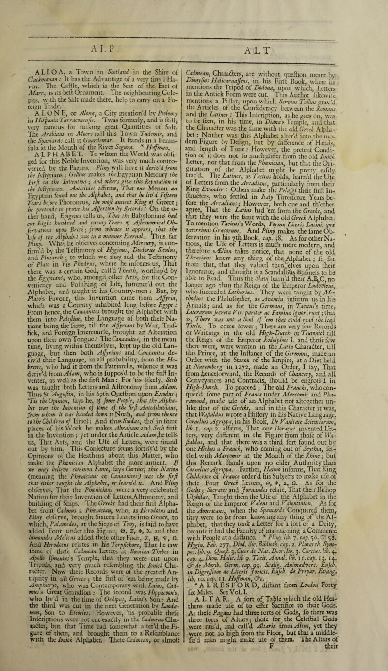 ALP ALT ALLOA, a Town in Scotland in the Shire of Claclmanan: It has the Advantage of a very lim 11 Ha¬ ven. The Cattle, which is the Scat of the Earl of Marr, is its beft Ornament. The neighbouring Cole- pits, with the Salt made there, help to carry on a Fo¬ reign Trade. ALONE, or Alone, a City mention’d by Ptolomy in Hilfania Tarraconcnjis. ‘Twas formerly, and is tti 1), very famous for making great Quantities of Salt. The Arabians or Aloors call this down Tudennr, and the Spaniards call it Guardemar. It Hands in a Penin- lula at the Mouth of the River Segura. * Hoffman, ALPHABET. To whom the World was obli¬ ged for this Noble Invention, was very much contro¬ verted by the Pagans. Pliny will have it deriv'd from the Aflyrians ; Gellius makes the Egyptian Mercury the firfl in the Invention ; and others give this Reputation to the Aflyrians. Anticlides affirms, That one Menon an Egyptian found out the Alphabet, and that he liv'd Fifteen Tears before Phoroneus, the mojl antient King of Greece; he pretends to prove his AJfertion by Records: On the ci¬ ther hand, Epigenes tells us, That the Babylonians had cut Eight hundred and twenty Tears of Agronomical Ob- J'ervations upon Brick; from whence it appears, that the Ufe of the Alphab t was in a manner Eternal. Thus far Pliny. What he obierves concerning Mercury, is con¬ firm’d by the Teftimony of Hyginus, Diodorus Siculus, and Plutarch • to which we may add the Teftimony of Plato in his Phadrus, where he informs us? That there was a certain God, call’d Theuth, worlhip’d by the Egyptians, who, amonglt other Arts, for the Con- veniency and Polilhing ot Life, hammer’d out the Alphabet, and taught it his Country-men : But, by Plato's Favour, this Invention came from AJJyria, which was a Country inhabited long before Egypt: From hence, the Canaanites brought the Alphabet with them into Palejline, the Language of both thefe Na¬ tions being the fame, till the Aflyrians by War, Trai- fick, and Foreign Intercourle, brought an Alteration upon their own Tongue: The Canaanites, in the mean time, living within themielves, kept up the old Lan¬ guage, but then both Aflyrians and Canaanites de¬ riv’d their Language, in all probability, from the He¬ brews, who had it from the Patriarchs, whence it was deriv’d from Adam, who is fuppos’d to be the firtt In¬ venter, as well as the firtt Man: For ’tis likely, Seth was taught both Letters and Attronomy from Adam. Thus St fAuguflin, in his 69th Queftion upon Exodus; 'Tis the Opinion, lays he, of fome People, that the Alpha¬ bet was the Invention of Jome of the firfl Antediluvians, from whom it was handed down to Noah, and from thence to the Children of Ii'rael: And thus Suidas, tho’ in lomc places of his Work he makes Abraham and Seth firtt in the Invention; yet under the Article Adam,he tells us, That Arts, and the Ufe of Letters, were found out by him. This Conjecture leems fortify’d by the Opinions of the Heathens about this Matter, who make the Phoenician Alphabet the more antient. If we may believe common Fame, fays Curtins, this Nation (meaning the Phoenicians or Canaanites) was the firfl that either taught the Alphabet, or learn d it. And Pliny obierves, That the Phoenicians were a very celebrated Nation tor their Invention of Letters,Attronomy, and building of Ships. The Greeks had their firtt Alpha¬ bet from Cadmus a Phoenician, who, as Herodotus and Pliny obferve, brought Sixteen I.etters into Greece, to which, Palamedes, at the Siege of Troy, is laid to have added Four under this Figure, 0, S, <J>, X, and that Simonides Melicus added thcle other Four, z, H, 'F, Q. And Herodotus relates in his Terpflchore, That he raw lomc of thele Cadmean Letters at Boeotian Thebes in Apollo Ifmenius's Temple, that they were cut upon Tripods, and very much rcfcmbling the Ionick Cha¬ racter. Now theie Records were of the greatett An¬ tiquity in all Greece ; the lirlt ot ’em being made by Amphitryo, who was Contemporary with Laius, Cad¬ mus s Great Grandlon : The lecond was Hippacoons, who liv’d in the time of Oedipus, Laius % Son: And die third was cut in the next Generation by Laoda- mus. Son to Eteocles. However, ’tis probable thefe Inlcriptions were not cut exactly in the Cadmean Cha¬ racter, but that Time had iomewhat alter’d the Fi¬ gure of tliem, and brought them to a Refcmblancc with the Ionick Alplubet. Thcle Cadmean, or almott Cadmean, Characters, are without queftion meant by Dionyflus Halicarnaffeus, in his Firft Book, where lie mentions the Tripod of Dodona, upon which, Letters in the Antick Form were cut. This Author iikewilc. mentions a Pillar, upon which Servius Tullius grav’d the Articles of the Confederacy between the Romans and the Latines : This Inlcription, as he goes on, was to be leen, in his time, in Dianas Temple, and that the Character was the lame with the old Greek Alpha¬ bet : Neither was this Alphabet alter’d into the mo¬ dern Figure by Defign, but by difference of Hands, and length of Time : However, the pretent Condi¬ tion ot it does not lo muchdifter from the old Ionick Letter, nor that from the Phoenician, but that the Ori¬ gination of the Alphabet might be pretty eafily trac d._ The Latines, as Tacitus holds, iearn’d the Ule of Letters from the Arcadians, particularly from their King Evander : Others make the Pelafgi their firfl I11- ftruCters, who fettled in Italy Threelcore Years be¬ fore the Arcadians; However, both one and th’other agree. That the Latins had ’em from the Greeks, and that they were the fame with the old Greek Alphabet. To mention Tacitus s Words, Forma Liter is Latinis qua veterrimis Gracorum. And Pliny makes the lame Ob¬ servation in his 7th Book, cap. ;8. As for other Na¬ tions, die Ule of Letters is much more modern, and therefore ^Adlian takes notice, that none of the old Thracians knew any thing of the Alphabet; lb far from that, that they valued tbcnhelves upon their Ignorance, and thought it a Scandalbta Bufinels to be able to Read. Thus the Slavi learn’d their A,RC, no longer ago than the Reign of the Emperor Ludovicus who liicccedei Lotharius. They were taught by Me* thodius the Philolopher, as Aventin informs us in his Annals; and as for the Germans, in Tacitus's time, Liter arum fecreta Kiri pariter ac Famine ignor runt; that is. There was not a Soul of 'em that could read the leaf Tittle. To come lower; There are very few Records or Writings in the old High-Dutch oiTeutomck till the Reign of the Emperor Rodolphus I. and thole few there were, were written in the Latin Character, till this Prince, at the Inftance of the Germans, made an Order with the States of the Empire, at a Diet held at Nuremberg in 1272, made an Order, I lay, That from henceforward, the Records of Chancery, and all Conveyances and Contracts, ihould be engrols d in High-Dutch. To proceed ; The old Francks, who con¬ quer’d fome part of France under Marcomir and Pha- ramond, made ule of an Alphabet not altogether un¬ like that of the Greeks, and in this Character it was, that Waftaldus wrote a Hiftory in his Native Language. Cornelius Agrippa, in his Book, De Kanitate Scientiarun;, lib. 1. cap. 2. affirms, That one Doracus invented Let¬ ters, very different in the Figure from thole of Wa- flaldus, and that there was a third lore found out by one Hichus a Franck, who coming out of Scythia, fet¬ tled with Aiarcomir at the Mouth of the Rhine • but this Remark Hands upon no elder Authority than Cornelius Agrippa. Farther, Haimo informs, That King Childerick of France order'd his Subjects to make ule of thele Four Greek Letters, 0, <J>, x, Li. As for the Goths ; Socrates and fornandes relate, That their Biilrop Ulphjlas, Taught them the Ufe of tire Alphabet in the Reign of the Emperor Kulens and K-ilentiman. As for the Americans, when the Spaniards Conquered them, they were fo far from knowing any thing of the Al¬ phabet, that they took a Letter for a lort of a Deity, becaulc it had the Faculty of maintaining a Commerce with People at a dittancc. * Pliny, lib. 7. cap. 56. & 58. Fly fin. Fab. 277. Diod. Sic.Biblioth. cap. 2. Plutarch. Sym- pos. lib. 9. Quafl. 3. Cicerde Nat. Dear. lib. 3. Curtins, lib. 4. cap. 4. Dion. Halic. lib 9. Tacit. Annal. lib. it. cap. 13. 14. & de Morib. Germ. cap. 99. Scalig. Animadvert. Eufeb. in Digrefjione de Literis Jonicis. EuJ'eb. de Prepar. Evang, lib. lb. cap. 11. Hoffman, &c. * A L R E S F O R D, dittant from London Forty fix Miles. SeeVol. I. ALTAR. A lort of Table which the old Hea¬ thens made ufe of to offer Sacrifice to their Gods. As thele Pagans had three lorts of Gods, lo there was three lorts of Altars; thole for^ the Celeftial Gods were rais’d, and call’d Altaria from Alt us, yet they were not lo high from the Floor, but that a middie- fiz’d man might make uic of them. The Altars of F their
