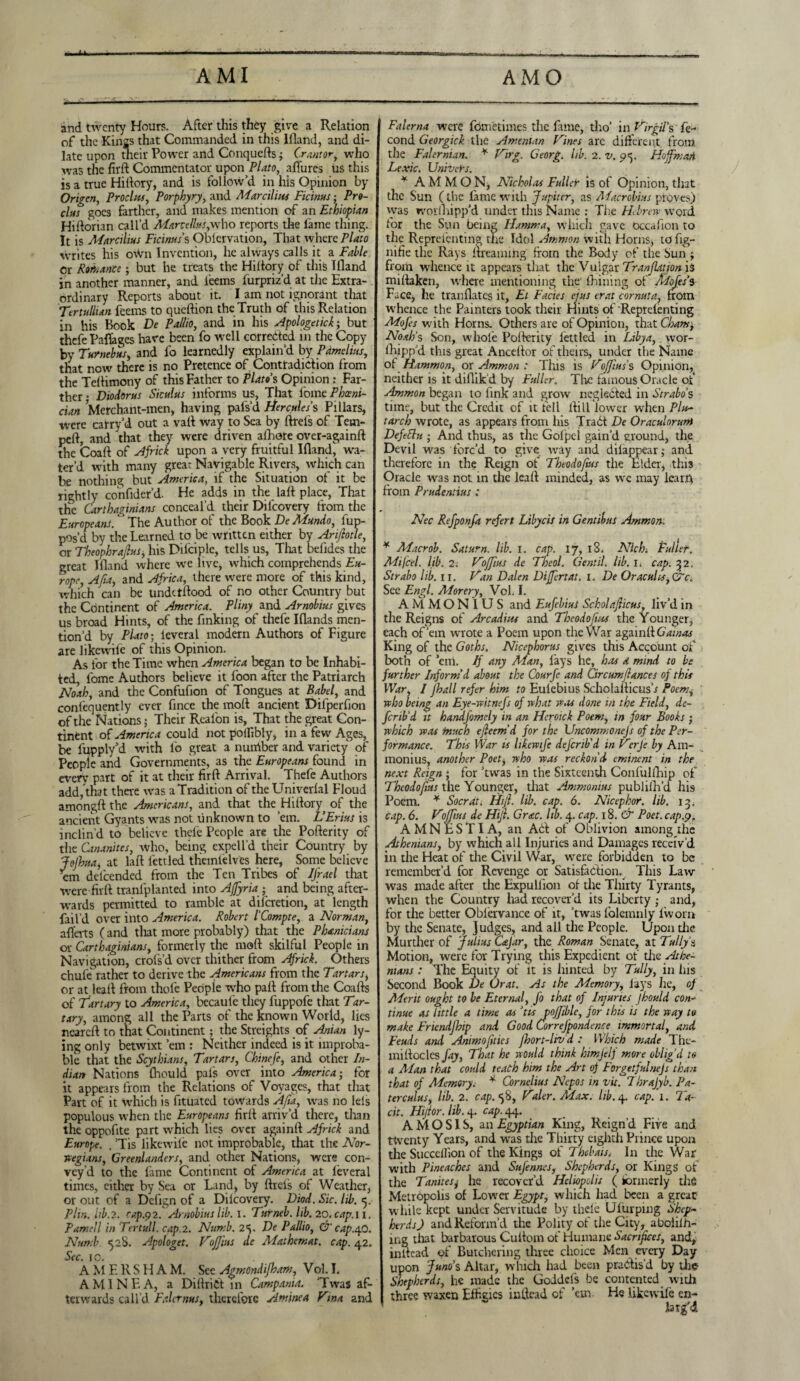 AMI AMO and twenty Hours. After this they give a Relation of the Kings that Commanded in this lfland, and di¬ late upon their Power and Conquefts; Crantor, who was the firft Commentator upon Plato, allures us this is a true Hi (lory, and is follow’d in his Opinion by Origen, Procl us, Porphyry, and Mar cilius Ficinus; Pro- cltts goes farther, and makes mention of an Ethiopian Hiftorian call’d Marcellas,who reports the lame tiling. It is Marcilius Ficims’s Oblcrvation, That where Plato writes his own Invention, he always calls it a Fable Or Romance; but he treats the Hiltory of this Illand in another manner, and leems furpriz’d at the Extra¬ ordinary Reports about it. I am not ignorant that Tertullun feems to queftion the Truth of this Relation in his Book De Pallio, and in his Apologetick; but thefe Paflagcs have been fo well corrected in the Copy by Turnebus, and fo learnedly explain’d by Pamelias, that now there is no Pretence of Contradiction from the Teflimony of this Father to Plato s Opinion : Far¬ ther • Diodorus Siculus informs us, That l'ome Phoeni¬ cian Merchant-men, having pafs’d Hercules % Pillars, were carry’d out a valt way to Sea by ftrefs of Tern- pelt, and that they were driven afhore over-againft the Coaft of Africk upon a very fruitful lfland^ wa¬ ter’d with many great Navigable Rivers, which can be nothing but America, if the Situation of it be rightly confider’d. He adds in the laft place, That tHe Carthaginians conceal’d their Diicovery from the Europeans. The Author of the Book DeMundo, fup- pos’d by the Learned to be written either by Ariflotle, or Theophrajlus, his Dilciple, tells us, Tliat befides the great lfland where we live, which comprehends Eu¬ rope , Afia, and Africa, there were more of this kind, which can be undetftood of no other Country but the Continent of America. Pliny and Arnobius gives us broad Hints, of the finking of thefe Iflands men¬ tion’d by Plato; ieveral modern Authors of Figure are like wile of this Opinion. As for the Time when America began to be Inhabi¬ ted, fome Authors believe it foon after the Patriarch Noah, and the Confuflon of Tongues at Babel, and contequently ever flnee the molt ancient Difperfion of the Nations; Their Reafon is, That the great Con¬ tinent of America could not polfibly, in a few Ages, be fupply’d with fo great a nuirtber and variety of People and Governments, as the Europeans found in every part of it at their firft Arrival. Thefe Authors add, that there was a Tradition of the Univerlal Floud amongftthe Americans, and that the Hiftory of the ancient Gyants was not unknown to ’em. L’Erius is inclin’d to believe thefe People are the Pofterity of tlie Cananites, who, being expell’d their Country by Jojhta, at laft fettled themielves here, Some believe em delcended from the Ten Tribes of JJ'rael that were firft tranfplanted into AJJyria ; and being after¬ wards permitted to ramble at dilcretion, at length fail’d over into America. Robert I'Compte, a Norman, aflerts (and that more probably) that the Phanicians or Carthaginians, formerly the moft skilful People in Navigation, crofs’d over thither from Africk. Others chufe rather to derive the Americans from the Tartars, or at leaft from thofe People who paft from the Coafts of 'fartary to America, becaufe they fuppofe that Tar¬ tary, among all the Parts of the known World, lies neareft to that Continent; the Streights of Anian ly¬ ing only betwixt ’em : Neither indeed is it improba¬ ble that the Scythians, Tartars, Chinefe, and other In¬ dian Nations fliould pais over into America; for it appears from the Relations of Voyages, that that Part of it which is fituatcd towards AJia, was no Ieis populous when the Europeans firft arriv’d there, than the oppoflte part which lies over againft Africk and Europe. , ’Tis likewife not improbable, that the Nor¬ wegians, Greenlanders, and other Nations, were con¬ vey'd to the fame Continent of America at ieveral times, cither by Sea or Lind, by ftreis of Weather, or out of a Deflgn of a Diicovery. Dwd. Sic. lib. <5. Plin. lib. 2. rap.p 2. Arnobius lib. 1. Turneb.lib.20.cap.il. Parnell in Tertull. cap.2. Numb. 2^. De Pallio, & cap.40. Numb 528. Apologet. VoJJius de Mathemat. cap. 42. Sec. 1 o. A M E R S H A M. See Agmondijham, Vol. I. A MINE A, a DiftriCt in Campania. ’Twas af¬ terwards call’d Paler ms, therefore Amine a Tina and Falema were fdmetimes the fame, tho’ in Virgil's ie- cond Georgick the Amenian Vines are different from the Falernian. * Virg. Georg, lib. 2. v. 9*5. Hoffman Lexic. Univers. * AMMON, Nicholas Fuller is of Opinion, that the Sun (the fame with Jupiter, as Macrobius proves) vvas worlhipp’d under this Name : The Hebrew word for the Sun being Hamm a, which gave Occaflon to the Representing tire Idol Ammon with Horns, to fig- nifie the Rays ftreaming from the Body of the Sun j from whence it appears that the Vulgar Tranjlatjon is miftaken, where mentioning the fhining of Mofes’s Face, he tranflates it, El Facies ejus erat cornuta, from whence the Painters took their Hints of Reprelenting Mofes with Horns. Others are of Opinion, that Cham, Noah's Son, whole Pofterity iettled in Libya, wor¬ ihipp’d this great Anceftor of theirs, under the Name of Hammon, or Ammon : This is Voffius’s Opinion, neither is it diflik d by Fuller. The famous Oracle of Ammon began to fink and grow neglected in Strabo's time, but the Credit of it fell ftill lower when Plu¬ tarch wrote, as appears from his Trad De Oraculorum Defettu ; And thus, as the Goipcl gain’d ground, the Devil was forc’d to give way and diiappear; and therefore in the Reign of Theodofius the Elder, this Oracle was not in the leaft minded, as we may learty from Prudentius : Nec Refponfa refert Libycis in Gentibus Ammon. * Macrob. Saturn, lib. 1. cap. 17, 18. Nlch. Fuller. Mi feel. lib. 2: Vojfius de Theol. Gent if lib. 1. cap. 32. Strabo lib. 11. Van Dalen Differtat. 1. De Oracuhs, QTc. See Engl. Morery, Vol. I. AMMON I US and Eufebius Scholajlicus, liv’d in the Reigns of Arcadius and Theodofius the Younger, each of’em wrote a Poem upon the War againft Gamas King of the Goths. Nicephorus gives this Account of both of ’em. If any Man, lays he, has a mind to be further Inform'd about the Courfe and Circumf antes of this War, l Jhall refer him to Euiebius ScholafticusV Poem, who being an Eye-witnefs of what was done in the Field, de¬ fer ib'd it handfomely in an Heroick Poem, in four Books ; which was much ejleem'd for the Uncommonejs of the Per¬ formance. This War is likewife defer ib'd in Verje by A111- monius, another Poet, who was reckon'd eminent in the next Reign ; for ’twas in the Sixteenth Confulfhip of Theodofius the Younger, that Ammonias publiih’d his Poem. * Socrdt. Hijl. lib. cap. 6. Nicephor. lib. 13. cap. 6. Vofjius de Hijl. Grac. lib. 4. cap. 18. & Poet, cap.9. AMNESTIA, an Ad of Oblivion among the Athenians, by which all Injuries and Damages receiv’d in the Heat of the Civil War, were forbidden to be remember’d for Revenge or Satisfaction. This Law was made after the Expullion of the Thirty Tyrants, when the Country had recover’d its Liberty ; and, for the better Obiervance of it, ’twas folcmnly ivvorn by the Senate, Judges, and all the People. Upon die Murther of Julius Cajar, the Roman Senate, at Tally's Motion, were for Trying this Expedient of die Athe¬ nians : The Equity of it is hinted by Tully, in ins Second Book De Or at. As the Memory, Jays lie, of Merit ought to be Eternal, fo that of Injuries Jhould con¬ tinue as little a time as ’tis pojfiblc, for this is the way to make Eriendflhp and Good CorreJ'pondence immortal, and Feuds and Ammo fit ies Jhort-livd : Which made Thc- miftocles fay, That he would think himjelf more oblig'd to a Alan that could teach him the Art of Forgetfulnejs than that of Memory. * Cornelius Nepos in vit. Thrajyb. Pa¬ terculus, lib. 2. cap. 58, Valer. Max. lib.4. cap. 1. Ta¬ cit. Hijtor. lib. 4. cap. 44. A M O S1S, an Egyptian King, Reign’d Five and twenty Years, and was die Thirty eighth Prince upon the Succeilion of the Kings of Thebais, In the War with Pineaches and SuJ'enncs, Shepherds, or Kings of the Tanitesj he recover’d Heliopolis ( formerly the Metropolis of Lower Egypt, which had been a great while kept under Servitude by tlieie Ulurping Shep¬ herds) and Reform’d the Polity of the City, aboiiih- ing that barbarous Cuftom of Humane Sacrifices, and, inltead of Butchering three choice Men every Day upon Juno’s Altar, which had been pradis’d by die Shepherds, he made the Goddds be contented with three waxen Effigies inftcad of ’em He likewife en-