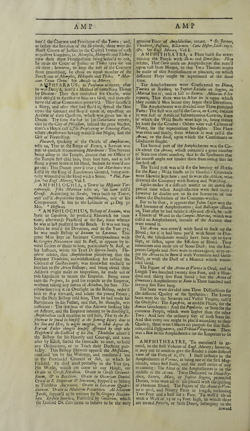 larg’d tire Charters and. Privileges of the Town ; and, as before the Invafion of the Sh pkerets, there were di- ftindi Courts of Juftice in the Capital Towns of each leipedrive Kingdom, i.e. Memphis, Heliopolis and Thebes • r ow thele three Principalities being reduc’d to one, lie made the Court of Juftice at Thebes ierve for ’em all tlifee ; however, to keep the reft of the Country from grumbling, he chole an equal number of the Bench out of Altmphis, Hliopolis and Thebes. * Alar- cans. Canon Chron. See Amafis in Morery. AI^PHIARAUS; as Paufanias obferves, after he was Deify’d, fettl’d a Method of foretelling Things by Dreams: They that conlulted h;s Oracle, were full oblig’d to fberirfee to him as a God, and then ob- ierve the other Ceremonies prescrib'd. Tiiey lacrific’d a Sheep, and after tiiey had flea’d it, fpread the Skin upon the Ground and fleep’d upon it, expiring an Anfwer of their Queftidn, which was given ’em in a Dream. The lame Author in las Girimbaica reports, that in the City of Phliaftun?, behind the great Market, there’s a Houle Cal I’d,TA- Prop'Keying or Divining Place, where Atnphiarans having watch’d one Night, had the Girt of Foretelling. Plutarch, Ipeaking of the Oracle of Amphiaraus, tells us, That in the Reign of Xerxes, a Servant was lent to conlult it concerning Adardonius : This Servant being afleep in the Temple, dreamt that an Officer of the Temple firft chid him, then beat him, and at laft flung a great Stone at his Head, becaule he would not o out: This Dream prov’d true ; for Adardonius was ill’d by the King of Lacedemons General, being mor¬ tally wounded in the Head with a Stone. * Pint. Pau- J.'.n. See Engl Adorery, Vol.I. A M P H I L O C H I A, a Town in Hifpania Tar- raconenfis. John Mariana, tells us, ’tis now call’d Urenfe. According to Strabo, ’twas built by Teucer, and call’d Amphilochia from Amphilochus, one or his Companions. It lies in the Latitude of 42 Deg 30 Min. * Hoffman. * A M PH 1LOCHIUS, Bilhop of Iconium, was born in Capadocia, he profeis’d Rhetorick for loine time; afterwards Pradiied at the Bar, from whence he was at laft preferr’d to the Bench. It was not long before he retir’d for Devotion, and in the Year 372, he was made Bilhop of lcomnm in Lycaonia. This great Man kept an Intimate Correlpondence with hi. Gregory Naz.ianz.en and St.Bajil, as appears by le- veral Letters of theirs to him, particularly St. Bajil, at his Inltance, wrote his Tract De Spiritu SanElo. The- odoret relates, that Amphilochins perceiving that the Emperor Theodolites, notwithstanding his calling the Council of Constaniinople, was iomewhat enclin’d to heal ken to the Arum Bilhops; and being afraid their Addrcls might make an lmpreflion, he made ule of this Expedient to lecure die Emperor. Being come into the Prefence, lie paid his reipects to the Emperor, without taking any notice of Ar cadi its, his Son. The- odo(ins fancying it an Overfight in the Bilhop, order’d him to fttp forward, and la lute the young Prince • but the Holy Bilhop told him, That he had made his Reverences to his Father, and that, lie thought, was lufficient: The freedom of this Aniwer looking like an Affiont, and the Emperor leaning to be dilofilig’d, Amphilochins took occalion to tell him, That by the Re- fentment he found in himfelf at the Jeeming Injury done to his Son and Heir, he might imagine, to what degree the Eternal Father thought himjelj affronted by thofe who Blajphemd the Godhead of his Son. Theodofius admir’d the Bilhop for his Honelty and Courage, and loon after by Edict, forbid the Hereticks to meet, to hold any Ordinations, or to Teach their Doctrine pub¬ licity. This Bilhcp likewiie oppos’d the Mcffalians, confuted ’em by his Writings, and condemn’d ’em in the Provincial Council of Side, in which he Prefided. He died molt probably in the Year 394. His Works, which are come to our Hand5, are Or at to in Chrijli Natal ilia. O ratio in Chrijli Circumci- fionem, & in Bazilium. Oratio in Occur jum Domini. Oratio in S. Deiparam & Simeonem, luppos’d to belong to Thebthttti Ancyranits. Oratio in Lazar um Quadri- duanum. Oratio in Adulierem Peccatricen. Ad Seleucum Jitmbi, Suppos'd to be written by St. Gregory Nazian- suen. Epiftoltt Synohca, Publilh’d by CotcUrins, which the Learned Dr. Cave leans to believe to be the only genuine Piece of Amphilocbius, extant. * St. Jerome, Thcodoret, Pojjevin, Bdlarmin. Cave Hijhr. Liter, cap. 1. &c. See Engl. Morery, Vol. I. AMPHITHEATRE, a Place bui It for enter¬ taining the People with Shews and Diver font. Pliny relates, That Curio made an Amphitheatre that turn’d upon vaft Iron Hinges, lo that Two Theatres might be made of that Amphitheatre at pleaiure, on which different Plays might be reprelented at the lame . time. The Amphitheatres were Confecrated to Diana, Taurica or Scythica, to Jupiter. Latialus or Stygius, as Martial has it; and at hit to Saturn. Minutius Felix reports, That there was an Altar in it upon which they lacriric’d Men before tiiey began their Diverfions, The Amphitheatre was divided into Three principal Parts: The full was call’d the Cave a, or Cave, bccaufe it was full of Artificial Subterraneous Caverns, fome of which the Wild Beafts were kept in, being thence let loole for the Combat: Others were valt Ciilerns of Water, for the reprelenting Sea-fights. This Place was even and landy, from whence it was call’d the Arena, or the Sand, upon which the Combatants or Gladiators fought. The Second part of the Amphitheatre was the Cir¬ cle about the Arena, which contain’d a great number or Seats one above another, that lo the Spectators that fat nearelt might not hinder thole from leeine that iat furtheft off. The Third part was us’d for the keeping of Horfes for the Race • Wild beafts to be Hunted : Criminals were likewiie kept here ; and lo wtre the Athleta, who diverted the Company with Boxing and Wrefthng. Lipfms makes it a difficult matter to let down the precue time when Amphitheatres were firft built; however he doubts not to fix the Invention of ’em about the Decleniion of the Common-wealth. Buc to be lhor., it appears that Julius Cajar was the firft Inventer of Amphitheatres ; and Bullenger allures us, That after he had lubdu’d AJia and Ajrica, he „uilt a Iheatre ot Wood in the Campus Martins, which was call’d an Amphitheatre, becaule of the Aicems that were round it. Ihe Arena was cover’d with Sand to fuck up the Blood ; for it it had been pav’d with Stone or PJai- fter’d, the Gladiators would have been apt to iuve llipt, or fallen, upon the Eftufion of Blood. They iomeumes aho made ule of Stone-Duft; but the Em¬ perors Caligula and Nero were lo extravagant, as to or¬ der the Arena to be ftrew’d with Vermilion and Gold- Dull, or with the Dull of a Mineral which relein- bled Gold. The Figure of the Arena at Verona is Oval, and in Length Two hundred twenty lour Foot, and a Hun¬ dred and thirty five Foot broad ; but the Arena of Domittans Amphitheatre at Rome is Three hundred and leventy five Foot long. The Seats were divided into Three Diftindtions for the difterent Quality of the Spectators : The Lower Seats were for the Senators and Veftal Virgins, call’d the Orchejlra; The Equejiria, or middle Places, for the Roman Gentlemen : And the Popularia, or Seats for the common People, which were higher than the other Two : And here the ordinary fore of both Sexes lat. And that every one might be plac’d according totheir Quality, there were Officers on purpoie for this Bufi- neis,call’d Diffignatores, and Tribmi Hduptatum. There was a Box in tire Amphitheatres lor the Emperors to fit in. AMPHITHEATRE, ’Tis mention’d in ge¬ neral, in the firft Volume ol Engl. Adorery * however it may not be amifs to give the Reader a more diftindt view of the Parts of it, &c. I lhall inltance in the Amphitheatre at Ttrona, as being one of the firft Mag¬ nitude, when firft Built, and the moll entire of any remaining : Ihe Altar of the Amphitheatre is in the middle or the Arena. ’Twas Dedicated to Diana Scy- thica, Saturn, Mars, or Jupiter Stygius, pretended Deities, who were all of ’em pleas’d with the lpilling ot Humane Bloud. The Figure of the Arena at Vero- M 15 °val, and Ninety Paces in length, reckoning Two Foot and a half fora Pace. ’Tis wall’d abjut with a Wall ot 13 or 14 Foot high, in which there arc leveral Port a! a, or little Doors, belonging to the inward