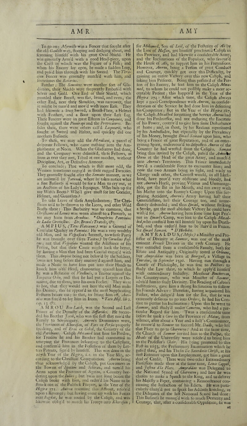 AMR A MY To go on ; Afyrmillo was a Fencer that fought after the old Gaulifh way, hooping and dodging about, and lereening himielf with his great Oval Shield. He was generally Arm’d with a good Head-piece, upon the Creft of which was the Figure of a Filh; and when his Enemy lay open, he made a fudden Leap, and pals'd him through with his Sword. The Thra¬ cian Fencer was generally match’d with him, and lometimes the Retiarius. Farther; The Samnites were another fort of Gla¬ diators, their Shields w-cre frequently Embols’d with Silver and Gold. One End oi their Shield, which guarded their Bread, was flat, broad, and even, the other End, next their Shoulder, wras narrower, that it might be turn’d and mov’d with more Eale. They had iikewile a long Sword, a Breaft-Plate, a Helmet with Feathers, and a Boot upon their Left Leg. Tilde Fencers were in great Efteem in Campania, and fought againft the Pinnirapi and the Provocatores. Bc- lides theie, there were others call’d Laquearii, who fought at Sword and Halter, and quickly did one anothers Bufinels. -To thcle, we may add the Mtndiani, a parcel of defperate Fellows, who came ruffling into the Am¬ phitheatre at Noon. When the Gladiators had done, and the Company vrere difmilsd, thcle Fellows, as loon as ever they met. Tilted at one another, without Diicipline, Art, or Defenflve Armour. ’lo conclude; That which is flill more odd, the Women lometimes engag’d in theie rugged Exerciles. I hey generally fought after the Samnite manner, as we are inform’d by Juvenal, where he takes notice wrhat a fine Bufinels it would be for a Man to cry out, at an Audition of his Lady's Equipage. Who bids up for my WitVs Boots ? Who’l give moft for her Corlelet, Helmet, and Gauntlets ? To take Leave of tliefe Amphitheatres; The Chri- flians us’d to be thrown to the Lions, and other Wild Bealls there: This Barbarity was lo common, that Chrijlianos ad Leones was worn almoA to a Proverb, as we may learn from Arnobius. * Omphrius Panvinius de Lades Circenftbus. Dr. Brown s Travels, CTc. A M P I U S, (Titas FlavianusJ was a General of Confular Quality in Panama: He was a very wealthy old Man, and in Vefpafians Imerefl, to whole Party he was brought over flays Tacitus) by Cornelius Fuf- cus; not that TtJpa/tan wanted the Ailiflance of his Peri'on, but that their Caule might look the better, by having a Man that had been Conli.il engag’d with them. This Ampins being not belov'd by tiie Soldiers, dwas not long before they mutiny’d againfi him, and made a Noile to have him put into their Hands to knock him o’tlf Head, clamouring againfl him that he was a Relation of F'itelltus’s, a Traitor againfl the Emperor Oiho, and that lie had put a Large Is or Do¬ native, due to them, into his own Pocket. They were lo hot, that they would not hear the old Man make his Detencc, tho’ he appear’d in the moll Supplicating Poflures before cm ; lo that, to bring him off', Anto¬ nias was forc'd to lay him in Irons. * Tacit.Hijl. lib 2. cap. 1 3 &c. A M K () U Ben-Laith, was the Second and Lafl . Prince of the Dynafty of the Soffarides. He lucccc- ded his Brother Jacob, who was the fir A that rais’d the Family to Sovereignty. Amrou s Dominions were, the 1 rovinccs ot Khorafan, ot Pars or Perjia properly 1 peaking, and of Erak or Gebal, the Country of the old Parthians. Caliph Alotamed lent him his Pardon, for Trealon he and his Brother had committed in u-turping_ the Provinces belonging to the Caliphate, and confirm’d him in the Pofleilion of them by Let¬ ters Patents, fign’d by himielf This was done 111 the 267th Year of the Hegira, i. e. in the Year 880, ac¬ cording to theChriflian Computation. Amrou being thus acknowledg’d by the Caliph, put Governors in the Towns of IJpatam and Schiraz., and turn’d his Arms upon the Province of Sc get an, a Country bor¬ dering upon the Indies ; but twas not long before the Caiiph broke with him, and order’d his Name to be Aruck out of the Publick Prayers, in the Year of the Hegira 271. Amrou relenting this Affront, rel'olv’d upon a Revenge : but having come up with his Forces near Bagdat, he was1 routed by the Caliph, and was likewtie oblig’d to match his Hoops into Khorafan ; for Alohamed, Son of Laid, of the Poflerity of Adi by the Line of HaJJ'an, got himielf proclaim’d Caliph in this Province, and had Iikewile a confiderable Armv, and the Inclinations of the Populace, who favour d the Houfe of Ali, to lupport him in his Pretenfions. However, Amrou, being a Perfon of great Condudt and Courage, quickly got over this Difficulty, by- gaining an entire Victory over this new Caliph, and taking him Prifoner. Being thus poflels d of the Per- lon of his Enemy, he lent him to the Caliph Mota- med, to whom he could not poflibly make a more ac¬ ceptable Prelent; this happen’d in the Year of the Hegira 274 : After which time, the Caliph always kept a good Correfpondence with Amrou, in confide- deration of the Service he had done him in defeating his Competitor; But in the Year of the Hgira 2&j, the Caliph Alotadhed forgetting the Service Amrou had done his PredccelTor, and not enduring the Encreaie of his Power, contriv’d to give him Lome Diflurbancc at home; and, in lhort, by his Ilealons reprelented by his Ambafiador, but efpecially by the Prevalency of his Money, brought Ifmael Samani upon him, who being a Prince of great Reputation, and of an enter- prizing Spirit, endeavour’d to difpofl'eis Amrou of the Country he had wrefled from the Caliphs. Samani being thus invited by the Caliph, pals’d the Anioutor Oxm at the Head of the great Army, and march’d into Amrous Territories. This Prince immediatjy levy’d a confiderable Force to encounter him; and now the two Armies being in fight, and ready to Charge each other, the Contefl would, in all likeli¬ hood, have prov’d very obftinate and bloody, had not Amrous Horle, proving Vitious and Unmanage¬ able, got the Bit in his Mouth, and ran away with his Matfer into the Enemy’s Camp: Upon this fur- prizing Accident, Amrous Army having lofl* their GeneralilTimo, loll their Courage too, and imme¬ diately disbanded ; and thus Ifmael, without ftriking a Stroke, got the molt ablolute Victory he could have wifh’d for. Amrou having been Lome time kept Pris’- ner in Ifmaels Camp, was lent to the Caliph Alotad- hed,w-ho confin’d him till himielf lay upon his Death¬ bed, and then order’d him to be flarv’d in Prilon. See Ifmael Samani. * DHcrbelot. AM YRALDUS/AEofes) a Minifter and Pro- feflor of Divinity at Saumur, w-as one of the molt eminent French Divines in tiie 17th Century. He was extracted from a confiderable Family, both for Eflate and Antiquity ; Originally leated at Orleans, bur Amyraldus was born at Bourguil, a Village in Touraine, in September 1596. Having run through a Courle of Philoiophy, lie was lent to PoiEliers to Andy the Law- there, to which he apply’d himielf with extraordinary InduAry. Monfieur Bouchereau, his Country-man, who was MiniAer of Saumur advis’d him to liudy Divinity. The Reading oi Calvins InAitutions, gave him a Arong Inclination to follow his Friends Advice : Therefore, having acquainted his Father, who defign’d him for the Bar, that lie w-as extremely defirous to go into Orders, he had his Con- lent to purl ue lus Inclination : Upon this he went to Saumur, and fludy’d under Cameron, who had a par¬ ticular Regard for him. ’Tw-as a confiderable time before lie took a Cure in the Province of Alaine, from whence, after about a Year and a half’s Continuance, he remov’d to Saumur to liicceed Mr. Daille, who left that Place to go to Charenton: And at the lame time, the Church of Saumur invited him to the Pulpit, tiie Heads of tiie LTniverfity were rel'olv d to bring him to the Profeflor’s Chair. His being promoted to this Pofl in 1633, the Preliminary Examination which he pals'd thro’, and his Thcfis De Sacerdotio Chrijli, at his hrfl Entrance upon this Employment, got him a great deal of Credit. There were twro other Extraordinary Profefl'ors made there at the lame time, Lewis Capped, and JoJhua d'la Place. A my raid us was Delegated to the National Synod of Charenton; and here he was cholen to make a Speech to the King, and to deliver his Majcffy a Paper, containing a RemonArance con¬ cerning the Infraction of his Edicts. He was parti¬ cularly charg’d not to fpeak his Addrels kneeling, as the Delegates of the lafl National Synod had done: This Bufinels he manag’d with lb much Dexterity and Courage, that, after a confiderable Oppolition, he was ac