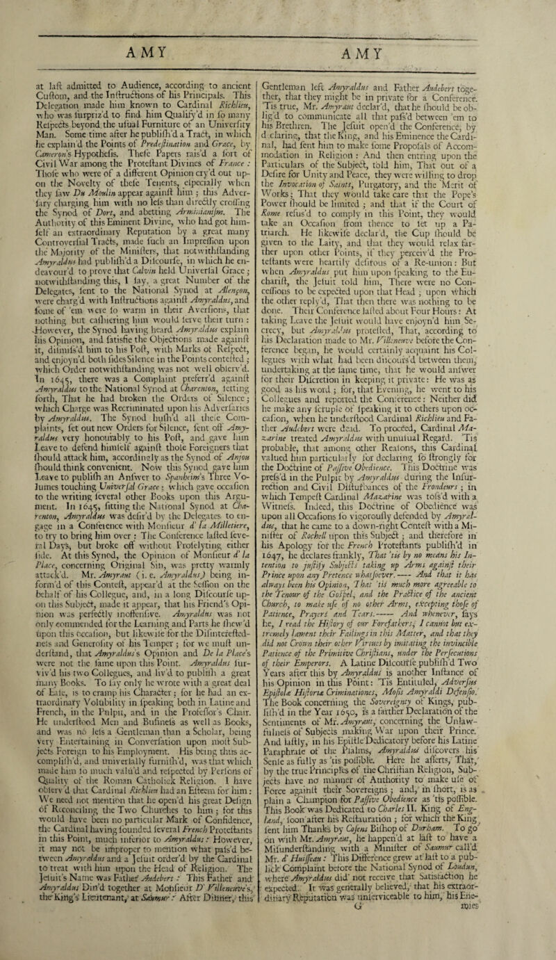 AMY AMY at laft admitted to Audience, according to ancient Cuftom, and the InltruCtions of his Principals. This Delegation made him known to Cardinal Richlieu, who was lurpriz’d to find him Qualityd in fo many Rel'peCts beyond the ufual Furniture ot an Univerfity Man. Some time after he publifh'd a Tract, in which fie explain’d the Points ot Predeftination and Grace, by Camerons Hypothefis. Thefe Papers rais’d a lort of Civil War among the Protcliant Divines of France : Thole who were of a different Opinion cryd out up¬ on the Novelty of thele Tenents, ctpecially when they law Du Moulin appear again!! him ; this Adver- iary charging him with no lels than direCtly eroding the Synod of Don, and abetting Armhaamjm. The Authority of this Eminent Divine, who had got him- felf an extraordinary Reputation by a great many Controvcrfial TraCts, made fuch an Impreffion upon the Majority of the Minillers, that notwithllanding Amy raid w had pub bill’d a Dilcourfe, in which he en¬ deavour’d to prove that Calvin held Univerl'al Grace ; notwithllanding this. I lay, a great Number of the Delegates, lent to the National Synod at Alenpon, were charg’d with InllruCtions againll Amyraldus, and fomc of’em were lo warm in their Averfions, that nothing but calhiering him would lerve their turn : 'However* the Synod having heard Amyraldus explain his Opinion, and fatisfie the Objections made again!! it, dilinifs’d him to Ins Poll, with Marks ot ReipeCt, and enjoynd both fidesSilence in the Points conteilcd ; which Order notwithllanding wras not well oblerv’d. In 1645, there was a Complaint preferr’d againll Amyraldus to the National Synod at Charenton, letting forth That he had broken the Orders of Silence; whicn Charge was Recriminated upon his Adverlarics by Amyraldus. The Synod hulli’d all ilieie Com¬ plaints, fet outnewr Orders for Silence, lent oil' Amy¬ tal dm very honourably to his Poll, and gave lain Leave to defend himlelf againll thole Foreigners that lliould attack him, accordingly as the Synod of Anjou fhould think convenient. Now this Synod gave him Leave to publilh an Anfwer to Spanheims Three Vo¬ lumes touching UnivcrfJ Grace ; which gave occafion to the writing feveral other Books upon this Argu¬ ment. In 1645, fitting the National Synod at Cha¬ renton, Amyraldus wras dclir’d by the Delegates to en¬ gage in a Confeience with Monficur ci la Alilletiere, to try to bring him over : Tiie Conference lalled feve¬ ral Days, but broke ofl without Prolelyting either fide. At this Synod, the Opinion of Monfieur d‘ la Place concerning Original Sin, was pretty warmly attack’d. Mr. Amyraut (i. e. Amy raid us J being in¬ form’d of this Contell, appear’d at the Scffion on the behalf of his Collegue, and, in a long Dilcourfe up¬ on this SubjeCl, made it appear, that his Friend's Opi¬ nion was perfeCllv inoftenfive. Amy raid ns was not only commended for the Learning and Parts he lhew’d upon this occafion, but likewile fertile Difmterefled- nels and Generality ot his Temper ; for we mull un¬ derhand, that Amyraldus's Opinion and Dc la Places were not the fame upon this Point. Amyraldus lur- viv’d his two Collegucs, and liv’d to publilli a great many Books. To lay only he wrote with a great deal of Fale, is to cramp his CharaClcr; for he had an ex¬ traordinary Volubility in lpeaking both in Latine and French, in the Pulpit, and in tiie ProfeBor’s Chair. He underllood Men and Bufmels as well as Books, and was no lels a Gentleman than a Scholar, being very Entertaining in Convcrfation upon molt Sub¬ jects Foreign to his Employment. His being thus ac- complifh’d, and univertally furnilh’d, was that which made him lo much valu’d and refpected by Perlbrls of Quality of the Roman Catholick Religion. 1 have oblerv d that Cardinal Rich lien had an Elteem for him : W e need not mention that he open’d his great Delign of Reconciling the Two Churches to him ; for this would have been no particular Mark of Confidence, the Cardinal having loundcd leveral French Protcllants in this Point, much inferior to Amyraldus: However, :t may not be improper to mention what pals’d be¬ tween Amyraldus and a ]eluit order’d by the Cardinal to treat with him upon the Head of Religion. The Jciuit’s Name was Father Audebert : This Father and Amyraldus Din’d together at Mohfieur D' Ttlleneuve’s, the King’s' Lieutenant,'at Saumur: After Dilitter,; this Gentleman left Amyraldus and Father Audebert toge¬ ther, that they might be in private for a Conference. Tis true, Mr. Amyraut declar’d, that lie fhould be ob¬ lig’d to communicate all that pafs’d between ’em to his Brethren. The Jcfuit open’d the Conference, by d daring, that the King, and his Eminence the Cardi¬ nal, had Lent him to make fome Propolals of Accom¬ modation in Religion : And then entring upon the Particulars of the SubjeCl, told him, That out of a Delire for Unity and Peace, they were willing to drop the Invocation of Saints, Purgatory, and the Merit of Works; That they vVouId take care that the Pope’s Power fhould be limited ; and that if the Court of Rome refus’d to comply in this Point, they would take an Occafion from thence to let up a Pa¬ triarch. He likewile declar’d, tiie Cup lliould be given to the Laity, and that they would relax far- ther upon other Points, if they perceiv'd the Pro- teltants were heartily defifous or a Re-union: But when Amyraldus put him upon lpeaking to the Eu- chariff, the Jeluit told him, There wrere no C011- celfions to be expected upon that Head , upon which the other reply’d. That then there was nothing to be done. Their Conference lalled about Four Hours: At taking Leave the Jeluit would have enjoyn’d him Se¬ crecy, but Amyraldus protellcd, That, according to his Declaration made to Mr. Villeneuve before the Con¬ ference began, he would certainly acquaint his Col¬ legucs with what had been dilcours’d between them, undertaking at the lame time, that he wrould anlwer for their Difcretion in keeping it private: He was as good as his word ; for, that Evening, he went to his Collegues and reported the Conference: Neither did he make any lcruple of lpeaking it to others upon oc¬ cafion, when he underllood Cardinal Richlieu and Fa¬ ther Audebert were dead. To proofed, Cardinal Ma¬ zarine treated Amyraldus with unulual Regard. ’Tis probable, that among other Realons, this Cardinal valued him particularly for declaring fo llrongly for the Doctrine of Pajfive Obedience. This Doctrine was prels’d in the Pulpit by Amyraldus during the Infur- rebtion and Civil Diilufbances of the Frondeurs • in which Tempelt Cardinal Mazarine was tofs’d with a Witnefs. Indeed, this Doctrine of Obedience was upon all Occafions fo vigoroully defended by Amyral¬ dus, that he came to a down-right Contell with a Mi¬ ni Her of Rochell upon this Subjebt ; and therefore in his Apology for the French Protcllants publifh’d in 1647, he declares frankly, That 'tis by no means his In¬ tention to jujlify Sub jells taking up Arms again/} their Prince upon any Pretence nhatfoever.-And that it has always been his Opinion, That ‘tis much more agreeable to the Tcnour of the Goipel, and the Practice of the ancient Church, to make ufe of no other Arms, excepting ihofe of Patience, Prayers and Tears.- And whenever, lays Ire, I read the Hijlory of cur Forefathers, I cannot but ex¬ tremely lament their Failings in this ATatter, and that they did not Crown their other Virtues by imitating the invincible Patience of the Primitive Chrijhans, under the Perjecutions of their Emperors. A Latine DilcoUrle,publilli d Two Years after this by Amyraldus is another Inflance of his Opinion in this Point: ’Tis Entiiuled. Adverfus EpifloU Hiftoru Criminationes, Mofts Amyraldi Defenjto„ The Book concerning the Sovereignty of Kings, pub¬ lilh’d in the Year 1650, is a farther Declaration of the Sentiments of Mr. Amyraut, concerning the Unlaw- fulnels of Subjects making War upon their Prince. And ialtly, in his Epiltle Dedicatory before his Latine Paraphrale of the Plalms, Amyraldus discovers his Senlc as fully as 'tis poilible. Here he aiierts, That,' by the true Principles of tiieChrillian Religion, Sub¬ jects have no manner of Authority to; make ulc of Force againll their Sovereigns: and, in lhort, is as plain a Champion for Pajjive Obedience as ’tis poffible. This Book was Dedicated to Charles II. King of Eng¬ land, loon'after his Rellauration ; for which the King lent him Thanks by Cojens Bifhop of Durham. To go on v/ith Mr. Amyraut, lie happen’d at fall to have a Mifuttderftandirig with a Mimltcr of Saumur call’d Mr. d' Hmjfeau: 'This Difference grew at'lalt to a pub- lick Complaint before the National Synod of Lbudun, where Amyraldus did' not receive that Satisfaction he expected. It was generally believed, that his extraor¬ dinary Reputation was unlcrviceable to him, hisEne- G fljies*