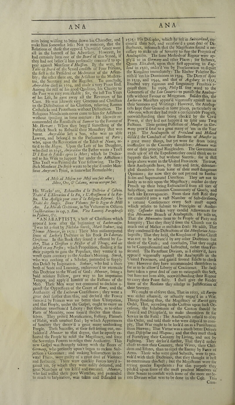 mies being willing to bring down his Charabler, and make him fomewhat lei's: Not to mention, that the Relations of thofe that oppos’d Univcrial Grace were all in the IntereB of his Adversary. However, he had certainly been one of the Board of this Synod, if they had not believ’d him perfonally concern d to ap¬ pear againft Monfieur d' Huijfeau. By the way, the Table or Board of the Synod con 0 (is ot Four Perfons, the firB is tire Prelident or Moderator oi the Afiem- bly; the other three are, the Alfiflant to the Modera¬ tor, the Secretaiy and the RegiBer. To conclude, Amy raid m died in 1.664, and made a very Pious End. Among the reB of his good Qualities, his Charity to the Poor was very remarkable • for, the laB Ten Years of his Life, lie gave away all the Revenues of his Cure. He was iikewife very Generous and ChriBian in the DiBribution of his Charities, relieving Roman Catholicks and Protellants without Diflinb'tion. The Religious Mendicants never came to him for Afliftance without fpeeding in fome meaiure : He likewile re¬ commended the Recollects ot Saumur to the Favour of Mr. Hervart: When they begg’d fomething ot the Publick Stock to Rebuild their Monaftery that was burnt. Amyraldus left a Son, who was an able Lawyer, and belong’d to the Parliament ot Paris-, who, upon the Revocation of the Edict ot Nants, re- tir d to the Plague, Upon the Lois ot his Daughter, who died in 1645, Amyraldus the Father wrote a Trabl 1) l Et at de Fide lies a pres la Adort; which he Dedica¬ ted to his Wife to lupport her under the Atfliblion : This Tract was Printed the Year following. The Dy- ftiqh Monfieur Du BoJ'ch wrote to be plac’d under Mon¬ fieur Amy raw's Print, is fomewhat Remarkable; A Adofe ad Mofcm par Mofi non fuit alius ; Adore, Ore, & Calamo, mints uterque fait. His Works' are, Echantillon £ la DcElrine d' Calvin. Traite d' L Elevation d' la Foi, e V Abaiffiment d la Rai- fon. Une Apclogie pour ceux £ la Religion Reforme. Une Traite des Songes. Deux Nclumes fur le Rcgne de Adille Ans. La Adorale Ckretknne, in Six Volumes in Oblayo. Conjiderationes in cap, 7. Rom. Vita Lanovij. Paraphrafis in Pfalmos, &c. ♦AN A BAPTISTS, a Sebl of Chritlians which appear’d toon after the beginning of Lwheranijm. ’Twas let a-foot by Nicholas Starch, Marl Stainer, and Thomas Adanz.tr, in 1521: Theie Men mifinterpreted fome of Lathers Dobtrine in his Eook De Libertate Chrijliana. In this Book they found it aBerted by Lu¬ ther, That a Chriftian is Alajh r of all Things, and not ftbjcEl to any Perfon ; which Propolition, finding it for their purpole to gain the Populace, they ventur’d to wreft quite contrary to the Author’s Meaning. Storch, who was nothing of a Scholar, pretended to fupply thisDefebl by Inipiration. Stabncr, who had a lhare both of Senle and Learning, endeavour’d to reconcile this Doblrine to the Word of God: Munzer, being a bold refolute Fellow, gave way to his impetuous Temper, and apply’d himlelt to the Paflions of the Mob. Thefe Men were not contented to declaim a- gainft the Oppreffions of the Court of Rome, and the Authority of the Lutheran Confiftories ; they went a great deal farther than this, and declar’d the Power cxeicis’d by Princes was no better than Ul'urpation, and that People, under the Golpel, ought to enjoy an ablolute unreflrain’d Liberty : But then, as to other Parts of Morality, none leem’d Briefer than them- lelves. They prels’d Mortification, Fading, PJainefs of Habit, with unulual Zeal j by which Appearances of Sanbiity they deceiv’d a great many unthinking People. Thefe Succefics, at their firfi fetting out, em¬ bolden’d Aiunzer to that degree, that he openly ex¬ horted the People to refill the MagiBracy, and force the Sovereign Powers to refign their Authority. This new Gofpel was Brangely taking with the Boors of Germany, who prelent]y upon’t began to reckon Sub- jebtion a Grievance ; and making Infurrebtion in le- veral Places, were guilty of a great deal of Violence and Barbarity. There were quickly Forces levy’d a- gainB ’em, by which they were ealily defeated, and great Numbers of’em kill'd and executed. Adunzer, who had milled thelc poor Wretches, and pretended lo much to Inipiration, was taken and Beheaded in 1525 : His Difciples, which he left in Switzerland, en- creas’d their Sebf, and occafion’d a great deal of Di- Burbance, infomuch that the MagiBrates found it ne- ceflary to make ule of Severity to Bop the Progrel's of ■ Anabaptifm. The fame Methods of Rigour were ap¬ ply’d to in Germany and other Places ; lor InBance, Queen Elizabeth, upon, their firfl appearing in Eng¬ land in 1560, order’d’em by Proclamation to depart the Kingdom immediately: The Eleblor Palatine Ba- niih’d ’em his Dominions in 1594. The Diets of Spire in 1529, and 1544, and that of Augsburg in 1551, Enabled very rigorous and fanguinary Penalties a- gainfl them. In 1565, PhilipII. fent word to the Governefs of the Low Countries to punillr the Anabap- tifls without Favour or Mitigation. Befides this, the Lutheran MiniBcrs appear'd vigoroufly againB’em in their Sermons and Writings: However, the Anabap- tiBs kept their Ground in lome places, particularly in Moravia, where they had made a confiderable Progrefs, notwithBanding their being check’d by the Civil Power, if they had not happen’d to fplit into Two Fablions. Their getting Pofieffion of Adunfler in Ger¬ many prov’d fatal to a great many of ’em in the Year 1536. The AnabaptiBs of Freizdand and Holland dillik’d the Condubt of their Brethren of Munfler in a great many things, but yet were far from being inoffenfive in the Country themlelves: Adennon was one of their principal Ringleaders. The Government made ufe of all the Expedients they could think on to iupprefs this Sebl, but without Succels; for it Bill keeps above water in the United Provinces. ’Tis true, theie AnabaptiBs have, by little and little, dilentan- glcd themlelves from lome of their moil dangerous Opinions; for now they do not pre:end to Enthu- fiafm and Supernatural Direblion. They art not lb hardy as to rife upon the MagiBracy; neither do they Preach up their being Enfranchis’d from all lort of Subjcblion, nor maintain Community of Goods, and fuch like Extravagancies. From their firB Rife they are crumbl’d into a vaB Number of Sub-divifions, a natural Conlequence every Sebl mull expect which refules to lubmit to Principles of Autho¬ rity. Caffandcr makes very candid Allowances for this Mennonite Branch of AnabaptiBs. He tells us, That the Mennonites leem to be People of Piety and Integrity; That they Bray’d from the Church not fo much out of Malice as miBaktn Zeal: He adds, That they condemn’d the Dilh'abtion of the Mmflerian Ana¬ baptiBs ; That they held, the Kingdom of Jelus Chrift was not to be advanc’d by any other Dobtrines but thofe of the Crols ; and concludes, That they ought to be Compafiionated and InBrubled, rather than Per- lecuted. The ProteBant Divines, as I obferv’d, have appear’d vigorouBy againB the AnabaptiBs in the United Provinces, and gain’d ieveral Edibls to check ’em: However they have recommended themlelves lo far as to be allow’d Liberty of Conlcience. The Swift have taken a great deal of care to extinguilh thisSebt, but have not been able, notwithBanding their Rigour to carry their Point fully. I fhall give the Reader fome of the Reafons they alledge in JuBification of their Severity. We ought to obferve then, That in 1622, all Europe was either allarm’d, or abtually engag’d in a War. Things Banding thus, the MagiBracy of Zurich, gave Order, That, according to the CuBom upon luch Oc- cafions, the Inhabitants of the Canton lhould be Train’d and Dilciplin’d, to make themfelves fit for Service in the Field : The AnabaptiBs refus’d to obey this Order, and told thofe who wxre dilpos’d to com¬ ply, That War ought to be look’d on as a Punifliment from Heaven; That Virtue was a much better Defence than Difcipline and Weapons-, and that they mu B think of Fortifying their Country by Living, and not by Fighting. They declar’d further. That they’d rather chufc to quit their Country, their Wives, their Chil¬ dren and Eflates, than to repel the Enemy by Force oi Arms. Thole who were good Subjects, were fo pro¬ vok’d with thefe Doblrines, that they thought it beB to exterminate this'-Sebt; but the MagiBrates were for trying gentler Expedients: For tills purpole they pitch’d upon fome of the moB prudent Members of their Senate to conlult with lome of the more mo le¬ gate Divines what was to be done in the Cafe. This Com-