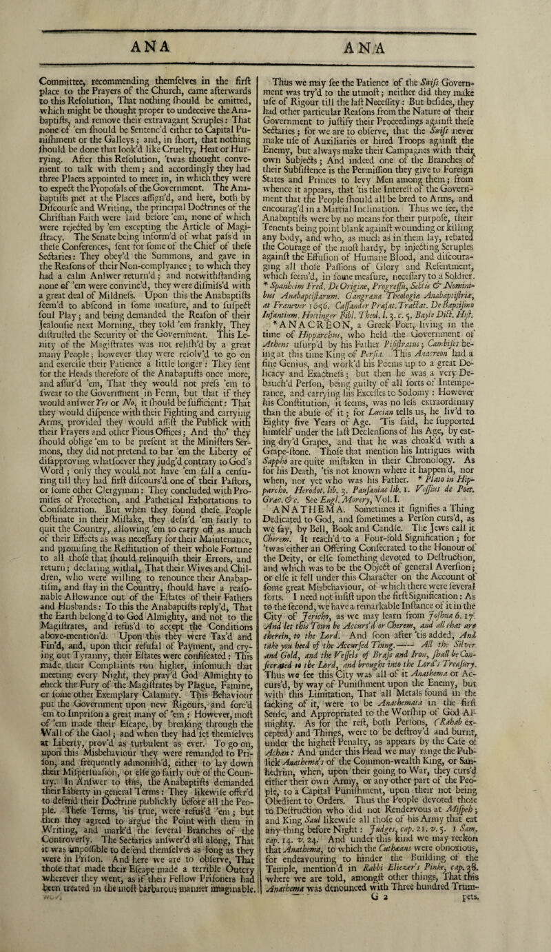 Committee, recommending themfelves in the firft place to the Prayers of the Church, came afterwards to this Refolution, That nothing lhould be omitted, which might be thought proper to undeceive the Ana¬ baptifts, and remove their extravagant Scruples: That none of ’em lhould be Sentenc’d either to Capital Pu- nilhment or the Galleys ; and, in lhort, that nothing lhould be done that look’d like Cruelty, Heat or Hur¬ rying. After this Relolution, 'twas thought conve¬ nient to talk with them; and accordingly they had three Places appointed to meet in, in which they were to expert the Pvopoia Is of the Government. The Ana¬ baptifts met at the Places affign’d, and here, both by Dilcourfe and Writing, the principal Do&rines of the Chriftian Faith were laid before’em, none of which were rejedted by ’em excepting the Article of Magi- ftracy. The Senate being inform’d of what pals d in thele Conferences, lent tor fome of the Chief of thele Sedlaries: They obey’d the Summons, and gave in the Reafons or their Non-complyance; to which they had a calm Anlwer return’d; and notwithftanding none ef ’em were convinc’d, they were dilmils’d with a great deal of Mildnels. Upon this the Anabaptifts feem’d to ablcond in lome meafure, and to fufpedb foul Play; and being demanded the Realon of their Jealoufie next Morning, they told ’em frankly, They diftrufted the Security of the Government. This Le¬ nity of the Magiftrates was not rehfh’d by a great many People; however they were relolv’d to go on and exercile their Patience a little longer : They lent for the Heads therefore of the Anabaptifts once more, and allur'd ’em, That they would not prefs ’em to fwear to the Government in Perm, but that if they would anlwer Yes or No, it lhould be fufheient: That they would difpence with their Fighting and carrying Arms, provided they would aflilt the Publick with their Prayers and other Pious Offices; And tho’ they lhould oblige ’em to be prefent at die Minifters Ser¬ mons, they did not pretend to bar ’em the Liberty of dilapproving whatfoever they judg’d contrary to God’s Word ; only they would not have ’em fall a cenfu- ring till they had full difeours’d one of their Pallors, or lome other Clergyman: They concluded withPro- mifes of Protection, and Pathetical Exhortations to Confideration. But when they found thefe People obftinate in their Mi Hake, they defn’d 'em fairly to quit the Country, allowing ’em to carry oft as much of their Efteds as was neceftary for their Maintenance, and ppomifmg the Reftitution of their whole Fortune to all thofe that, lhould relinquilh their Errors, and return; declaring withal, That their Wives and Chil¬ dren, who were willing to renounce their Anabap- tifm, and (lay in the Country, lhould have a realo- nable Allowance out of the Eftates of their Fathers and Husbands: To this the Anabapdlls reply’d, That the Earth belong’d to God Almighty, and not to the Magiftrates, and refus’d to accept the Conditions above-mention’d. Upon this they were Tax’d and Fin'd, and, upon their refufal of Payment, and cry¬ ing out Tyranny, their Eftates were confilcated: This made their Complaints run higher, infomuch that meeting every Night, they pray'd God Almighty to eheck the Fury of the Magiftrates by Plague, Famine, or fome other Exemplary Calamity. This Behaviour put die Government upon new Rigours, and forc’d ’em to Imprilon a great many of 'em : However, inoft of ’em made their Elcape, by breaking through the Wall of the Gaol; and when they had let themlelves at Liberty, prov’d as turbulent as ever. To go on, upon this Misbehaviour they were remanded to Pri- lon, and frequently admoniih’d, either to lay down their Milperluafion, or elle go fairly out of the Coun¬ try. In Anlwer to this, the Anabaptifts demanded their Liberty in general Terms: They likewile offer’d to defend their Dcxftrine publickly before all the Peo¬ ple. Thefe Terms, 'tis true, were refus’d ’em • but then they agreed to argue the Point with them in Writing, and mark'd the leveral Branches of the Controverly. The Sectaries anfwer’d all along, That ‘ it was impodible to defend themfelves as long as they were in Prilon. And here we are to obferve, That thole that made their Elcape made a terrible Outcry wherever they went, as if their Fellow Priloners had Been treated in the molt barbarous manner imaginable. Thus we may fee the Patience of the Swift Govern¬ ment was try’d to the utmoft; neither did they make ule of Rigour till the laftNecclfity: But befides, they had other particular Reafons from the Nature of their Government to juftify their Proceedings againft thefe SeCfaries; for we are to obferve, that the Swift never make ufe of Auxiliaries or hired Troops againft the Enemy, but always make their Campagnes with their own Subjects; And indeed one of the Branches of their Subfiftence is the Permiflion they give to Foreign States and Princes to levy Men among them; from whence it appears, that ’tis the Intereft of the Govern¬ ment that the People lhould all be bred to Arms, and encourag’d in a Martial Inclination. Thus we lee, the Anabaptifts were by no means for their purpofe, their Tenents being point blank againft wounding or killing any body, and who, as much as in them lay, rebated the Courage of the moft hardy, by injecting Scruples againft the Eftufion of Humane Blood, and difeoura- ging all thole Paflions of Glory and Refentmcnt, which feem’d, in lome meafure, neceftary to at Soldier. * Spanbam Fred. DeOrigine, Progreffu, Sett is & Nomini- bus A'nabaptijlarum. Gang rana Theologia Anabaptijlria, at Franever 1656. Cajfander Prafat.Trattat. DeBaptifmo Injanti’.m. Hottinger Bill. Theul. 1.3. c. <5. Bayls DiFt. Hi!}. _ ^ANACREON, a Greek Poet, living in the^ time of Hipparchus, who held the Government of Athens uliirp’d by his Father Pififtratus; Cambijes be¬ ing at this time King of Perfia. This Anacreon had a fine Genius, and work’d his Poems up to a great De¬ licacy and ExacFneis; but then he wras a very De¬ bauch’d Perfon, being guilty of all lorts ot Intempe¬ rance, and carrying his Exccftes to Sodomy : However his Conftitution, it leans, was no lefs extraordinary than the abule of it; for Lucian tells us, he liv’d to Eighty five Years of Age. ’Tis faid, he fupported himfelf under the laft Declenfions of his Age, by eat¬ ing dry’d Grapes, and that he was choak’d with a Grape-ftone. Thofe that mention his Intrigues with Sappho are quite miftaken in their Chronology. As for his Death, ’tis not known where it happen'd, nor when, nor yet who was his Father. * Plato in Hip- parcho. Herodot. lib. 3. Paufanias lib. I. Vojfms de Poet. Grac. &c. See Engl. Morery, Vol. I. ANATHEMA. Sometimes it fignifies a Thing Dedicated to God, and fomeiimes a Perfon curs’d, as we fay, by Bell, Book and Candle. The Jews call it Cher cm. It reach’d to a Four-fold Signification ; for ’twas either an Offering Confecrated to the Honour of the Deity, or elle fomething devoted to Deftru&ion, and which was to be the ObjcCf of general Averfion or elfe it fell under this CharaCkr on the Account of fome great Misbehaviour, of which there were feverai forts.1 I need not infill upon the firft Signification: As to the fecond, we have a remarkable Inftance ot it in the City of Jericho, as we may learn from Jofhua 6.17 And let this Town be Accurs'd or Cherens, and all that art- therein, to the Lord. And foon after 'tis added, And take you heed of the Accurjed Thing.-All the Silver and Gold, and the Hetfels of Brajs and Iron, Jhall be Con- fecrated to the Lord, and brought into the Lord's TreaJ'ury. Thus we fee this City was all of it Anathema or Ac- curs’d, by way of Punifhment upon the Enemy, but with this Limitation, That all Metals found in the lacking of it, were to be Anathemata in the firft Senle, and Appropriated to the Worllup ot God Al¬ mighty. As for the reft, both Perlons, (Rahab ex¬ cepted) and Things, were to be deftrov’d and burnt, under the higheft Penalty, as appears by the Caie ot Achan: Andunder this Head we may range the Pub- lick Anathema's of the Common-wealth King, or San¬ hedrim, when, upon their going to War, they curs’d either their own Army, or any other part of the Pecs- pie, to a Capital Pumlhment, upon their not being Obedient to Orders. Thus the People devoted thole to Deftrudtion who did not Rendezvous at AFtfpeh; and King Saul likewile all thole of his Army that eat any thing before Night: Judges, cap. 21. v. 5. 1 Sam. cap. 14. v. 24. And under this kind we may reckon that Anathema, to which the Cuthaans were obnoxious, for endeavouring to hinder the Building ot the Temple, mention’d in Rabbi Eliez.ersPmke, cap. 28. where we are told, amongft other things, That this Anathema was denounced with Three hundred 1 rum- G 2 pets.