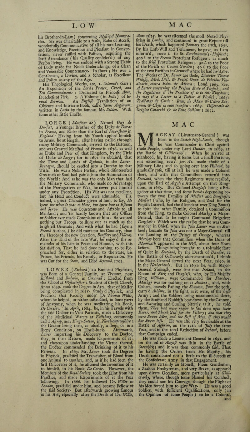 LOW MAC his Brother-in-Law) concerning Myftical Numera¬ tion. He was Charitable to a fault, Eahe of Accefs, wonderfully Communicative of all his rare Learning and Knowledge, Facetious and Plealant in Conver¬ sion, never ruffled with Paflion, requiring the lead Attendance ( his Quality confider’d) of any Perfon living* He was endued with a Strong Habit of Body made for Noble Undertakings, of a Clean and Venerable Countenance. In fhort ; He was a Gentleman, a Divine, and a Scholar, as Excellent and Polite as any of the Age. His Theological Works, are, i« Solomons Gate ; An Exposition of the Lord's Prayer, Creed, and Ten Commandments : Dedicated to Princels Anne, Dutchefs of York; 2. A Volume (in Folio) of le- veral Sermons. An Englifh Tranflation of an Obfcure and Intricate Book, call'd Janus Anglorum, written in Latin by the famous Mr. Se/den. With fome other little Trails. LORGE (Monjieur de) Named Guy de Durfort, a Younger Brother of the Duke de Duras in France, and Elder than the Earl of Feverjham in England: Having from his Youth applied himfelf to Arms, he at length, after having pafled through many Military Commands, arrived to the Battoon, and was Created Marfhal of France in 1676. as well as Duke and Peer of that Kingdom, by the Title of Duke de Lorgefor in 1691 he obtain’d, that the Town and Lands of Squint in, in the Lewer- Bretagne, fhould be eredted into a Dutchy by that Title. He was a Noble Perfon, whofe difinterefted Greatnefs of Soul had gain’d him the Admiration of the World: And as he was the only Man that had the Military Commands, who made no Advantage of the Prerogatives of War, he never put himfelf under any Protedfion. His Wit was not excellent, but his Head and Conduct were admirable. 'Tis, indeed, a great Character given of him, to fay, He knew not what it was to Hate, but knew how to Ejleem and Serve. He was Courteous and Affable to all Mankind ; and 'tis hardly known that any Officer or Soldier ever made Complaint of him : He wanted nothing but Troops, to fhine out as much as the briglueli Generals j And with what he had (fays a French Author,) he did more for his Country, than the Heroes of the new Creation, Boujflers and Villeroy. After the End of the late War, he enjoy'd the re¬ mainder of his Life in Peace and Honour, with this Satisfadfion, That he had done nothing to be Re proached for, either in relation to the State, his Prince, his Friends, his Family, or Reputation. He was Cut for the Stone, and Died Septemb. 1702. LOWER (Richard) an Eminent Phyfitian, was Born of a Genteel Family, at Tremore, near Blifland and Bodmin, in Cornwall; Elebted from the School at Weftminjltr a Student, of Chriji-Church, Anno 1649. took the Degree in Arts, that of Mafter being compleated in 1655. Study d Phyfick, and Practis’d that Faculty under Dr* Thomas Willis, whom he helped, or rather inftru&ed, in fome parts of Anatomy, when he was meditating his Book, T)e Cerebr». ' In April, 1684. he, in his Travels with the faid Do6tor to Vifit Patients, made a Difcovery of the Medicinal Waters at Eaflthorp, commonly call'd Aftrop, near Kings*Sutton, in Northamptonjhire ; the Doctor being then, as utually, a-lleep, or in a lleepy Condition, on Horfe-back. Afterwards, Lower imparting his Difcovery to the Do£tor, they, in their Return, made Experiments of it j and thereupon underltanding the Virtue thereof, the Dobtor commended the Drinking of it to his Patients. In 1665'. Mr. Lower took the Degrees in Phyfick, praftiled the Transfufion of Blood from one Animal to another, and, as if he had been the firft Difcoverer of it, he aflumed the Invention of it to himfelf, in his Book De Corde. However, the Members of the Royal Society took the Hint from his Pra&ice, and made Experiments of it the Year following. In 1666. he followed Dr. Willis to London, pratlifed under him, and became Fellow of the faid Society. But afterwards growing famous in his Art, efpecially after the Death of Dr. Willis, Anno i6ts- he was efteemed the mod Noted Phy¬ fitian in London, and continued in great Repute till his Death, which happened January the 17th, 169^. By his Laft-Will and Teftament, he gave, as I am inform'd, 1000 l. to St. Bartholomews - Hofpttal; 500 /. to the French Protelfant Refugees; as much to the Irifh Proteftant Refugees; 50 /. to the Poor of the Parifti of Covent-Garden-, 40 /. to the Poor of the two Parilhes in Cornwall where he had liv'd,©*1. The Works of Dr. Lower are thefe, Diatribe Thom<e Willijij, Med. Doth. & Profef. Oxon. de Febribus Vin- dicatio, contra Edm. de Meara ; Lond. 1665. 8vo. A Letter concerning the Prefent State of Phyfick, and the Regulation of the Practice of it in this Kingdom ; by way of a Letter to a Dollar of Phyfick.\ 1665. Trail at us de Corde : Jtem, de Motu & Colore San¬ guinis & Chyli in eum tranfitu ; 1669. Differtatio de Origine Catarrhi & de Vena Sellione ; 1672. MAC MA C K A Y (Lieutenant-General ) was Born in the Scotch high-Lands, though he was Commander in Chief againft thofe People, under my Lord Dundee, in 1689. at the Battle of Gillicranki : When he arrived at Manhood, he, having it leems but a fmall Fortune, not exceeding 100 /. per. An. made choife of a Military Life ; and fo going over into Holland, he gradually rofe, till at laft he was made a Colonel there, and with that Commiflion return'd into Scotland, when the three Regiments were recalled, upon the Earl of Argyles Attempt on that King¬ dom, in 1685. But Colonel Douglafs being aBri- gadeer at that time, and fome Fewds depending be¬ tween the two Families of Melfort and Douglafs\ Melfort (who, by his Religion, and Zeal for the Popiih Intereft, had the Alcendant over King James) to fpite the other Family, obtained a Commiflion from the King, to make Colonel Mackay a Major- General, that fo he might Command Brigadeer Douglafs : Which was the reafon that he was Com¬ mander in Chief, when Sir John Lanier was in Scot¬ land ; becaufe Sir John was not a Major-General till the Landing of the Prince of Orange, whereas Mackay bore that Commiflion when the Duke of Monmouth appeared in the Wefl, about four Years before. Things being brought to a tolerable Rate of Quiet in Scotland, by the Death of Dundee, at the Battle of Gillicranky afore-mention’d, I think the Major-General lerved the next Year, 1690. in in the Netherlands: But in 1691. he, with Major- General Talmafh, were fent into Ireland, in the Room of Kirk and Douglafs, who, by His Majefty King William, were Commanded for Flanders. Mackay was tor pufhing on at Athlone , and, with Others, bravely Palling the Shannon, June the 30th, carry'd Athlone, in the fight, as it were, of the Irifh Army ; and the Soldiers being incommoded there, by the Stuff and Rubbilh beat down by the Cannon, and Swearing and Curling bitterly at it, he told them, They had more reafon to fall down upon their Knees, and Thank, God for the fill my ; and that they were Brave Men, and the Beft of Men, if they would but Swear lefs. He was alio very ferviceable at the Battle of Aghrim, on the 12 th of July the fame Year, and in the total Reduction of Ireland, before that Campaign ended. He was made a Lieutenant-General in 1692. and on the 2d of Auguft was llain in the Battle of Steenkirk't and it was then commonly faid, That he having the Orders from His Majefty, his Death contributed not a little to the ill Succefs of the Confederate Army in that Engagement. He was certainly an Honeft, Pious Gentleman, a Zealous Presbyterian, and very Brave, as appear'd upon divers Occafion, more particularly at Gilli¬ cranky, where, though fome blamed his Conduct, they could not his Courage, though the Flight of his Men forced him to give Way. He was a good Soldier, with fufficient Qualifications, only (in the Opinion of fome People) to be a Colonel,