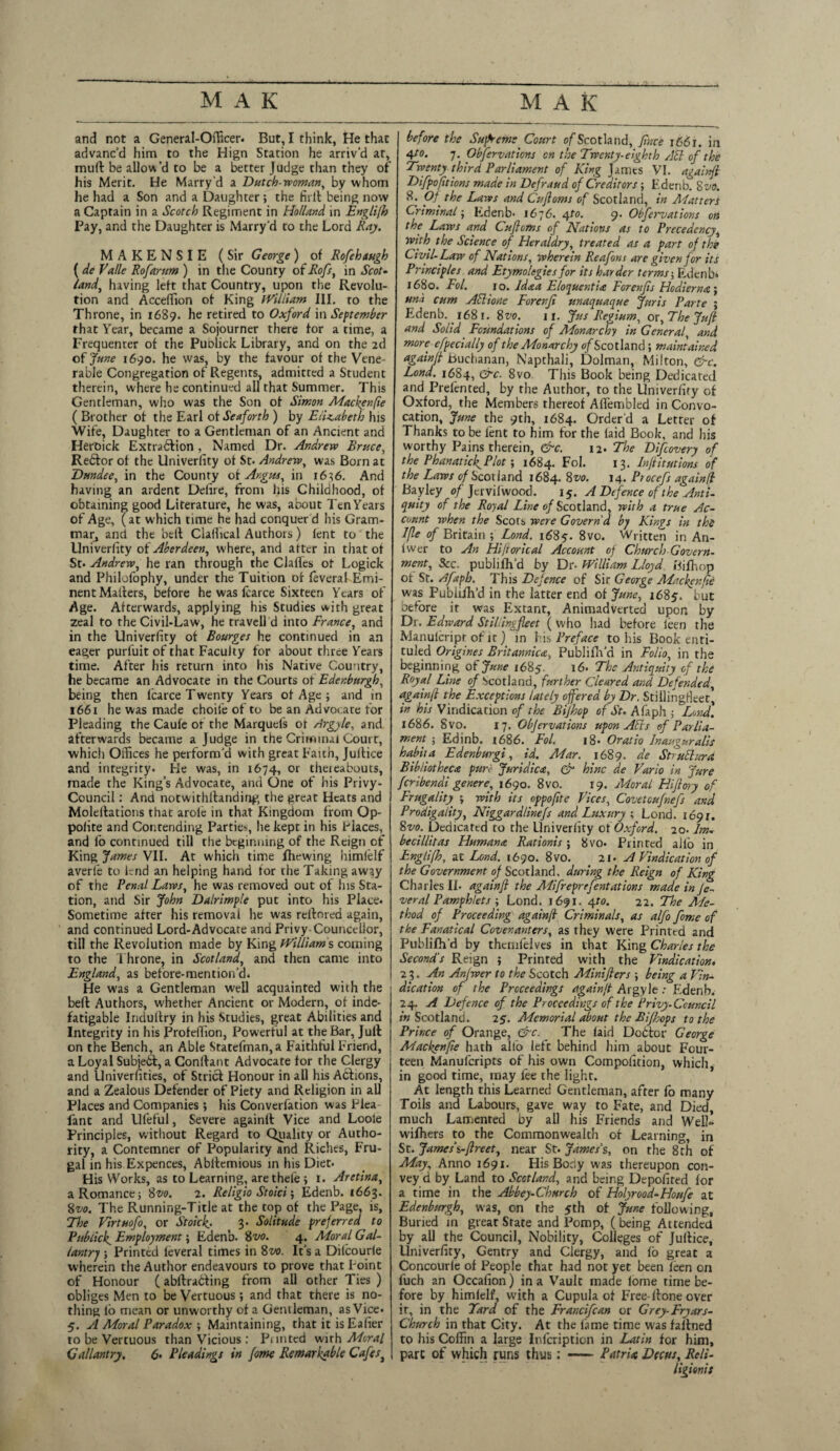 and not a General-Officer. But, I think, He that advanc’d him to the Hign Station he arriv’d at, mud: be allow’d to be a better Judge than they of his Merit. He Marry d a Dutch-woman, by whom he had a Son and a Daughter; the firll being now a Captain in a Scotch Regiment in Holland in Englifh Pay, and the Daughter is Marry’d to the Lord Kay. MAKENSIE (Sir George) of Rofehaugh ( de Valle Rofarttm ) in the County of Rofst in Scot¬ land, having left that Country, upon the Revolu¬ tion and Accelfion of King William III. to the Throne, in 1689. he retired to Oxford in September that Year, became a Sojourner there for a time, a Frequenter of the Publick Library, and on the 2d of June 1690. he was, by the favour of the Vene¬ rable Congregation of Regents, admicted a Student therein, where he continued all that Summer. This Gentleman, who was the Son of Simon Mackenfie ( Brother of the Earl of Seaforth ) by Elizabeth his Wife, Daughter to a Gentleman of an Ancient and Heroick Extradlion , Named Dr. Andrew Bruce, Rebfor of the Univerfity of St* Andrew, was Born at Dundee, in the County of Argus, in 1636. And having an ardent Deiire, from his Childhood, of obtaining good Literature, he was, about Ten Years of Age, (at which time he had conquer d his Gram- marj and the bell Clallical Authors) lent to the Univerfity of Aberdeen, where, and after in that of St. Andrew, he ran through the Claffes of Logick and Philofophy, under the Tuition of feveral Emi¬ nent Mailers, before he was fcarce Sixteen Years of Age. Afterwards, applying his Studies with great zeal to the Civil-Law, he travell d into France, and in the Univerfity of Bourges he continued in an eager purfuit of that Faculty for about three Years time. After his return into his Native Country, he became an Advocate in the Courts of Edinburgh, being then fcarce Twenty Years of Age ; and in 1661 he was made choifeofto be an Advocate for Pleading the Caufe of the Marquels of drgyle, and afterwards became a Judge in the Criminal Court, which Offices he perform'd with great Faith, Juflice and integrity. He was, in 1674, or thereabouts, made the King’s Advocate, and One of his Privy- Council : And notwithftanding the great Hears and Molellations that arofe in that Kingdom from Op- polite and Contending Parties, he kept in his Places, and fo continued till the beginning of the Reign of King fames VII. At which time fhewing himfelf averfe to lend an helping hand for the Taking away of the Renal Laws, he was removed out of his Sta¬ tion, and Sir John Dalrimple put into his Place. Sometime after his removal he was rellored again, and continued Lord-Advocate and Privy Councellor, till the Revolution made by King William s coming to the Throne, in Scotland, and then came into England, as before-mention’ch He w'as a Gentleman well acquainted with the befl Authors, whether Ancient or Modern, of inde¬ fatigable Induflry in his Studies, great Abilities and Integrity in his Profelfion, Powerful at the Bar, Jult on the Bench, an Able Statefman, a Faithful Friend, a Loyal Subjetl, a Conflant Advocate for the Clergy and Univerfities, of Strict Honour in all his Actions, and a Zealous Defender of Piety and Religion in all Places and Companies; his Converfation was Plea fant and Llfeful, Severe againll Vice and Loole Principles, without Regard to Quality or Autho¬ rity, a Contemner of Popularity and Riches, Fru¬ gal in his Expences, Abltemious in his Diet. His Works, as to Learning, are thefe ; 1. Aretina, a Romance j Svo. 2. Religio Stoici 5 Edenb. 1663. 8vo. The Running-Title at the top of the Page, is. The Virtuofo, or Stoicft. 3. Solitude preferred to Publicf Employment \ Edenb. 8vo. 4. Moral Gal¬ lantry ; Printed feveral times in 8vo. It’s a Dilcourle w herein the Author endeavours to prove that Point of Honour (attracting from all other Ties ) obliges Men to be Vertuous; and that there is no¬ thing lb mean or unworthy of a Gentleman, as Vice. 5. A Moral Paradox ; Maintaining, that it isEafier to be Vertuous than Vicious: Punted with Moral Gallantry. 6> Pleadings in fome Remarkable Cafest before the Supreme Court of Scotland, flute i66t. in 4to. 7. Observations cn the Twenty-eighth AEl of the Twenty third Parliament of King James VI. againft Difpofit ions made in Defraud of Creditors; Edenb. 8 vo. 8. pf the Laws and Cufloms of Scotland, in Matters Criminal; Edenb- 1676. 4to. 9. Obfervations on the Laws and Cufloms of Nations as to Precedency, with, the Science of' Heraldry, treated as a fart of the Civil- Law of Nations, wherein Reafons are given for its Principles and Etymolegies for its harder terms; Edenb* 1680. Fol. 1 o. ld&a Eloquentia Forenfs Hodierna j una cum Atlione Forenfi unaquaque Juris Parte ; Edenb. 168 r. 8vo. 1 r. Jus Regium, ox. The Juft and Solid Foundations of Monarchy in General, and more efpeclally of the Monarchy of Scotland; maintained againfl Buchanan, Napchali, Dolman, Milton, &c. Lond. 1684, &c. 8vo This Book being Dedicated and Prelented, by the Author, to the Univerfity of Oxford, the Members thereof Aflembled in Convo¬ cation, June the 9th, 1684. Order'd a Letter of Thanks to be lent to him for the laid Book, and his worthy Pains therein, &c. 12. The Difiovery of the PhanaticftPlot; 1684. Fol. 13. Fnftitutions of the Laws of Scotland 1684. 8vo. 14. Piocefs againfl Bayley of Jervifwood. 15. A Defence of the Anti¬ quity of the Royal Line of Scotland, with a true Ac¬ count when the Scots were Govern'd by Kings in the Ifte of Britain ; Lond. 1685. 8vc. Written in An- fwer to An Hiftorical Account of Church Govern¬ ment, See. publilh’d by Dr- William Lloyd Bifhop of St. Afapb. This Defence of Sir George Mackenfie was Publilh’d in the latter end of June, 1685. but oefore it was Extant, Animadverted upon by Dr. Edward St ibins fleet ( who had before ieen the Manulcripr of it) in his Preface to his Book enti- tuled Origines Britannica, Publilh’d in Folio, in the beginning of June 1685. 16. The Antiquity of the Royal Line of Scotland, further Cleared and Defended, againfl the Exceptions lately offered by Dr. Stillingfieet^ in his Vindication of the Bifhop of St- Afaph ; Lond. 1686. 8vo. 17. Objervations upon Afts of Parlia¬ ment ; Edinb. 1686. Fol. 18- Oratio Inauguralis habit a Edenburgi, id. Mar. 1689. de StruElurd Bibliotheca pure Juridica, & hinc de Vario in Jure feribendi genere, 1690. 8vo. 19. Moral Hijflory of Frugality ; with its oppoftte Vices, Covetcufnefs and Prodigality, Niggard/inefs and Luxury ; Lond. 1691. 8vo. Dedicated to the Univerfity of Oxford. 20- Im¬ bed bit as Humana Rationis ; 8vo. Printed alio in Englifh, at Lend. 1690. 8vo. 21. A Vindication of the Government of Scotland, during the Reign of King Charles II. againft the AFifreprefentations made in fe¬ ver al Pamphlets ; Lond. 1691. 4to. 22. The Me¬ thod of Proceeding againft Criminals, as alfo fome of the Fanatical Covenanters, as they were Printed and Publilh’d by thcmlelves in that King Charles the Second's Reign 5 Printed with the Vindication, it,. An Anjwer to the Scotch Minifters ; being a Vin¬ dication of the Proceedings againft Argyle : Edenb. 24. A Defence of the Proceedings of the Privy-Ccuncil in Scotland. 25. Memorial about the Kifbops to the Prince of Orange, &c. The laid Dodtor George Mackenfie hath alio left behind him about Four¬ teen Manufcripts of his own Compofition, which, in good time, may fee the light. At length this Learned Gentleman, after fo many Toils and Labours, gave way to Fate, and Died, much Lamented by all his Friends and Well- wilhers to the Commonwealth of Learning, in St. Jamesi-ftreet, near St. James's, on the 8 th of May, Anno 1691. His Body was thereupon con¬ vey d by Land to Scotland, and being Depofited lor a time in the Abbey-Church of Holyrood-Houfe at Edenburgh, was, on the 5th of June following. Buried in great State and Pomp, ( being Attended by all the Council, Nobility, Colleges of Juliice, Univerfity, Gentry and Clergy, and fo great a Concourie of People that had not yet been leen on fuch an Occafion) in a Vault made fome time be¬ fore by himlelf, with a Cupula of Free-Hone over ir, in the Yard of the Francifcan or Grey-Fryars- Church in that City. At the lame time was fallned to his Coffin a large Infcripticn in Latin for him, pare of which runs thus: Patria Decus, Reli-