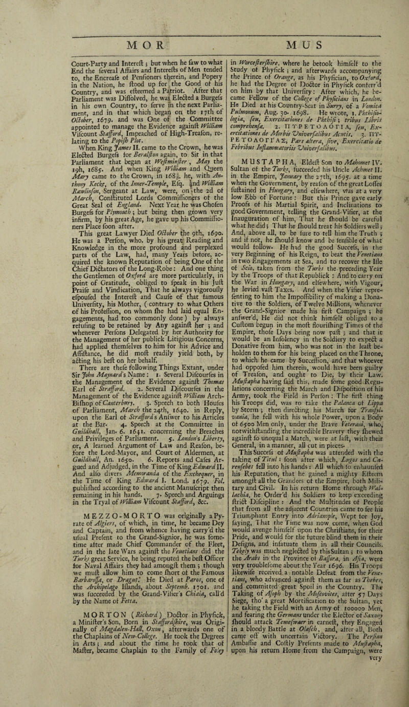 Court-Party and Interefl; but when he faw to what End the feveral Affairs and Interefts of Men tended to, the Encreafe of Penfioners therein, and Popery in the Nation, he flood up for the Good of his Country, and was efleemed a Patriot. After that Parliament was Diffolved, he was Elebled a Burgefs in his own Country, to ferve in the next Parlia¬ ment, and in that which began on the 17 th of Otlober, 1679. and was One of the Committee appointed to manage the Evidence againft William Vifcount Stafford,. Impeached of High-Treafon, re¬ lating to the Popifh Plot. When King James II. came to the Crown, he was Ele6led Burgefs for Beralflon again, to Sit in that Parliament that began at Weft min fter, May the 19I1, 1685'. And when King William and Queen Mary came to the Crown, in i68|. he, with An¬ thony Kecke, of the Inner-Temple, Efq. |nd William Rawlinfon, Sergeant at Law, were, on'. the 2d of March, Conllituted Lords Commiffionprs of the Great Seal of England. Next Year he was Chofen Burgefs for Plymouth; but being then grown very infirm, by his great Age, he gave up his Commiffio- ners Place foon after. This great Lawyer Died Ottober the 9th, 1690. He was a Perfon, who. by his great' Reading and Knowledge in the more profound and perplexed parts of the Law, had, many Years before, ac¬ quired the known Reputation of being One of the Chief Dictators of the Long-Robe: And one thing the Gentlemen of Oxford are more particularly, in point of Gratitude, obliged to fpeak in his Juft Praife and Vindication, That he always vigoroully efpoufed the Interefl and Caufe of that famous Univerfity, his Mother, ( contrary to what Others of his Profeffion, on whom fhe had laid equal En¬ gagements, had too commonly done) by always retufing to be retained by Any againft her ; and whenever Perfbns Delegated by her Authority for the Management of her publick Litigious Concerns, had applied themfelves to him for his Advice and Affiftance, he did moft readily yield both, by a6ling his bell on her behalf. There are thefe following Things Extant, under Sir John Maynard’s Name : 1. Several Difcourfes in the Management of the Evidence againft Thomas Earl of Strafford. 2. Several Difcourfes in the Management of the Evidence againft William Arch- Bifhop of Canterbury. 3. Speech to both Houfes of Parliament, Alarch the 24th, 1640. in Reply, upon the Earl of Strafford s Anfwer to his Articles at the Bar* 4. Speech at the Committee in Guildhall, Jan* 6. 1641. concerning the Breaches and Privileges of Parliament. 5. Londons Liberty, or, A learned Argument of Law and Reafon, be¬ fore the Lord-Mayor, and Court of Aldermen, at Guildhall, An. 1650. 6. Reports and Cafes Ar¬ gued and Adjudged, in the Time of King Edward II. And alfo divers Memoranda of the Exchequer, in the Time of King Edward I. Lond. 1679. Eol. publifhed according to the ancient Manulcript then remaining in his hands. 7. Speech and Arguings in the Tryal of William Vifcount Stafford, See. MEZZO-MORTO was originally aPy- rate of Algiers, of which, in time, he became Dey and Captain, and from whence having carry’d the ufual Prefent to the Grand-Signior, he was fome- time after made Chief Commander of the Fleet, and in the late Wars againft the Venetians did the Turks great Service, he being reputed the beft Officer for Naval Affairs they had amongft them ; though we tnuft allow him to come Ihort of the Famous Barbaroffa, or Dragutl He Died at Paros, one of the Archipelago Iflands, about Septemb. 1701. and was fucceeded by the Grand-Vilier's Chiaia, call'd by the Name of Fetta. MORTON (Richard) Doctor in Phyfick, a Miniller's Son, Born in Stafford/hire, was Origi¬ nally of Magdalen-Hall, Oxon, afterwards one of the Chaplains of New-College. He took the Degrees in Arts; and about the time he took that of Mailer, became Chaplain to the Family of Foley in Worcefterjhire, where he betook himfelf to the Study of Phyfick ; and afterwards accompanying the Prince of Orange, as his Phyfician, to Oxford, he had the Degree of Dodlor in Phyfick conferred on him by that Univerfity: After which, he be¬ came Fellow of the College of Phyftcians in London. He Died at his Country-Seat in Surry, of a Vomica Pulmonum, Aug. 30- .1698. He wrote, 1. Phthifto- logia, feu, Exercitationes de Phthift; tribus Libris comprehenfte. 2. ITTPETOAOriA, feu, Ex¬ ercitationes de Morbis Zdniverfalibus Acutis. 3. FIT- PETOAOri'AS, Pars altera, five, Exercitatio de Febribus Inflammatorits ZJniverJalibus. MUSTAPHA, Eldeft Son to ALahomet IV. Sultan of the Turks, lucceeded his Uncle Achmet II. in the Empire, January the 27 th, 1695. ac a time when the Government, by reafon of the great Loffes fullained in Hungary, and elfewhere, \tfas at a very low Ebb of Fortune : But this Prince gave early Proofs of his Martial Spirit, and Inclinations to good Government, telling the Grand- Vifier, at the Inauguration of him, That he fhould be careful what he did; That he fhould treat his Soldiers well; And, above all, to be lure to tell him the Truth ; and if nor, he fhould know and be fenfible of what would follow. He had the good Succefs, in the very Beginning of his Reign, to beat the Venetians in two Engagements at Sea, and to recover the Ille of Sclo, taken from the Turks the preceding Year by the Troops of that Republick : And to carry on the War in Hungary, and elfewhere, with Vigour, he levied vaft Taxes. And when the Vifier repre- fenting to him the Impoffibility of making a Dona¬ tive to the Soldiers, of Twelve Millions, whenever the Grand-Signior made his firll Campaign ; he anfwer'd, He did not think himfelf obliged to a Cuftom begun in the moll flourilhing Times of the Empire, thofe Days being now pail ; and that it would, be an Infolency in the Soldiery to expedl a Donative from him, who was not in the leall be¬ holden to them for his being placed on the Throne, to which he came by Succeffion, and that whoever had oppofed him therein, would have been guilty of Treafon, and ought to Die, by their Law'. Muftapha having faid this, made fome good Regu¬ lations concerning the March and Difpofition of his Army, took the Field in Perfon : The firll thing his Troops did, was ro take the Palanca of Lippa by Storm ; then directing his March for Tranfyl- vania, he fell with his whole Power, upon a Body of 6500 Men only, under the Brave Veteran!, who, notwithstanding the incredible Bravery they ffiewed againft fo unequal a Match, were at laft, with their General, in a manner, all cut in pieces* ThisSuccels of Muftapha was attended with the taking of Titulfoon after which, Lugos and Ca- renfebes fell into his hands : All which fo enhaunled his Reputation, that he gained a mighty Elteem amongft all the Grandees of the Empire, both Mili¬ tary and Civil. In his return Home through Wal- lachia, he Order’d his Soldiers to keep exceeding ftribl Difcipline : And the Multitudes of People that from all the adjacent Countries came to fee his Triumphant Enrry into Adrianople, Wept for Joy, faying, That the Time wras now come, when God would avenge himfelf upon the Chriftians, for their Pride, and would for the future blind them in their Defigns, and infatuate them in all their Councils. Tekely was much negledled by tbisSultan ; to whom the Arabs in the. Province of B after a, in Afta, were very troublelome about the Year 1696. His Troops likewife received a notable Defeat from the Vene¬ tians, who advanced againft them as far as Thebes, and committed great Spoil in the Country. The Taking of Afoph by the Mofcovites, after 57 Days Siege, tho’ a great Mortification to the Sultan, yet he taking the Field with an Army of 100000 Men, and fearing the Germans under the Eleblor of Saxony fhould attack Temefwaer in earnell, they Engaged in a bloody Battle at Olafch, and, after all. Both came off with uncertain Viblory. The Perjian Ambaffie and Collly Frefents made to Muftapha, upon his return Home from the Campaign, were very