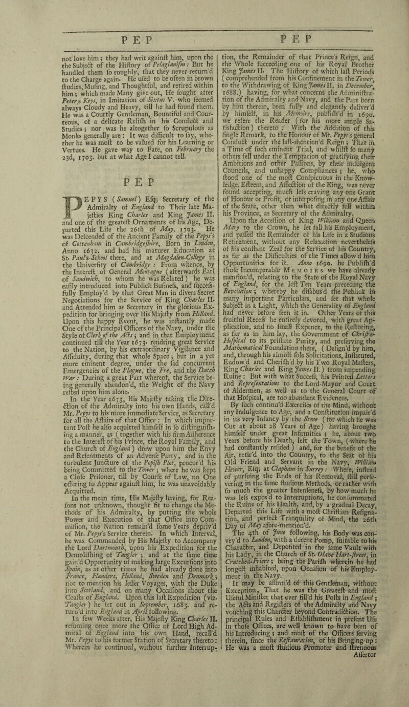 PEP PEP not love him; they had writ againfthim, upon the the Subject of the Hillory of Pelagianifm: But he handled them fo roughly, that they never return'd to the Charge again. He uled to be often in brown ftudies, Muling, and Thoughtful, and retired within him; which made Many give out. He fought after Peters Keys, in Imitation of Sixtus V. who feemed always Cloudy and Heavy, till he had found them. He was a Courtly Gentleman, Bountiful and Cour¬ teous, of a delicate Relifh in his Condudt and Studies; nor was he altogether fo Scrupulous as Monks generally are : It was difficult to fay, whe¬ ther he was moll to be valued for his Learning or Vertues. He gave way to Fate, on February the 23d, 1703. but at what Age I cannot tell. PEP PE P V S ( Samuel) Efq; Secretary of the Admiralty of England to Their late Ma- jefties King Charles and King James II. and one of the greateft Ornaments of his Age, De¬ parted this Life the 26th of May, 1703. He was Defcended of the Ancient Family of the Pepys s of Coitenham in Cambridgeshire, Born in London, Anno 1632. and had his maturer Education at St* Paul's-School there, and at Magdalen-College in the Univerfity of Cambridge : From whence, by tlie Intereft of General Montague ( afterwards Earl of Sandwich, to whom he was Related ) he was ealily introduced into Publick Bufinefs, and fuccels- fully Employ'd by that Great Man in divers Secret Negotiations for the Service of King Charles II. and Attended him as Secretary in the glorious Ex¬ pedition for bringing over His Majefty from Holland. Upon this happy Event, he was inftantly made One of the Principal Officers of the Navy, under the Style of Clerhjhf the ASls ; and in that Employment continued till the Year 1673. rendring great Service to the Nation, by his extraordinary Vigilance and Affiduity, during that whole Space ; but in a yet more eminent degree, under the fad concurrent Emergencies of the Plague, the Fre, and the Butch War : During a great Part whereof, the Service be¬ ing generally abandon'd, the Weight of the Navy relied upon him alone. In the Year 1673, His Majefty taking the Dire- dlion of the Admiralty into his own Hands, call’d Mr. Pepys to his more immediate Service, as Secretary for all the Affairs of that Office : In which impor¬ tant Poll he alfo acquitted himfelf in fo diftinguilh- ing a manner, as (together with his firm Adherence to the Intereft of his Prince, the Royal Family, and the Church of England) drew upon him the Envy and Refentments of an Adverle Party, and in the turbulent Juncture of the Popifh Plot, procur’d his being Committed to the Tower j where he was kept a Ciofe Prifoner, till by Courle of Law, no One offering to Appear againft him, he was unavoidably Acquitted. In the mean time, His Majefty having, for Rea- fons not unknown, thought fit to change the Me¬ thods of his Admiralty, by putting the whole Power and Execution of that Office into Com- miffion, the Nation remain’d fome Years depriv’d of Mr. Pepys s Service therein. In which Interval, he was Commanded by His Majefty to Accompany the Lord Dartmouth, upon his Expedition for the Demolifhing of Tangier , and at the fame time gain’d Opportunity of making large Excurfions into Spain, as at other times he had already done into France, Flanders, Holland, Sweden and Denmark^; not to mention his lefler Voyages, with the Duke into Scotland, and on many Occasions about the C'oafts of England. Upon this Jail Expedition (viz. Tangier) he let out in September, 1683. and re¬ turn’d into England in April following. In few Weeks after, His Majefty King Charles II. refuming once more the Office of Lord High Ad¬ miral of England into his own Hand, recall’d Mr. Pepys to his former Station of Secretary thereto: Wherein he continued, without further Interrup¬ tion, the Remainder of that Prince’s Reign, and the Whole fucceeding one of his Royal Brother King James II. The Hiftory of which laft Periods ( comprehended from his Confinement in theTower, to the Withdrawing of King James II. in December\ 1688.) having, for what concerns the Adminiftra- tion of the Admiralty and Navy, and the Part born by him therein, been fully and elegantly deliver’d by himfelf, in his Memoirs, publifh’d in 1690. we referr the Reader (for his more ample Sa¬ tisfaction ) thereto : With the Addition of this fingle Remark, to the Honour of Mr. Pepys's general Condudl under the laft-mention’d Reign ; That in a Time of fuch eminent Trial, and whilft fo many others fell under the Temptation of gratifying their Ambitions and other Paffions, by their indulgent Councils, and unhappy Compliances ; he, who flood one of the moll Confpicuous in the Know¬ ledge, Elleem, and Affection of the King, was never found accepting, much lefs craving any one Grant of Honour or Profit, or interpofing in any one Affair of the State, other than what direCtly feli within his Province, as Secretary of the Admiralty. Upon the Acceffion of King William and Queen Mary to the Crown, he let fall his Employment, and paffed the Remainder of his Life in a Studious Pv.etirement, without any Relaxation neverthelefs of his conllant Zeal for the Service of his Country, as far as the Difficulties of the Times allow d him Opportunities for it. Anno 1690. he Publifh’d thofe Incomparable Memoiks we have already mention’d, relating to the State of the Royal Navy of England, for the laft Ten Years preceding the Revolution ; whereby he difabus’d the Publick in many important Particulars, and fet that whole Subjefl in a Light, which the Generality of England had never before feen it in. Other Years of this fruitful Reeds he entirely devoted, with great Ap¬ plication, and no fmall Expence, to the Refloring, as far as in him lay, the Government of Chrifts- Hofpital to its priftine Purity, and preferving the Mathematical Foundation there, ( Delign’d by him, and, through his almoft foie Solicitations, Inftituted, Endow'd and Cherifh’d by his Two Royal Mafters, King Charles and King James II.) from impending Ruine : But with what Succefs, his Printed Letters and Reprefentations to the Lord-Mayor and Court of Aldermen, as well as to the General Court of that Hofpital, are too abundant Evidences. By fuch continu’d Exercifes of the Mind, without any Indulgence to Age, and a Conftitution impair’d in its very Infancy by the Stone (for which he was Cut at about 28 Years of Age) having brought himfelf under great Infirmities ; he, about two Years before his Death, left the Town, (where he had conllantly refided ) and, for the benefit of the Air, retir’d into the Country, to the Seat of his Old Friend and Servant in the Navy, William Hewer, Elq; at Clapham in Surrey : Where, inftead of purfuing the Ends of his Removal, Hill perfe- vering in the fame ltudious Methods, or rather with fo much the greater Intenfenefs, by how much he was lefs expos’d to Interruptions, he confummated the Ruine of his Health, and, by a gradual Decay, Departed this Life with a molt Chriftian Refigna- tion, and perfedl Tranquility of Mind, the 26th Day of May afore-mention’d. The 4th of June following, his Body was con¬ vey’d to London, with a decent Pomp, fui table to his Character, and Depoiited in the fame Vault with his Lady, in the Church of St. Olave Hart-Jlreet, in Crutched-Friers ; ^ being the Parijfli wherein he had longell inhabited, upon Occafion of his Employ¬ ment in the Navy. It may be affirm’d of this Gentleman, without Exception, That he was the Greateft and molt Uleful Miniller that ever fill’d his Polls in England ; the Adis and Regillers of the Admiralty and Navy vouching this Charcter beyond Contradiction. The principal Rules and Ellablifhment in prefent Ule in thofe Offices, are well known to have been of his Introducing ; and moll of the Officers ferving therein, fince the Refiauration, of his Bringing-up : He was a molt ltudious Promoter and llrenuous Aifertor