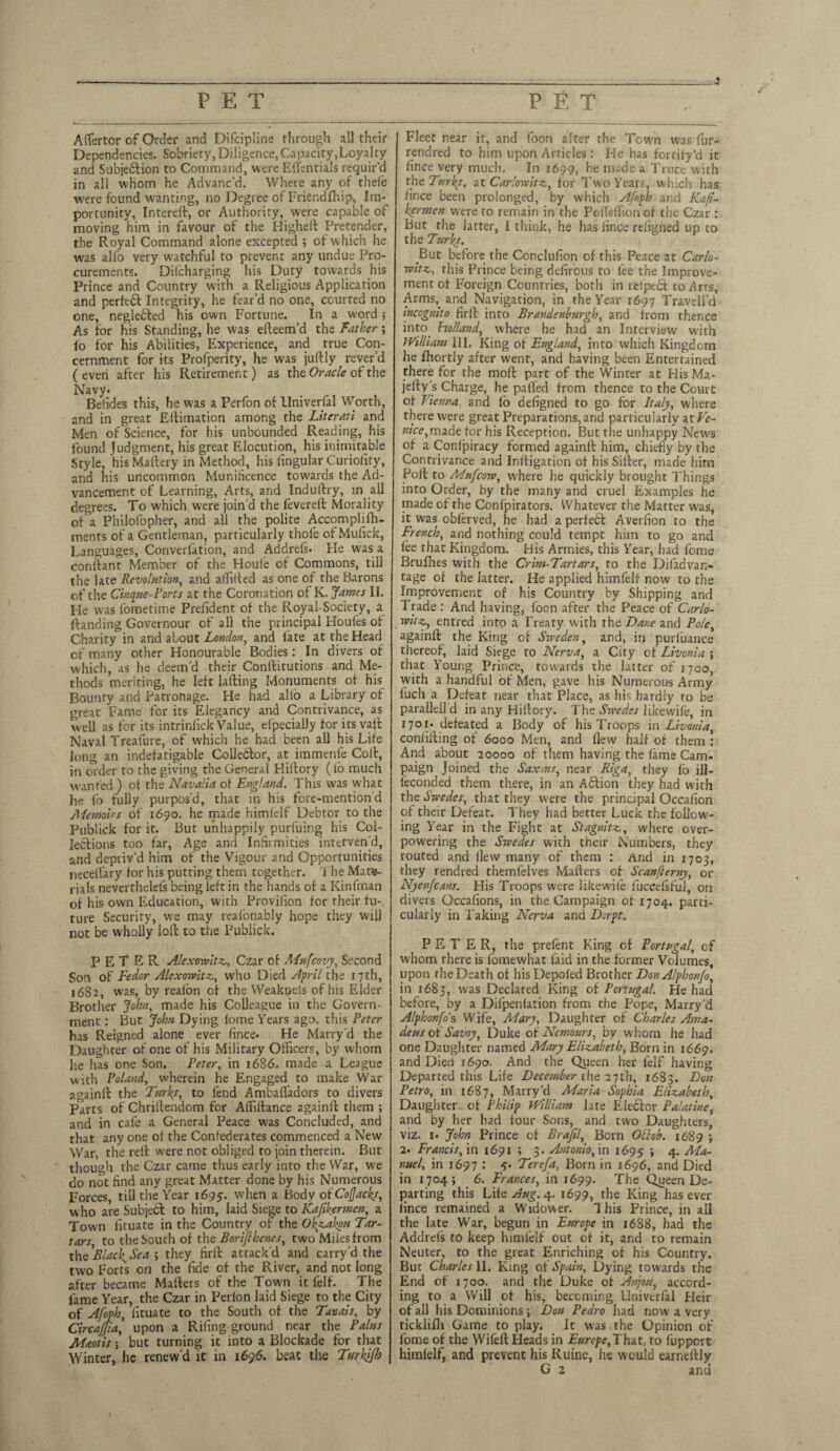 PET PET _ 3 Aflertcr of Order and Difcipline through all their Dependencies. Sobriety, Diligence,Capacity,Loyalty and Subjeblion to Command, were Efl’entials requir'd in all whom he Advanc’d. Where any of thefe were found wanting, no Degree of Friendfhip, Im¬ portunity, Interell, or Authority, were capable of moving him in favour of the Bigheft Pretender, the Royal Command alone excepted ; of which he was alfo very watchful to prevent any undue Pro¬ curements. Dilcharging his Duty towards his Prince and Country with a Religious Application and perfecl Integrity, he fear’d no one, courted no one, neglebled his own Fortune. In a w-ord ; As for his Standing, he was efteem’d the Father; fo for his Abilities, Experience, and true Con¬ cernment for its Profperity, he was juftly rever’d ( even after his Retirement) as the Oracle of the Navy. Befides this, he was a Perfon of Univerfal Worth, and in great Eitimation among the Literati and Men of Science, for his unbounded Reading, his found Judgment, his great Elocution, his inimitable Style, his Maftery in Method, his lingular Curioiity, and his uncommon Munificence towards the Ad¬ vancement of Learning, Arts, and Induftry, in all degrees. To which w'ere join'd the feverell Morality of a Philofopher, and all the polite Accompli fh- ments of a Gentleman, particularly thofe of Mufick, Languages, Converlation, and Addrefs. He was a conllant Member of the Houle of Commons, till the late Revolution, and allilted as one of the Barons of the Cinque-Ports at the Coronation of K. James II. He was fometime Prefident of the Royal-Society, a Handing Governour of all the principal Houfes of Charity in and about London, and late at the Head of many other Honourable Bodies: In divers of which, as he deem’d their Conllitutions and Me¬ thods meriting, he left Jailing Monuments of his Bounty and Patronage. He had alio a Library of great Fame for its Elegancy and Contrivance, as well as for its intrinlick Value, efpecialJy for its vail Naval Treafure, of which he had been all his Life long air indefatigable Colleblor, at immenfe Colt, in order to the giving the General Hiilory (lo much wanted ) of the Navalia of England. This was what he lb fully purpos’d, that in his fore-mention d Aiemoirs of 1690. he made himlelf Debtor to the Publick for it. But unhappily purfuing his Col¬ lodions too far, Age and Infirmities interven’d, and depriv’d him of the Vigour and Opportunities neceflary for his putting them together. J he Mate¬ rials neverthelefs being left in the hands of a Kinfman of his own Education, with Provilion for their fu¬ ture Security, we may realonably hope they will not be wholly loft to the Publick. PETER Alexowitz, Czar of Mufcovy, Second Son of Fedor Alexowitz, who Died April the 17th, 1682, was, by realon of the WeakDels of his Elder Brother John, made his Colleague in the Govern¬ ment : But John Dying lome Years ago, this Peter has Reigned alone ever finee. He Marry’d the Daughter of one of his Military Officers, by whom he has one Son. Peter, in 1686. made a League with Poland, wherein he Engaged to make War againft the ‘Juries, to fend Ambaffadors to divers Parts of Chrillendom for Affiilance againll them ; and in cafe a General Peace was Concluded, and that any one of the Confederates commenced a New War, the relt were not obliged to join therein. But though the Czar came thus early into the War, we do not find any great Matter done by his Numerous Forces, till the Year 1695. when a Body oiCofJacks, who are Subject to him, laid Siege to Kafikermen, a Town firuate in the Country of the O^akou Tar¬ tars to the South of the Borifthenes, two Miles from the Blach^Sea \ they firll attack’d and carry d the two Forts on the fide of the River, and not long after became Matters of the Town it leif. The fame Year, the Czar in Perlon laid Siege to the City of Afoph, fituate to the South of the Tanais, by Circajjia, upon a Riling ground near the Pains Maotis; but turning it into a Blockade for that Winter, he renew’d it in 1696. beat the Turhifh Fleet near it, and foon after the Town was fur- rendred to him upon Articles: He has forrify’d it fince very much. In 1699, he made a Truce with the Turks, at Carlowitz, for Two Years, which has fince been prolonged, by which Afoph and Kafi¬ kermen were to remain in the PolTeffion of the Czar : But the latter, I think, he has fince religned up to the Turks. But before the Conclufion of this Peace at Carlo- rvitz, this Prince being defirous to fee the Improve¬ ment of Foreign Countries, both in relpedf to Arts, Arms, and Navigation, in the Year 1697 Travell’d incognito firlt into Brandenburgh, and from thence into holland, where he had an Interview with William III. King of England, into which Kingdom he fhortly after went, and having been Entertained there for the moft part of the Winter at His Ma- jefty’s Charge, he paffed from thence to the Court of Vienna, and fo defigned to go for Italy, where there were great Preparations,and particularly at Pc- OTCc,made tor his Reception. But the unhappy News of a Conlpiracy formed againll him, chiefly by the Contrivance and Inlfigation of his Siller, made him Poll to Mufcow, where he quickly brought Things into Order, by the many and cruel Examples he made of the Confpirators. Whatever the Matter was, it was oblerved, he had a perfebl Averfion to the French, and nothing could tempt him to go and lee that Kingdom. His Armies, this Year, had fome Bruihes with the Crim-Tartars, to the Difadvan- tage of the latter. He applied himlelf now to the Improvement of his Country by Shipping and Trade: And having, foon after the Peace of Carlo- witz, entred intp a Treaty with the Dane and Pole, againll the King of Sweden, and, in purfuance thereof, laid Siege to Nerva, a City of Livonia ; that Young Prince, towards the latter of 1700, with a handful of Men, gave his Numerous Army fuch a Defeat near that Place, as his hardiy ro be paralleil d in any Hillory. The Swedes likewile, in 1701. defeated a Body of his Troops in Livonia, confiding of 6000 Men, and flew half of them : And about 20000 of them having the lame Cam¬ paign Joined the Saxons, near Riga, they lb ill- feconded them there, in an Aftion they had with the Swedes, that they were the principal Occafion of their Defeat. They had better Luck the follow- ing Year in the Fight at Stagnitz, where over¬ powering the Swedes with their Numbers, they routed and flew many of them : And in 1703, they rendred themlelves Mailers of Scanflerny, or Nyenfcans. His Troops were likewile fuccelsful, on divers Occafions, in the Campaign of 1704. parti¬ cularly in Taking Nerva and Dcrpt. PETER, the prefent King of Portugal, of whom there is lomewhat laid in the former Volumes, upon rhe Death of hisDepoled Brother DonA/phon/o, in 1683, was Declared King of Portugal. He had before, by a Difpenlation from the Pope, Marry'd Alphonfo's Wife, Mary, Daughter of Charles Ama¬ deus ok Savoy, Duke ok Nemours, by whom he had one Daughter named Mary Elizabeth, Born in 1669. and Died 1690. And the Queen her felf having Departed this Life December the 27th, 1683. B°n Petro, in 1687, Marry'd Maria Sophia Elizabeth, Daughter of Philip William late Eieclcr Palatine, and by her had four Sons, and two Daughters, viz. 1. John Prince of Brajil, Born Ottob. 1689 ; 2. Francis, in 1691 ; 3. Antonio, in 1695 » 4- Ma¬ nuel, in 1697 : 5. Terefa, Born in 1696, and Died in 1704; 6. Frances, in 1699. The Queen De¬ parting this Lite Aug. 4. 1699, the King has ever fince remained a Widower. This Prince, in all the late War, begun in Europe in 1688, had the Addrels to keep himlelf out of it, and to remain Neuter, to the great Enriching of his Country. But Charles II. King of Spain, Dying towards the End of 1700. and the Duke ol Anjou, accord¬ ing to a Will of his, becoming Univerfal Heir of all his Dominions ; Don Pedro had now a very ticklifli Game to play. It was the Opinion of fome of the Wifell Heads in Europe, That, to fuppert himlelf, and prevent his Ruine, he would earnellly G 2 and