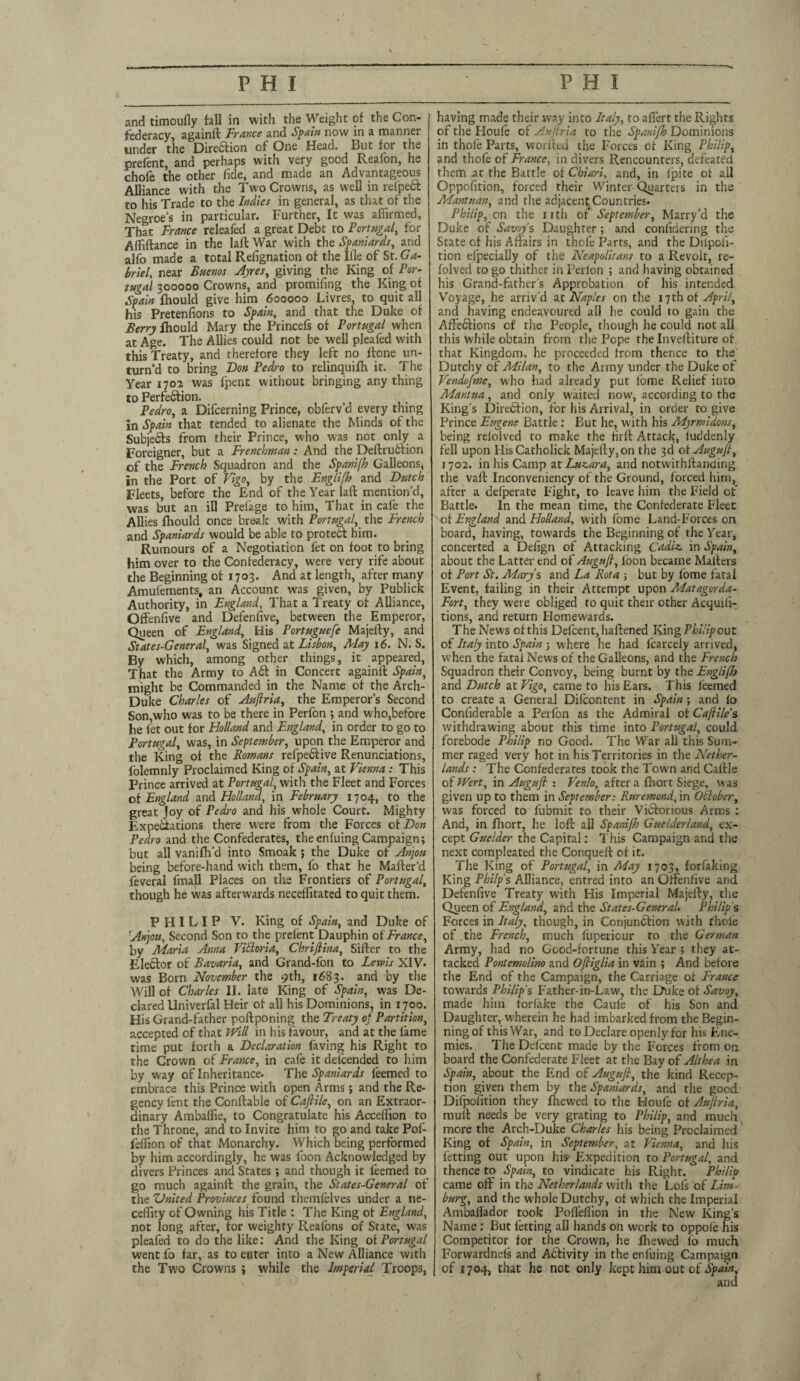 and timoufly fall in with the Weight of the Con¬ federacy, againft France and Spain now in a manner under the Direftion of One Head. But for the prefent, and perhaps with very good Reafon, he chofe the other fide, and made an Advantageous Alliance with the Two Crowns, as well in refpect to his Trade to the Indies in general, as that of the Negroes in particular. Further, It was affirmed. That France releafed a great Debt to Portugal, for Affiftance in the laft War with the Spaniards, and alfo made a total Refignation of the Ifle of St. Ga¬ briel, near Buenos Ayres, giving the King of Por¬ tugal 300000 Crowns, and promifing the King of Spain fhould give him 600000 Livres, to quit all his Pretenfions to Spain, and that the Duke of Berry fhould Mary the Princefs of Portugal when at Age. The Allies could not be well pleafed with this Treaty, and therefore they left no ffone un¬ turn d to bring Don Pedro to relinquifh it. The Year 1702 was fpent without bringing any thing to Perfection. Pedro, a Difcerning Prince, obferv’d every thing in Spain that tended to alienate the Minds of the SubjeCts from their Prince, who was not only a Foreigner, but a Frenchman: And the DeftruCtion of the French Squadron and the Spanifh Galleons, in the Port of Vigo, by the Fnglifb and Dutch Fleets, before the F,nd of the Year laft mention’d, was but an ill Prefage to him. That in cafe the Allies fhould once break with Portugal,, the French and Spaniards would be able to protect him. Rumours of a Negotiation fet on foot to bring him over to the Confederacy, were very rife about the Beginning of 1703. And at length, after many Amufements, an Account was given, by Publick Authority, in England, That a Treaty of Alliance, Offenfive and Defenfive, between the Emperor, Queen of England, His Portuguefe Majefty, and States-General, was Signed at Lisbon, May 16. N. S. By which, among other things, it appeared, That the Army to ACi in Concert againft Spain, might be Commanded in the Name of the Arch- Duke Charles of Auflria, the Emperors Second Son,who was to be there in Perfon ; and who,before he fet out for Holland and England, in order to go to Portugal, was, in September, upon the Emperor and the King of the Romans refpeCtive Renunciations, folemnly Proclaimed King of Spain, at Vienna : This Prince arrived at Portugal, with the Fleet and Forces cl England and Holland, in February 1704, to the great Joy of Pedro and his whole Court. Mighty Expectations there were from the Forces of Don Pedro and the Confederates, theenfuingCampaign; but all vanifh’d into Smoak ; the Duke of Anjou being before-hand with them, fo that he Matter'd feveral fmall Places on the Frontiers of Portugal, though he was afterwards neceffitated to quit them. PHILIP V. King of Spain, and Duke of 'Anjou, Second Son to the prelent Dauphin of France, by Maria Anna Victoria, Chrifiina, Sifter to the EleClor of Bavaria, and Grand-fon to Lewis XIV- was Born November the 9th, 1683. and by the Will of Charles II. late King of Spain, was De¬ clared Univerfal Heir of all his Dominions, in 1700. His Grand-father poftponing the Treaty of Partition, accepted of that Will in his favour, and at the fame time put forth a Declaration faving his Right to the Crown of France, in cafe it defcended to him by way of Inheritance. The Spaniards feemed to embrace this Prince with open Arms; and the Re¬ gency lent the Conftable of Cafiile, on an Extraor¬ dinary Ambaffie, to Congratulate his Acceffion to the Throne, and to Invite him to go and take Pof- feffion of that Monarchy. Which being performed by him accordingly, he was foon Acknowledged by divers Princes and States; and though it feemed to go much againft the grain, the States-General of the United Provinces found themfelves under a ne- ceffity of Owning his Title : The King of England, not long after, tor weighty Reafons of State, was pleafed to do the like: And the King of Portugal went fo far, as to enter into a New Alliance with the Two Crowns ; while the Imperial Troops, having made their way into Italy, to afiert the Rights of the Houfe of Auftria to the Spanifh Dominions in thole Parts, worfted the Forces of King Philip, and thofe of France, in divers Rencounters, defeated them at the Battle of Chiari, and, in ipite of all Oppofition, forced their Winter Quarters in the Mantuan, and the adjacent,Countries. Philip, on the nth of September, Marry’d the Duke of Savoys Daughter ; and conlidering the State of his Affairs in thofe Parts, and the Diipoli- tion efpecially of the Neapolitans to a Revolt, re- folved to go thither in Perfon ; and having obtained his Grand-father’s Approbation of his intended Voyage, he arriv’d at Naples on the 17th of April, and having endeavoured all he could to gain the Affections of the People, though he could not all this while obtain from the Pope the Inveftiture of that Kingdom, he proceeded from thence to the' Dutchy of Milan, to the Army under the Duke of Vcndofme, who had already put fome Relief into Mantua, and only waited now, according to the King’s Diredfion, for his Arrival, in order to give Prince Eugene Battle : But he, with his Myrmidons, being relolved to make the firft Attack, luddenly fell upon HisCatholick Majefty,on the 3d of Augufi, 1702. in his Camp at Luzara, and notwithstanding the vaft Inconveniency of the Ground, forced him, after a defperate Fight, to leave him the Field of Battle. In the mean time, the Confederate Fleet of England and. Holland, with fome Land-Forces on board, having, towards the Beginning of the Year, concerted a Defign of Attacking Cadiz, in Spain, about the Latter end of Auguft, foon became Matters of Port St. Marys and La Rota ; but by fome fatal Event, failing in their Attempt upon Matagorda- Fort, they were obliged to quit their other Acquifi-; tions, and return Homewards. The News of this Defcent,haftened King Philip out of Italy into Spain ; where he had fcarcely arrived, when the fatal News of the Galleons, and the French Squadron their Convoy, being burnt by the Englifh and Dutch at Vigo, came to his Ears. This feemed to create a General Difcontent in Spain ; and fo Confiderable a Perfon as the Admiral of Cafiile s withdrawing about this time into Portugal, could forebode Philip no Good. The War all this Sum¬ mer raged very hot in his Territories in the Nether¬ lands : The Confederates took the Town and Cattle of Wert, in Augufi : Venlo, after a fhort Siege, was given up to them in September: Ruremond, in Otlober, was forced to fubmit to their Victorious Arms : And, in fhort, he loft all Spanifh Guelderland, ex¬ cept Guelder the Capital: This Campaign and the next compleated the Conqueft of it. The King of Portugal, in May 1703, forfaking King Philps Alliance, entred into an Offenfive and Defenfive Treaty with His Imperial Majefty, the Queen of England, and the States-General. Philip s Forces in Italy, though, in Conjunction with thole of .the French, much fuperiour to the German Army, had no Good-fortune this Year ; they at¬ tacked Pontemolino and Ofiiglia in vain ; And before the End of the Campaign, the Carriage of France towards Philip's Father-in-Law, the Duke of Savoy, made him forlake the Caufe of his Son and Daughter, wherein he had imbarkedfrom the Begin¬ ning of this War, and to Declare openly for his Ene¬ mies. The Delcent made by the Forces from on board the Confederate Fleet at the Bay of Althea in Spain, about the End of Augufi, the kind Recep¬ tion given them by the Spaniards, and the good Difpofition they fhewed to the Houfe of Auflria, mutt needs be very grating to Philip, and much more the Arch-Duke Charles his being Proclaimed King of Spain, in September, at Vienna, and his letting out upon his Expedition to Portugal, and thence to Spain, to vindicate his Right. Philip came off in the Netherlands with the Lofs of Lim¬ burg, and the whole Dutchy, of which the Imperial Amballador took Poffeffion in the New King’s Name : But letting all hands on work to oppole his Competitor for the Crown, he fheu'ed fo much Forwardnefs and A6fivity in the enfuing Campaign of 1704, that he not only kept him out of Spain,