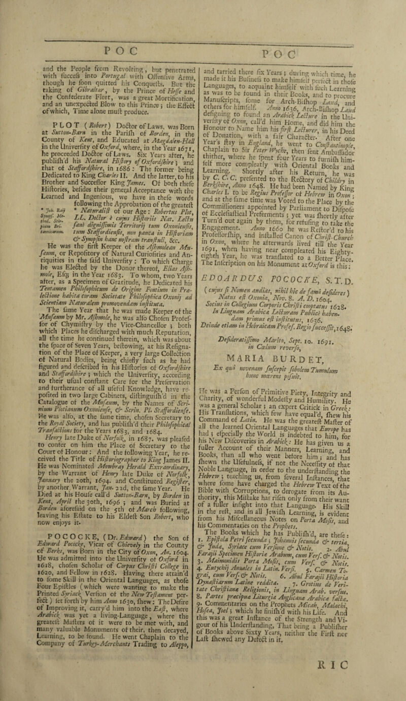 POC and the People from Revolting, hut penetrated with luccefs into Portugal with Offensive Arms, though he foon quitted his Conquefts. But the’ taking of Gibraltar, by the Prince of Heffe and the Confederate Fleet, was a great Mortification, and an unexpected Blow to this Prince ; the EffeCT of which, Time alone mud produce. PLOT ( Robert) Doctor of Laws, was Born at Sutton-Barn in the Parifh of Borden, in the County of Kent, and Educated at Magdalen-Eall in the Univerfity of Oxford, where, in the Tear 1671, he proceeded Doctor of Laws. Six Years after, he publifh'd his Natural Hiftory of Oxfordshire; and that of Staff or dfhire, in 1686 : The former being Dedicated to King Charles II. And the latter, to his Brother and SuccefTor King James. Of both thefe Hidories, befides their genei^l Acceptance with the Learned and Ingenious, we have in thefe words following the Approbation of the greated • Joh. Raij * Naturalift of our Age : Robertas Plot, thS?Stir- LL. DoBor f cujus Hi for its Nat. LcBu fium Bri- fans digniffimis Territorij turn Oxonienjis, tarmkarum. turn Stafferdienfts, non pattca in Hiftoriam & Synopftn hanc noftram tran full, &c. He was the firft Keeper of the Afhmolean Mu- fetum, or Repolitory of Natural Curiofities and An¬ tiquities in the faid llniverfity : To which Charge he was Ele&ed by the Donor thereof, Elias AJh- mole, Efq; in the Year 1683. To whom, two Years after, as a Specimen of Graritude, he Dedicated his Tentamen Philofophicum de Origine Fcntium in Pra- leBione habita coram Societate Philofophica Oxonij ad Scientiam Naturalem promovendam injiituta. The fame Year that be was made Keeper of the Mnfaum by Mr. Afhmole, he was alio Chofen Profei- for of Chymidry by the Vice-Chancellor ; both which Places he difeharged with much Reputation, all the time he continued therein, which was about the fpace of Seven Years, bedowing, at his Refigna- tion of the Place of Keeper, a very large Collection of Natural Bodies, being chiefly fuch as he had figured and defetibed in his Hidories of Oxford/hire and Staffordfhire ; which the Univerfity, according to their ufual condant Care for the Prelervation and furtherance of all ufeful Knowledge, have re- pofited in two large Cabinets, didinguifh a in the Catalogue of the Mufaum, by the Names of Seri- mum Plotianum Oxonienfe, & Serin. PL Staffordienfe. r?e was alio, at the fame time, chofen Secretary to the Royal Society, and has publifh’d their Philofophical TranfaBions for the Years 1683, and 1684. Henry late Duke of Norfolk^ in 1687. was pleafed to confer on him the Place of Secretary to the Court of Honour: And the following Year, he re¬ ceived the Title of Hiftoriographer to King James II. He was Nominated Mowbray Herald Extraordinary, by the Warrant of Henry late Duke of Norfolk.] January the 20th, 1694. and Condituted Regifier] by another. Warrant, Jan. 2 2d, the fame Year/ He Died at his Houfe call’d Sutton-Barn, by Borden in Kent, April the 30th, 1696 ; and was Buried at Borden atorefaid on the 5th of March following, leaving his Edate to his Elded Son Robert, who now enjoys it. POCOCKE, ( Dr. Edward) the Son of Edward Pocockey Vicar of Chievely in the County of Berks, was Born in the City of Oxon, An. 1604. He was admitted into the Univerfity of Oxford in 1618, chofen Scholar of Corpus ChriJH College in J620, and Fellow in 1628. Having there attain’d to iome Skill in the Oriental Languages, as thofe Four Epidles (which were wanting to make the Printed Syriacf Verfion of the New Teftament per¬ fect ) let forth by him Anno 1630, fhew: The Defire of Improving ir, carry'd him into the Eafl, where Arabicf was yet a living-Language, where the greated Maders of it were to be met with, and many valuable Monuments of their, then decayed, Learning, to be found. He went Chaplain to the Company of Turkey-Merchants Trading to Aleppo, and tarried there fix \ ears; during which time, he made it his Bufinels to make himlelf perfect in thole Languages to acquaint himfelf with fuch Learning as was to be found in their Books, and to procure Manufcripts, fome for Arch-Bifhop Laud, and others for himlelf. Anno 1636, Arch-Bifhop Laud defigmng to found an Arabick LcBure in the Uni- vei lity of Oxon, call d him Home, and did him the Honour to Name him his fir ft LeBurer, in his Deed of Donation, with a fair Charafter. After one Years day in England, he went to Confiantinople, Chaplain to Sir Peter fVyche, then fent AmbalTador thither, where he fpent four Years to furnifh him- lelf more compleatiy with Oriental Books and KTrmrr Sh?r£ly, afterL Return, he was V in • C\ Prefented t0 the Re&ory otChUdry in Berkfhire, Anno 1648. He had been Named by King Charles I. to be Regius Profejjor of Hebrew in' Oxon and at the fame time was Voted to the Place by the Commilhoners appointed by Parliament to Difpofe of Ecclefiadical Preferments; yet was ihortly after 1 urn d out again by them, for refilling to take the Engagement. Anno i66o he was Redor’d to his Profeflorihip, and indalled Canon cf Chrifi. Church in Oxon, where he afterwards lived till the Year 1691, when having near compleated his Eightv- eighth } ear, he was tranflated to a Better Place, i he Inlcription on his Monument at Oxford is this: * E D OAR DU S FO COCKE, S. T. D. ( cujus ft Nomen audias, nihil hie de fama defideres ) Nat us eft Oxonhz, Nov. 8. A. D. 1604. Socius in Collegium Corporis ChriJH cooptatus 1628* In Linguam Arabica LeBuram Public'e haben- % dam primus eft infiitutus, 1636. Beinde etiam in Hebraicam Profef Regio fucceffit, 164S. Defideratijfimo Marito, Sept. 10. 1691. in Coelum reverfo, MARIA BURDET, Ex qua nevenam fufeepit fobolem Tumulum hmc mcerens pofuit. He was a Perfon of Primitive Piety, Integrity and Chanty, of wonderful Modedy and Humility He was a general Scholar ; an expert Critick in Greet • His Tranflations, which few have equal’d, fhew his Command of Latin. He was the greated Mader of all the learned Oriental Languages that Europe has had ; efpecially the World is indebted to him for lus New Difcoveries in Arabick: He has given us a fuller Account of their Manners, Learning and Books, than all who went before him ; and has fliewn the Ulefulnefs, if not the Necetfity of that Noble Language, in order to the underdanding the Hebrew i teaching us, from feveral Indances, that where fome have charged the Hebrew Text of the Bible with Corruptions, to derogate from its Au¬ thority, this Miltake has rifen only from their want of a fuller infight into that Language. His Skill in the red, and in all Jewifh Learning, is evident from his Mifcellaneous Notes on Porta Mofts and his Commentaries on the Prophets. y ’ The Books which he has Publifh’d, are thefe: L Eptfiola Pctrt fecunda 5 Johannis fecunda & tertia & Juda, Syriace cum Verjione & Notts. 2. Abul Earajii Specimen HifiorU Arabum, cum Verf. & Noth 3. Maimonidis Porta Mofts, cum Verf. & Notis 4. Eutychij Annales in Latin. Verf. 5. Carmen To. grai, cum Verf & Noth. 6. Abul Earajii Hiftoria Dynaftiarum Latine reddita. 7. Grot ins de Veri- tateChriftiana Religionis, in Linguam Arab, verf us. 8. P artes pracipua Liturfu Anglic ana Arabica faBa. 9. Commentaries on the Prophets Micah, Malachi Hofea, Joel; which he finifh’d with his Life. And this was a great Indance of the Strength and Vi¬ gour of his Underdanding, That being a Publisher of Books above Sixty Years, neither the Firft nor Lad Ihewed any Defeat in it.