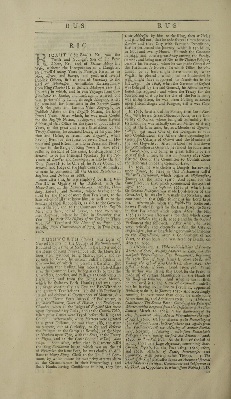 R l C 'W“-^ ICAUT ( Sir Paul ) Kt was the Tenth and Youngeft Son of Sir Peter H Ricaut, Kt. and of Dame Mary his Wife, without the Interposition of a Daughter. He Travell'd many Years in Foreign Parrs, as in Afia, Africa, and Europe, and perform’d Several Publick Offices, firft as that of Secretary to the Earl of Winchelfea, Ambaffador Extraordinary from King Charles II. to Sultan Mahomet Han the Fourth ; in which, and in two Voyages from Con- [lantinopte to London, and back again, whereof one was perform’d by Land, through Hungary, where he remained for lome time in the Turkifh Camp with the great and famous Vifier ICupriogli, for Publick Affairs of the Englifh Nation, he Spent Several Years. After which, he was made Conlul for the Englifh Nation, at Smyrna; where having difcharged that Office for the fpace of about Eleven Years, to the great and entire Satisfa&ion of the Turkey-Company, he obtained Leave, at his own Mo¬ tion and Dciire, to return into England, where having lived for the fpace of Seven Years in Ho¬ nour and good Elteem, as alfo in Peace and Plenty, he was in the Reign of King James II. Anno 1685. called by the Earl of Clarendon, Lord-Lieu tenant of Ireland, to be his Principal Secretary for the Pro¬ vinces of Leinller and Connaught, as alfo by the Said King James II. to be One of his Privy-Council of Ireland, and Judge of the High Court of Admiralty, wherein he continued till the Grand Revolution in England and Ireland in 1688. Soon after this, he was employ’d by King Wil¬ liam III. in Quality of his Refident, with the Hanfe-Towns in the Lower-Saxony, namely, Ham¬ burg, Lubeckand Bremen, where having conti¬ nued for the Space of more than Ten Years, to the Satisfablion of all that knew him, as well as to the Senates of thole Republicks, as alfo to the Govern¬ ments thereof, and to the Company of the Englifh Merchants there, he had Leave, in 1700, to return into England, where he Died in December that Year. He Writ The Hi [lory of the Turks, in Three Vol. Fol. Tranilated The Lives of the Popes, Fol. As alfo, R-oyal Commentaries of Peru, in Two Parts, Folio. RUSH WORTH (John) was Eorn of Genteel Parents in the County of Northumberland, Educated for a time at Oxford, in the Latter end of the Reign of King James I. but l$ft the Univerfity loon after without being Matriculated ; and re¬ turning to London, he entred himfelf a Student in Lincolns-Inn, of which he became a Barrifler: But his Genius then leading him more to State-Affairs than the Common Law, he began eariy to take the Characters, Speeches, and Paffages at Conferences in Parliament, and from the King’s own Mouth, which he ipake to Both Houfes; and was upon the Stage continually an Eye and Ear-Witneis of the great eft Tranfattions. He did alfo Perfonally - attend and obferve all Occurrences of Moment, du¬ ring the Eleven Years Interval of Parliament, in the Star-Chamber, Court of Honour, and Exchequer- Chamber, when all the Judges of England Met there upon Extraordinary Cates ; and at the Council-Table, v.hen great Caules were T'ryed before the King and Council. Afterwards, when Matters were agitated a:: a great Diftance, he was there alfo, and went on purpofe, out of Curiofity, to fee and oblerve the Paffages at the Camp at Berwick,, at the Siege at Newborn upon Tyne, with the Scots, at the Treaty at Rippon, and at the Great Council at York,, Anno 1640. Soon after, when that Parliament call’d the Long Parliament began, which was on the 3d of November the fame Year, he was chofen an Alli- ftant to Henry Elfing, Clerk to the Ploufe of Com¬ mons, by which means he was privy afterwards to ail the Circumftancts in their Proceedings ; and Both Houles having Confidence in him, they lent their Addreffes by him to the King, then at and it fo fell out, that he rode feveral rimes between London and that City with fo much Expedition, that he performed the Journey, which is 15c Miles, in Four and twenty Hours. He took the Covenant in 1643, and bore a great Sway among the Presby¬ terians ; and being near of Kin to Sir Thomas Fairfax, became his Secretary, when he was made General of the Parliament’s Forces: In which Office, he ob¬ tained, or at leaft might have done lo, what Wealth he pleafed ; which, had he husbanded it well, might have fupported his Neceffities in his laft Days. In 1646, when the Garrifon of Oxford was Befieged by the (aid General, his Affiftance was fometimes required ; and when the Treaty for the Surrendring of it up for the Ule of the Parliament, was in Agitation, he was often Polling to London upon Intermeffages and Fatigues, till it was Con¬ cluded. In 1646, he attended his Mafter, then Lord Fair¬ fax,^ with leveral Great Officers of Note, to the Uni¬ verfity of Oxford, where being all Splendidly En¬ tertained, he was abfually created Mailer of Ai ts ; and at the fame time, he, as a Member of Queen s- College, was made One of the Delegates to rake into Confideration the Affairs then depending be¬ tween the Citizens of Oxford and the Members of the faid Univerfity. After his Lord had laid down his Commiffion as General, he refided for fome time in Lincolns-Inn, and being in great Efteeru by the Men of thefe Times, he was in January 1651 Con- llituted One of the Committee to Confult about the Reformation of the Common-Law. In 1658, he w'as chofen a Burgefs for Berwick^ upon Twede, to Serve in that Parliament call'd Richard's Parliament, which began at Weflminfler, January 27. the fame Year: And again, for the lame Place, in that which commenced the 25th of April, 1660. In Septemb. 1667, at which time Sir Orlando Bridgman was made Lord-Keeper of the Great-Seal, he was by him made his Secretary, and continued in that Office fb long as his Lord kept his. Afterwards, when the Popifh-Plot broke out, he was Elecled Burgefs for the lame Place, to Serve in that Parliament which began March the 6th, 1678 ; as he was afterwards for that which com¬ menced Oblcber the 17th, 1679 ; and for the Oxford Parliament that followed. After which, he lived very retiredly and oblcurely within the City of Weflminfler ; but at length being committed Priioner to the Kings-Bench, after a Confinement of Six Years, or thereabouts, he was freed by Death, on May. i2. 1690. His Works are, 1. Hiflorical Collections of Private Matters of State, Weighty Matters in Law, and Re¬ markable Proceedings in Five Parliaments, Beginning the 16th Tear of King James I. Anno 1618. and Ending the $th of King Charles I. Anno 1629. Di- gefted in Order of Time ; Lond. 1659. Fol, When the Author was fitting this Book for the Prels, he made ufe of certain Manufcripts in the Hands of Mr. Bulflrode Whitlock'J And when it was finifh’d, he prefented it to the Yfievv of Cromwell himfelf; but he having no Leifure to Perufe it, appointed Whitlock, todo it, in January 1657. And accordingly running it over more than once, he made fome Alterations in, and Additions to ir. 2. Hi/lorical Colletlions : The Second Part: Containing the Principal Matters which happened from the Diffolution of the Par¬ liament, March 16. 162^ to the Summoning of the other Parliament which Met at Weftminfter the 13th of April, 1640. With an Account of the Proceedings of that Parliament, and the Tran fall ions and Affairs from that Parliament, till the Meeting of another Parlia¬ ment, Novemb. 3. following ; with fome Remarkable Paffages therein, during the fir(l Six Months : Lend. 1680. In Two Vol. Fol. At the End of the laft of which there is a large Appendix, containing Star- Chamber Reports, for the Year 1625, 1626, 1627, and 1628. Articles of Peace, Intercourfes and Commerce, with feveral other Things. 3. The Tryal of the Earl (/Strafford, and an Account of feveral other Matters Precedent, Concomitant and Subfequent to the Tryal. In Oppofition to which, John Naif on,CL D.