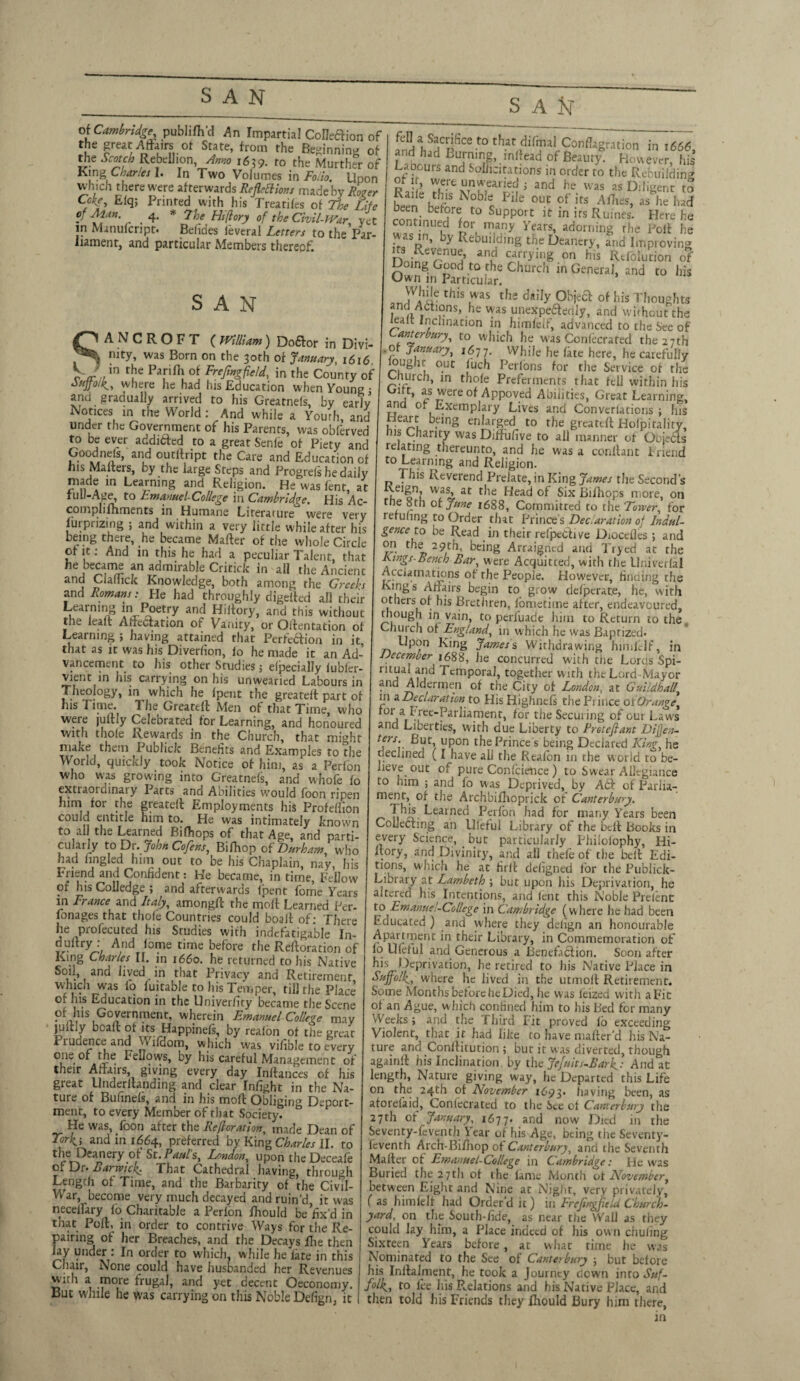 SAN S A & of Cambridge, pubhfh’d An Impartial CoIIeaion of the great Affairs of State, from the Beginning of die Scotch Rebellion Anno 1639. to the Murther of King Charles I. In Two Volumes in Folio. Upon which there were afterwards Reflexions made by Roger Cckf, Efq; Printed with his Treatifes of The Life of Mm. ' 4. * 7he Hflory of the Civil-War, yet in Manufcript. Befides leveral Letters to the Par¬ liament, and particular Members thereof Q fe!l a Sacrifice to that difma! Conflagration in 1666 and had Burning, inflead of Beauty. However If* Labours and Solicitations in order to the Rebuiidin TrtxU,nr;eariec! ’ and he was as Diligent to ?e ’ C-thfls iXobI(l Plle out of its Allies, as he had been before to Support it in its Ruines. Here he continued for many Years, adorning the Polt he was m, by Rebuilding the Deanery, and Improving n ^nuJ an5‘ carrying on his Rtfolurion of Doing Good to the Church in General, and to his Own in Particular. this twas the daily Object of his Thoughts and Aofions, he was unexpeaedly, and without the lealt Inclination in himfeif, advanced to the See of ( William) Doftor in Divi- t0 vvhich he was Conlecrated the 27th *•.«>offfo.irS tch rS SAN ANCROFT VJain t!ie Pa,rift! °* FreMft^d, in the County*of where he had his Education when Young; and gradually arrived to his Greatnefs, by early Nonces in the World: And while a Youth, and under the Government of his Parents, was obferved to be ever addifted to a great Senle of Piety and Goodnefs, and outilript the Care and Education of his Mailers, by the large Steps and Progrefs he daily made in Learning and Religion. He was fenr, at full-Age, to Amanuel-College in Cambridge. His Ac co in pi i fh men ts in Humane Lirerarure were very furprizing ; and within a very little while after his being there, he became Mailer of the whole Circle of it: And in this he had a peculiar Talent, that he became an admirable Critick In all the Ancient and Claflick Knowledge, both among the Greeks and Romans: He had throughly digelled ah their Learning in Poetry and Hillory, and this without the lead Affectation of Vanity, or Ollentation of Learning ; having attained that Perfe&ion in it, that as it was his Diverfion, lo he made it an Ad¬ vancement to his other Studies; elpecially fubfer- vient in his carrying on his unwearied Labours in Theology, in which he Ipent the greareit part of his i ime. The Greatdl Men of that Time, who were jultly Celebrated for Learning, and honoured wirli thole Rewards in the Church, that might make them Publick Benefits and Examples to the World, quickly took Notice of him, as a Perfon who was growing into Greatnels, and whofe fo extraordinary Parts and Abilities would foon ripen him for the greatdl Employments his Profefiion could entitle him to. He was intimately known to all the Learned Bidiops of that Age, and parti- culaily to Dr. John Cofens, Bifhop of Durham, who had tingled him out to be his Chaplain, nay, his Friend and Confident: He became, in time, Fellow of his Colledge ; and afterwards Ipent fome Years in France and Italy, amongft the moft Learned per¬ sonages that thole Countries could boalt of: There he profecuted his Studies with indefatigable In- duitry. And lorne time before the Reiteration of King Charles II. in 1660. he returned to his Native a^d lived in that Privacy and Retirement which was fo fuitable to his Temper, rill the Place of Jus Education in the Univerficy became the Scene of lus Government, wherein Emanuel College may jmliy bcall of its Happinels, by realon of the great I rudence and VV lldom, which was vifible to every one of the bellows, by his careful Management of their Affairs giving every day Inllances of his great llnderllanding and clear Infight in the Na¬ ture of Bufinels, and in his moll Obliging Deport¬ ment, to every Member of that Society. He was, foon after the Restoration, made Dean of *he beanery of St. Pauls, London, upon the Deceale of Dr. Harwich. That Cathedral having, through Length of Time, and the Barbarity of rhe Civil- War, become very much decayed and ruin’d it was neceifary lo Charitable a Perlon fhould be^x’d in tnat Poll, in order to contrive Ways for the Re¬ pairing of her Breaches, and the Decays flie then lay under : In order to which, while he late in this Chair, None could have husbanded her Revenues with a more frugal, and yet decent Oeconomy. But while he was carrying on this Noble Defign, it w . - -- lilt OCIVILC Ul U1C Uuirch, in thole Preferments that tell within his Gift, as were of Appoved Abilities, Great Learning, and o. Exemplary Lives and Conversions ; his Heart being enlarged to the greatdl Hofpitality, his Charity was Diffufive to all manner of Objeas relating thereunto, and he was a conilant Friend to Learning and Religion. This Reverend Prelate, in King James the Second’s u 1 o11? VV?^. at tbe Head of Six Biihops more, on the 8rh of June 1688, Committed to the Tower, for refufing to Order that Prince s Declaration of Indul¬ gence to be Read in their refpedive Diocclles ; and on the 29th, being Arraigned and Tryed at the Jungs-Bench Bar, were Acquitted, with the Univerlal Acclamatkins of the People. However, finding the Kings Affairs begin to grow delperate, he, with others of his Brethren, lometiine after, endeavoured, tliough in vain, to perluade him to Return to the Church of England, in which he was Baptized. Upon King Jamess Withdrawing hiriifelf, in December 1688, he concurred with the Loras Spi- 1Uj A?jd Temporal, together with the Lord Mayor and Aldermen of the City of London, at Guildhall, in a Declaration to His Highnels the Prince of Orange for a Free-Parliament, tor the Securing of our Laws and Liberties, with due Liberty to Pretefiant Difjen- ters But upon the Prince's being Declared King, he declined (I have all the Realon in the world to be¬ lieve out of pure Confidence) to Swear Allegiance to him ; and fo was Deprived, by A61 of Parlia¬ ment, of the Archbifhoprick of Canterbury. Learned Perfon had for many Years been Collecting an Llleful Library of the bell Books in every Science, . but particularly Philolophy, Hi- ltory, and Divinity, and all thefeof the bell Edi¬ tions, which he at firlt defigned for the Publick- Library at Lambeth ; but upon his Deprivation, he altered his Intentions, and lent this Noble Prelent to Emanue.-College in Cambridge (where he had been Educated ) and where they defign an honourable Apartment in their Library, in Commemoration of o Uleful and Generous a Benefaction. Soon after iis I )eprivation, he retired to his Native Place in Suffolkwhere he lived in the utmoll Retirement. Some Months before he Died, he was leized with a Fit of an Ague, w hich confined him to his Bed for many Weeks; and the Third Fit proved lo exceeding Violent, that it had like to have matter'd his Na¬ ture and Conllitution ; but it was diverted, though againit his Inclination by the Jefuits-Bark- And at length, Nature giving way, he Departed this Life on the 24th of November 1693. having been, as atorefaid, Conlecrated to the See cl Canterbury the 27th of January, 1677. and now Died in the Seventy-feventh Year of his Age, being the Seventy- leventfi Arch-Bifhop of Canterbury, anti the Seventh Mailer of Emanuel-College in Cambridge: He was Buried the 27th of the fame Month of November, between Eight and Nine at Night, very privately, ( as himfeif had Order’d it) in ErefngfltLi Church¬ yard, on the South-fide, as near the Wall as rhey could lay him, a Place indeed of his own chuling Sixteen Years before, at what rime he was Nominated to the See of Canterbury 5 but before his Inllalment, he took a Journty down inro Suf¬ folk, to lee his Relations and his Native Place, and then told his Friends they fhould Bury him rhere, in cm t»