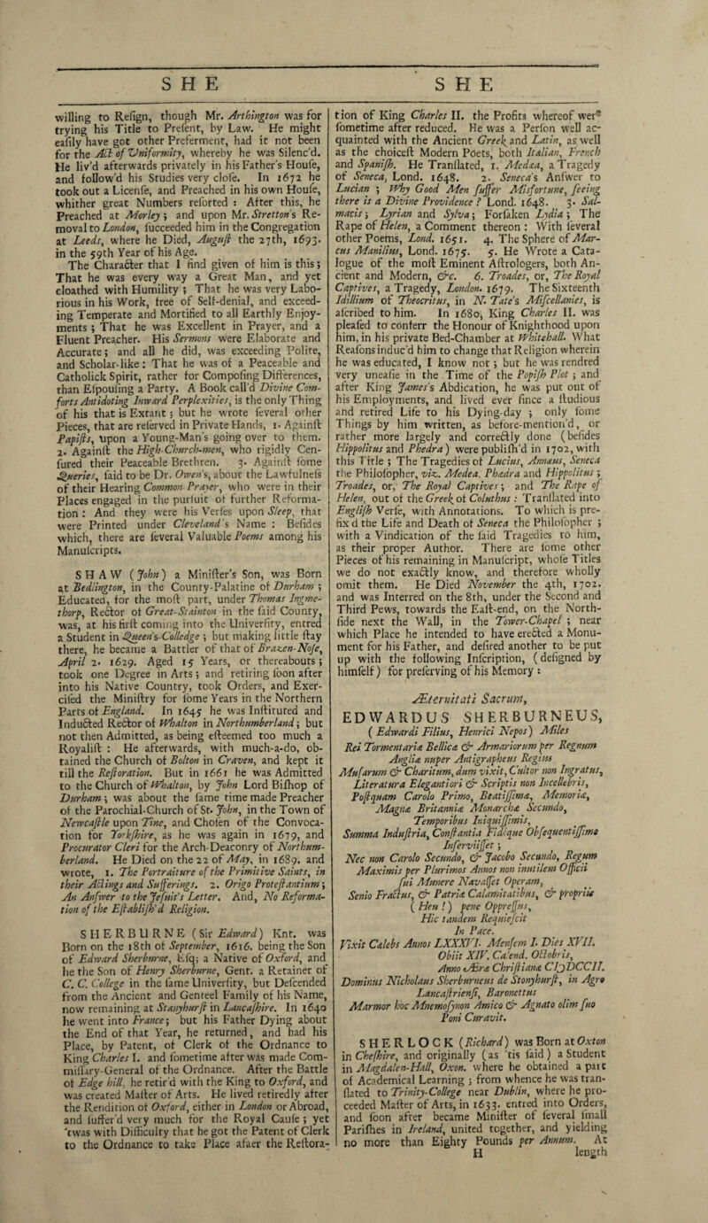 SHE SHE willing to Refign, though Mr. Arlington was for trying his Title to Prefent, by Law. He might eafily have got other Preferment, had it not been for the AH of Uniformity, whereby he was Silenc'd. He liv’d afterwards privately in his Father’s Houfe, and follow’d his Studies very clofe. In 1672 he took out a Licenfe, and Preached in his own Houfe, whither great Numbers relbrted : After this, he Preached at Morley ; and upon Mr. Strettons Re¬ moval to London, fucceeded him in the Congregation at Leeds, where he Died, Auguft the 27th, 16513. in the 59th Year of his Age. The Character that 1 find given of him is this; That he was every way a Great Man, and yet cloathed with Humility ; That he was very Labo¬ rious in his Work, free of Self-denial, and exceed¬ ing Temperate and Mortified to all Earthly Enjoy¬ ments ; That he was Excellent in Prayer, and a Fluent Preacher. His Sermons were Elaborate and Accurate; and all he did, was exceeding Polite, and Scholar-like; That he was of a Peaceable and Catholick Spirit, rather for Compofing Differences, than Elpouiing a Party. A Book call’d Divine Com¬ forts Antidoting Inward Perplexities, is the only Thing of his that is Extant; but he wrote feveral orher Pieces, that are relerved in Private Hands, 1. Againff Papifts, upon a Young-Man’s going over to them. 2* Againff the High-Church-men, who rigidly Cen- fured their Peaceable Brethren. 3. Againff fome Queries, faid to be Dr. Owen's, about the Lawfulnefs of their Hearing Common Prayer, who were in their Places engaged in the purluic ot further Reforma¬ tion : And they were his Verfes upon Sleep, that were Printed under Cleveland's Name : Befides which, there are feveral Valuable Poems among his Manulcripts. SHAW (John) a Minifter’s Son, was Born at Bedlington, in the County-Palatine of Durham ; Educated, for the moff part, under Thomas Ingme- thorp, Reclor ot Great-Stainton in the (aid County, was, at his firft coming into the Univerfity, entred a Student in Queen%-Colledge ; but making little ffay there, he became a Battler of that of Brazen-No/e, April 2. 1629. Aged 15 Years, or thereabouts; took one Degree in Arts; and retiring loon after into his Native Country, took Orders, and Exer- cifed the Miniftry for lome Years in the Northern Parts of England. In 1645 he was Inftituted and Inducted Rector of Whalton in Northumberland; but not then Admitted, as being efteemed too much a Royalift : He afterwards, with much-a-do, ob¬ tained the Church of Bolton in Craven, and kept it till the Refloration. But in 1661 he was Admitted to the Church of Whalton, by John Lord Bifhop of Durham ; was about the fame time made Preacher of the Parochial-Church of St. John, in the Town of Newcaflle upon Tine, and Cholen of the Convoca¬ tion for Yorkjhire, as he was again in 1679, and Procurator Cleri for the Arch- Deaconry of Northum¬ berland. He Died on the 22 of May, in 1689. and wrote, 1. The Portraiture of the Primitive Saints, in their Ailings and Sufferings. 1. Origo Proteftantium; Art Anfwer to the Jefuit’s Letter. And, No Reforma¬ tion of the Eflablifh'a Religion. SHERBURNE (Sir Edward) Knt. was Born on the 18 th of September, 1616. being the Son of Edward Sherburne, Efq; a Native of Oxford, and he the Son of Henry Sherburne, Gent, a Retainer of C. C. College in the fame Univerfity, but Defcended from the Ancient and Genteel Family of his Name, now remaining at Stanyhurfl in Lancafhire. In 1640 he went into France-, but his Father Dying about the End of that Year, he returned, and had his Place, by Patent, of Clerk of the Ordnance to King Charles I. and fometime after was made Com- miffary-General of the Ordnance. After the Battle ot Edge hill, he retir'd with the King to Oxford, and was created Mailer of Arts. He lived retiredly after the Rendition ot Oxford, either in London or Abroad, and luffer’d very much for the Royal Caule ; yet Twas with Difficulty that he got the Patent of Clerk to the Ordnance to take Place afaer the Reltora- tion of King Charles II. the Profits whereof were fometime after reduced. He was a Perfon well ac¬ quainted with the Ancient GreeJ^and Latin, as well as the choiceft Modern Poets, both Italian, French and Spanifh. He Tranllated, 1. Medea, a Tragedy of Seneca, Lond. 1648. 2. Seneca's Anfwer to Lucian ; Why Good Men fttffer Misfortune, feeing there is a Divine Providence ? Lond. 1648. 3* Sal- macis; Lyrian and Sylva\ Forfaken Lydia ; The Rape of Helen, a Comment thereon : With feveral other Poems, I,ond. 1651. 4. The Sphere of Mar¬ cus Manillas, Lond. 1675. 5. He Wrote a Cata¬ logue of the moff Eminent Aftrologers, both An¬ cient and Modern, &c. 6. Troades, or. The Royal Captives, a Tragedy, London. 1679. The Sixteenth IdUlium of Theocritus, in N. Tate’s Mifcellanies, is alcribed to him. In 1680, King Charles II. was pleafed to conferr the Honour of Knighthood upon him, in his private Bed-Chamber at Whitehall. What Reafons induc'd him to change that Religion wherein he was educated, I know not; but he was rendrea very uneafie in the Time of the Popifh Plot; and after King James's Abdication, he was put out of his Employments, and lived ever fince a lludious and retired Life to his Dying-day ; only l'ome Things by him written, as before-mention’d, or rather more largely and correblly done (befides Hippolitus and Phedra) were publilh’d in 1702, with this T itle ; The Tragedies of Lucius, Annaus, Seneca the Philolopher, viz. Medea, Phadra and Hippolitus ; Troades, or, The Royal Captives; and The Rape of Helen, out of theGm^of Coluthus : Tranllated into Englifh Verfe, with Annotations. To which is pre¬ fix d the Life and Death ot Seneca the Philofopher ; with a Vindication of the laid Tragedies to him, as their proper Author. There are lome other Pieces of his remaining in Manulcript, whole 1 itles we do not exactly know, and therefore wholly omit them. He Died November the 4th, 1702. and was Interred on the 8th, under the Second and Third Pews, towards the Eall-end, on the North- fide next the Wall, in the Tower-Chapel ; near which Place he intended to have erebted a Monu¬ ment for his Father, and defired another to be put up with the following Infcription, (defigned by himfelf) for prelerving of his Memory : JEternitati Sacrum, EDWARDUS SHERBURNEUS, ( Edwardi Filius, Henrici Nepos) Miles Ret Torment aria Bellica & Armariorum per Regnum Anglia nuper Antigrapheus Regius Mufarum & Charitum, dum vixit, Cultor non Ingratus, Literatura Elegantiori & Scriptis non lncellebris, Pofquam Carolo Primo, Beatiffima, Memories, Magna Britannia Monarchy Secundo, Temporibus IniquiJJimis, Summa Induftria, Con[lantia Fiaeque Obfequentijfime Inferviiffet; Nec non Carolo Secundo, & Jacobo Secundo, Regum Maximis per Plurimos Annos non inutilem Offcii fui Aiunere Navaffet Operam, Senio Fraclus, & Patria Calamitntibus, & propriU ( Heu !) penc Oppreffus, Hie tandem Requiefcit In Pace. yixit Calebs Annos LXXXFL Menfem L Dies XVII. Obiit XIV. Calend. Ottobris, Amo eJEra Chrifliana CljDCCII. Dominus Nicholaus Sherburneus de Stonyhurfi, in Agra Lancaflrienfi, Baronettus Marmor hoc Mnemofynon Amico & Agnato olim fuo Poni Curavit. SHERLOCK (Richard) was Born at Oxton in Chefhire, and originally (as 'tis faid ) a Student in Magdalen-Hall, Oxon. where he obtained a pate of Academical Learning 5 from w hence he was tran- flated to Trinity-College near Dublin, where he pro¬ ceeded Mafter of Arts, in 1633. entred into Orders, and foon after became Minifter of feveral lmall Parifhes in Ireland, united together, and yielding no more than Eighty Pounds per Annum. At H length