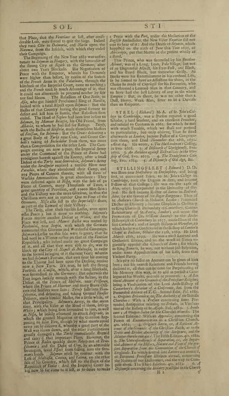 that Place, that the Venetians at laid, after confi- derable Lofs, were forced to quit the Siege. Indeed they took Clin in Dalmatia, and Narin upon the Narenta, from the Infidels, with which they ended their Campaign. The Beginning of the New Year 1689 wasuntor-. tunate to Solyman in Hungary, with the Surrender of the ilrong City of Sigeth to the Germans, after about two Years Blockade. His Negotiation of Peace with the Emperor, wherein his Demands were higher than before, by reafon of the Succels of the Drench Arms in the ralatinate, through the blindnefs of the Imperial Court, came to nothing ; and the French took fo much Advantage of it, that it could not afterwards be procured neither by fair nor foul Means. The Rebellion of One Tedic, in Alia, who got himfelf Proclaimed King of Natalia, looked with a fatal Afpecb upon SolymanBut the Bafha of that Country having the good fortune to defeat and kill him in Battle, that Rebellion foon ended. The Head of Teghen had been lent before to Solyman, by Mamout Beyogla, his Old Friend, from Albania, to whom he had lied for Refuge. Tekely, with the Bafha of Siiifiria, made themfelves Mailers of Fetiflau, for Solyman : But tire Croats defeating a a great Body of Turks near Czin, and Count Cor- belli's taking of Fechedebor from them, was more than a Compenfation for the other Lois. The Cam¬ paign coming on now a-pace, the Impel lal Army under the Command of the Prince of Baden had prodigious Succefs againll the Enemy, after^ a fmall Defeat of the Turks near Semendria, Solyman s Army under the Serafanier received a terrible Blow near Fatochin, where they abandoned their Camp, and 105 Pieces of Cannon therein, with all forts of Warlike Ammunition in great abundance: They were defeated again at Nip, with the lofs of 30 Pieces of Cannon, many *1 houlands of7 I ents, a great quantity of Provifion, and ioooo Men flain ; and the Viftory was the more Glorious, in that the Chriliians were not in number One to Four of the Ottomans. Nip alfo fell to the Impend lifts fhare, as part of the Reward of their Vibtory. The Turks, after thefe terrible Lodes, once more offer Peace ; but it came to nothing. Solyman s Forces receive another Defeat at Widin, and the Place was loll, and Mamut Bafha was routed by Picolomini, near Scopia, with which the Germans terminated this Glorious and Wonderful Campaign. Solymans Loffes on this fide were fo great, that he had need be a Winner rather on that of the Venetian Repu'olick ; who indeed made no great Campaign of it, and aU that they were able to do, was to block up the City of Napoli di Alalvafta, in order to the formal beieging of it the next Year; wherein we find Solyman s Fortune, that ever iince his coming to the Throne had been upon the Decline, receive now a New Turn. It’s true, he loll the Itrong Fortrefs of Canifta, which, after a long:Blockade, was furrendred to the Germans: But otherwise the Year began luckily enough with the Sultan, in the Defeat °of the Prince of Holftein, near Frifteren, where the Prince of Hanover and many Brave Offi¬ cers and Soldiers were llain : Tekely falls into Tran- fylvania, and defeating and taking General Heufter Prifoner, made himfelf Mailer, for a little while, of that Principality. Solyman s Army, in the mean time, with the Vifier at the Head of them, befiege Widin ; w hich being foon furrendred to him, as well as Nip, he boldly advanced to attack Belgrade, in which the greatell Magazine of the Garrilon hap¬ pening to take Fire, though by what means could never yet be difcover'd, whereby a great part of the Wail was blown down, and the other Fortifications greatly damaged ; the Turks immediately llorm’d and carry’d that important Place. However, the Prince ot Baden quickly drove Tekely out of Tran- fylvania ; and the Duke of Crop, by an admirable Stratagem, laved Lpck. from falling into the Otto¬ mans hands. Solyman mull be content with the Lot's of Malv aft a, Cdnina, and Valona, on the other fide of his Country, which fell to the fhare of the Re public k of Venice : And the Imperial Court be¬ ing now lo far come to it lclf, as .to delire to make a Peace with the Port, under the Mediation of the Engli/h Ambaffador, the New Vifier Kuperlee did not care to hear of it: And the Deatli of Solyman, which happen’d on the 12th of June this Year 1691, at Adrianople, put that Matter at the prelent wholly at a Hand. t This Prince, who was fucceeded by his Brother Achmet, was of a Long, Lean, PaleVifage, but not of an Ungrateful Afpebf, his Eyes Full, and Black, and his Beard Black, but lomewhat Grifly. As Books were his Entertainment in his confined Life, fo he feemed to have an Affebiion for them, in the Choice he made of Cupricgli for his Favourite, who was efteemed a Learned Man in that Country, and to have had the belt Library of any in the whole Empire : But, in Ihcrt, he was no other than a Dull, Heavy, Weak Man, fitter to be a Dervifn than an Emperor. STEEL ( Richard) M. A. of Sr. John's-Col- lege in Cambridge, was a Perlon reputed a good Scholar, a hard Student, and an excellent Preacher, and refuted to Conform in 1662. for which he met with much Trouble, which we fhali not pretend to particularize, but only obferve, That he fixed afterwards at London, became Paftor of a Congrega¬ tion there, and Died November the * 6th, 1692. eAdtat. 64. He wrote, r. The Husbandman s Calling, in 8vo. 1668. 2. A Difcourfe of Vcrightnefs 8vo. 1671. 3. An Antidote again ft Difi rail ions in t he IV:r- Jhip of God, 8vo. 1673. 4* The Tradefman s Cal¬ ling, 8 vo. 1684. 5. A Difcourf e of Old Age, See. STI LLING FLEET (Edward) D.D. was Born near Shaftsbury in Dorfetjhire, and being lent, at convenient Years, to St. Joans College in Cambridge, took the Degrres in Arts, and became Fellow of that College : He was on the 14th of May, 1657. Incorporated in the Univerlity of Ox¬ ford. He firlt became Rebfor of Sutton in Bedford- (hire, by the favour of Sir Roger Burgoyr.e : Then of St. Andrew's Church in Hot bourn. London: Proceeded Debtor in Divinity ; became Chaplain in Ordinary to King Charles II. Prebendary of Canterbury, Canon- Refidentiary of St. Pauls, London; and upon the Promotion of Dr. William Sancroft to the Arcii- Bifnoprickof Canterbury in 167 7, made Dean ot the laid Cathedral; and at length Bifhop of Wcrceftcr, to which See he was Conlecrated in the Bifhop ot London s Chapel at Fulham, Ollober the 13 th, 1689. He Died March 28th, 1699. He was a molt Learned and Orthodox Divine, and in the worft of Times vi- goroully oppoled the Church of Rome ; for which, in King James’s, he was, not without juft Sufpicion, under lome Apprehenfions of his Life, from that Violent Party. _ . It’s pity no fuller an Account can be given of him here ; but his neareft Relations and friends having^ declined it, all that can be done for Perpetuating ot his Memory this way, is to add as perfect a Cata¬ logue ot his Works, as could be procured. 1. A Ra¬ tional Account of the Grounds of the. Proteftant Religion ^ being a Vindication of the Lord Arch-Bifhop of Canterbury’s Relation of a Conference, See. from the Pretended Anfwer of T. C. Second Edit. Fol. 1681. 2. Origines Britannic a, or. The Authority of the Britifh Churches : With a Preface concerning fome Pre¬ tended Antiquities relating to Britain, in Vindica¬ tion of the Bifhop of St.Afaph. Fol. 1685. 3- Ireni* cum ; A Weapon-Salve for the Churches Wounds* The Second Edition : With an Appendix, concerning the Power of Lx com unicax ion in a Chriftian Church. 4to. 1662. 4. Origines Sacra, or, A Rational Ac¬ count of the Grounds of the Chriftian Faith, as to the Truth and Divine Authority of the Scripture, and the Matter therein contain d.The Fifth Edition. 4to. 1680. 5. The ZJnreafor.ablenefs of Separation, or, yin Impar¬ tial Account of the Hiftory, Nature and Pleas of the pre- fent Separation from the Communion of the Church of England* To which lcveral late Letters are annex d, ot Eminent Proteftant Divines abroad, concerning the Nature of our Differences, and the way to Corn- pole them. The Third Edition. 4f<?. 1682- 6. A Difcourfe concerning the Idolatry praftifed in the Church ft 2 »f