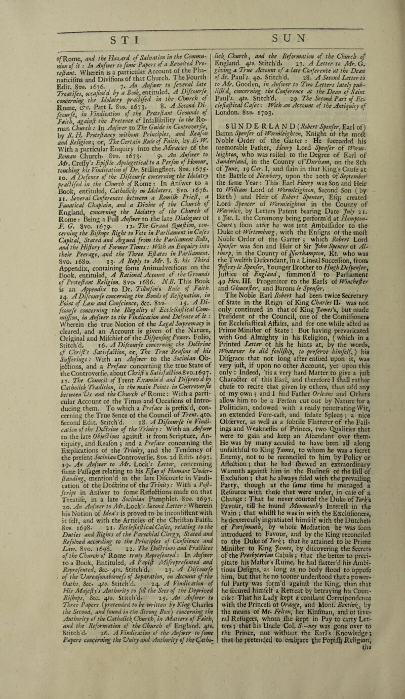 SUN of Rome and the Hazard of Salvation in the Comma- [ lick Church, and the Reformation of the Church of nionof it: In Anfwer to fome Papers of a Revolted Pro- | England. 4 to. Stitch'd. 27. A Letter to Air. G. tetlant Wherein is a particular Account of the Pha- giving a True Account of a late Conference at the Dean naticilins and Divisions of that Church. The Fourth I of Ar. PaulV. 40. Stitch’d. 28. A Second Letter to Edit. 8vo. 1676. 7- An Anfrver to feveral late Treatifes, occafiond by a Book, entituled, A Difcourfe concerning the Idolatry praUifed in the Church of Rome, err. Parti. 8 vo. 1673. 8. A Second Dt- fcourfe, in Vindication of the Proteflant Grounds of Faith, againfl the Pretence of Infallibility in the Ro¬ man Church : In Anfrver to The Guide in Cent rover fie, to Air. Gooden, in Anfrver to Two Letters lately pub- lifh'd, concerning the Conference at the Dean of Saint PaulV. 4to. Stitch’d. 29. The Second Part of Ec- clefiafiical Cafes : With an Account of the Antiquity of London. 8vo. 1703. SUNDERLAND (Robert Spenfer, Earl of) by R.H. Protefiancy without Principles, and Reafon Baron Sperfer of Wormleighton, Knight of the moft and Religion\ or, The Certain Rule of Faith, by E- W. Noble Order of the Garter : He fucceeded his With a particular Enquiry into the Miracles of the memorable Father, Henry Lord Spenfer of Worm- Roman Church. 8vo. 1673. 9* An Anfrver to leighton, who was raifed to the Degree of Earl of Mr. CreffyV Epiftle Apologetical to a Per fin of Honour, Sunderland, in the County 0 f Durham, on the 8 th touching his Vindication of Dr. Stillingfleet. 8vo. 1675- of June, \yCar. I, and (lain in that King's Caufe at 10. A Defence of the Difcourfe concerning the Idolatry 1 -~“L praflifed in the Church of Rome: In Anfwer to a Book, entituled, Catholicks no Idolaters. 8vo. 1676. 11. Several Conferences between a Romifh Prieft, a Fanatical Chaplain, and a Divine of the Church of England, concerning the Idolatry of the Church of Rome : Being a Full Anfwer to the late Dialogues of F. G. 8vo. 1679- 12* The Grand Quefiion,jeon- the Battle of Newbery, upon the 20th of September the fame Year : This Earl Henry was Son and Heir to William Lord of Wormleighton, Second Son ( by Birth) and Heir of Robert Spencer, Efq; created Lord Spencer of Wormleighton in the County of Warwick, by Letters Patent bearing Date July 21. 1 Jac. I. the Ceremony being perform’d at Hampton- Court', foon atfer he was lent Ambaftador to the cerning the Bifhops Right to Vote in Parliament in Cafes Duke of Wirtemburg, with the Enfigns of the molt Capital, Stated and Argued from the Parliament Rolls, and the Hiftory of Former Times: With an Enquiry into their Peerage, and the Three Eftates in Parliament. 8vo. 1680. 13. A Reply to Mr. J. S. his Third Appendix, containing fome Animadverfions on the Book, entituled, A Rational Account of the Grounds of Proteflant Religion. 8vo. 1686. NB. This Book Noble Order of the Garter ; which Robert Lord Soenfer was Son and Heir of Sir John Spencer of Al- thorp, in the County of Northampton, Kt. who was the Twelfth Defendant, In a Lineal Succeftion, from Jeffrey le Spenfer, Younger Brother to HughDefpenfer, Jultice of England, fummon’d to Parliament 49 Hen. III. Progenitor to the Earls of Winchejler is an Appendix to Dr. Ti/lotfons Rule of Faith, and Gloucefler, and Barons le Spenfer. a -r-v f/- r • ./ t r r> r_T?_I 1_1 1_ 14. A Difcourfe concerning the Bonds of Refignation, in Point of Law and Confcience, See. 8vo. 15. A Di- fconrfe concerning the Illegality of Ecclefiaftical Com- miffion, in Anfwer to the Vindication and Defence of it : Wherein the true Notion of the Legal Supremacy is cleared, and an Account is given of the Nature, Original and Mifchief of the Difpenfing Power• Folio, Stitch'd. 16. A Difcourfe concerning the Dottrine of ChriJPs Satisfdflion, or, The True Reafons of his Sufferings: With an Anfwer to the Socinian Ob- The Noble Earl Robert had been twice Secretary of State in the Reign of King Charles II. was not only continued in that of King James's, but made Prefident of the Council, one of the Comiffioners for Ecclefiaftical Affairs, and for one while added as Prime Minifter of State : But having prevaricated with God Almighty in his Religion, ( which in a Printed Letter of his he hints at, by the words, Whatever he did foolifhly, to preferve himfelf,) his Difgrace that not long after enfued upon it, was jedtions, and a Preface concerning the true State of very juft, if upon no other Account, yet upon this r n■ r, on]y; Indeed, 'tis a very hard Matter to give a juft Charadter of this Earl, and therefore I lhall rather chule to recite that given by others, than add any of my own ; and I find Father Orleans and Others allow him to be a Perlon cut out by Nature for a Politician, endowed with a ready penetrating Wit, an extended Fore-caft, and ledate Spleen ; a nice Oblerver, as well as a fubtile Flatterer of the Fail¬ ings and Weaknefies of Princes, two Qualities that were to gain and keep an Afcendant over them. He was by many acculed to have been all along unfaithful to King James, to whom he was a fecrec Enemy, not to be reconciled to him by Policy or Affedfion •, that he had Ihewed an extraordinary theControverfie, about Chr fit's Satisfactionfvo.1697. 17. The Council 0/Trent Examin'd and Difprov d by Catholick Tradition, in the main Points in Controverfie between Us and the Church of Rome: With a parti¬ cular Account of the Times and Occafions of Intro¬ ducing them. To which a Preface is prefix’d, con¬ cerning the True Sence of the Council of Trent. 4to. Second Edit. Stitch'd. 18. A Difcourfe in Vindi¬ cation of the Dollrine of the Trinity : With an Anfwer to the late Objections againft it from Scripture, An¬ tiquity, and Reafon ; and a Preface concerning the Explications of the Trinity, and the Tendency of the prefent Socinian Controverfie. 8vo. 2d Edit. 1697. 19. An Anfwer to Mr. Lock’j Letter, concerning fome Paffages relating to his Effay of Humane Under- Warmth againft him in the Bufinefs of the Bill of Jlanding, mention’d in the late Difcourfe in Vindr cation of the Doctrine of the Trinity: With a Pofl Script in Anfwer to fome Refiedticns made on that Treatife, in a late Socinian Pamphlet. 8vo. 1697. 20. An Anfwer to Mr. Lock‘s Second Letter: Wherein Ins Notion of Ideas is proved to be inconfiftent with it felt, and with the Articles of the Chriftan Faith. 8vo. 1698* 21. Ecclefiaftical Cafes, relating to the Duties and Rights of the Parochial Clergy, Stated and Refolved according to the Principles of Confcience and Law. 8vo. 1698. 22. The Doctrines and Practices Exclufion ; that he always fided with the prevailing Party, though at the fame time he managed a Refource with thofe that were under, in cale of a Change : That he never courted the Duke of Fork’s Favour, till he found Monmouth's Intereft in the Wain ; that whilft he was in with the Exclufioners, he dexteroully ingratiated himfelf with theDutchels of Portfmouth, by whole Mediation he was foon introduced to Favour, and by the King reconciled to the DukeofTcr^; that he attained to be Prime Minifter to King James, by difcovering the Secrets of the Church of Rome truly Reprefented: In Anfwer of the Presbyterian Cabals; that the better to preci- to a Book, Entituled, A Papift Mifreprefented and pitate his Mailer's Ruine, he had flatter’d his Ambi- Reprefented, See■ 4to. Stitch’d, 23. A Difcourfe tious Defigns, as long as no body ftood to oppote of the ZJnreafonablenefs of Separation, on Account of the him, but that he no looner underltood thatapower- Oaths, See. 4to. Stitch'd. 24. A Vindication of ful Party was form’d againft the King, than that His Majefiys Authority to fill the Sees of the Deprived he fecured himfelf a Rerreat by betraying his Coun- Bi/hops See. epto. Stitch’d. 25. An Anfwer to Three Papers (pretended to be written by King Charles the Second, and found in the Strong Box) concerning the Authority of the Catholic f Church, in Matters of Faith, and the Reformation of the Church of England. 4to. Stitch'd- 26. A Vindication of the Anfwer to fome Papers concerning the Unity and Authority of the Cfathg- cils: That his Lady kept a conftant Correipondence with the Princels of Orange, and Monf. Renting, by the means of Mr. Felton, htc Kinfman, and of leve- ral Refugees, whom Ilie kept in Pay to carry Let¬ ters ; that his Uncle Col. S—ney was gone over to the Prince, not without the Earl’s Knowledge; that he pretended to embrace the Popiftj Religion, ths