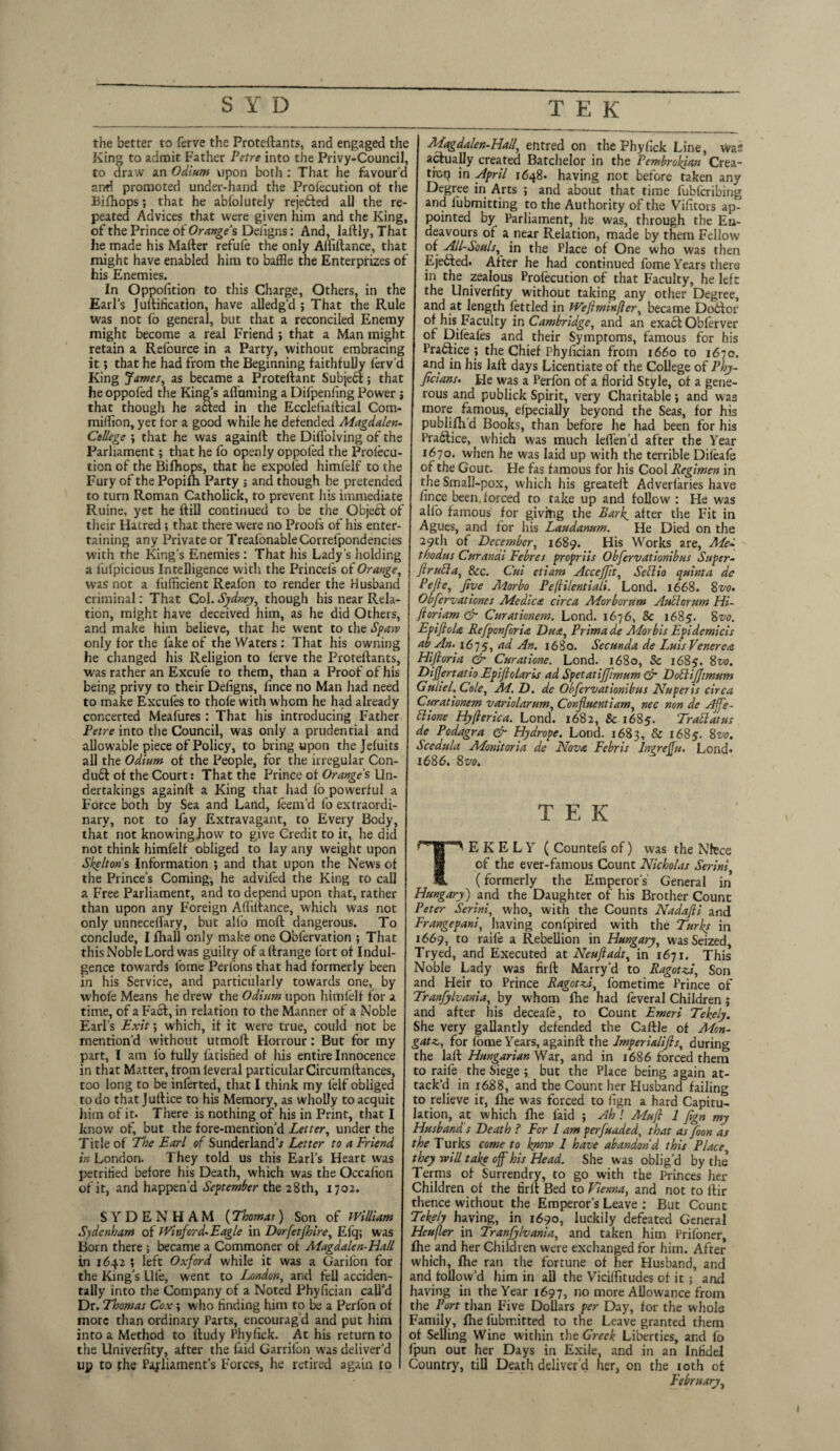 the better to ferve the Proteftants, and engaged the King to admit Father Petre into the Privy-Council, to draw an Odium upon both : That he favour’d and promoted under-hand the Profecution ot the Bifhops; that he abfolutely reje&ed all the re¬ peated Advices that were given him and the King, of the Prince of Oranges Deiigns: And, laftly. That he made his Matter refufe the only Afliftance, that might have enabled him to baffle the Enterprizes of his Enemies. In Oppofition to this Charge, Others, in the Earl’s Juttification, have alledg’d ; That the Rule was not fo general, but that a reconciled Enemy might become a real Friend ; that a Man might retain a Refource in a Party, without embracing it; that he had from the Beginning faithfully ferv’d King James, as became a Protettant Subject; that he oppofed the King’s attaining a Difpenhng Power; that though he acted in the Eccleliattical Com- mifflon, yet tor a good while he defended Magdalen- College'., that he was againtt the Difl'olving of the Parliament; that he fo openly oppofed the Prolecu- tion of the Bifhops, that he expoled himfelf to the Fury of the Popifh Party ; and though he pretended to turn Roman Catholick, to prevent his immediate Ruine, yet he ftill continued to be the Objeft of their Hatred; that there were no Proofs of his enter¬ taining any Private or TreafonableCorrefpondencies with the King’s Enemies: That his Lady's holding a fufpicious Intelligence with the Princefs of Orange, was not a fufficient Reafon to render the Husband criminal: That Col. Sydney, though his near Rela¬ tion, might have deceived him, as he did Others, and make him believe, that he went to the Spaw only for the fake of the Waters : That his owning he changed his Religion to ferve the Proteftants, was rather an Excufe to them, than a Proof of his being privy to their Defigns, fince no Man had need to make Excufes to thofe with whom he had already concerted Meafures : That his introducing Father Petre into the Council, was only a prudential and allowable piece of Policy, to bring upon the Jefuits all the Odium of the People, for the irregular Con- du6t of the Court: That the Prince of Orange's Un¬ dertakings againtt a King that had fo powerful a Force both by Sea and Land, feem’d fo extraordi¬ nary, not to fay Extravagant, to Every Body, that not knowinghow to give Credit to it, he did not think himfelf obliged to lay any weight upon Skeltons Information ; and that upon the News of the Prince’s Coming, he advifed the King to call a Free Parliament, and to depend upon that, rather than upon any Foreign Afliftance, which was not only unneceffary, but alio moft dangerous. To conclude, I fhall only make one Obfervation ; That this Noble Lord was guilty of attrange fort of Indul¬ gence towards fome Perfons that had formerly been in his Service, and particularly towards one, by whofe Means he drew the Odium upon himfelf for a time, of a Fact, in relation to the Manner of a Noble Earl’s Exit; which, if it were true, could not be mention’d without utmoft Horrour: But for my part, l am fo fully fatisfied of Iris entire Innocence in that Matter, from leveral particular Circumttances, too long to be infer ted, that I think my lelf obliged to do that Juttice to his Memory, as wholly to acquit him of it. There is nothing of his in Print, that I know of, but the fore-mention’d Letter, under the Title of The Earl of SunderlandV Letter to a Friend in London. They told us this Earl’s Heart was petrified before his Death, which was the Occafton of it, and happen’d September the 28th, 1702. SYDENHAM (Thomat) Son of William Sydenham of Witiford-Eagle in Dorfetjhire, Efq; was Born there ; became a Commoner ot Aiagdalen-Hall in 1642 ; left Oxford while it was a Garifon for the King’s life, went to London, and fell acciden¬ tally into the Company of a Noted Phyfician call’d Dr. Thomas Cox ; who finding him to be a Perfon of more than ordinary Parts, encourag'd and put him into a Method to ftudy Phyfick. At his return to the Univerfity, after the faid Garrifon was deliver’d up to the Parliament’s Forces, he retired again to I Magdalen-Hail, entred on the Phyfick Line, was actually created Batchelor in the Pembrokjan Crea¬ tor? in April 1648. having not before taken any Degree in Arts ; and about that time fubferibing and fubmitting to the Authority of the Vifitors ap¬ pointed by Parliament, he was, through the En¬ deavours ot a near Relation, made by them Fellow of All-Souls, in the Place of One who was then Ejefted. After he had continued fome Years there in the zealous Profecution of that Faculty, he left the Univerfity without taking any other Degree, and at length fettled in Weflminfler, became Dottor of his Faculty in Cambridge, and an exact Obferver of Difeafes and their Symptoms, famous for his Pradtice ; the Chief Phyfician from 1660 to 1670. and in his laft days Licentiate of the College of Phy- Jicians. He was a Perfon of a florid Style, of a gene¬ rous and publick Spirit, very Charitable; and was more famous, Specially beyond the Seas, for his publifh’d Books, than before he had been for his Praftice, which was much leflen’d after the Year 1670. when he was laid up with the terrible Dileafe of the Gout. He fas famous for his Cool Regimen in the Small-pox, which his greateft Adverfaries have fince been, forced to take up and follow : He was alfb famous for giving the Park, after the Fit in Agues, and for his Laudanum. He Died on the 29th of December, 1689. His Works are, Me- thodus Curanai Febres propriis Obfervationibus Super- ftrufta, &c. Cut etiam Acceffit, Seflio quinta de Pefle, Jive Morbo Pefli/entiali. Loud. 1668. 8vo. Obfervationes Medico, circa Morborum Autlorum Hi- Jloriam & Curationem. Lond. 1676, & 1685. 8vo. Epiftolo Refponforia Duo, Primade Morbis Epidemicis abAn. 16]5, ad An. 1680. Secunda de Luis Venerea Hiftoria & Curatione. Lond. 1680, Sc 1685. 8vo. DiJJertatio Epijlolaris ad Spetatijfimum & DofliJJimum Guliel. Cole, M. D. de Obfervationibus Nuperis circa Curationem variolarum, Confluentiam, nec non de Affe- flione Hyfierica. Lond. 1682, & 1685. Traflat us de Podagra & Hydrope. Lond. 1683, & 1685. 8vo. Scedula Monitoria de Nova Febris Inrreffu, Lond. 1686. 8vo. TEK TEKELY (Countefsof) was the Niece of the ever-famous Count Nicholas Serim, (formerly the Emperor’s General in Hungary) and the Daughter of his Brother Count Peter Serini, who, with the Counts Nadajli and Frangepani, having confpired with the Turks in 1669, to raife a Rebellion in Hungary, was Seized, Tryed, and Executed at Neuftadt, in 1671. This Noble Lady was firft Marry’d to Ragotzi, Son and Heir to Prince Ragotzd, fometime Prince of Tranfylvania, by whom fhe had feveral Children j and after his deceafe, to Count Emeri Tekely. She very gallantly defended the Cattle of Mon- gatz,, for fome Years, againtt the Imperialifis, during the laft Hungarian War, and in 1686 forced them to raife the Siege ; but the Place being again at¬ tack’d in 1688, and the Count her Husband failing to relieve it, fhe was forced to fign a hard Capitu¬ lation, at which five faid ; Ah ! Muft 1 Jign my Husband's Death ? For I am perfuaded, that as foon as the Turks come to know 1 have abandon'd this Place they will take off his Head. She was oblig’d by the Terms of Surrendry, to go with the Princes her Children of the firft Bed to Vienna, and not to ttir thence without the Emperor’s Leave : But Count Tekely having, in 1690, luckily defeated General Heufler in Tranfylvania, and taken him Prifoner, fhe and her Children were exchanged for him. After which, fhe ran the fortune of her Husband, and and follow’d him in ail the Viciflitudes of it ; and having in the Year 1697, no more Allowance from the Port than Five Dollars per Day, for the whole Family, five fubrr.itted to the Leave granted them of Selling Wine within the Greek Liberties, and fo ipun out her Days in Exile, and in an Infidel Country, till Death deliver’d her, on the 10th of February,