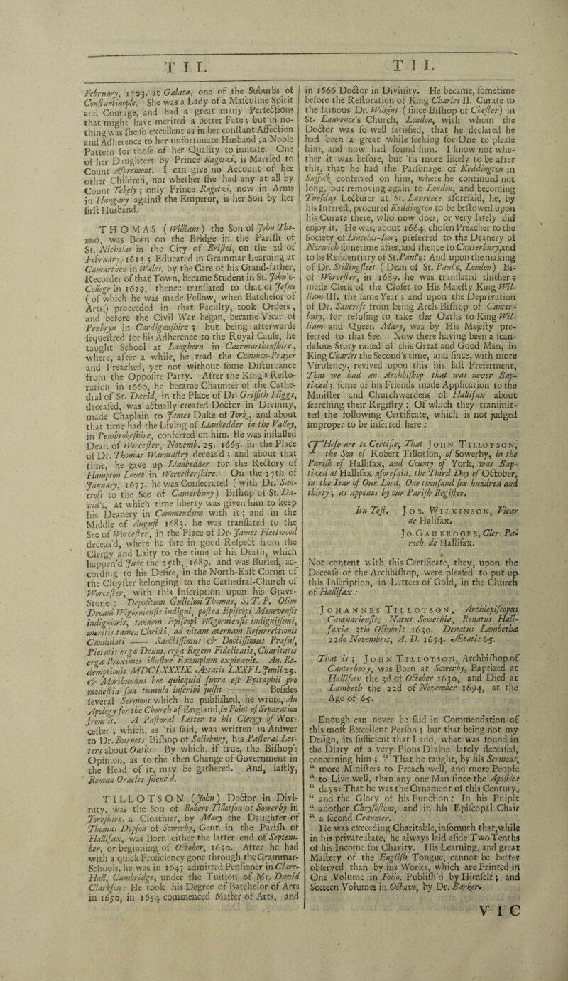 February, 1*03. at Galata, ons ot the Suburbs of Confiantinople. She was a Lady of a Mafculine Spirit and Courage, and had a great many Perfections that might have merited a better Fate; Dut in no¬ thing was fhefo excellent as in her coriltant Affebtion and Adherence to her unfortunate Husband ; a Noble Pattern for thole of her Quality to imitate. One of her Daughters by Prince Ragotsi, is Married to Count Afpremont. I can give no Account of her other Children, nor whether lhe had any at all by Count Tekely ; only Prince Fagotti, now in Arms in Hungary againlt the Emperor, is her Son by her firil Husband. T FI O M A S ( William ) the Son of John Tho¬ mas, was Born on the Bridge in the Parifh. of St. Nicholas in the City of Briflol, on the 2d of February, 1613 ; Educated in Grammar Learning at Camartben in Wales, by the Care of his Grand-father, Recorder of that Town, became Student in St. John s- College in 162-?, thence tranllated to that ot Jefus (of which he was made Fellow, when Batchelor of Arts,) proceeded in that Faculty, took Orders, and before the Civil War began, became Vicar of Penbryn in Cardiganshire ; but being afterwards fequeltred for his Adherence to the Royal Caufe, he taught School at Langhern in Caermarthtnlhire, ■where, after a while, he read the Common-Prayer and Preached, yet not without f'ome Diiturbance from the Oppolite Party. After the King's Refto- ration in 1660, he became Chaunter of the Cathe¬ dral of St. David, in the Place of Dr. Griffith Higgs, deceafed, was actually created Dobtor in Divinity, made Chaplain to James Duke ot Fork_, and about that time had the Living of Llanbedder in the Valley, in Pembroke [hire, conferred on him. He was inltalled ■Dean of Worcefler, Novemb.15. 1665. in the Place ot Dr. Thomas Warmafry deceas'd ; and about that time, he gave up Llanbedder for the Rectory of Hampton Lovet in Worcederjhire. On the 27 th of January, 1677. he was Coniecrated (with Ds. Ban¬ croft tothe See of Canterbury) Bifnop of St.Da¬ vid's, at which time liberty was given him to keep his Deanery in Commendum with it; and in the Middle of Augufi 1683. he was tranllated to the See of Wore eft er, in the Place of Dr. James Fleetwood deceas'd, where he fate in good Relpect from the Clergy and Laity to the time of his Death, which happen’d Jure the 25th, .1689. and was Buried, ac-_ cording to his Defire, in the North-Ealt Corner of the Cloylter belonging to the Cathedral-Church ot Worcefler, with this Inlcription upon his Grave- Stone : Depoftum Gulielmi Thomas, S. T. P. Olim Decani Wigornienfis indigni, poftea Epifcopi Meneyenfis indignioris, tandem Epifcopi Wigornienfis indignijfim, mar iris tamer. Chrilli, ad vitam aternam Refurreftionis Candidati - SanBiffimus & Do'cliffimus Prsful, Pietatis erga Deum, erga Regem Fidelitatis, Charitatis erga Proximos i/lufire Exemplum expiravit. An. Rc- demptionis ALDCEXXXIX. sAHtatis EXXV /. Junii25• & Moribmidus hoc quicquid fupra ejt Epitaphii pro modeflia fua tumulo inferibi jujfit -—• Belides feveral Sermons which he publifned, he wrote. An Apology for the Church of England, in Point of Separation from ft. A Paft oral Letter to his Clergy 0/Wor¬ cester ; which, as ’tis faid, was written in Anfwer to Dr. Burncts Biiliop ot Salisbury, his Paftoral Let¬ ters about Oaths: By which, if true, the Bifhop’s Opinion, as to the then Change of Government in the Head of it, may be gathered. And, laltly, Roman Oracles filenc d. TILLOTSON (John) Dobtor in Divi¬ nity, was the Son of Robert Tillotfon of Sowerby in Torkjhire, a Cloathier, by Mary the Daughter of Thomas Dopfon ot Sowerby, Gene, in the Parifh of Hallifax, was Born either the latter end of Septem¬ ber, or beginning of October, 1630. After he had vvitli a quick Proficiency gone through the Grammar- Schools, he was in 1647 admitted Penfioner in Clare- Elall, Cambridge, under the Tuition of Mr. David Clarkfon: He rook his Degree of Batchelor of Arts in 1650, in 1654 commenced Maiter of Arts, and in 1666 Dobtor in Divinity. He became, fometims before the Reltoration of King Charles II. Curate to the famous Dr. Wilkins ( lince Bifhop of Chefier) in St. Laurence's Church, London, with whom the Dobtor was fo well fatisfied, that he declared he had been a great while leeking for One to pleafe him, and now had found him. I know not whe¬ ther it was before, but 'tis more likely to be after this, that he had the Parfonage of Keddington in Suffolk^ conferred on him, where he continued not long, but removing again to London, and becoming Tuefday Lecturer at Sr. Laurence aforefaid, he, by his Intereft, procured Keddington to be bellowed upon his Curate there, who now does, or very lately did enjoy it. He was, about 1664, chofen Preacher to the Society ofLincolns-lm ; preferred to the Deanery of Norwich fornetime after,and thence to Canter bury,,arid to be Residentiary of St.Paul’s: And upon the making of Dr. Stillingfleet ( Dean of St. Paul's, I^ondon) Bi- of Worcefter, in 1689. he was tranllated thither; made Clerk of the Clofet to His Majefty King Wil¬ liam III. the lame Year ; and upon the Deprivation of Dr. Sancroft from being Arch-Bifhop of Canter¬ bury, for refufing to take the Oaths to King Wil¬ liam and Queen Mary, was by His Majelly pre¬ ferred to that See. Now there having been a lean- dalous Story railed cf this Great and Good Man, in King Charles the Second's time, and lince, with more Virulency, revived upon this his lalt Preferment, That we had an Archbifhop that was never Bap¬ tised ; fome of his Friends made Application to the Minifter and Churchwardens of Hallifax about learebing their Regilfry : Of which they tranfinit- ted the following Certificate, which is not judged improper to be inferred here : CT'Hcfe are to C'ertifie, That John T1 i.lo t s o n, the Son of Robert Tillotlon, of Sowerby, in the Parifh of Hallifax, and County of York, was Bap¬ tised at Hallifax aforefaid, the Third Day of October, in the Year of Our Lord, One thoufand fix hundred and thirty; as appeaxs by our Parifh Regifler. It a Tefi. Jos. Wilkinson, Vicar de Halifax. Jo. Gaukkoger, Cler Pa- roch. de Hallifax. Not content with this Certificate, they, upon the Deceale ot the Archbifhop, were pleated to put up this Infcription, in Letters of Gold, in the Church of Hallifax: Johannes Tillotson, Archiepifcopus Cantuarienfis, Natus Sowerb'ut, Renatus Elali- faxU 3tio Oclobris 1630. Denatus Lambetha 2ido Novembris, A. D. 1694. sVEtatis 65. That is y John Tillotson, Archbifhop of Canterbury, was Born at Sowerby, Baptized at Hallifax the 3d ot October 1630, and Died at Lambeth the 2 2d of November 1694, at the Age of 65. Enough can never be faid in Commendation of this molt Excellent Perfon ; but that being not my Defign, its fufficient that I add, what was found in the Diary of a very Pious Divine lately decealed, concerning him ; “ That he taught, by his Sermons, “ more Minilters to Preach well, and more People “ to Live well, than any one Man lince the Apofl/es “ days: That he was the Ornament of this Century, “ and the Glory of his Function: In his Pulpit “ another Chryfofiom, and in his Epifcopal Chair “ a fecond Cranmer. He was exceeding Charitable,infomuch that,while in his private Hate, he always laid alide Two Tenths of his Income for Charity. His Learning, and great Maltery of the Englijh Tongue, cannot be better oblerved than by his Works, w hich are Printed in One Volume in Folio, Fublifh'd byHimfelf; and Sixteen Volumes in Otlavo, by Dr. Barker. I y 1 c