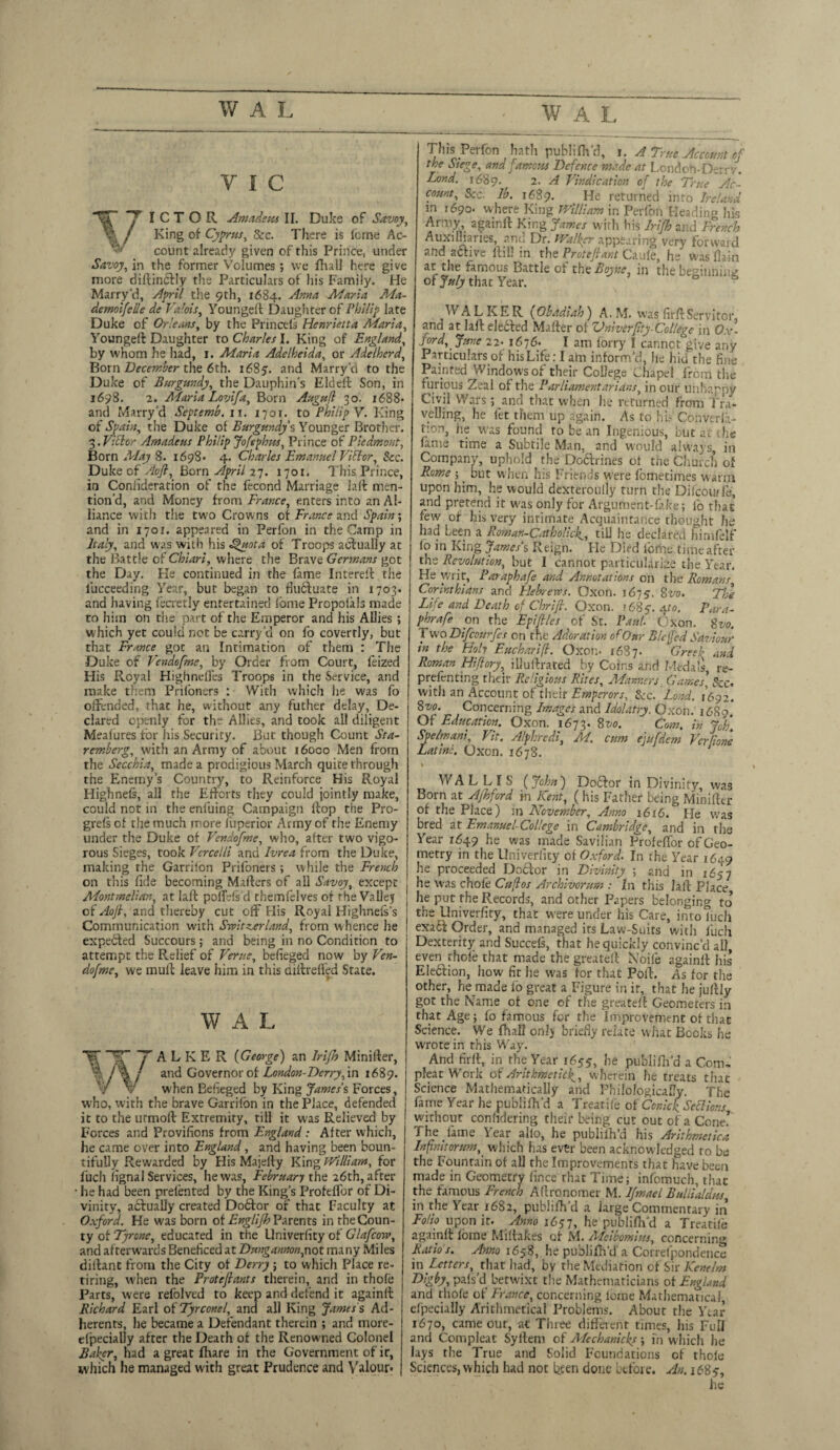 V I C ICTOR Amadeus II. Duke of Savoy, King of Cyprus, 8cc. There is feme Ac¬ count already given of this Prince, under Savoy, in the former Volumes; we Hull here give more diftinbtiy the Particulars of his Family. He Marry’d, April the 9th, 1684. ^mta Maria Ma¬ demoiselle de Valois, Youngeft Daughter of Philip late Duke of Orleans, by the Princels Henrietta Maria, Youngeft Daughter to Charles I. King of England, by whom he had, 1. Maria Adelheida, or Adelherd, Born December the 6th. 1685. and Marry'd to the Duke of Burgundy, the Dauphin's Eldeft Son, in 1698. 2. AFaria Lovifa, Born Augufl 30. 1 <588* and Marry'd Septemh. 11. 17or. to Philip V. King of Spain, the Duke of Burgundy's Younger Brother. 3. Vidor Amadeus Philip Jofephus, Prince of Piedmont, Korn May 8. 1698- 4. Charles Emanuel Viflor, Sec. Duke 0fAoft, Born April 27. 1701. This Prince, in Conlideration of the fecond Marriage iaft men¬ tion’d, and Money from France, enters into an Al¬ liance with the two Crowns of France and Spain; and in 1701. appeared in Perfon in the Camp in Italy, and was with his Quota of Troops actually at the Battle of Chiari, where the Brave Germans got the Day. He continued in the fame Intereft the fucceeding Year, but began to fluctuate in 1703. and having fecretly entertained lome Propolals made to him on the part of the Emperor and his Allies; which yet could not be carry'd on fo covertly, but that France got an Intimation of them : The Duke of Vendofme, by Order from Court, feized His Fi.cyal Highnefles Troops in the Service, and make them Priloners : With which he was fo offended, that he, without any futher delay. De¬ clared openly for the Allies, and took all diligent Meafures tor his Security. But though Count Sta- remherg, with an Army of about 16000 Men from the Secchia, made a prodigious March quite through the Enemy’s Country, to Reinforce His Royal Highnefs, all the Efforts they could jointly make, could not in the enluing Campaign flop the Pro- grels of the much more fuperior Army of the Enemy under the Duke of Vendofme, who, after two vigo¬ rous Sieges, took Vercelli and Ivrea from the Duke, making the Garrilon Prifoners; while the French on this fide becoming Mafters of all Savoy, except Montmeliar., at laft polfefs d rhemfelves of the Valley of Aojl, and thereby cut off His Royal Highnefs’s Communication with Switzerland, from whence he expected Succours; and being in no Condition to attempt the Relief of Verne, befieged now by Ven¬ dofme, we mull leave him in this aiftiefled State. W A L ~Y A L K E R (George) an Irifh Minilfer, and Governor of London-Derry, in 1689. when Befieged by King James % Forces, who, with the brave Garrifbn in the Place, defended it to the urmoft Extremity, till it was Relieved by Forces and Provifions from England : After which, he came over into England, and having been boun¬ tifully Rewarded by His Majefty King William, for fuch fignal Services, he was, February the 26th, after • he had been prelented by the King's Profeffor of Di¬ vinity, abfually created Dobfor of that Faculty at Oxford. He was born of Englifh Parents in the Coun¬ ty of Tyrone, educated in the University of Glafcow, and afterwards Beneficed at Dungannon,not many Miles diftant from the City of Derry; to which Place re- tiring, when the Proteftants therein, and in thole Parts, were refolved to keep and defend it againft Richard Earl of Tyrconel, and all King James s Ad¬ herents, he became a Defendant therein ; and more- elpecially after the Death of the Renowned Colonel Baker, had a great fhare in the Government of it, which he managed with great Prudence and Valour* This Perfon ^ hath publifh’d, 1. A True Account of the Siege, and famous Defence made at London-Derry. Lond. 1689. 2. A Vindication of the True Ac¬ count, See- lb. 1689. He returned into Ireland in j690. where King William in Perfon Heading his Army, againft King James with his Irifh and French Auxiliaries, and Dr. Walker appearing very forward and active ftiil in the Proteftant Caule, he wasflain <it the famous Battle of the Boyne in the beginning of July that Year. WALKER Obadiah) A. M. was firft Servitor, and at laft elected Matter of Univerpty-College in Ox¬ ford, June 22- 1676* I am forry I cannot give any Particulars of his Life: I aim inform’d, he hid the fine Painted Windows of their College Lhape! from the furious Zeal of the Parliamentarians, in our unhappy Civil Wars; and that when he returned from Tra¬ velling, he fet them up again. As to hi? Cohverla- tion, he was found to be an Ingenious, but at the fame time a Subtile Man, and would always, in Company, uphold the Dobtiines of the Church of Rome ; ^ but when his Friends were fometimes warm upon him, he would dexteroully turn the Difcourle, and pretend it was only for Argument-fake; io that few of his very intimate Acquaintance thought he had been a Roman-Catholick., till he declared himfelf fo in King James's Reign. He Died lb fine time after the Revolution, but I cannot particularize the Year, He writ, Parapbafe and Annotations on the Romans Corinthians and Flebrervs. Oxon. 1675'. 8vo. The Life and Death of Chrift. Oxon. »68 5. Ato. Para¬ phrase on the Epifiles of St. Paul. Oxon. gvo. Two Difccurfes on the Adoration of Our Slewed Saviour tn the Flolv Eucharift. Oxon. 1687. Greek and Roman Hifiory, illuftrared by Coins and Medals, re- prefenting their Religious Rites, Manners Games’ Scc> with an Account of their Emperors, See. Lond. 1692. 8vo. Concerning Images and Idolatry. Oxon. i6fia* Of EAmam Oion. T673. gw. Com. Spe/mani, Vit. Alphredi, M. cum ejufdem VcrRone Latino. Oxon. 1678. k WALLIS (John) Dobfor in Divinity, was Born at Afhford in Kent, ( his Father being Minifter of the Place) m November, Anno 1616. ’lie was bred at Emanuel-College in Cambridge, and in the Year 1649 he was made Savilian Profefior of Geo¬ metry in the Univerfity of Oxford. In the Year 1649 he proceeded Doclor in Divinity ; and in 165 7 he was chofe Cuflos Arch Ivorum : In this laft Place he put the Records, and other Papers belonging to the Univerfity, that were under his Care, into luch exabf Order, and managed its Law-Suits with luch Dexterity and Succefs, that he quickly convinc’d ail even thofe that made the greateft Noife againft his Election, how fit he was for that Poll. As for the other, he made lo great a Figure in it, that he jultly got the Name of one of the greateft Geometers in that Age; fo famous for the Improvement of that Science. We fhall onlj briefly relate what Books he wrote in this Way. And firft, in the Year 1655, he publifh'd a Com- pleat Work of Arithmetic^, wherein he treats that Science Mathematically and PhilologicaDy. The fame Year he publifh’d a Treariie of Conick Seel ions without confidering their being cut out of a Cone.’ The fame Year alio, he publilh’d his Arithmetic a Infinitorsm, which has ever been acknowledged to be the Fountain of all the Improvements that have been made in Geometry fince that Time; infbmuch, thac the famous French Aftronomer M. Ifmael Buliialdus, in the Year 1682, publilh’d a large Commentary in Folio upon it. Anno 1657, he publilh’d a Treadle againft loine Miltakes of M. Mcibomius, concerning Ratio s. Anno 1658, he publilh’d a Correlpondence in Letters, that had, by the Mediation of Sir Kenelm Digby, pals'd betwixt the Mathematicians of England and thole of France, concerning lome Mathematical, efpecially Arithmetical Problems. About the Year 1670, came our, at Three different times, his Full and Compleat Syftem of Mechanicks > in which he lays the True and Solid Foundations of thole Sciences, which had not been done before. An. 1685, he