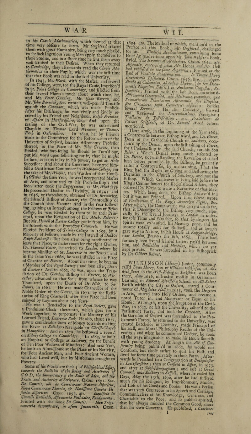 *i*Jm in his Clovis Mathematical which feemed at that time very obfcure to them. Mr. Oughtred treated them with great Humanity, being very much pleafcd, to feefuch Ingenious Young Men apply themfelves to thole Studies, and in a fhort time he lent them away well in their Defires. When they returned to Cambridge, they afterwards read the Clavis Ma¬ thematic a to their Pupils, which was the firft time that that Book was read in the laid Univerfity. In 1643, Mr. Ward, with the Mallet, and feveral of his College, were, tor the Royal Caufe,Imprilbnd in St. Johns College in Cambridge, and Ejected from their feveral Places ; much about which time, he, and Mr. Peter Gunning, Mr. Ifaac Barrow, and Mr. John Barwick,&c. wrote a well-penn'd Treadle againft the Covenant, which was made Publick. After his Difcharge, he was civily and kindly re¬ ceived by his Friend and Neighbour, Ralph Freeman, of Afpden in Hertfordfhire, Efq; And upon the ceafing of the Civil-War, he was entertained Chaplain to Thomas Lord Wenman, of Thame- Bark in Oxfordfhire. In 1649, he, by Friends made to the Committee for the Reformation of the Univerfity of Oxford, became Agronomy Profellor thereof, in the Place of Mr. John Greaves, then Eje&ed, who fore-feeing he Ihould be Turn'd our, put Mr. Ward upon folliciting for it, that he might be lure, as far as it lay in his power, to get an Able Succeflor: And about the fame time, he entred him- lelt a Gentleman-Commoner in Wadham-College, for the fake of Mr. Wilkins, then Warden of that Houfe. In Ottobcr the lame Year, he was Incorporated Mailer of Arts, and admitted to his ProfelForfhip ; and foon after took the Engagement, as Mr. Wood fays. He proceeded Dobtor in Divinity, in 1654; and in 1656, or thereabouts, obtained of Dr. Brownrigg, the Silenc'd Bifhop of Exeter, the Chantorfhip of the Church then Vacant: And in the Year follow¬ ing, gaining an Interell among the Fellows of Jefus- College, he was Elebled by them to be their Prin¬ cipal, upon the Relignation of Dr. Mich. Roberts: But Mr. Howell of Exeter College got it from him, by his Interell with the Proteblor Cromwell. He’was Elebfed Prelident of Trinity College in 1659, by a Majority of Fellows, made by the Interell of Dobfor Ralph Bathurfl: But loon alter being necellirated to leave that Place, to make room for the right Owner, Dr. Hamond Potter, he retired to London, where he became Miniller of St. Laurence in the Jewry ; and in the fame Year 1660, he was inllalled in his Place of Chantor of Exeter. About thar time, he became a Member of the Royal Society ; and foon after, Dean of Exeter: And in 1662, he was, upon the Tran- flation of Dr. Gauden, Bilhop of Exeter, to Wor- cefler, advanced to that See ; front whence he was Tranllated, upon the Death of Dr. Hide, to Sa¬ lisbury, in 1667. He was made Chancellor of the Noble Order of the Garter, in 1671, by the Refti- tution of King Charles II. after that Place had been enjoyed by Laymen about 154 Years- He was a Benefablor to the Royal Society, cave a Pendulum-Clock thereunto, which goes for a Week together, to perpetuate the Memory of his Learned Friend, Laurence Rook He alio, about 1672, gave a conhdeiable Sum of Money towards making the River at Salisbury Navigable to Chrift-Churclo in Hampjhire: And in 1679, he bellowed a 1000/. on Sidney-College in Cambridge. In 1683, he built an Holpital or College at Salisbury, for the Benefit of Ten Poor Widows of Minillers : And next Year, he built an Alms-Houfe at the Place of his Nativity’ for Four Ancient Men, and Four Ancient Women’ who had Lived well, but by Misfortune brought to Poverty. Some of his Works arethefe 5 A PhilofophicalEffay, towards the Eviflim of the Being and Attributes of G O D, the Immortality of the Souls of Men, and the Truth and Authority of Scripture. Oxon. 1651. 8vo. De Cometis, ubi de Cometarum Natura dijjeritur, Nova Cometarum Theoria, & Novijftm* Comet* Hi' jloria dijjeritur. Oxon. 1653. 4Inquifitio in Ifmaelis Bullialdi, Ajtronomi* Philolaic*, Fundament a ; Prinred with the uuok De Cometis. Idea Trigo¬ nometric dcmovfirat*, in ufum Juventutis. Oxon. 165-4. 4-to The Method of which, mention’d in the I reface of this Book, Mr. Oughtred challenged tor ms. . Findici* Academiarum, containing lome af j nunadverfions upon Mr. John Webfltrt. Book f led. The Ex amen of Academies. Oxon. 1654. 4 to. Appendix concerning what Mr. Hobbs and Mr. Dell h*d pubhfb'd on the fame Argument; P inted at the End of Hindi ci* Academiarum. In Thom* Hobbi) Exeratatio Epiftolica. Oxon. 1656. 8vo. Appen- aicttla aa Calumni as, ab codcm Hob bio, ( in fex Docu- mentisNuperime Edit is) in Author cm Conge ft as Re, fponfona; Printed with the Jail Book .morion d. yijtroKomia Gcometnca, ubi, Mcthcdus proponitur. qua Primanorum Planet arum Aflrercmia, five FJliptica five Circularis poffit Gecmetrice abfolvi : Bclides feveral Sermons. He ailo Collected, Viewed and Reviewed the Determinationes Theo!c?ica ; Trail at us de Jnftificatione; aid Prx'edione de leccato Originali, of Dr. Samuel Ward before- niention'd. There arofe, in the beginning of the Year 1683,’ a Controverfie between Bifhop Ward, and Dr. Pierce Dean of the Cathedral-Church of Salisbury, occa¬ sion d by the Denial, upon the fir ft asking of Pierce tor aPrebendftiip in the laid Church, for his Son Rfbert : Which Denial . being much refented by Dr. Pierce, notwithllanding the Revcrfion of it had been before promiled by the Bifhop, he preiently railed a Controverfie, by maintaining. That the King had the Right of Giving and Bellowing the Dignities in the Church of Salisbury, and not the Bifhop. Which Controverfie being laid before the Kl'1S>s Commifltoners tor Ecclefiaftical Affairs, they ordered Dr. Pierce to write a Narrative of that Mat¬ te1'- . Which being done, the Bifhop Anfwer’d it • but it was not Printed. _ Upon this, Pierce wrote A Vindication of the King's Sovereign Rights, See. After which, the Controverfie was carry d on fo far that it Difcompofed the Bifhop very much, efpe- cially by the feveral Journeys to London in unlea- lonable Time and Weather, fo that by degrees his Spirits were exhaufted, his Memory gone”and he became totally unfit for Bufinefs, and at length gave way to Nature, in his Houfe at Knights-bridee near London, January rhe 6rh, 168J. There had formerly been feveral learned Letters pafs'd between him, and Ballialdus and HcvcliHsy which arc yec kept private. He was fucceeded in his Bifhoprick by Dr. Gilbert Burnet. SON {Henry) Junior, commonly call d Dean Harry, Son of William Wiikinfon, of Ad- wicfflrcet in the Weft.Riding oiTorkjh'ue, was Born theie, Anno 1616, inllrucled mofiiy in Grammar- Learning in Edward Sylvefer s School in All-Saints Parifh within the City of Oxford, entred a Com- monei of ALagdalen-Hall in 1631, took the Degrees in Aits, entred into Holy Orders, and became a noted i utor in, and Moderator or Dean of his Houfe : At length, upon the Irruption of the Civil- War, in 1642, he left the Univerfity, adher'd to the Parliament Party, and took the Covenant. After the Garrifon of Oxford was furrendred to the Par¬ liament’s Forces, he returned to the Univerfiry, was created1 Batchelor in Divinity, made Principal of his Hall, and Moral-Philolophy Reader of the Uni¬ verfity ; and when he commenced Do61or, he took all the ways imaginable to make his Houfe fiourifh with young Students. At length the AEl of Con¬ formity being publish'd in 1662, he would noc Conform, but chofe rather to quit his Poll, and lived for fome time privately in thole Parts. After¬ wards, he Preached to a Congregation at Buckminfter in Leicefterfhire ; then at Gosfteld in Effex, in 1673. and after at Sibyl-Hennyngham ; and iaft at Great Connard, near Sudbury in Suffolk, where he ended his Days, May the 1.3th, 1690, after he had lutfcrcd much for his Religion, by Imprifomr.enr, Mul£ls, and Lofs of his Goods and Books. He was a Perfon that was very Courteous in his Speech and Carriage Communicative of his Knowledge, Generous, and Charitable to the Poor, and lo publick-lpirited that he always minded the Common Good, more than his own Concerns. He publifbtd, 1. Condones i tret