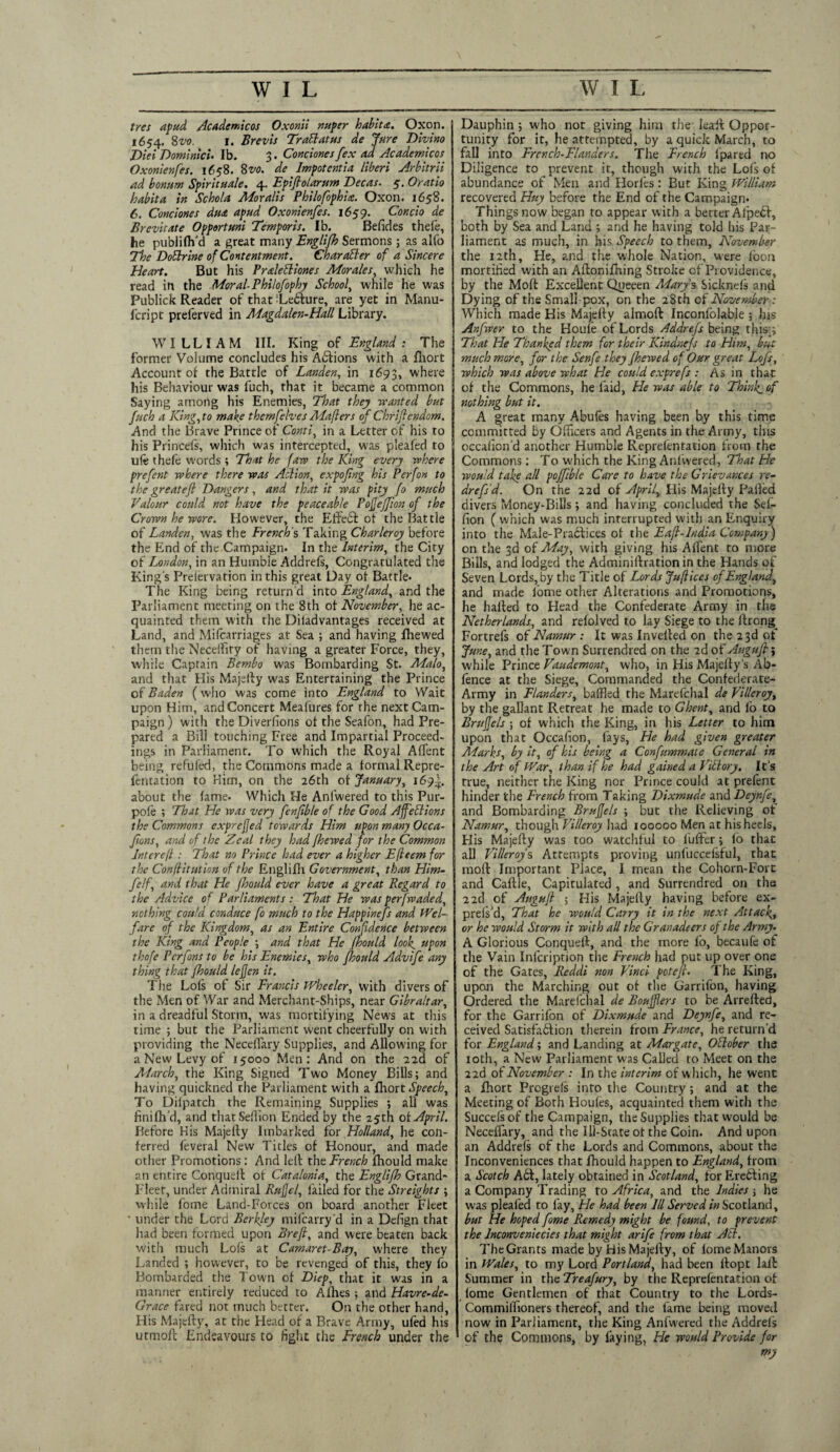 tres apud Academicos Oxonii nuper habit a. Oxon. 1654. 8vo. 1. Brevis Trail at us de Jure Divino Dlei Dominlcu lb. 3. Condones [ex ad Academicos Oxonlenfes. 1658. 8m de Impotent I a liberi Arbitrii ad bonum Spirit uale. 4. Epiflolarum Dec as. 5. Oratio habita in Schola Moralis Philofophia. Oxon. 1658. 6. Condones du& apud Oxonienfes. 1659. Condo de Brevitate Opportmi Temporis. Ib. Befides thefe, he publilh'd a great many Englifh Sermons; as alfo The Dotlrine of Contentment. Char abler of a Sincere Heart. But his Pralebliones Morales, which he read in the Moral-Philofophy School, while he was Publick Reader of that Tebfure, are yet in Manu- fcript preferved in Magdalen-Hall Library. WILLIAM III. King of England: The former Volume concludes his Ablions with a fhort Account of the Battle of Landen, in 1693, where his Behaviour was fuch, that it became a common Saying among his Enemies, That they wanted but fuch a King, to make themfelves Maflers of Chriflcndom. And the Brave Prince of Conti, in a Letter of his to his Princefs, which was intercepted, was pleafed to ule thefe words ; That he faw the King every -where prefent where there was Action, cxpofing his Perfon to the greatejl Dangers, and that it was pity fo much Valour could not have the peaceable Pofiejfion of the Crown he wore. However, the Effebf of the Battle of Landen, was the French's Taking Charleroy before the End of the Campaign. In the Interim, the City of London, in an Humble Addrels, Congratulated the King's Prelervation in this great Day of Battle- The King being return'd into England, and the Parliament meeting on the 8th of November, he ac¬ quainted them with the Diladvantages received at Land, and Mifcarriages at Sea ; and having fhewed them the Neceffity of having a greater Force, they, while Captain Bembo was Bombarding St. Malo, and that His Majefty was Entertaining the Prince of Baden (who was come into England to Wait upon Him, and Concert Mealures for the next Cam¬ paign) with the Diverfions of the Seafon, had Pre¬ pared a Bill touching Free and Impartial Proceed¬ ings in Parliament. To which the Royal Affent being refufed, the Commons made a formal Repre- fentation to Him, on the 26th of January, 169^. about the fame- Which He Anfwered to this Pur- pole ; That He was very fenfible of the Good Affeblions the Commons exprefjed towards Him upon many Occa- Jions, and of the Zeal they had fhewed for the Common Inter eft: That no Prince had ever a higher Efleem for the Confutation of the Englifh Government, than Him- felf, and that He fhould ever have a great Regard to the Advice of Parliaments : That He tv as per [waded, nothing could conduce fo much to the Happinefs and Wel¬ fare of the Kingdom, as an Entire Confidence between the King and People ; and that He fhould look, upon thofe Pcrfons to be his Enemies, who fhould Advife any thing that fhould lejjcn it. The Lois of Sir Francis Wheeler, with divers of the Men of War and Merchant-Ships, near Gibraltar, in a dreadful Storm, was mortifying New'S at this time ; but the Parliament went cheerfully on with providing the Neceflary Supplies, and Allowing for a New Levy of 15000 Men: And on the 22d of March, the King Signed Two Money Bills; and having quickned the Parliament with a fhort Speech, To Difpatch the Remaining Supplies ; all was finish'd, and thatSeflion Ended by the 25th of April. Before His Majefty Itnbarked for Holland, he con¬ ferred feveral New Titles of Honour, and made other Promotions: And left the French fhould make an entire Conqueft of Catalonia, the Englifh Grand- Fleet, under Admiral Ruffe/, failed for the Streights ; while fome Land-Forces on board another Fleet • under the Lord Berkley mifearry'd in a Defign that had been formed upon Breft, and were beaten back with much Lois at Camaret-Bay, where they Landed ; however, to be revenged of this, they fo Bombarded the Town of Diep, that it was in a manner entirely reduced to Allies ; and Havre-de- Grace fared not much better. On the other hand, His Majefty, at the Head of a Brave Army, ufed his utmoft Endeavours to fight die French under the Dauphin ; who not giving him the leaft Oppor¬ tunity for it, he attempted, by a quick March, to fail into Frcnch-Flanders. The French ipared no Diligence to prevent it, though with the Lofs of abundance of Men and Horles: But King William recovered Huy before the End of the Campaign* Things now began to appear with a berter AJpebf, both by Sea and Land ; and he having told his Par¬ liament as much, in his Speech to them, November the 12th, He, and the whole Nation, were loon mortified with an Aftonifning Stroke of Providence, by the Moft Excellent Queeen Marys Sicknefs and Dying of the Small pox, on the 28th of November: Which made His Majefty almoft Inconfolable; Ins Anfwer to the Houle of Lords Addrefs being this.;' That He Thanked them for their Kindnejs to Him, but much more, for the Senfe they fhewed of Our great Lofs, which was above what He could exprefs : As in that of the Commons, he laid, Fie was able to Think, of nothing but it. A great many Abufes having been by this time committed by Officers and Agents in the Army, tins occafion'd another Humble Reprefentation from the Commons: To which the King Anlvvered, That He would take all poffible Care to have the Grievances re- drefs’d. On the 22d of April, His Majefty Palled divers Money-Bills; and having concluded the Sel¬ fion ( which was much interrupted with an Enquiry into the Male-Praclices of the Eafi-lndia Company) on the 3d of May, with giving his Affient to more Bills, and lodged the Adminiftrationin the Hands of Seven Lords, by the Title of Lords Juft ices of England, and made lome other Alterations and Promotions, he halted to Head the Confederate Army in the Netherlands, and refolved to lay Siege to the ftrong_ Fortrefs of Namur : It was Invelted on the 23d of June, and the Town Surrendred on the 2d of Augufi; while Prince Vaudemont, who, in His Majefty’s Ab- fence at the Siege, Commanded the Confederate- Army in Flanders, baffled the Marelchal de Villeroy, by the gallant Retreat he made to Ghent, and lb to Bruffcls ; of which the King, in his Letter to him upon that Occafion, lays, He had given greater Alarks, by it, of his being a Confummale General in the Art of War, than if he had gained a Viblory. It's true, neither the King nor Prince could at prefent hinder the French from Taking Dixmude and Deynfe, and Bombarding Brufjels ; but the Relieving of Namur, though Villeroy had 100000 Men at his heels. His Majefty was too watchful to fuffer; lo that ail Villeroys Attempts proving unfuccefsful, that moft Important Place, I mean the Cohorn-Fort and Caftle, Capitulated, and Surrendred on the 22d of Auguft ; His Majefty having before ex- prels’d, That he would Carry it in the next Attach or he would Storm it with all the Granadeers of the Army. A Glorious Conqueft, and the more lo, becaufe of the Vain Infcription the French had put up over one of the Gates, Reddi non Vinci potefi. The King, upon the Marching out of the Garrifon, having Ordered the Marelchal de Boujflers to be Arrefted, for the Garrifon of Dixmude and Deynfe, and re¬ ceived Satisfablion therein from France, he return'd for England; and Landing at Margate, Oblober the 10th, a New Parliament was Called to Meet on the 22d of November : In the interim of which, he went a fhort Prcgrefs into the Country; and at the Meeting of Both Houfes, acquainted them with the Succelsof the Campaign, the Supplies that would be Neceflary, and the 111-State ot the Coin. And upon an Addrefs of the Lords and Commons, about the Inconveniences that fhould happen to England, from a Scotch Abf, lately obtained in Scotland, for Eretting a Company Trading to Africa, and the Indies ; he was pleafed to lay, He had been III Served in Scotland, but He hoped fome Remedy might be found, to prevent the Inconveniecies that might arife from that Ait. The Grants made by His Majefty, of lome Manors in Wales, to my Lord Portland, had been ftopt laft Summer in the Treafury, by the Reprelentation of lome Gentlemen of that Country to the Lords- Commifltoners thereof, and the fame being moved now in Parliament, the King Anfwered the Addrels of the Commons, by faying, He would Provide for my