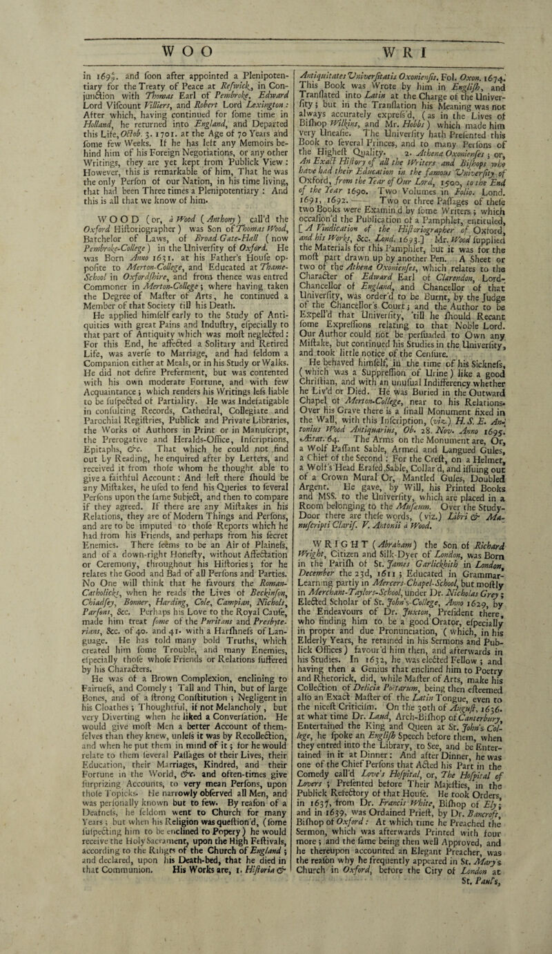 in 169^. and loon after appointed a Plenipoten¬ tiary for the Treaty of Peace at Refwiclin Con¬ junction with Thomas Earl of Pembroke, Edward Lord Vifcount Villiers, and Robert Lord Lexington: After which, having continued for fome time in Holland, he returned into England, and Departed this Lift,Ottob. 3. 1701. at the Age of 70 Years and fome few Weeks. If he has left any Memoirs be¬ hind him of his Foreign Negotiations, or any other Writings, they are yet kept from Publick View : However, this is remarkable of him. That he was the only Perfon of our Nation, in his time living, that had been Three times a Plenipotentiary : And this is all that we know of him. WOOD (or, a Wood ( Anthony ) call’d the Oxford Historiographer) was Son of Thomas Wood, Batchelor of Laws, of BroadGate-Hall (now Pembroke-College) in the Univerfity of Oxford. He was Born Amo 1631. at his Father’s Houfe op- pofite to Merton-College, and Educated at Thame- School in Oxford/hire, and from thence was entred Commoner in Merton-College; where having taken the Degree of Matter of Arts, he continued a Member of that Society till his Death. Fie applied himfelf early to the Study of Anti¬ quities with great Pains and Induftry, efpecially to that part of Antiquity which was moll negledted : For this End, he affected a Solitary and Retired Life, was averfe to Marriage, and had feldom a Companion either at Meals, or in his Study or Walks. He did not defire Preferment, but was contented with his own moderate Fortune, and with few Acquaintance ; which renders his Writings lefs liable to be fufpeCted of Partiality. He was Indefatigable in confuiting Records, Cathedral, Collegiate and Parochial Regiftries, Publick and Private Libraries, the Works of Authors in Print or in Manufcript, the Prerogative and Heralds-Office, Infcripdons, Epitaphs, &c. That which he could not .find out Ly Reading, he enquired after by Letters, and received it from thole whom he thought able to give a faithful Account: And left there fhould be any Miftakes, he ufed to fend his Queries to feveral Perfons upon the fame Subjedt, and then to compare if they agreed. If there are any Miftakes in his Relations, they are of Modern Things and Perfons, and are to be imputed to thofe Reports which he had from his Friends, and perhaps from his fecret Enemies. There feems to be an Air of Plainefs, and of a down-right Honefty, without Affedlation or Ceremony, throughout his Hiftories; for he relates the Good and Bad of all Perfons and Parties. No One will think that he favours the Roman- Catholicks, when he reads the Lives of Beckinfon, Chiadfey, Bonner, Harding, Cole, Campian, Nichols, Parfens, See. Perhaps his Love to the Royal Caufe, made him treat fome of the Puritans and Presbyte¬ rians, See. of 40. and 41. with a Harfhnefs of Lan¬ guage. He has told many bold Truths, which created him fome Trouble, and many Enemies, efpecially thole whofe Friends or Relations fuffered by his Characters. He was of a Brown Complexion, enclining to Fairnefs, and Comely ; Tall and Thin, but of large Bones, and of a llrong Conftitution ; Negligent in his Cloathes ; Thoughtful, if not Melancholy , but very Diverting when he liked a Converfation. He would give moft Men a better Account of them- felves than they knew, unlels it was by Recollection, and when he put them in mind of it; for he would relate to them leveral Palfages of their Lives, their Education, their Marriages, Kindred, and their Fortune in the World, &c. and often-times give furprizing Accounts, to very mean Perfons, upon thole Topicks. He narrowly obferved all Men, and was perlbnally known but to few. By reafon of a Deafnels, he feldom went to Church for many Years; but when his Religion was queftiond, (fome fuipecting him to be cnclined to Popery) he would receive the Holy Sacrament, upon the High Feftivals, according to the Rihgcs of the Church of England ; and declared, upon his Death-bed, that he died in that Communion. His Works are, 1. Hiftoria & Anti quit atesVniverfitatis Oxonienjis. Fol. Oxon. 1674.’ This Book was Wrote by him in Englifh, and Tranflated into Latin at the Charge of the Univer- fity; but iri the Tranfiation his Meaning was not always accurately exprefs’d, (as in the Lives of Bifhop Wilkins, and Mr. Hobbs ) which made him very Uneafie. The Univerfity hath Prefented this Book to feveral Princes, and to many Perfons of the Higheft Quality. 2- Athena Oxonienfes ; or, An Exacl Hiflory of all the Writers and B if hops who have had their Education in the famous Univerfity of Oxford, from the Tear of Our Lord, 1500, to the End of the Tear 1690. Two Volumes in Folio. Lond. 1691,^ 1692. — Two or three Paflages of thefe two Books were Examin d by lbme Writers ; which occafion’d the Publication of a Pamphlet, entituled, [ A Vindication of the Hifioriographer of Oxford, and his Works, &c. Lend. 1693.] Mr. Wood fopplied the Materials for this Pamphlet, blit it was for the moft part drawn up by another Pen. A Sheet or two of the Athena Oxonienfes, which relates to the Character of Edward Earl of Clarendon, Lord- Chancellor of England, and Chancellor of that Univerfity, was order’d to be Burnt, by the Judge of the Chancellor’s Court; and the Author to be Expel! d that Univerfity, ’till he fhould Recant fome Expreffions relating to that Noble Lord. Our Author could not be perfiiaded to Own any Miftake, but continued his Studies in the Univerfity, and took little notice of the Cenfure. He behaved himfelf, in the time of his Sicknefs, ( which was a Suppreffion of Urine) like a good Chriftian, and with an unufual Indifferency whether he Liv’d or Died. He Was Buried in the Outward Chapel of Merton-College, near to his Relations. Over his Grave there is a final] Monument fixed in the Watl, with this lofcription, (yU.) H.S.E. An-t tonius Wood Antiquarius, Ob. 28. Nov. Anno 1695. tAitat. 64. The Arms on the Monument are. Or, a Wolf PafTant Sable, Armed and Langued Gules, a Chief of the Second : For the Creft, on a Helmet, a Wolf’s Head Erafed.Sable, Collar’d, and iffuing out of a Crown Mural Or, Mantled Gules, Doubled Argent. He gave, by Will, his Printed Books and MSS. to the Univerfity, which are placed in a Room belonging to the Mujaum. Over the Study- Door there are thefe words, (viz.) Libri & Ma- nuferipti Clarif. V. Anton ii a Wood. WRIGHT (Abraham) the Son of Richard Wright, Citizen and Silk-Dyer of London, was Born in the Parifh of St. James Garlickhith in London December the 23d, 1611 ; Educated in Grammar- Learning partly in Mercers-Chapel-School, but moftly in Merchant-Taylors-School, under Dr. Nicholas Grey ; Elected Scholar of St. John %-College, Anno 1629, by the Endeavours of Dr. Juxton, President there who finding him to be a good Orator, efpecially in proper and due Pronunciation, ( which, in his Elderly Years, he retained in his Sermons and Pub¬ lick Offices) favour’d him then, and afterwards in his Studies. In 1632, he was eledfed Fellow ; and having then a Genius that enclined him to Poetry and Rhetorick, did, while Mailer of Arts, make his Collection of Delicix Portarum, being then efteemed alio an Exatl Mafter of the Latin Tongue, even to the niceft Criticilm. On the 30th of Augnfi, 1636. at what time Dr. Laud, Arch-Bifhop of Canterbury Entertained the King and Queen at St. Johns Col¬ lege, he fpoke an Englifh Speech before them, when they entred into the Library, to See, and be Enter¬ tained in it at Dinner: And after Dinner, he was one of the Chief Perfons that A£led his Part in the Comedy call’d Love’s Hofpital, or. The Hofpital of Lovers ; Prefented before Their Majellies, in the Publick Refectory of that Houfe. He took Orders in 1637', from Dr. Francis White, Bifhop of Ely\ and in 1639, was Ordained Prielt, by Dr. Bancroft, Bifhop of Oxford: At which time he Preached the Sermon, which was afterwards Printed with four more ; ,and the fame being then well Approved, and he thereupon accounted an Elegant Preacher, was the reafon why he frequently appeared in St. Mary s Church in Oxford, before the Ciry of London ac Sr, Panf s.